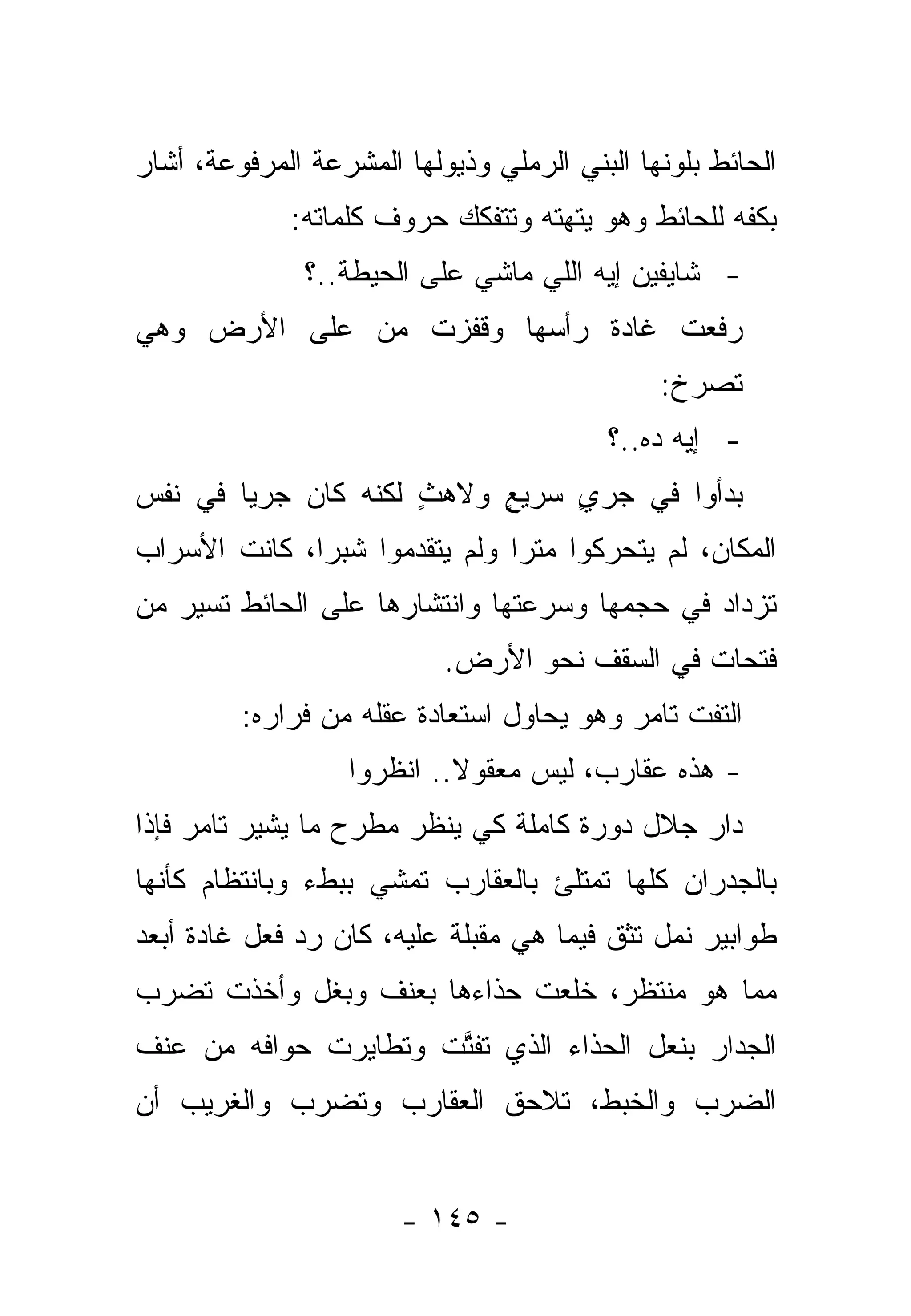 ‫ﺍﻟﺤﺎﺌﻁ ﺒﻠﻭﻨﻬﺎ ﺍﻟﺒﻨﻲ ﺍﻟﺭﻤﻠﻲ ﻭﺫﻴﻭﻟﻬﺎ ﺍﻟﻤﺸﺭﻋﺔ ﺍﻟﻤﺭﻓﻭﻋﺔ، ﺃﺸﺎﺭ‬
             ‫ﺒﻜﻔﻪ ﻟﻠﺤﺎﺌﻁ ﻭﻫﻭ ﻴﺘﻬﺘﻪ ﻭﺘﺘﻔﻜﻙ ﺤﺭﻭﻑ ﻜﻠﻤﺎﺘﻪ:‬
               ‫- ﺸﺎﻴﻔﻴﻥ ﺇﻴﻪ ﺍﻟﻠﻲ ﻤﺎﺸﻲ ﻋﻠﻰ ﺍﻟﺤﻴﻁﺔ..؟‬
‫ﺭﻓﻌﺕ ﻏﺎﺩﺓ ﺭﺃﺴﻬﺎ ﻭﻗﻔﺯﺕ ﻤﻥ ﻋﻠﻰ ﺍﻷﺭﺽ ﻭﻫﻲ‬
                                              ‫ﺘﺼﺭﺥ:‬
                                          ‫- ﺇﻴﻪ ﺩﻩ..؟‬
‫ﺒﺩﺃﻭﺍ ﻓﻲ ﺠﺭﻱ ﺴﺭﻴﻊ ﻭﻻﻫﺙ ﻟﻜﻨﻪ ﻜﺎﻥ ﺠﺭﻴﺎ ﻓﻲ ﻨﻔﺱ‬
        ‫‪‬‬            ‫ٍ‬    ‫ٍ‬    ‫ٍ‬
‫ﺍﻟﻤﻜﺎﻥ، ﻟﻡ ﻴﺘﺤﺭﻜﻭﺍ ﻤﺘﺭﺍ ﻭﻟﻡ ﻴﺘﻘﺩﻤﻭﺍ ﺸﺒﺭﺍ، ﻜﺎﻨﺕ ﺍﻷﺴﺭﺍﺏ‬
                               ‫‪‬‬
‫ﺘﺯﺩﺍﺩ ﻓﻲ ﺤﺠﻤﻬﺎ ﻭﺴﺭﻋﺘﻬﺎ ﻭﺍﻨﺘﺸﺎﺭﻫﺎ ﻋﻠﻰ ﺍﻟﺤﺎﺌﻁ ﺘﺴﻴﺭ ﻤﻥ‬
                           ‫ﻓﺘﺤﺎﺕ ﻓﻲ ﺍﻟﺴﻘﻑ ﻨﺤﻭ ﺍﻷﺭﺽ.‬
         ‫ﺍﻟﺘﻔﺕ ﺘﺎﻤﺭ ﻭﻫﻭ ﻴﺤﺎﻭل ﺍﺴﺘﻌﺎﺩﺓ ﻋﻘﻠﻪ ﻤﻥ ﻓﺭﺍﺭﻩ:‬
                  ‫- ﻫﺫﻩ ﻋﻘﺎﺭﺏ، ﻟﻴﺱ ﻤﻌﻘﻭﻻ.. ﺍﻨﻅﺭﻭﺍ‬
                       ‫ﹰ ﹸ‬
‫ﺩﺍﺭ ﺠﻼل ﺩﻭﺭﺓ ﻜﺎﻤﻠﺔ ﻜﻲ ﻴﻨﻅﺭ ﻤﻁﺭﺡ ﻤﺎ ﻴﺸﻴﺭ ﺘﺎﻤﺭ ﻓﺈﺫﺍ‬
‫ﺒﺎﻟﺠﺩﺭﺍﻥ ﻜﻠﻬﺎ ﺘﻤﺘﻠﺊ ﺒﺎﻟﻌﻘﺎﺭﺏ ﺘﻤﺸﻲ ﺒﺒﻁﺀ ﻭﺒﺎﻨﺘﻅﺎﻡ ﻜﺄﻨﻬﺎ‬
‫ﻁﻭﺍﺒﻴﺭ ﻨﻤل ﺘﺜﻕ ﻓﻴﻤﺎ ﻫﻲ ﻤﻘﺒﻠﺔ ﻋﻠﻴﻪ، ﻜﺎﻥ ﺭﺩ ﻓﻌل ﻏﺎﺩﺓ ﺃﺒﻌﺩ‬
‫ﻤﻤﺎ ﻫﻭ ﻤﻨﺘﻅﺭ، ﺨﻠﻌﺕ ﺤﺫﺍﺀﻫﺎ ﺒﻌﻨﻑ ﻭﺒﻐل ﻭﺃﺨﺫﺕ ﺘﻀﺭﺏ‬
‫ﺍﻟﺠ ‪‬ﺍﺭ ﺒﻨﻌل ﺍﻟﺤﺫﺍﺀ ﺍﻟﺫﻱ ﺘﻔﺘﺕ ﻭﺘﻁﺎﻴﺭﺕ ﺤﻭﺍﻓﻪ ﻤﻥ ﻋﻨﻑ‬
                      ‫ﱠ‬                      ‫ﺩ‬
‫ﺍﻟﻀﺭﺏ ﻭﺍﻟﺨﺒﻁ، ﺘﻼﺤﻕ ﺍﻟﻌﻘﺎﺭﺏ ﻭﺘﻀﺭﺏ ﻭﺍﻟﻐﺭﻴﺏ ﺃﻥ‬
                         ‫ﹸ‬


                       ‫- ٥٤١ -‬
 