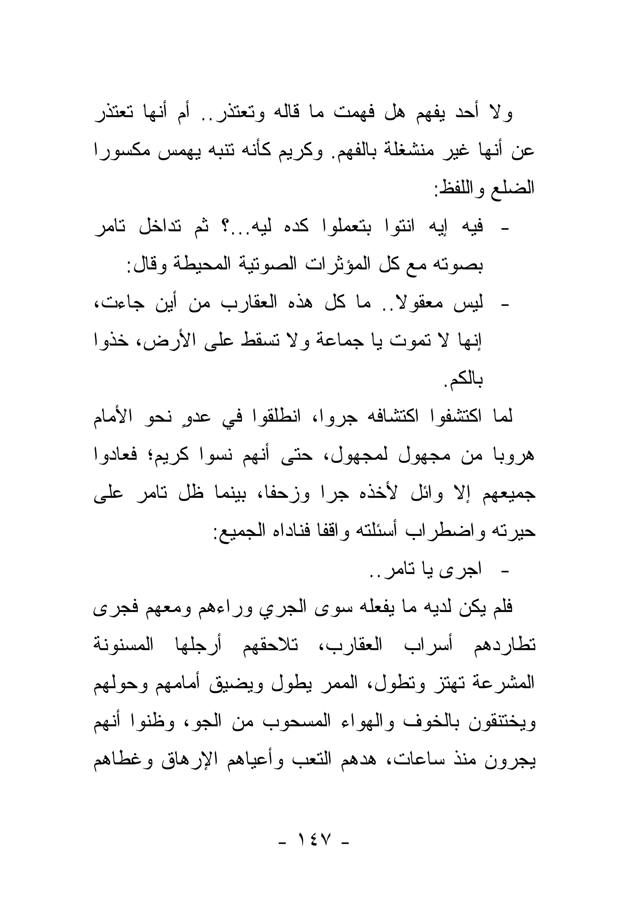 ‫ﻭﻻ ﺃﺤﺩ ﻴﻔﻬﻡ ﻫل ﻓﻬﻤﺕ ﻤﺎ ﻗﺎﻟﻪ ﻭﺘﻌﺘﺫﺭ.. ﺃﻡ ﺃﻨﻬﺎ ﺘﻌﺘﺫﺭ‬
‫ﻋﻥ ﺃﻨﻬﺎ ﻏﻴﺭ ﻤﻨﺸﻐﻠﺔ ﺒﺎﻟﻔﻬﻡ. ﻭﻜﺭﻴﻡ ﻜﺄﻨﻪ ﺘﻨﺒﻪ ﻴﻬﻤﺱ ﻤﻜﺴﻭ ‪‬ﺍ‬
 ‫ﺭ‬
                                          ‫ﺍﻟﻀﻠﻊ ﻭﺍﻟﻠﻔﻅ:‬
‫- ﻓﻴﻪ ﺇﻴﻪ ﺍﻨﺘﻭﺍ ﺒﺘﻌﻤﻠﻭﺍ ﻜﺩﻩ ﻟﻴﻪ...؟ ﺜﻡ ﺘﺩﺍﺨل ﺘﺎﻤﺭ‬
    ‫ﺒﺼﻭﺘﻪ ﻤﻊ ﻜل ﺍﻟﻤﺅﺜﺭﺍﺕ ﺍﻟﺼﻭﺘﻴﺔ ﺍﻟﻤﺤﻴﻁﺔ ﻭﻗﺎل:‬
‫- ﻟﻴﺱ ﻤﻌﻘﻭﻻ.. ﻤﺎ ﻜل ﻫﺫﻩ ﺍﻟﻌﻘﺎﺭﺏ ﻤﻥ ﺃﻴﻥ ﺠﺎﺀﺕ،‬
                                 ‫ﹰ‬
‫ﺇﻨﻬﺎ ﻻ ﺘﻤﻭﺕ ﻴﺎ ﺠﻤﺎﻋﺔ ﻭﻻ ﺘﺴﻘﻁ ﻋﻠﻰ ﺍﻷﺭﺽ، ﺨﺫﻭﺍ‬
                                           ‫ﺒﺎﻟﻜﻡ.‬
‫ﻟﻤﺎ ﺍﻜﺘﺸﻔﻭﺍ ﺍﻜﺘﺸﺎﻓﻪ ﺠﺭﻭﺍ، ﺍﻨﻁﻠﻘﻭﺍ ﻓﻲ ﻋﺩﻭ ﻨﺤﻭ ﺍﻷﻤﺎﻡ‬
          ‫ٍ‬
‫ﻫﺭﻭ ‪‬ﺎ ﻤﻥ ﻤﺠﻬﻭل ﻟﻤﺠﻬﻭل، ﺤﺘﻰ ﺃﻨﻬﻡ ﻨﺴﻭﺍ ﻜﺭﻴﻡ؛ ﻓﻌﺎﺩﻭﺍ‬
                                             ‫ﺒ‬
‫ﺠﻤﻴﻌﻬﻡ ﺇﻻ ﻭﺍﺌل ﻷﺨﺫﻩ ﺠﺭﺍ ﻭﺯﺤﻔﺎ، ﺒﻴﻨﻤﺎ ﻅل ﺘﺎﻤﺭ ﻋﻠﻰ‬
                    ‫ﹰ‬     ‫‪‬‬
              ‫ﺤﻴﺭﺘﻪ ﻭﺍﻀﻁﺭﺍﺏ ﺃﺴﺌﻠﺘﻪ ﻭﺍﻗ ﹰﺎ ﻓﻨﺎﺩﺍﻩ ﺍﻟﺠﻤﻴﻊ:‬
                              ‫ﻔ‬
                                  ‫- ﺍﺠﺭﻯ ﻴﺎ ﺘﺎﻤﺭ..‬
‫ﻓﻠﻡ ﻴﻜﻥ ﻟﺩﻴﻪ ﻤﺎ ﻴﻔﻌﻠﻪ ﺴﻭﻯ ﺍﻟﺠﺭﻱ ﻭﺭﺍﺀﻫﻡ ﻭﻤﻌﻬﻡ ﻓﺠﺭﻯ‬
‫ﺘﻁﺎﺭﺩﻫﻡ ﺃﺴﺭﺍﺏ ﺍﻟﻌﻘﺎﺭﺏ، ﺘﻼﺤﻘﻬﻡ ﺃﺭﺠﻠﻬﺎ ﺍﻟﻤﺴﻨﻭﻨﺔ‬
‫ﺍﻟﻤﺸﺭﻋﺔ ﺘﻬﺘﺯ ﻭﺘﻁﻭل، ﺍﻟﻤﻤﺭ ﻴﻁﻭل ﻭﻴﻀﻴﻕ ﺃﻤﺎﻤﻬﻡ ﻭﺤﻭﻟﻬﻡ‬
‫ﻭﻴﺨﺘﻨﻘﻭﻥ ﺒﺎﻟﺨﻭﻑ ﻭﺍﻟﻬﻭﺍﺀ ﺍﻟﻤﺴﺤﻭﺏ ﻤﻥ ﺍﻟﺠﻭ، ﻭﻅﻨﻭﺍ ﺃﻨﻬﻡ‬
‫ﻴﺠﺭﻭﻥ ﻤﻨﺫ ﺴﺎﻋﺎﺕ، ﻫﺩﻫﻡ ﺍﻟﺘﻌﺏ ﻭﺃﻋﻴﺎﻫﻡ ﺍﻹﺭﻫﺎﻕ ﻭﻏﻁﺎﻫﻡ‬
                              ‫‪‬‬


                      ‫- ٧٤١ -‬
 