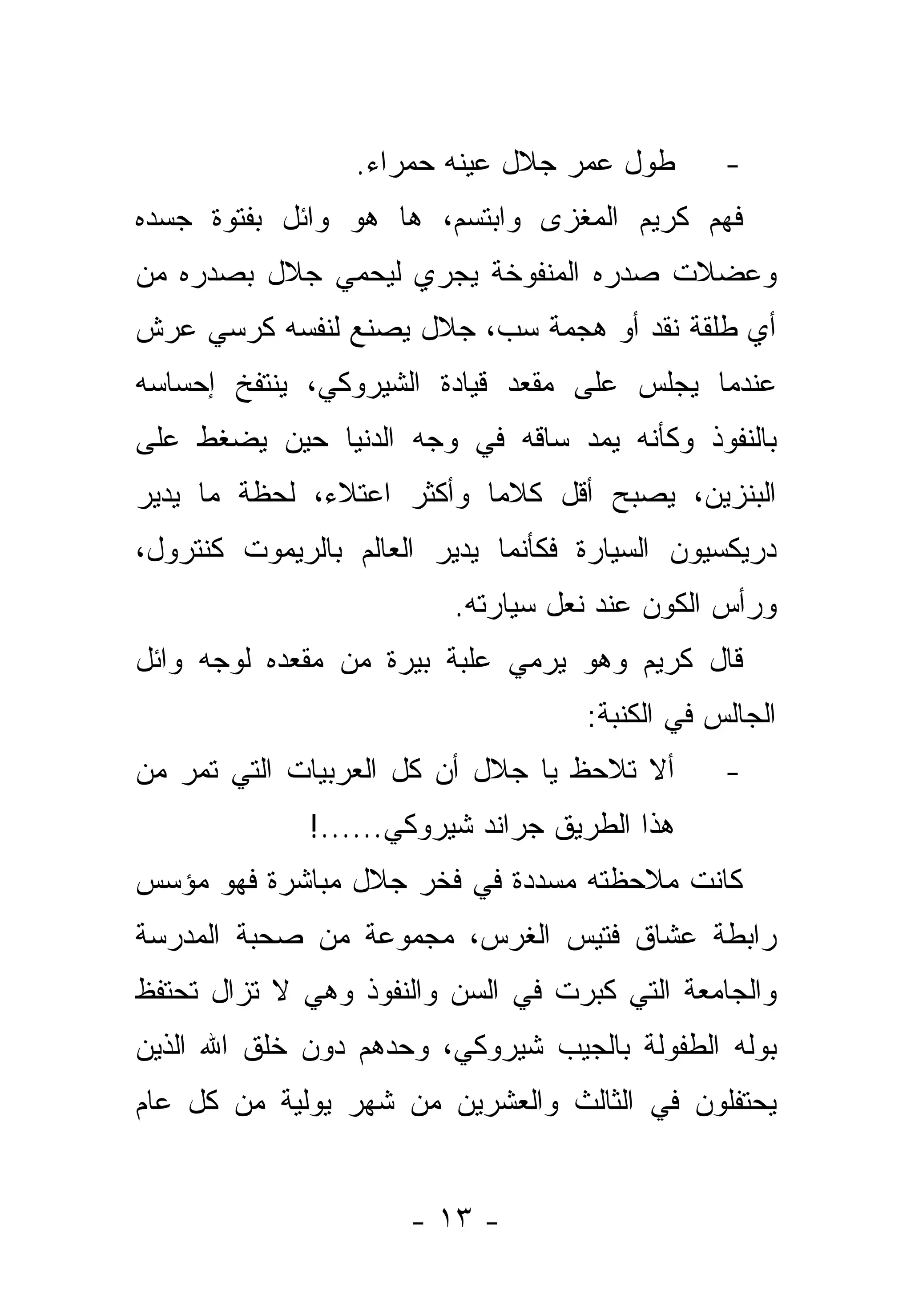 ‫ﻁﻭل ﻋﻤﺭ ﺠﻼل ﻋﻴﻨﻪ ﺤﻤﺭﺍﺀ.‬        ‫-‬
‫ﻓﻬﻡ ﻜﺭﻴﻡ ﺍﻟﻤﻐﺯﻯ ﻭﺍﺒﺘﺴﻡ، ﻫﺎ ﻫﻭ ﻭﺍﺌل ﺒﻔﺘﻭﺓ ﺠﺴﺩﻩ‬
‫ﻭﻋﻀﻼﺕ ﺼﺩﺭﻩ ﺍﻟﻤﻨﻔﻭﺨﺔ ﻴﺠﺭﻱ ﻟﻴﺤﻤﻲ ﺠﻼل ﺒﺼﺩﺭﻩ ﻤﻥ‬
‫ﺃﻱ ﻁﻠﻘﺔ ﻨﻘﺩ ﺃﻭ ﻫﺠﻤﺔ ﺴﺏ، ﺠﻼل ﻴﺼﻨﻊ ﻟﻨﻔﺴﻪ ﻜﺭﺴﻲ ﻋﺭﺵ‬
‫ﻋﻨﺩﻤﺎ ﻴﺠﻠﺱ ﻋﻠﻰ ﻤﻘﻌﺩ ﻗﻴﺎﺩﺓ ﺍﻟﺸﻴﺭﻭﻜﻲ، ﻴﻨﺘﻔﺦ ﺇﺤﺴﺎﺴﻪ‬
‫ﺒﺎﻟﻨﻔﻭﺫ ﻭﻜﺄﻨﻪ ﻴﻤﺩ ﺴﺎﻗﻪ ﻓﻲ ﻭﺠﻪ ﺍﻟﺩﻨﻴﺎ ﺤﻴﻥ ﻴﻀﻐﻁ ﻋﻠﻰ‬
‫ﺍﻟﺒﻨﺯﻴﻥ، ﻴﺼﺒﺢ ﺃﻗل ﻜﻼ ‪‬ﺎ ﻭﺃﻜﺜﺭ ﺍﻋﺘﻼﺀ، ﻟﺤﻅﺔ ﻤﺎ ﻴﺩﻴﺭ‬
              ‫‪‬‬            ‫ﻤ‬
‫ﺩﺭﻴﻜﺴﻴﻭﻥ ﺍﻟﺴﻴﺎﺭﺓ ﻓﻜﺄﻨﻤﺎ ﻴﺩﻴﺭ ﺍﻟﻌﺎﻟﻡ ﺒﺎﻟﺭﻴﻤﻭﺕ ﻜﻨﺘﺭﻭل،‬
                         ‫ﻭﺭﺃﺱ ﺍﻟﻜﻭﻥ ﻋﻨﺩ ﻨﻌل ﺴﻴﺎﺭﺘﻪ.‬
‫ﻗﺎل ﻜﺭﻴﻡ ﻭﻫﻭ ﻴﺭﻤﻲ ﻋﻠﺒﺔ ﺒﻴﺭﺓ ﻤﻥ ﻤﻘﻌﺩﻩ ﻟﻭﺠﻪ ﻭﺍﺌل‬
                                    ‫ﺍﻟﺠﺎﻟﺱ ﻓﻲ ﺍﻟﻜﻨﺒﺔ:‬
‫ﺃﻻ ﺘﻼﺤﻅ ﻴﺎ ﺠﻼل ﺃﻥ ﻜل ﺍﻟﻌﺭﺒﻴﺎﺕ ﺍﻟﺘﻲ ﺘﻤﺭ ﻤﻥ‬       ‫-‬
              ‫ﻫﺫﺍ ﺍﻟﻁﺭﻴﻕ ﺠﺭﺍﻨﺩ ﺸﻴﺭﻭﻜﻲ......!‬
‫ﻜﺎﻨﺕ ﻤﻼﺤﻅﺘﻪ ﻤﺴﺩﺩﺓ ﻓﻲ ﻓﺨﺭ ﺠﻼل ﻤﺒﺎﺸﺭﺓ ﻓﻬﻭ ﻤﺅﺴﺱ‬
‫ﺭﺍﺒﻁﺔ ﻋﺸﺎﻕ ﻓﺘﻴﺱ ﺍﻟﻐﺭﺱ، ﻤﺠﻤﻭﻋﺔ ﻤﻥ ﺼﺤﺒﺔ ﺍﻟﻤﺩﺭﺴﺔ‬
‫ﻭﺍﻟﺠﺎﻤﻌﺔ ﺍﻟﺘﻲ ﻜﺒﺭﺕ ﻓﻲ ﺍﻟﺴﻥ ﻭﺍﻟﻨﻔﻭﺫ ﻭﻫﻲ ﻻ ﺘﺯﺍل ﺘﺤﺘﻔﻅ‬
‫ﺒﻭﻟﻪ ﺍﻟﻁﻔﻭﻟﺔ ﺒﺎﻟﺠﻴﺏ ﺸﻴﺭﻭﻜﻲ، ﻭﺤﺩﻫﻡ ﺩﻭﻥ ﺨﻠﻕ ﺍﷲ ﺍﻟﺫﻴﻥ‬
‫ﻴﺤﺘﻔﻠﻭﻥ ﻓﻲ ﺍﻟﺜﺎﻟﺙ ﻭﺍﻟﻌﺸﺭﻴﻥ ﻤﻥ ﺸﻬﺭ ﻴﻭﻟﻴﺔ ﻤﻥ ﻜل ﻋﺎﻡ‬


                      ‫- ٣١ -‬
 