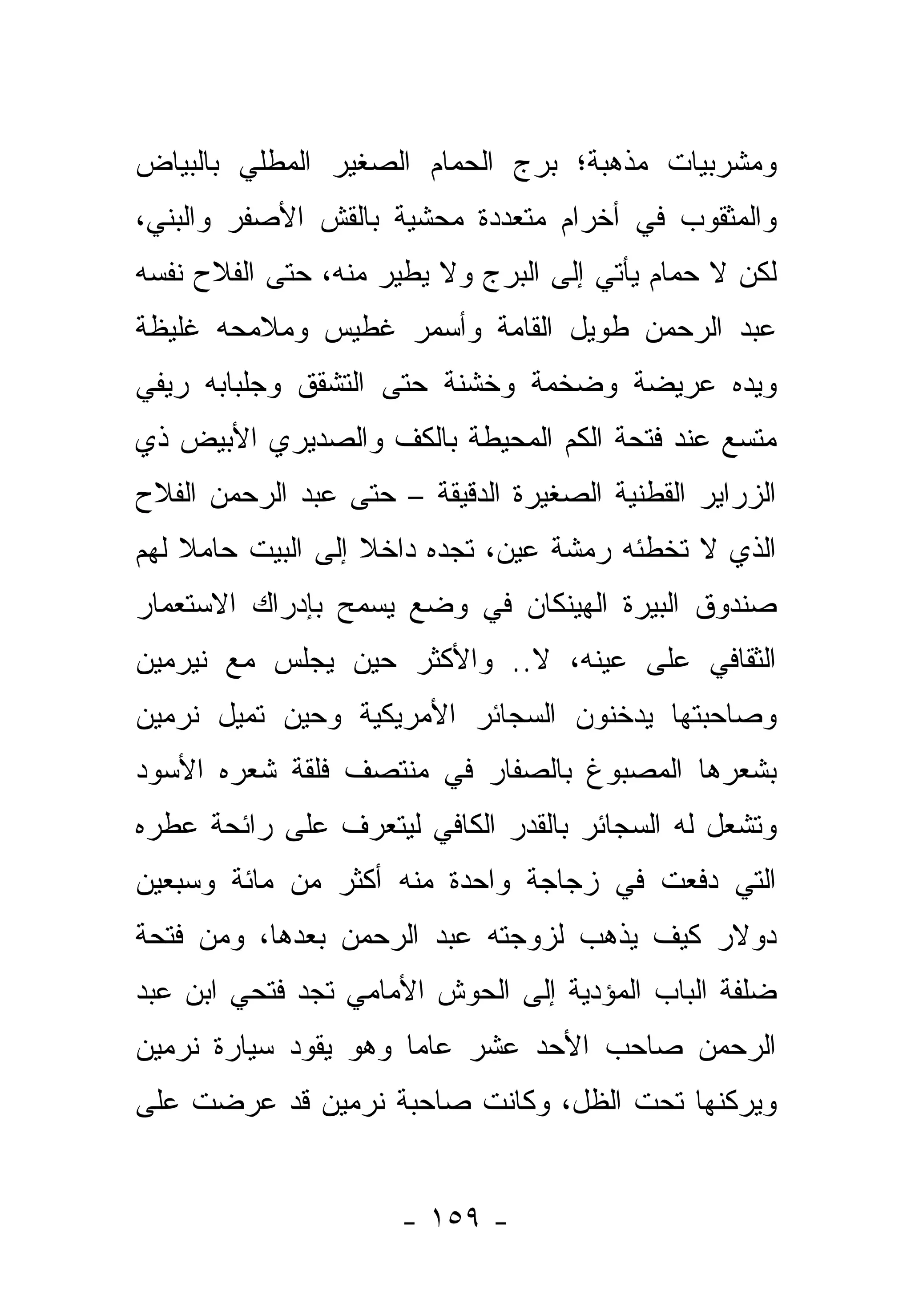 ‫ﻭﻤﺸﺭﺒﻴﺎﺕ ﻤﺫﻫﺒﺔ؛ ﺒﺭﺝ ﺍﻟﺤﻤﺎﻡ ﺍﻟﺼﻐﻴﺭ ﺍﻟﻤﻁﻠﻲ ﺒﺎﻟﺒﻴﺎﺽ‬
‫ﻭﺍﻟﻤﺜﻘﻭﺏ ﻓﻲ ﺃﺨﺭﺍﻡ ﻤﺘﻌﺩﺩﺓ ﻤﺤﺸﻴﺔ ﺒﺎﻟﻘﺵ ﺍﻷﺼﻔﺭ ﻭﺍﻟﺒﻨﻲ،‬
‫ﻟﻜﻥ ﻻ ﺤﻤﺎﻡ ﻴﺄﺘﻲ ﺇﻟﻰ ﺍﻟﺒﺭﺝ ﻭﻻ ﻴﻁﻴﺭ ﻤﻨﻪ، ﺤﺘﻰ ﺍﻟﻔﻼﺡ ﻨﻔﺴﻪ‬
‫ﻋﺒﺩ ﺍﻟﺭﺤﻤﻥ ﻁﻭﻴل ﺍﻟﻘﺎﻤﺔ ﻭﺃﺴﻤﺭ ﻏﻁﻴﺱ ﻭﻤﻼﻤﺤﻪ ﻏﻠﻴﻅﺔ‬
‫ﻭﻴﺩﻩ ﻋﺭﻴﻀﺔ ﻭﻀﺨﻤﺔ ﻭﺨﺸﻨﺔ ﺤﺘﻰ ﺍﻟﺘﺸﻘﻕ ﻭﺠﻠﺒﺎﺒﻪ ﺭﻴﻔﻲ‬
‫ﻤﺘﺴﻊ ﻋﻨﺩ ﻓﺘﺤﺔ ﺍﻟﻜﻡ ﺍﻟﻤﺤﻴﻁﺔ ﺒﺎﻟﻜﻑ ﻭﺍﻟﺼﺩﻴﺭﻱ ﺍﻷﺒﻴﺽ ﺫﻱ‬
‫ﺍﻟﺯﺭﺍﻴﺭ ﺍﻟﻘﻁﻨﻴﺔ ﺍﻟﺼﻐﻴﺭﺓ ﺍﻟﺩﻗﻴﻘﺔ – ﺤﺘﻰ ﻋﺒﺩ ﺍﻟﺭﺤﻤﻥ ﺍﻟﻔﻼﺡ‬
‫ﺍﻟﺫﻱ ﻻ ﺘﺨﻁﺌﻪ ﺭﻤﺸﺔ ﻋﻴﻥ، ﺘﺠﺩﻩ ﺩﺍﺨﻼ ﺇﻟﻰ ﺍﻟﺒﻴﺕ ﺤﺎﻤﻼ ﻟﻬﻡ‬
    ‫ﹰ‬              ‫ﹰ‬
‫ﺼﻨﺩﻭﻕ ﺍﻟﺒﻴﺭﺓ ﺍﻟﻬﻴﻨﻜﺎﻥ ﻓﻲ ﻭﻀﻊ ﻴﺴﻤﺢ ﺒﺈﺩﺭﺍﻙ ﺍﻻﺴﺘﻌﻤﺎﺭ‬
‫ﺍﻟﺜﻘﺎﻓﻲ ﻋﻠﻰ ﻋﻴﻨﻪ، ﻻ.. ﻭﺍﻷﻜﺜﺭ ﺤﻴﻥ ﻴﺠﻠﺱ ﻤﻊ ﻨﻴﺭﻤﻴﻥ‬
‫ﻭﺼﺎﺤﺒﺘﻬﺎ ﻴﺩﺨﻨﻭﻥ ﺍﻟﺴﺠﺎﺌﺭ ﺍﻷﻤﺭﻴﻜﻴﺔ ﻭﺤﻴﻥ ﺘﻤﻴل ﻨﺭﻤﻴﻥ‬
‫ﺒﺸﻌﺭﻫﺎ ﺍﻟﻤﺼﺒﻭﻍ ﺒﺎﻟﺼﻔﺎﺭ ﻓﻲ ﻤﻨﺘﺼﻑ ﻓﻠﻘﺔ ﺸﻌﺭﻩ ﺍﻷﺴﻭﺩ‬
‫ﻭﺘﺸﻌل ﻟﻪ ﺍﻟﺴﺠﺎﺌﺭ ﺒﺎﻟﻘﺩﺭ ﺍﻟﻜﺎﻓﻲ ﻟﻴﺘﻌﺭﻑ ﻋﻠﻰ ﺭﺍﺌﺤﺔ ﻋﻁﺭﻩ‬
‫ﺍﻟﺘﻲ ﺩﻓﻌﺕ ﻓﻲ ﺯﺠﺎﺠﺔ ﻭﺍﺤﺩﺓ ﻤﻨﻪ ﺃﻜﺜﺭ ﻤﻥ ﻤﺎﺌﺔ ﻭﺴﺒﻌﻴﻥ‬
‫ﺩﻭﻻﺭ ﻜﻴﻑ ﻴﺫﻫﺏ ﻟﺯﻭﺠﺘﻪ ﻋﺒﺩ ﺍﻟﺭﺤﻤﻥ ﺒﻌﺩﻫﺎ، ﻭﻤﻥ ﻓﺘﺤﺔ‬
‫ﻀﻠﻔﺔ ﺍﻟﺒﺎﺏ ﺍﻟﻤﺅﺩﻴﺔ ﺇﻟﻰ ﺍﻟﺤﻭﺵ ﺍﻷﻤﺎﻤﻲ ﺘﺠﺩ ﻓﺘﺤﻲ ﺍﺒﻥ ﻋﺒﺩ‬
‫ﺍﻟﺭﺤﻤﻥ ﺼﺎﺤﺏ ﺍﻷﺤﺩ ﻋﺸﺭ ﻋﺎ ‪‬ﺎ ﻭﻫﻭ ﻴﻘﻭﺩ ﺴﻴﺎﺭﺓ ﻨﺭﻤﻴﻥ‬
                      ‫ﻤ‬
‫ﻭﻴﺭﻜﻨﻬﺎ ﺘﺤﺕ ﺍﻟﻅل، ﻭﻜﺎﻨﺕ ﺼﺎﺤﺒﺔ ﻨﺭﻤﻴﻥ ﻗﺩ ﻋﺭﻀﺕ ﻋﻠﻰ‬


                      ‫- ٩٥١ -‬
 