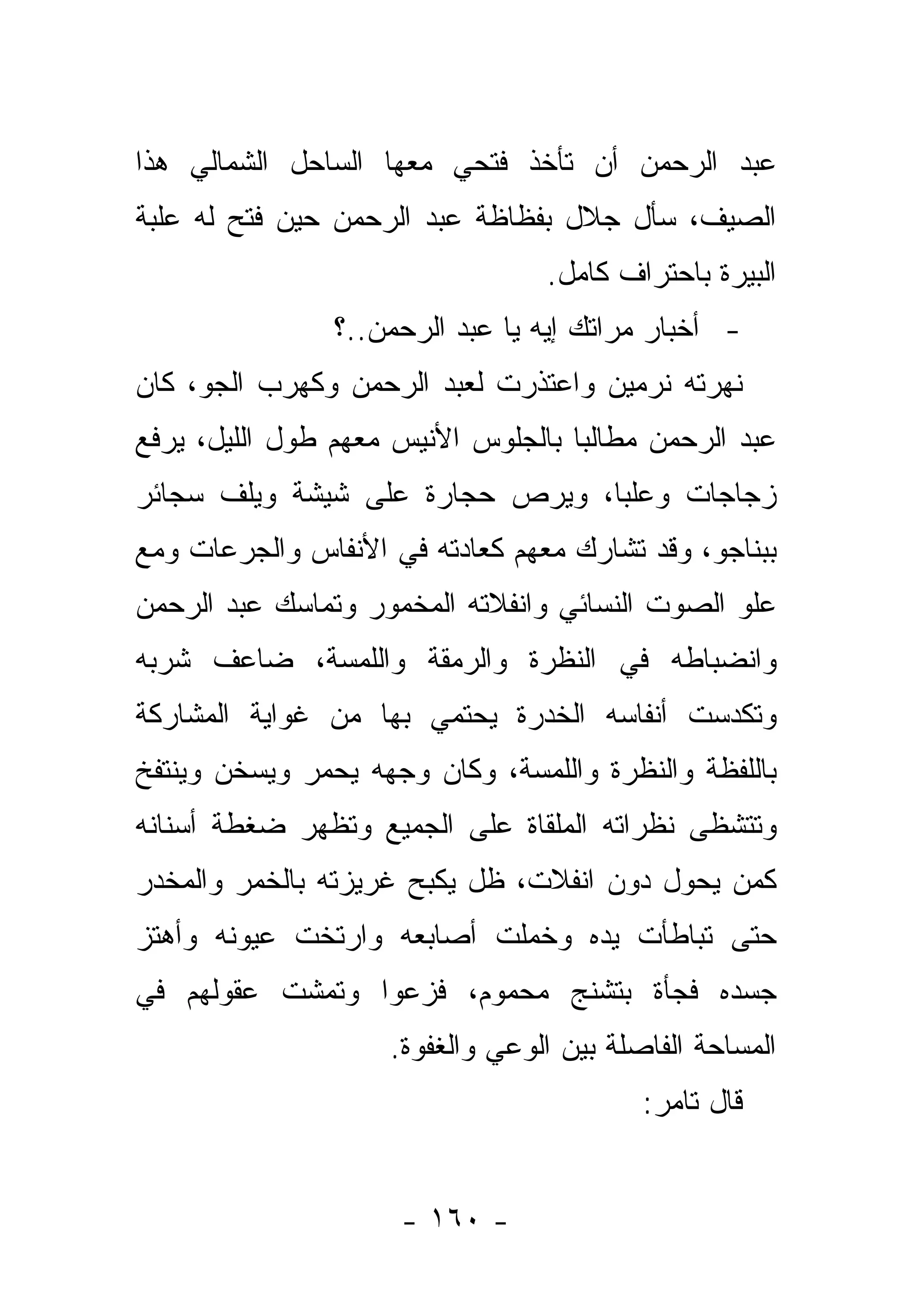 ‫ﻋﺒﺩ ﺍﻟﺭﺤﻤﻥ ﺃﻥ ﺘﺄﺨﺫ ﻓﺘﺤﻲ ﻤﻌﻬﺎ ﺍﻟﺴﺎﺤل ﺍﻟﺸﻤﺎﻟﻲ ﻫﺫﺍ‬
‫ﺍﻟﺼﻴﻑ، ﺴﺄل ﺠﻼل ﺒﻔﻅﺎﻅﺔ ﻋﺒﺩ ﺍﻟﺭﺤﻤﻥ ﺤﻴﻥ ﻓﺘﺢ ﻟﻪ ﻋﻠﺒﺔ‬
                                 ‫ﺍﻟﺒﻴﺭﺓ ﺒﺎﺤﺘﺭﺍﻑ ﻜﺎﻤل.‬
                ‫- ﺃﺨﺒﺎﺭ ﻤﺭﺍﺘﻙ ﺇﻴﻪ ﻴﺎ ﻋﺒﺩ ﺍﻟﺭﺤﻤﻥ..؟‬
‫ﻨﻬﺭﺘﻪ ﻨﺭﻤﻴﻥ ﻭﺍﻋﺘﺫﺭﺕ ﻟﻌﺒﺩ ﺍﻟﺭﺤﻤﻥ ﻭﻜﻬﺭﺏ ﺍﻟﺠﻭ، ﻜﺎﻥ‬
‫ﻋﺒﺩ ﺍﻟﺭﺤﻤﻥ ﻤﻁﺎﻟﺒﺎ ﺒﺎﻟﺠﻠﻭﺱ ﺍﻷﻨﻴﺱ ﻤﻌﻬﻡ ﻁﻭل ﺍﻟﻠﻴل، ﻴﺭﻓﻊ‬
                                    ‫‪‬‬
‫ﺯﺠﺎﺠﺎﺕ ﻭ ‪‬ﻠﺒﺎ، ﻭﻴﺭﺹ ﺤﺠﺎﺭﺓ ﻋﻠﻰ ﺸﻴﺸﺔ ﻭﻴﻠﻑ ﺴﺠﺎﺌﺭ‬
                                 ‫ﻋ‪‬‬
‫ﺒﺒﻨﺎﺠﻭ، ﻭﻗﺩ ﺘﺸﺎﺭﻙ ﻤﻌﻬﻡ ﻜﻌﺎﺩﺘﻪ ﻓﻲ ﺍﻷﻨﻔﺎﺱ ﻭﺍﻟﺠﺭﻋﺎﺕ ﻭﻤﻊ‬
‫ﻋﻠﻭ ﺍﻟﺼﻭﺕ ﺍﻟﻨﺴﺎﺌﻲ ﻭﺍﻨﻔﻼﺘﻪ ﺍﻟﻤﺨﻤﻭﺭ ﻭﺘﻤﺎﺴﻙ ﻋﺒﺩ ﺍﻟﺭﺤﻤﻥ‬
‫ﻭﺍﻨﻀﺒﺎﻁﻪ ﻓﻲ ﺍﻟﻨﻅﺭﺓ ﻭﺍﻟﺭﻤﻘﺔ ﻭﺍﻟﻠﻤﺴﺔ، ﻀﺎﻋﻑ ﺸﺭﺒﻪ‬
‫ﻭﺘﻜﺩﺴﺕ ﺃﻨﻔﺎﺴﻪ ﺍﻟﺨﺩﺭﺓ ﻴﺤﺘﻤﻲ ﺒﻬﺎ ﻤﻥ ﻏﻭﺍﻴﺔ ﺍﻟﻤﺸﺎﺭﻜﺔ‬
‫ﺒﺎﻟﻠﻔﻅﺔ ﻭﺍﻟﻨﻅﺭﺓ ﻭﺍﻟﻠﻤﺴﺔ، ﻭﻜﺎﻥ ﻭﺠﻬﻪ ﻴﺤﻤﺭ ﻭﻴﺴﺨﻥ ﻭﻴﻨﺘﻔﺦ‬
‫ﻭﺘﺘﺸﻅﻰ ﻨﻅﺭﺍﺘﻪ ﺍﻟﻤﻠﻘﺎﺓ ﻋﻠﻰ ﺍﻟﺠﻤﻴﻊ ﻭﺘﻅﻬﺭ ﻀﻐﻁﺔ ﺃﺴﻨﺎﻨﻪ‬
‫ﻜﻤﻥ ﻴﺤﻭل ﺩﻭﻥ ﺍﻨﻔﻼﺕ، ﻅل ﻴﻜﺒﺢ ﻏﺭﻴﺯﺘﻪ ﺒﺎﻟﺨﻤﺭ ﻭﺍﻟﻤﺨﺩﺭ‬
‫ﺤﺘﻰ ﺘﺒﺎﻁﺄﺕ ﻴﺩﻩ ﻭﺨﻤﻠﺕ ﺃﺼﺎﺒﻌﻪ ﻭﺍﺭﺘﺨﺕ ﻋﻴﻭﻨﻪ ﻭﺃﻫﺘﺯ‬
‫ﺠﺴﺩﻩ ﻓﺠﺄﺓ ﺒﺘﺸﻨﺞ ﻤﺤﻤﻭﻡ، ﻓﺯﻋﻭﺍ ﻭﺘﻤﺸﺕ ﻋﻘﻭﻟﻬﻡ ﻓﻲ‬
                    ‫ﺍﻟﻤﺴﺎﺤﺔ ﺍﻟﻔﺎﺼﻠﺔ ﺒﻴﻥ ﺍﻟﻭﻋﻲ ﻭﺍﻟﻐﻔﻭﺓ.‬
                                          ‫ﻗﺎل ﺘﺎﻤﺭ:‬


                     ‫- ٠٦١ -‬
 