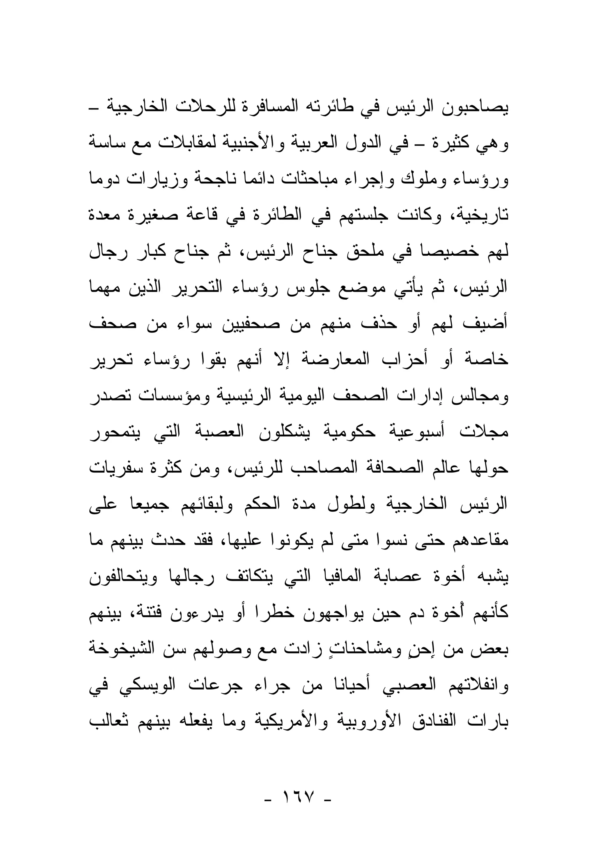 ‫ﻴﺼﺎﺤﺒﻭﻥ ﺍﻟﺭﺌﻴﺱ ﻓﻲ ﻁﺎﺌﺭﺘﻪ ﺍﻟﻤﺴﺎﻓﺭﺓ ﻟﻠﺭﺤﻼﺕ ﺍﻟﺨﺎﺭﺠﻴﺔ –‬
‫ﻭﻫﻲ ﻜﺜﻴﺭﺓ – ﻓﻲ ﺍﻟﺩﻭل ﺍﻟﻌﺭﺒﻴﺔ ﻭﺍﻷﺠﻨﺒﻴﺔ ﻟﻤﻘﺎﺒﻼﺕ ﻤﻊ ﺴﺎﺴﺔ‬
‫ﻭﺭﺅﺴﺎﺀ ﻭﻤﻠﻭﻙ ﻭﺇﺠﺭﺍﺀ ﻤﺒﺎﺤﺜﺎﺕ ﺩﺍﺌ ‪‬ﺎ ﻨﺎﺠﺤﺔ ﻭﺯﻴﺎﺭﺍﺕ ﺩﻭ ‪‬ﺎ‬
 ‫ﻤ‬                   ‫ﻤ‬
‫ﺘﺎﺭﻴﺨﻴﺔ، ﻭﻜﺎﻨﺕ ﺠﻠﺴﺘﻬﻡ ﻓﻲ ﺍﻟﻁﺎﺌﺭﺓ ﻓﻲ ﻗﺎﻋﺔ ﺼﻐﻴﺭﺓ ﻤﻌﺩﺓ‬
‫ﻟﻬﻡ ﺨﺼﻴ ‪‬ﺎ ﻓﻲ ﻤﻠﺤﻕ ﺠﻨﺎﺡ ﺍﻟﺭﺌﻴﺱ، ﺜﻡ ﺠﻨﺎﺡ ﻜﺒﺎﺭ ﺭﺠﺎل‬
                                        ‫ﺼ‬
‫ﺍﻟﺭﺌﻴﺱ، ﺜﻡ ﻴﺄﺘﻲ ﻤﻭﻀﻊ ﺠﻠﻭﺱ ﺭﺅﺴﺎﺀ ﺍﻟﺘﺤﺭﻴﺭ ﺍﻟﺫﻴﻥ ﻤﻬﻤﺎ‬
‫ﺃﻀﻴﻑ ﻟﻬﻡ ﺃﻭ ﺤﺫﻑ ﻤﻨﻬﻡ ﻤﻥ ﺼﺤﻔﻴﻴﻥ ﺴﻭﺍﺀ ﻤﻥ ﺼﺤﻑ‬
                             ‫‪‬‬
‫ﺨﺎﺼﺔ ﺃﻭ ﺃﺤﺯﺍﺏ ﺍﻟﻤﻌﺎﺭﻀﺔ ﺇﻻ ﺃﻨﻬﻡ ﺒﻘﻭﺍ ﺭﺅﺴﺎﺀ ﺘﺤﺭﻴﺭ‬
‫ﻭﻤﺠﺎﻟﺱ ﺇﺩﺍﺭﺍﺕ ﺍﻟﺼﺤﻑ ﺍﻟﻴﻭﻤﻴﺔ ﺍﻟﺭﺌﻴﺴﻴﺔ ﻭﻤﺅﺴﺴﺎﺕ ﺘﺼﺩﺭ‬
‫ﻤﺠﻼﺕ ﺃﺴﺒﻭﻋﻴﺔ ﺤﻜﻭﻤﻴﺔ ﻴﺸﻜﻠﻭﻥ ﺍﻟﻌﺼﺒﺔ ﺍﻟﺘﻲ ﻴﺘﻤﺤﻭﺭ‬
‫ﺤﻭﻟﻬﺎ ﻋﺎﻟﻡ ﺍﻟﺼﺤﺎﻓﺔ ﺍﻟﻤﺼﺎﺤﺏ ﻟﻠﺭﺌﻴﺱ، ﻭﻤﻥ ﻜﺜﺭﺓ ﺴﻔﺭﻴﺎﺕ‬
‫ﺍﻟﺭﺌﻴﺱ ﺍﻟﺨﺎﺭﺠﻴﺔ ﻭﻟﻁﻭل ﻤﺩﺓ ﺍﻟﺤﻜﻡ ﻭﻟﺒﻘﺎﺌﻬﻡ ﺠﻤﻴ ‪‬ﺎ ﻋﻠﻰ‬
     ‫ﻌ‬
‫ﻤﻘﺎﻋﺩﻫﻡ ﺤﺘﻰ ﻨﺴﻭﺍ ﻤﺘﻰ ﻟﻡ ﻴﻜﻭﻨﻭﺍ ﻋﻠﻴﻬﺎ، ﻓﻘﺩ ﺤﺩﺙ ﺒﻴﻨﻬﻡ ﻤﺎ‬
‫ﻴﺸﺒﻪ ﺃﺨﻭﺓ ﻋﺼﺎﺒﺔ ﺍﻟﻤﺎﻓﻴﺎ ﺍﻟﺘﻲ ﻴﺘﻜﺎﺘﻑ ﺭﺠﺎﻟﻬﺎ ﻭﻴﺘﺤﺎﻟﻔﻭﻥ‬
‫ﻜﺄﻨﻬﻡ ﺃﺨﻭﺓ ﺩﻡ ﺤﻴﻥ ﻴﻭﺍﺠﻬﻭﻥ ﺨﻁ ‪‬ﺍ ﺃﻭ ﻴﺩﺭﺀﻭﻥ ﻓﺘﻨﺔ، ﺒﻴﻨﻬﻡ‬
                       ‫ﺭ‬                      ‫ُ‬
‫ﺒﻌﺽ ﻤﻥ ﺇﺤﻥ ﻭﻤﺸﺎﺤﻨﺎﺕ ﺯﺍﺩﺕ ﻤﻊ ﻭﺼﻭﻟﻬﻡ ﺴﻥ ﺍﻟﺸﻴﺨﻭﺨﺔ‬
                           ‫ٍ‬        ‫ِ ٍ‬    ‫‪‬‬
‫ﻭﺍﻨﻔﻼﺘﻬﻡ ﺍﻟﻌﺼﺒﻲ ﺃﺤﻴﺎ ﹰﺎ ﻤﻥ ﺠﺭﺍﺀ ﺠﺭﻋﺎﺕ ﺍﻟﻭﻴﺴﻜﻲ ﻓﻲ‬
                   ‫‪‬‬      ‫ﻨ‬
‫ﺒﺎﺭﺍﺕ ﺍﻟﻔﻨﺎﺩﻕ ﺍﻷﻭﺭﻭﺒﻴﺔ ﻭﺍﻷﻤﺭﻴﻜﻴﺔ ﻭﻤﺎ ﻴﻔﻌﻠﻪ ﺒﻴﻨﻬﻡ ﺜﻌﺎﻟﺏ‬


                      ‫- ٧٦١ -‬
 