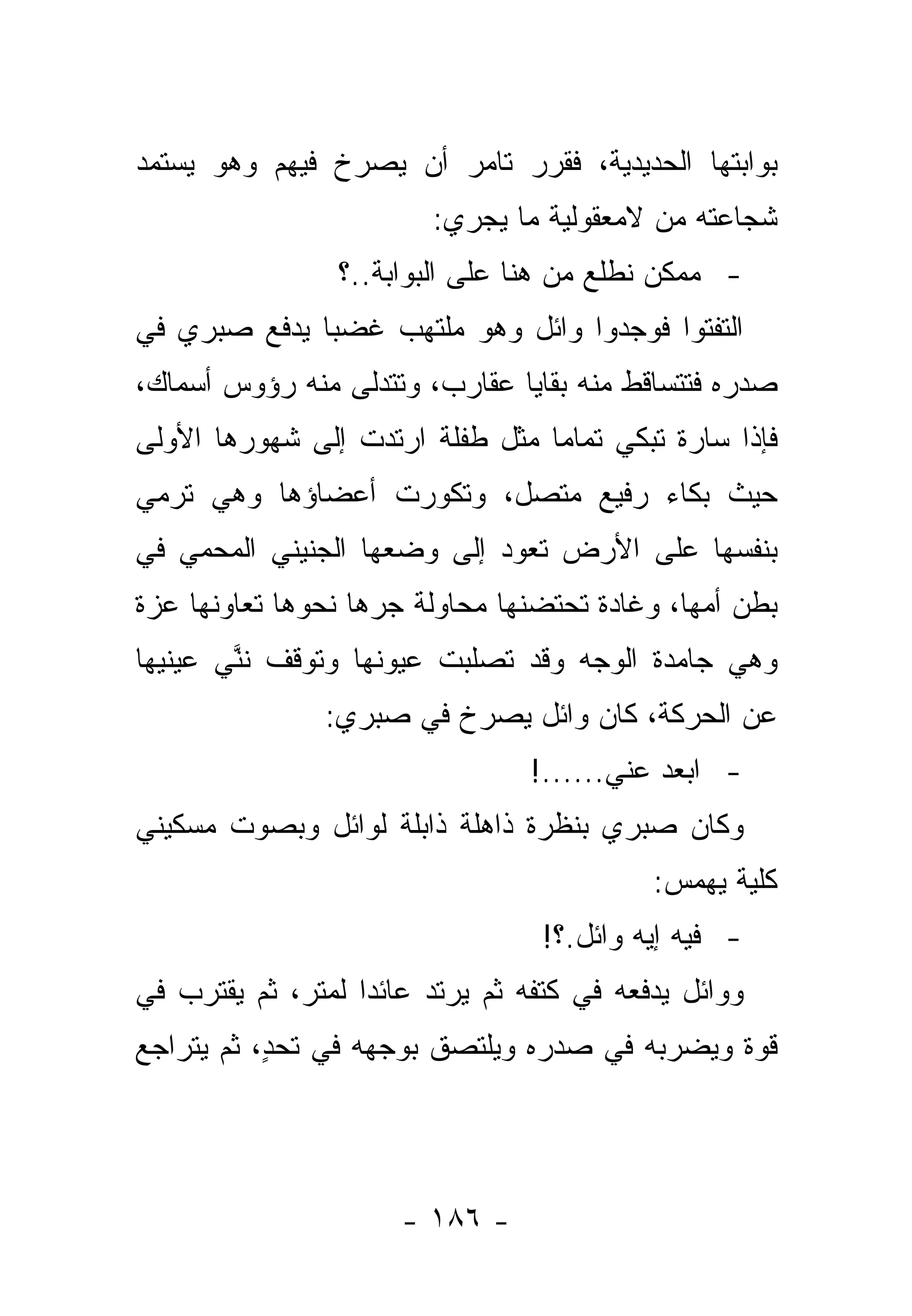 ‫ﺒﻭﺍﺒﺘﻬﺎ ﺍﻟﺤﺩﻴﺩﻴﺔ، ﻓﻘﺭﺭ ﺘﺎﻤﺭ ﺃﻥ ﻴﺼﺭﺥ ﻓﻴﻬﻡ ﻭﻫﻭ ﻴﺴﺘﻤﺩ‬
                         ‫ﺸﺠﺎﻋﺘﻪ ﻤﻥ ﻻﻤﻌﻘﻭﻟﻴﺔ ﻤﺎ ﻴﺠﺭﻱ:‬
                 ‫- ﻤﻤﻜﻥ ﻨﻁﻠﻊ ﻤﻥ ﻫﻨﺎ ﻋﻠﻰ ﺍﻟﺒﻭﺍﺒﺔ..؟‬
‫ﺍﻟﺘﻔﺘﻭﺍ ﻓﻭﺠﺩﻭﺍ ﻭﺍﺌل ﻭﻫﻭ ﻤﻠﺘﻬﺏ ﻏﻀ ‪‬ﺎ ﻴﺩﻓﻊ ﺼﺒﺭﻱ ﻓﻲ‬
              ‫ﺒ‬
‫ﺼﺩﺭﻩ ﻓﺘﺘﺴﺎﻗﻁ ﻤﻨﻪ ﺒﻘﺎﻴﺎ ﻋﻘﺎﺭﺏ، ﻭﺘﺘﺩﻟﻰ ﻤﻨﻪ ﺭﺅﻭﺱ ﺃﺴﻤﺎﻙ،‬
‫ﻓﺈﺫﺍ ﺴﺎﺭﺓ ﺘﺒﻜﻲ ﺘﻤﺎ ‪‬ﺎ ﻤﺜل ﻁﻔﻠﺔ ﺍﺭﺘﺩﺕ ﺇﻟﻰ ﺸﻬﻭﺭﻫﺎ ﺍﻷﻭﻟﻰ‬
                                 ‫ﻤ‬
‫ﺤﻴﺙ ﺒﻜﺎﺀ ﺭﻓﻴﻊ ﻤﺘﺼل، ﻭﺘﻜﻭﺭﺕ ﺃﻋﻀﺎﺅﻫﺎ ﻭﻫﻲ ﺘﺭﻤﻲ‬
‫ﺒﻨﻔﺴﻬﺎ ﻋﻠﻰ ﺍﻷﺭﺽ ﺘﻌﻭﺩ ﺇﻟﻰ ﻭﻀﻌﻬﺎ ﺍﻟﺠﻨﻴﻨﻲ ﺍﻟﻤﺤﻤﻲ ﻓﻲ‬
‫ﺒﻁﻥ ﺃﻤﻬﺎ، ﻭﻏﺎﺩﺓ ﺘﺤﺘﻀﻨﻬﺎ ﻤﺤﺎﻭﻟﺔ ﺠﺭﻫﺎ ﻨﺤﻭﻫﺎ ﺘﻌﺎﻭﻨﻬﺎ ﻋﺯﺓ‬
                    ‫‪‬‬
‫ﻭﻫﻲ ﺠﺎﻤﺩﺓ ﺍﻟﻭﺠﻪ ﻭﻗﺩ ﺘﺼﻠﺒﺕ ﻋﻴﻭﻨﻬﺎ ﻭﺘﻭﻗﻑ ﻨﻨﻲ ﻋﻴﻨﻴﻬﺎ‬
       ‫ﱠ‪‬‬
                ‫ﻋﻥ ﺍﻟﺤﺭﻜﺔ، ﻜﺎﻥ ﻭﺍﺌل ﻴﺼﺭﺥ ﻓﻲ ﺼﺒﺭﻱ:‬
                                 ‫- ﺍﺒﻌﺩ ﻋﻨﻲ......!‬
‫ﻭﻜﺎﻥ ﺼﺒﺭﻱ ﺒﻨﻅﺭﺓ ﺫﺍﻫﻠﺔ ﺫﺍﺒﻠﺔ ﻟﻭﺍﺌل ﻭﺒﺼﻭﺕ ﻤﺴﻜﻴﻨﻲ‬
                                            ‫ﻜﻠﻴﺔ ﻴﻬﻤﺱ:‬
                                                  ‫ﹸ ﹰ‬
                                  ‫- ﻓﻴﻪ ﺇﻴﻪ ﻭﺍﺌل.؟!‬
‫ﻭﻭﺍﺌل ﻴﺩﻓﻌﻪ ﻓﻲ ﻜﺘﻔﻪ ﺜﻡ ﻴﺭﺘﺩ ﻋﺎﺌ ‪‬ﺍ ﻟﻤﺘﺭ، ﺜﻡ ﻴﻘﺘﺭﺏ ﻓﻲ‬
                   ‫ﺩ‬
‫ﻗﻭﺓ ﻭﻴﻀﺭﺒﻪ ﻓﻲ ﺼﺩﺭﻩ ﻭﻴﻠﺘﺼﻕ ﺒﻭﺠﻬﻪ ﻓﻲ ﺘﺤ ٍ، ﺜﻡ ﻴﺘﺭﺍﺠﻊ‬
           ‫ﺩ‬




                      ‫- ٦٨١ -‬
 