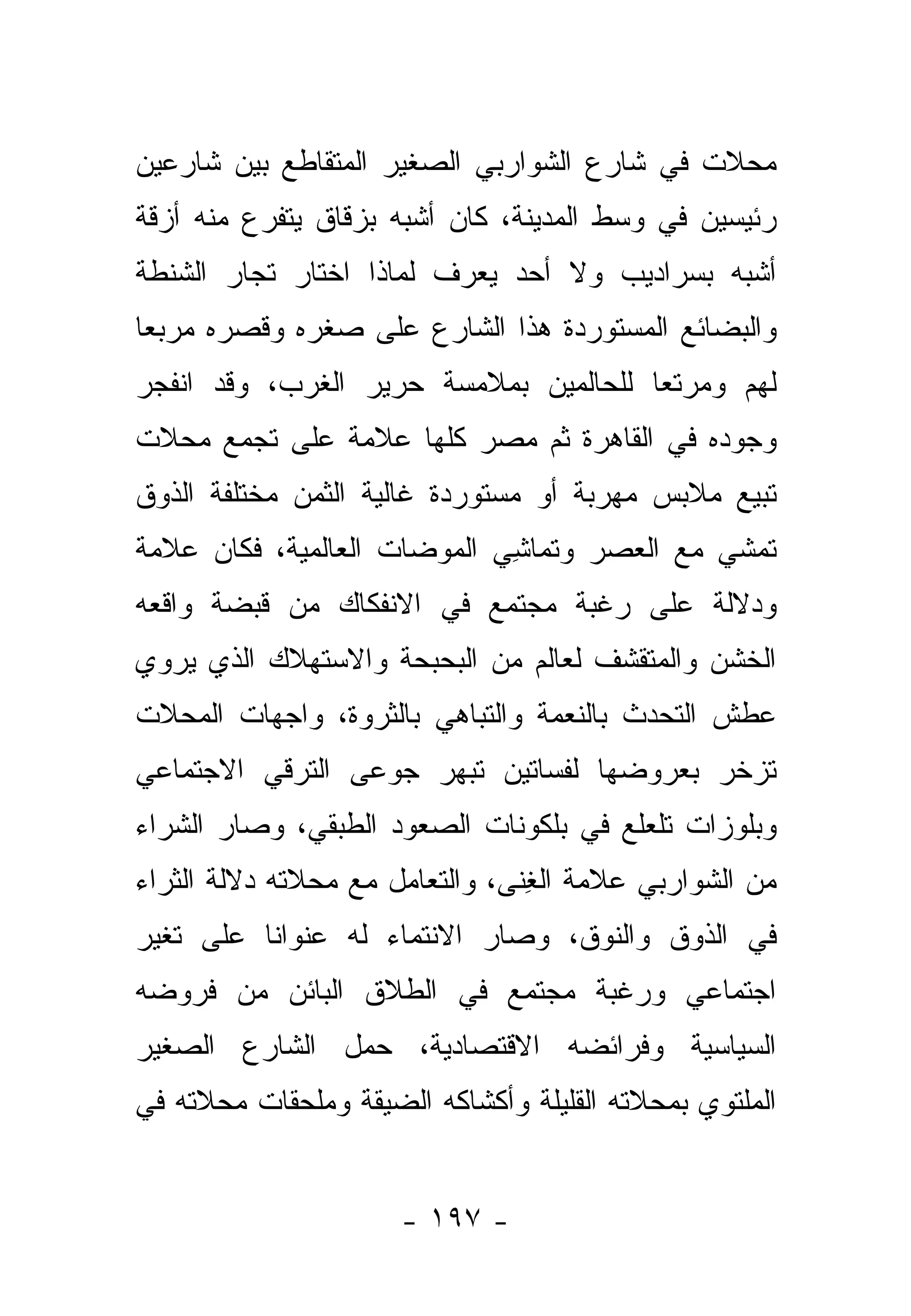 ‫ﻤﺤﻼﺕ ﻓﻲ ﺸﺎﺭﻉ ﺍﻟﺸﻭﺍﺭﺒﻲ ﺍﻟﺼﻐﻴﺭ ﺍﻟﻤﺘﻘﺎﻁﻊ ﺒﻴﻥ ﺸﺎﺭﻋﻴﻥ‬
‫ﺭﺌﻴﺴﻴﻥ ﻓﻲ ﻭﺴﻁ ﺍﻟﻤﺩﻴﻨﺔ، ﻜﺎﻥ ﺃﺸﺒﻪ ﺒﺯﻗﺎﻕ ﻴﺘﻔﺭﻉ ﻤﻨﻪ ﺃﺯﻗﺔ‬
‫ﺃﺸﺒﻪ ﺒﺴﺭﺍﺩﻴﺏ ﻭﻻ ﺃﺤﺩ ﻴﻌﺭﻑ ﻟﻤﺎﺫﺍ ﺍﺨﺘﺎﺭ ﺘﺠﺎﺭ ﺍﻟﺸﻨﻁﺔ‬
‫ﻭﺍﻟﺒﻀﺎﺌﻊ ﺍﻟﻤﺴﺘﻭﺭﺩﺓ ﻫﺫﺍ ﺍﻟﺸﺎﺭﻉ ﻋﻠﻰ ﺼﻐﺭﻩ ﻭﻗﺼﺭﻩ ﻤﺭﺒ ‪‬ﺎ‬
 ‫ﻌ‬
‫ﻟﻬﻡ ﻭﻤﺭﺘﻌﺎ ﻟﻠﺤﺎﻟﻤﻴﻥ ﺒﻤﻼﻤﺴﺔ ﺤﺭﻴﺭ ﺍﻟﻐﺭﺏ، ﻭﻗﺩ ﺍﻨﻔﺠﺭ‬
                                       ‫‪‬‬
‫ﻭﺠﻭﺩﻩ ﻓﻲ ﺍﻟﻘﺎﻫﺭﺓ ﺜﻡ ﻤﺼﺭ ﻜﻠﻬﺎ ﻋﻼﻤﺔ ﻋﻠﻰ ﺘﺠﻤﻊ ﻤﺤﻼﺕ‬
‫ﺘﺒﻴﻊ ﻤﻼﺒﺱ ﻤﻬﺭﺒﺔ ﺃﻭ ﻤﺴﺘﻭﺭﺩﺓ ﻏﺎﻟﻴﺔ ﺍﻟﺜﻤﻥ ﻤﺨﺘﻠﻔﺔ ﺍﻟﺫﻭﻕ‬
‫ﺘﻤﺸﻲ ﻤﻊ ﺍﻟﻌﺼﺭ ﻭﺘﻤﺎﺸﻲ ﺍﻟﻤﻭﻀﺎﺕ ﺍﻟﻌﺎﻟﻤﻴﺔ، ﻓﻜﺎﻥ ﻋﻼﻤﺔ‬
                             ‫ﹸ ِ‬
‫ﻭﺩﻻﻟﺔ ﻋﻠﻰ ﺭﻏﺒﺔ ﻤﺠﺘﻤﻊ ﻓﻲ ﺍﻻﻨﻔﻜﺎﻙ ﻤﻥ ﻗﺒﻀﺔ ﻭﺍﻗﻌﻪ‬
‫ﺍﻟﺨﺸﻥ ﻭﺍﻟﻤﺘﻘﺸﻑ ﻟﻌﺎﻟﻡ ﻤﻥ ﺍﻟﺒﺤﺒﺤﺔ ﻭﺍﻻﺴﺘﻬﻼﻙ ﺍﻟﺫﻱ ﻴﺭﻭﻱ‬
‫ﻋﻁﺵ ﺍﻟﺘﺤﺩﺙ ﺒﺎﻟﻨﻌﻤﺔ ﻭﺍﻟﺘﺒﺎﻫﻲ ﺒﺎﻟﺜﺭﻭﺓ، ﻭﺍﺠﻬﺎﺕ ﺍﻟﻤﺤﻼﺕ‬
‫ﺘﺯﺨﺭ ﺒﻌﺭﻭﻀﻬﺎ ﻟﻔﺴﺎﺘﻴﻥ ﺘﺒﻬﺭ ﺠﻭﻋﻰ ﺍﻟﺘﺭﻗﻲ ﺍﻻﺠﺘﻤﺎﻋﻲ‬
‫ﻭﺒﻠﻭﺯﺍﺕ ﺘﻠﻌﻠﻊ ﻓﻲ ﺒﻠﻜﻭﻨﺎﺕ ﺍﻟﺼﻌﻭﺩ ﺍﻟﻁﺒﻘﻲ، ﻭﺼﺎﺭ ﺍﻟﺸﺭﺍﺀ‬
‫ﻤﻥ ﺍﻟﺸﻭﺍﺭﺒﻲ ﻋﻼﻤﺔ ﺍﻟﻐﻨﻰ، ﻭﺍﻟﺘﻌﺎﻤل ﻤﻊ ﻤﺤﻼﺘﻪ ﺩﻻﻟﺔ ﺍﻟﺜﺭﺍﺀ‬
                                ‫ِﹶ‬
‫ﻓﻲ ﺍﻟﺫﻭﻕ ﻭﺍﻟﻨﻭﻕ، ﻭﺼﺎﺭ ﺍﻻﻨﺘﻤﺎﺀ ﻟﻪ ﻋﻨﻭﺍ ﹰﺎ ﻋﻠﻰ ﺘﻐﻴﺭ‬
          ‫ﻨ‬
‫ﺍﺠﺘﻤﺎﻋﻲ ﻭﺭﻏﺒﺔ ﻤﺠﺘﻤﻊ ﻓﻲ ﺍﻟﻁﻼﻕ ﺍﻟﺒﺎﺌﻥ ﻤﻥ ﻓﺭﻭﻀﻪ‬
‫ﺍﻟﺴﻴﺎﺴﻴﺔ ﻭﻓﺭﺍﺌﻀﻪ ﺍﻻﻗﺘﺼﺎﺩﻴﺔ، ﺤﻤل ﺍﻟﺸﺎﺭﻉ ﺍﻟﺼﻐﻴﺭ‬
‫ﺍﻟﻤﻠﺘﻭﻱ ﺒﻤﺤﻼﺘﻪ ﺍﻟﻘﻠﻴﻠﺔ ﻭﺃﻜﺸﺎﻜﻪ ﺍﻟﻀﻴﻘﺔ ﻭﻤﻠﺤﻘﺎﺕ ﻤﺤﻼﺘﻪ ﻓﻲ‬


                      ‫- ٧٩١ -‬
 