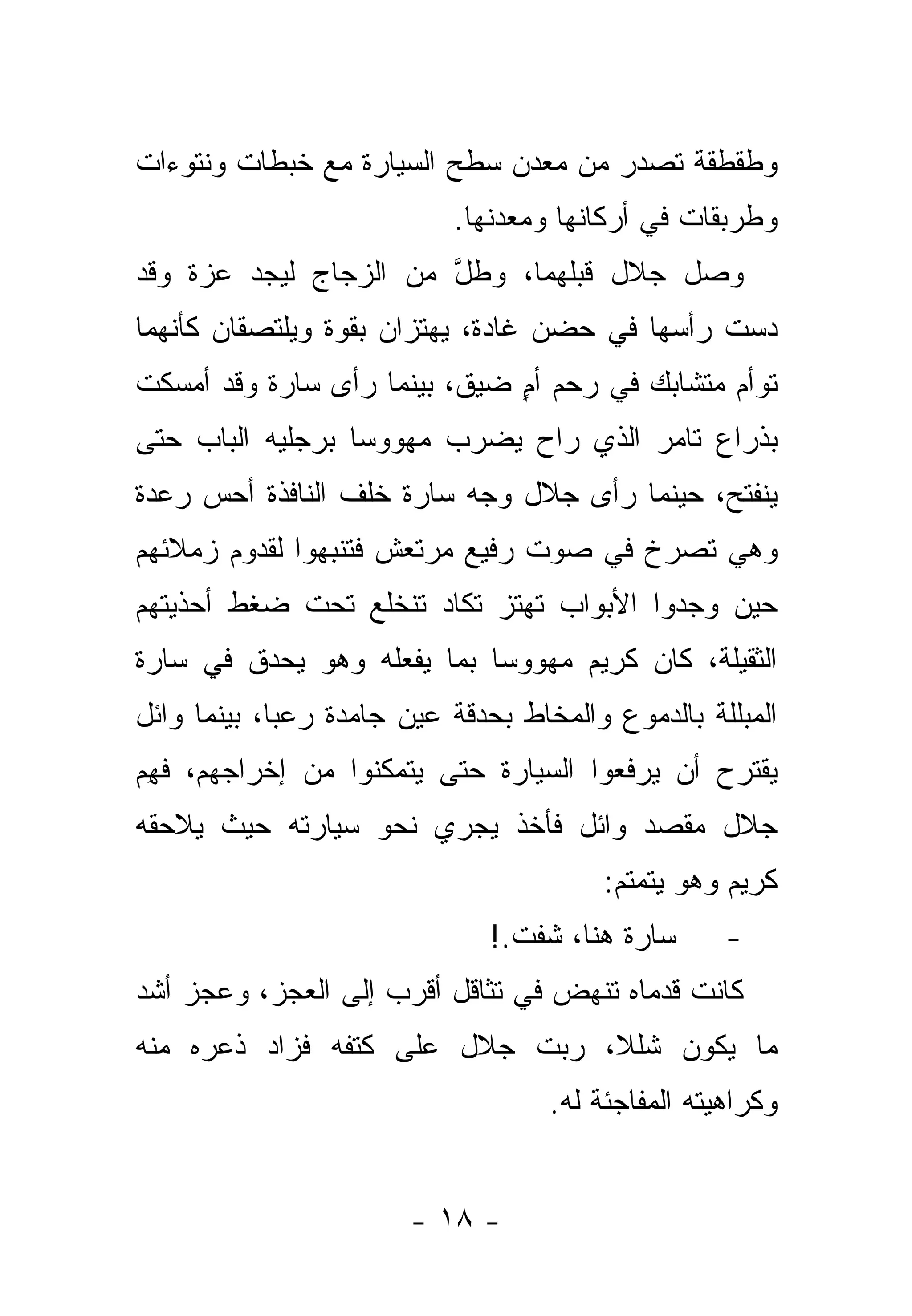 ‫ﻭﻁﻘﻁﻘﺔ ﺘﺼﺩﺭ ﻤﻥ ﻤﻌﺩﻥ ﺴﻁﺢ ﺍﻟﺴﻴﺎﺭﺓ ﻤﻊ ﺨﺒﻁﺎﺕ ﻭﻨﺘﻭﺀﺍﺕ‬
                            ‫ﻭﻁﺭﺒﻘﺎﺕ ﻓﻲ ﺃﺭﻜﺎﻨﻬﺎ ﻭﻤﻌﺩﻨﻬﺎ.‬
‫ﻭﺼل ﺠﻼل ﻗﺒﻠﻬﻤﺎ، ﻭﻁل ﻤﻥ ﺍﻟﺯﺠﺎﺝ ﻟﻴﺠﺩ ﻋﺯﺓ ﻭﻗﺩ‬
                       ‫ﱠ‬
‫ﺩﺴﺕ ﺭﺃﺴﻬﺎ ﻓﻲ ﺤﻀﻥ ﻏﺎﺩﺓ، ﻴﻬﺘﺯﺍﻥ ﺒﻘﻭﺓ ﻭﻴﻠﺘﺼﻘﺎﻥ ﻜﺄﻨﻬﻤﺎ‬
‫ﺘﻭﺃﻡ ﻤﺘﺸﺎﺒﻙ ﻓﻲ ﺭﺤﻡ ﺃﻡ ﻀﻴﻕ، ﺒﻴﻨﻤﺎ ﺭﺃﻯ ﺴﺎﺭﺓ ﻭﻗﺩ ﺃﻤﺴﻜﺕ‬
                              ‫ٍ‬
‫ﺒﺫﺭﺍﻉ ﺘﺎﻤﺭ ﺍﻟﺫﻱ ﺭﺍﺡ ﻴﻀﺭﺏ ﻤﻬﻭﻭ ‪‬ﺎ ﺒﺭﺠﻠﻴﻪ ﺍﻟﺒﺎﺏ ﺤﺘﻰ‬
                  ‫ﺴ‬
‫ﻴﻨﻔﺘﺢ، ﺤﻴﻨﻤﺎ ﺭﺃﻯ ﺠﻼل ﻭﺠﻪ ﺴﺎﺭﺓ ﺨﻠﻑ ﺍﻟﻨﺎﻓﺫﺓ ﺃﺤﺱ ﺭﻋﺩﺓ‬
‫ﻭﻫﻲ ﺘﺼﺭﺥ ﻓﻲ ﺼﻭﺕ ﺭﻓﻴﻊ ﻤﺭﺘﻌﺵ ﻓﺘﻨﺒﻬﻭﺍ ﻟﻘﺩﻭﻡ ﺯﻤﻼﺌﻬﻡ‬
‫ﺤﻴﻥ ﻭﺠﺩﻭﺍ ﺍﻷﺒﻭﺍﺏ ﺘﻬﺘﺯ ﺘﻜﺎﺩ ﺘﻨﺨﻠﻊ ﺘﺤﺕ ﻀﻐﻁ ﺃﺤﺫﻴﺘﻬﻡ‬
‫ﺍﻟﺜﻘﻴﻠﺔ، ﻜﺎﻥ ﻜﺭﻴﻡ ﻤﻬﻭﻭ ‪‬ﺎ ﺒﻤﺎ ﻴﻔﻌﻠﻪ ﻭﻫﻭ ﻴﺤﺩﻕ ﻓﻲ ﺴﺎﺭﺓ‬
                            ‫ﺴ‬
‫ﺍﻟﻤﺒﻠﻠﺔ ﺒﺎﻟﺩﻤﻭﻉ ﻭﺍﻟﻤﺨﺎﻁ ﺒﺤﺩﻗﺔ ﻋﻴﻥ ﺠﺎﻤﺩﺓ ﺭﻋ ‪‬ﺎ، ﺒﻴﻨﻤﺎ ﻭﺍﺌل‬
             ‫ﺒ‬
‫ﻴﻘﺘﺭﺡ ﺃﻥ ﻴﺭﻓﻌﻭﺍ ﺍﻟﺴﻴﺎﺭﺓ ﺤﺘﻰ ﻴﺘﻤﻜﻨﻭﺍ ﻤﻥ ﺇﺨﺭﺍﺠﻬﻡ، ﻓﻬﻡ‬
‫ﹶ ِ‪‬‬
‫ﺠﻼل ﻤﻘﺼﺩ ﻭﺍﺌل ﻓﺄﺨﺫ ﻴﺠﺭﻱ ﻨﺤﻭ ﺴﻴﺎﺭﺘﻪ ﺤﻴﺙ ﻴﻼﺤﻘﻪ‬
                                         ‫ﻜﺭﻴﻡ ﻭﻫﻭ ﻴﺘﻤﺘﻡ:‬
                               ‫ﺴﺎﺭﺓ ﻫﻨﺎ، ﺸﻔﺕ.!‬      ‫-‬
‫ﻜﺎﻨﺕ ﻗﺩﻤﺎﻩ ﺘﻨﻬﺽ ﻓﻲ ﺘﺜﺎﻗل ﺃﻗﺭﺏ ﺇﻟﻰ ﺍﻟﻌﺠﺯ، ﻭﻋﺠﺯ ﺃﺸﺩ‬
‫ﻤﺎ ﻴﻜﻭﻥ ﺸﻠﻼ، ﺭﺒﺕ ﺠﻼل ﻋﻠﻰ ﻜﺘﻔﻪ ﻓﺯﺍﺩ ﺫﻋﺭﻩ ﻤﻨﻪ‬
                            ‫ﹰ ‪‬‬
                                    ‫ﻭﻜﺭﺍﻫﻴﺘﻪ ﺍﻟﻤﻔﺎﺠﺌﺔ ﻟﻪ.‬


                        ‫- ٨١ -‬
 