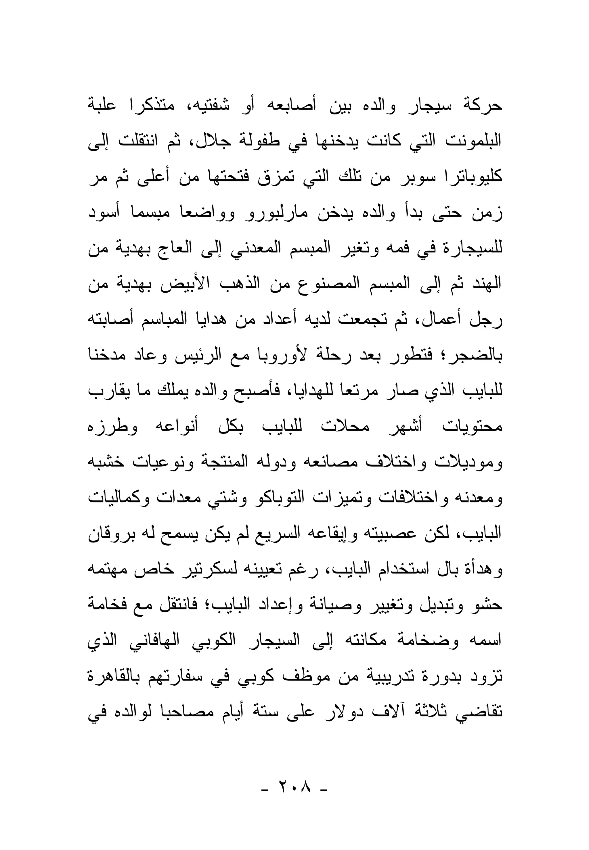 ‫ﺤﺭﻜﺔ ﺴﻴﺠﺎﺭ ﻭﺍﻟﺩﻩ ﺒﻴﻥ ﺃﺼﺎﺒﻌﻪ ﺃﻭ ﺸﻔﺘﻴﻪ، ﻤﺘﺫﻜﺭﺍ ﻋﻠﺒﺔ‬
      ‫‪‬‬
‫ﺍﻟﺒﻠﻤﻭﻨﺕ ﺍﻟﺘﻲ ﻜﺎﻨﺕ ﻴﺩﺨﻨﻬﺎ ﻓﻲ ﻁﻔﻭﻟﺔ ﺠﻼل، ﺜﻡ ﺍﻨﺘﻘﻠﺕ ﺇﻟﻰ‬
‫ﻜﻠﻴﻭﺒﺎﺘﺭﺍ ﺴﻭﺒﺭ ﻤﻥ ﺘﻠﻙ ﺍﻟﺘﻲ ﺘﻤﺯﻕ ﻓﺘﺤﺘﻬﺎ ﻤﻥ ﺃﻋﻠﻰ ﺜﻡ ﻤﺭ‬
‫ﺯﻤﻥ ﺤﺘﻰ ﺒﺩﺃ ﻭﺍﻟﺩﻩ ﻴﺩﺨﻥ ﻤﺎﺭﻟﺒﻭﺭﻭ ﻭﻭﺍﻀ ‪‬ﺎ ﻤﺒﺴﻤﺎ ﺃﺴﻭﺩ‬
      ‫‪‬‬     ‫ﻌ‬
‫ﻟﻠﺴﻴﺠﺎﺭﺓ ﻓﻲ ﻓﻤﻪ ﻭﺘﻐﻴﺭ ﺍﻟﻤﺒﺴﻡ ﺍﻟﻤﻌﺩﻨﻲ ﺇﻟﻰ ﺍﻟﻌﺎﺝ ﺒﻬﺩﻴﺔ ﻤﻥ‬
‫ﺍﻟﻬﻨﺩ ﺜﻡ ﺇﻟﻰ ﺍﻟﻤﺒﺴﻡ ﺍﻟﻤﺼﻨﻭﻉ ﻤﻥ ﺍﻟﺫﻫﺏ ﺍﻷﺒﻴﺽ ﺒﻬﺩﻴﺔ ﻤﻥ‬
‫ﺭﺠل ﺃﻋﻤﺎل، ﺜﻡ ﺘﺠﻤﻌﺕ ﻟﺩﻴﻪ ﺃﻋﺩﺍﺩ ﻤﻥ ﻫﺩﺍﻴﺎ ﺍﻟﻤﺒﺎﺴﻡ ﺃﺼﺎﺒﺘﻪ‬
‫ﺒﺎﻟﻀﺠﺭ؛ ﻓﺘﻁﻭﺭ ﺒﻌﺩ ﺭﺤﻠﺔ ﻷﻭﺭﻭﺒﺎ ﻤﻊ ﺍﻟﺭﺌﻴﺱ ﻭﻋﺎﺩ ﻤﺩﺨ ﹰﺎ‬
 ‫ﻨ‬
‫ﻟﻠﺒﺎﻴﺏ ﺍﻟﺫﻱ ﺼﺎﺭ ﻤﺭﺘ ‪‬ﺎ ﻟﻠﻬﺩﺍﻴﺎ، ﻓﺄﺼﺒﺢ ﻭﺍﻟﺩﻩ ﻴﻤﻠﻙ ﻤﺎ ﻴﻘﺎﺭﺏ‬
                                    ‫ﻌ‬
‫ﻤﺤﺘﻭﻴﺎﺕ ﺃﺸﻬﺭ ﻤﺤﻼﺕ ﻟﻠﺒﺎﻴﺏ ﺒﻜل ﺃﻨﻭﺍﻋﻪ ﻭﻁﺭﺯﻩ‬
‫ﻭﻤﻭﺩﻴﻼﺕ ﻭﺍﺨﺘﻼﻑ ﻤﺼﺎﻨﻌﻪ ﻭﺩﻭﻟﻪ ﺍﻟﻤﻨﺘﺠﺔ ﻭﻨﻭﻋﻴﺎﺕ ﺨﺸﺒﻪ‬
‫ﻭﻤﻌﺩﻨﻪ ﻭﺍﺨﺘﻼﻓﺎﺕ ﻭﺘﻤﻴﺯﺍﺕ ﺍﻟﺘﻭﺒﺎﻜﻭ ﻭﺸﺘﻲ ﻤﻌﺩﺍﺕ ﻭﻜﻤﺎﻟﻴﺎﺕ‬
‫ﺍﻟﺒﺎﻴﺏ، ﻟﻜﻥ ﻋﺼﺒﻴﺘﻪ ﻭﺇﻴﻘﺎﻋﻪ ﺍﻟﺴﺭﻴﻊ ﻟﻡ ﻴﻜﻥ ﻴﺴﻤﺢ ﻟﻪ ﺒﺭﻭﻗﺎﻥ‬
‫ﻭﻫﺩﺃﺓ ﺒﺎل ﺍﺴﺘﺨﺩﺍﻡ ﺍﻟﺒﺎﻴﺏ، ﺭﻏﻡ ﺘﻌﻴﻴﻨﻪ ﻟﺴﻜﺭﺘﻴﺭ ﺨﺎﺹ ﻤﻬﺘﻤﻪ‬
‫ﺤﺸﻭ ﻭﺘﺒﺩﻴل ﻭﺘﻐﻴﻴﺭ ﻭﺼﻴﺎﻨﺔ ﻭﺇﻋﺩﺍﺩ ﺍﻟﺒﺎﻴﺏ؛ ﻓﺎﻨﺘﻘل ﻤﻊ ﻓﺨﺎﻤﺔ‬
‫ﺍﺴﻤﻪ ﻭﻀﺨﺎﻤﺔ ﻤﻜﺎﻨﺘﻪ ﺇﻟﻰ ﺍﻟﺴﻴﺠﺎﺭ ﺍﻟﻜﻭﺒﻲ ﺍﻟﻬﺎﻓﺎﻨﻲ ﺍﻟﺫﻱ‬
‫ﺘﺯﻭﺩ ﺒﺩﻭﺭﺓ ﺘﺩﺭﻴﺒﻴﺔ ﻤﻥ ﻤﻭﻅﻑ ﻜﻭﺒﻲ ﻓﻲ ﺴﻔﺎﺭﺘﻬﻡ ﺒﺎﻟﻘﺎﻫﺭﺓ‬
‫ﺘﻘﺎﻀﻲ ﺜﻼﺜﺔ ﺁﻻﻑ ﺩﻭﻻﺭ ﻋﻠﻰ ﺴﺘﺔ ﺃﻴﺎﻡ ﻤﺼﺎﺤﺒﺎ ﻟﻭﺍﻟﺩﻩ ﻓﻲ‬
           ‫‪‬‬


                       ‫- ٨٠٢ -‬
 