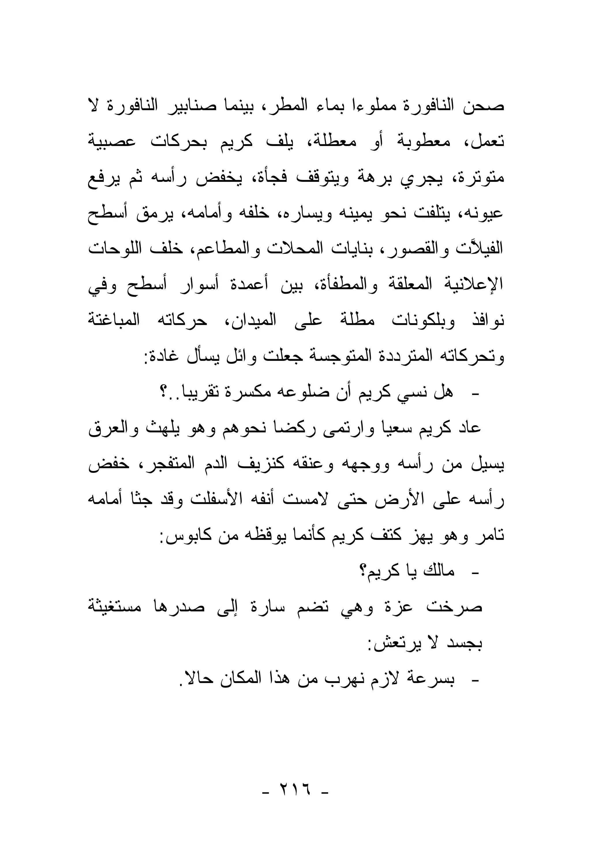 ‫ﺼﺤﻥ ﺍﻟﻨﺎﻓﻭﺭﺓ ﻤﻤﻠﻭﺀﺍ ﺒﻤﺎﺀ ﺍﻟﻤﻁﺭ، ﺒﻴﻨﻤﺎ ﺼﻨﺎﺒﻴﺭ ﺍﻟﻨﺎﻓﻭﺭﺓ ﻻ‬
                                     ‫‪‬‬
‫ﺘﻌﻤل، ﻤﻌﻁﻭﺒﺔ ﺃﻭ ﻤﻌﻁﻠﺔ، ﻴﻠﻑ ﻜﺭﻴﻡ ﺒﺤﺭﻜﺎﺕ ﻋﺼﺒﻴﺔ‬
‫ﻤﺘﻭﺘﺭﺓ، ﻴﺠﺭﻱ ﺒﺭﻫﺔ ﻭﻴﺘﻭﻗﻑ ﻓﺠﺄﺓ، ﻴﺨﻔﺽ ﺭﺃﺴﻪ ﺜﻡ ﻴﺭﻓﻊ‬
‫ﻋﻴﻭﻨﻪ، ﻴﺘﻠﻔﺕ ﻨﺤﻭ ﻴﻤﻴﻨﻪ ﻭﻴﺴﺎﺭﻩ، ﺨﻠﻔﻪ ﻭﺃﻤﺎﻤﻪ، ﻴﺭﻤﻕ ﺃﺴﻁﺢ‬
‫ﺍﻟﻔﻴﻼﺕ ﻭﺍﻟﻘﺼﻭﺭ، ﺒﻨﺎﻴﺎﺕ ﺍﻟﻤﺤﻼﺕ ﻭﺍﻟﻤﻁﺎﻋﻡ، ﺨﻠﻑ ﺍﻟﻠﻭﺤﺎﺕ‬
                                              ‫ﱠ‬
‫ﺍﻹﻋﻼﻨﻴﺔ ﺍﻟﻤﻌﻠﻘﺔ ﻭﺍﻟﻤﻁﻔﺄﺓ، ﺒﻴﻥ ﺃﻋﻤﺩﺓ ﺃﺴﻭﺍﺭ ﺃﺴﻁﺢ ﻭﻓﻲ‬
‫ﻨﻭﺍﻓﺫ ﻭﺒﻠﻜﻭﻨﺎﺕ ﻤﻁﻠﺔ ﻋﻠﻰ ﺍﻟﻤﻴﺩﺍﻥ، ﺤﺭﻜﺎﺘﻪ ﺍﻟﻤﺒﺎﻏﺘﺔ‬
       ‫ﻭﺘﺤﺭﻜﺎﺘﻪ ﺍﻟﻤﺘﺭﺩﺩﺓ ﺍﻟﻤﺘﻭﺠﺴﺔ ﺠﻌﻠﺕ ﻭﺍﺌل ﻴﺴﺄل ﻏﺎﺩﺓ:‬
         ‫- ﻫل ﻨﺴﻲ ﻜﺭﻴﻡ ﺃﻥ ﻀﻠﻭﻋﻪ ﻤﻜﺴﺭﺓ ﺘﻘﺭﻴ ‪‬ﺎ..؟‬
             ‫ﺒ‬                          ‫‪‬‬
‫ﻋﺎﺩ ﻜﺭﻴﻡ ﺴﻌﻴﺎ ﻭﺍﺭﺘﻤﻰ ﺭﻜﻀﺎ ﻨﺤﻭﻫﻡ ﻭﻫﻭ ﻴﻠﻬﺙ ﻭﺍﻟﻌﺭﻕ‬
                       ‫‪‬‬           ‫‪‬‬
‫ﻴﺴﻴل ﻤﻥ ﺭﺃﺴﻪ ﻭﻭﺠﻬﻪ ﻭﻋﻨﻘﻪ ﻜﻨﺯﻴﻑ ﺍﻟﺩﻡ ﺍﻟﻤﺘﻔﺠﺭ، ﺨﻔﺽ‬
‫ﺭﺃﺴﻪ ﻋﻠﻰ ﺍﻷﺭﺽ ﺤﺘﻰ ﻻﻤﺴﺕ ﺃﻨﻔﻪ ﺍﻷﺴﻔﻠﺕ ﻭﻗﺩ ﺠﺜﺎ ﺃﻤﺎﻤﻪ‬
         ‫ﺘﺎﻤﺭ ﻭﻫﻭ ﻴﻬﺯ ﻜﺘﻑ ﻜﺭﻴﻡ ﻜﺄﻨﻤﺎ ﻴﻭﻗﻅﻪ ﻤﻥ ﻜﺎﺒﻭﺱ:‬
                                   ‫- ﻤﺎﻟﻙ ﻴﺎ ﻜﺭﻴﻡ؟‬
‫ﺼﺭﺨﺕ ﻋﺯﺓ ﻭﻫﻲ ﺘﻀﻡ ﺴﺎﺭﺓ ﺇﻟﻰ ﺼﺩﺭﻫﺎ ﻤﺴﺘﻐﻴﺜﺔ‬
                                    ‫ﺒﺠﺴﺩ ﻻ ﻴﺭﺘﻌﺵ:‬
           ‫- ﺒﺴﺭﻋﺔ ﻻﺯﻡ ﻨﻬﺭﺏ ﻤﻥ ﻫﺫﺍ ﺍﻟﻤﻜﺎﻥ ﺤﺎﻻ.‬
            ‫ﹰ‬




                      ‫- ٦١٢ -‬
 