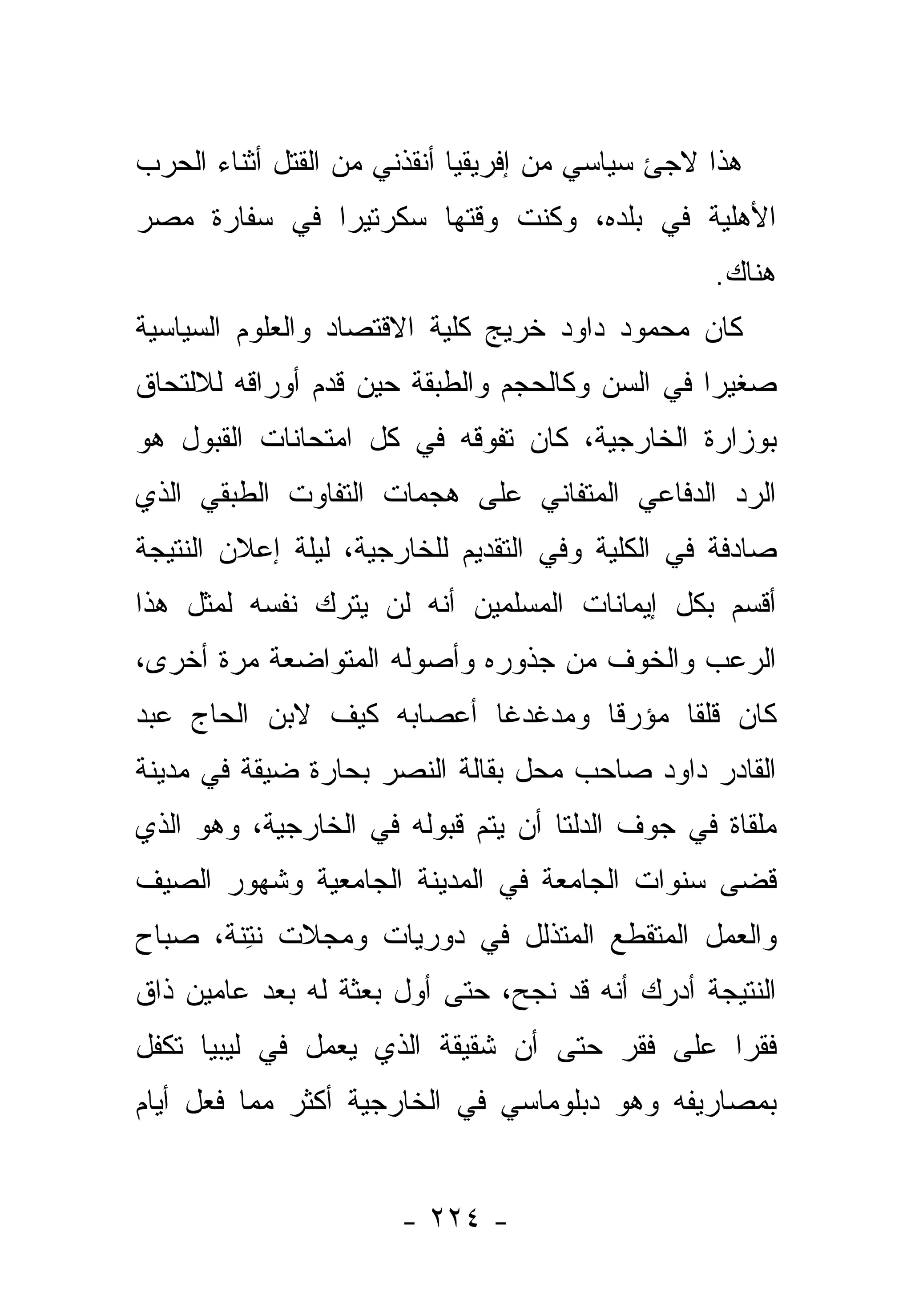 ‫ﻫﺫﺍ ﻻﺠﺊ ﺴﻴﺎﺴﻲ ﻤﻥ ﺇﻓﺭﻴﻘﻴﺎ ﺃﻨﻘﺫﻨﻲ ﻤﻥ ﺍﻟﻘﺘل ﺃﺜﻨﺎﺀ ﺍﻟﺤﺭﺏ‬
‫ﺍﻷﻫﻠﻴﺔ ﻓﻲ ﺒﻠﺩﻩ، ﻭﻜﻨﺕ ﻭﻗﺘﻬﺎ ﺴﻜﺭﺘﻴﺭﺍ ﻓﻲ ﺴﻔﺎﺭﺓ ﻤﺼﺭ‬
              ‫‪‬‬
                                                 ‫ﻫﻨﺎﻙ.‬
‫ﻜﺎﻥ ﻤﺤﻤﻭﺩ ﺩﺍﻭﺩ ﺨﺭﻴﺞ ﻜﻠﻴﺔ ﺍﻻﻗﺘﺼﺎﺩ ﻭﺍﻟﻌﻠﻭﻡ ﺍﻟﺴﻴﺎﺴﻴﺔ‬
‫ﺼﻐﻴ ‪‬ﺍ ﻓﻲ ﺍﻟﺴﻥ ﻭﻜﺎﻟﺤﺠﻡ ﻭﺍﻟﻁﺒﻘﺔ ﺤﻴﻥ ﻗﺩﻡ ﺃﻭﺭﺍﻗﻪ ﻟﻼﻟﺘﺤﺎﻕ‬
                                                ‫ﺭ‬
‫ﺒﻭﺯﺍﺭﺓ ﺍﻟﺨﺎﺭﺠﻴﺔ، ﻜﺎﻥ ﺘﻔﻭﻗﻪ ﻓﻲ ﻜل ﺍﻤﺘﺤﺎﻨﺎﺕ ﺍﻟﻘﺒﻭل ﻫﻭ‬
‫ﺍﻟﺭﺩ ﺍﻟﺩﻓﺎﻋﻲ ﺍﻟﻤﺘﻔﺎﻨﻲ ﻋﻠﻰ ﻫﺠﻤﺎﺕ ﺍﻟﺘﻔﺎﻭﺕ ﺍﻟﻁﺒﻘﻲ ﺍﻟﺫﻱ‬
‫ﺼﺎﺩﻓﺔ ﻓﻲ ﺍﻟﻜﻠﻴﺔ ﻭﻓﻲ ﺍﻟﺘﻘﺩﻴﻡ ﻟﻠﺨﺎﺭﺠﻴﺔ، ﻟﻴﻠﺔ ﺇﻋﻼﻥ ﺍﻟﻨﺘﻴﺠﺔ‬
‫ﺃﻗﺴﻡ ﺒﻜل ﺇﻴﻤﺎﻨﺎﺕ ﺍﻟﻤﺴﻠﻤﻴﻥ ﺃﻨﻪ ﻟﻥ ﻴﺘﺭﻙ ﻨﻔﺴﻪ ﻟﻤﺜل ﻫﺫﺍ‬
‫ﺍﻟﺭﻋﺏ ﻭﺍﻟﺨﻭﻑ ﻤﻥ ﺠﺫﻭﺭﻩ ﻭﺃﺼﻭﻟﻪ ﺍﻟﻤﺘﻭﺍﻀﻌﺔ ﻤﺭﺓ ﺃﺨﺭﻯ،‬
‫ﻜﺎﻥ ﻗﻠﻘﺎ ﻤﺅﺭ ﹰﺎ ﻭﻤﺩﻏﺩﻏﺎ ﺃﻋﺼﺎﺒﻪ ﻜﻴﻑ ﻻﺒﻥ ﺍﻟﺤﺎﺝ ﻋﺒﺩ‬
                          ‫ﹰ‬       ‫ﻗ‬      ‫ﹰ‬
‫ﺍﻟﻘﺎﺩﺭ ﺩﺍﻭﺩ ﺼﺎﺤﺏ ﻤﺤل ﺒﻘﺎﻟﺔ ﺍﻟﻨﺼﺭ ﺒﺤﺎﺭﺓ ﻀﻴﻘﺔ ﻓﻲ ﻤﺩﻴﻨﺔ‬
‫ﻤﻠﻘﺎﺓ ﻓﻲ ﺠﻭﻑ ﺍﻟﺩﻟﺘﺎ ﺃﻥ ﻴﺘﻡ ﻗﺒﻭﻟﻪ ﻓﻲ ﺍﻟﺨﺎﺭﺠﻴﺔ، ﻭﻫﻭ ﺍﻟﺫﻱ‬
‫ﻗﻀﻰ ﺴﻨﻭﺍﺕ ﺍﻟﺠﺎﻤﻌﺔ ﻓﻲ ﺍﻟﻤﺩﻴﻨﺔ ﺍﻟﺠﺎﻤﻌﻴﺔ ﻭﺸﻬﻭﺭ ﺍﻟﺼﻴﻑ‬
‫ﻭﺍﻟﻌﻤل ﺍﻟﻤﺘﻘﻁﻊ ﺍﻟﻤﺘﺫﻟل ﻓﻲ ﺩﻭﺭﻴﺎﺕ ﻭﻤﺠﻼﺕ ﻨﺘﻨﺔ، ﺼﺒﺎﺡ‬
      ‫ﹶِﹶ ﹾ‬
‫ﺍﻟﻨﺘﻴﺠﺔ ﺃﺩﺭﻙ ﺃﻨﻪ ﻗﺩ ﻨﺠﺢ، ﺤﺘﻰ ﺃﻭل ﺒﻌﺜﺔ ﻟﻪ ﺒﻌﺩ ﻋﺎﻤﻴﻥ ﺫﺍﻕ‬
‫ﻓﻘﺭﺍ ﻋﻠﻰ ﻓﻘﺭ ﺤﺘﻰ ﺃﻥ ﺸﻘﻴﻘﺔ ﺍﻟﺫﻱ ﻴﻌﻤل ﻓﻲ ﻟﻴﺒﻴﺎ ﺘﻜﻔل‬
                                              ‫‪‬‬
‫ﺒﻤﺼﺎﺭﻴﻔﻪ ﻭﻫﻭ ﺩﺒﻠﻭﻤﺎﺴﻲ ﻓﻲ ﺍﻟﺨﺎﺭﺠﻴﺔ ﺃﻜﺜﺭ ﻤﻤﺎ ﻓﻌل ﺃﻴﺎﻡ‬


                      ‫- ٤٢٢ -‬
 