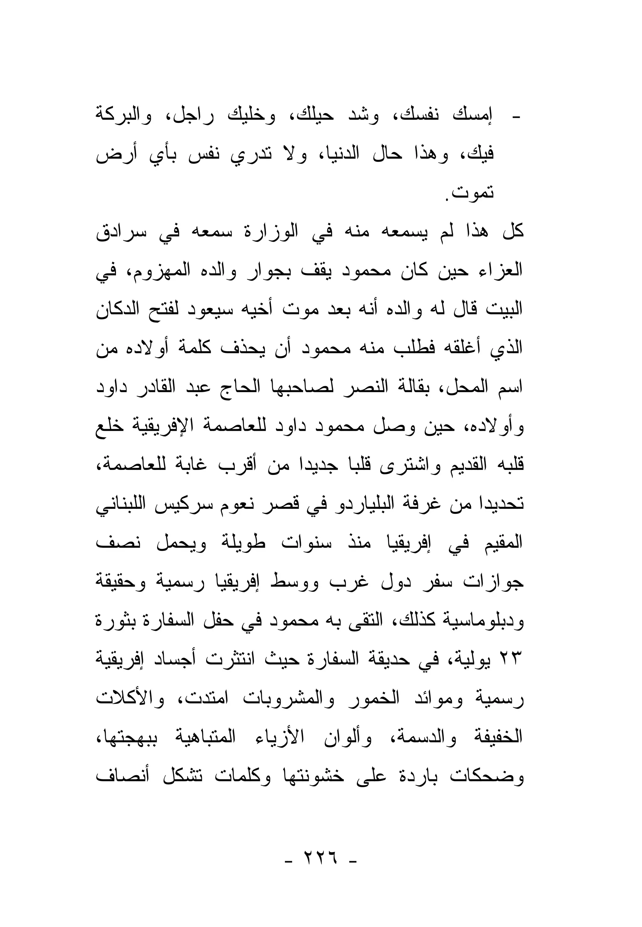 ‫- ﺇﻤﺴﻙ ﻨﻔﺴﻙ، ﻭﺸﺩ ﺤﻴﻠﻙ، ﻭﺨﻠﻴﻙ ﺭﺍﺠل، ﻭﺍﻟﺒﺭﻜﺔ‬
‫ﻓﻴﻙ، ﻭﻫﺫﺍ ﺤﺎل ﺍﻟﺩﻨﻴﺎ، ﻭﻻ ﺘﺩﺭﻱ ﻨﻔﺱ ﺒﺄﻱ ﺃﺭﺽ‬
                                           ‫ﺘﻤﻭﺕ.‬
‫ﻜل ﻫﺫﺍ ﻟﻡ ﻴﺴﻤﻌﻪ ﻤﻨﻪ ﻓﻲ ﺍﻟﻭﺯﺍﺭﺓ ﺴﻤﻌﻪ ﻓﻲ ﺴﺭﺍﺩﻕ‬
‫ﺍﻟﻌﺯﺍﺀ ﺤﻴﻥ ﻜﺎﻥ ﻤﺤﻤﻭﺩ ﻴﻘﻑ ﺒﺠﻭﺍﺭ ﻭﺍﻟﺩﻩ ﺍﻟﻤﻬﺯﻭﻡ، ﻓﻲ‬
‫ﺍﻟﺒﻴﺕ ﻗﺎل ﻟﻪ ﻭﺍﻟﺩﻩ ﺃﻨﻪ ﺒﻌﺩ ﻤﻭﺕ ﺃﺨﻴﻪ ﺴﻴﻌﻭﺩ ﻟﻔﺘﺢ ﺍﻟﺩﻜﺎﻥ‬
‫ﺍﻟﺫﻱ ﺃﻏﻠﻘﻪ ﻓﻁﻠﺏ ﻤﻨﻪ ﻤﺤﻤﻭﺩ ﺃﻥ ﻴﺤﺫﻑ ﻜﻠﻤﺔ ﺃﻭﻻﺩﻩ ﻤﻥ‬
‫ﺍﺴﻡ ﺍﻟﻤﺤل، ﺒﻘﺎﻟﺔ ﺍﻟﻨﺼﺭ ﻟﺼﺎﺤﺒﻬﺎ ﺍﻟﺤﺎﺝ ﻋﺒﺩ ﺍﻟﻘﺎﺩﺭ ﺩﺍﻭﺩ‬
‫ﻭﺃﻭﻻﺩﻩ، ﺤﻴﻥ ﻭﺼل ﻤﺤﻤﻭﺩ ﺩﺍﻭﺩ ﻟﻠﻌﺎﺼﻤﺔ ﺍﻹﻓﺭﻴﻘﻴﺔ ﺨﻠﻊ‬
‫ﻗﻠﺒﻪ ﺍﻟﻘﺩﻴﻡ ﻭﺍﺸﺘﺭﻯ ﻗﻠ ‪‬ﺎ ﺠﺩﻴ ‪‬ﺍ ﻤﻥ ﺃﻗﺭﺏ ﻏﺎﺒﺔ ﻟﻠﻌﺎﺼﻤﺔ،‬
                       ‫ﺩ‬      ‫ﺒ‬
‫ﺘﺤﺩﻴ ‪‬ﺍ ﻤﻥ ﻏﺭﻓﺔ ﺍﻟﺒﻠﻴﺎﺭﺩﻭ ﻓﻲ ﻗﺼﺭ ﻨﻌﻭﻡ ﺴﺭﻜﻴﺱ ﺍﻟﻠﺒﻨﺎﻨﻲ‬
                                              ‫ﺩ‬
‫ﺍﻟﻤﻘﻴﻡ ﻓﻲ ﺇﻓﺭﻴﻘﻴﺎ ﻤﻨﺫ ﺴﻨﻭﺍﺕ ﻁﻭﻴﻠﺔ ﻭﻴﺤﻤل ﻨﺼﻑ‬
‫ﺠﻭﺍﺯﺍﺕ ﺴﻔﺭ ﺩﻭل ﻏﺭﺏ ﻭﻭﺴﻁ ﺇﻓﺭﻴﻘﻴﺎ ﺭﺴﻤﻴﺔ ﻭﺤﻘﻴﻘﺔ‬
‫ﻭﺩﺒﻠﻭﻤﺎﺴﻴﺔ ﻜﺫﻟﻙ، ﺍﻟﺘﻘﻰ ﺒﻪ ﻤﺤﻤﻭﺩ ﻓﻲ ﺤﻔل ﺍﻟﺴﻔﺎﺭﺓ ﺒﺜﻭﺭﺓ‬
‫٣٢ ﻴﻭﻟﻴﺔ، ﻓﻲ ﺤﺩﻴﻘﺔ ﺍﻟﺴﻔﺎﺭﺓ ﺤﻴﺙ ﺍﻨﺘﺜﺭﺕ ﺃﺠﺴﺎﺩ ﺇﻓﺭﻴﻘﻴﺔ‬
‫ﺭﺴﻤﻴﺔ ﻭﻤﻭﺍﺌﺩ ﺍﻟﺨﻤﻭﺭ ﻭﺍﻟﻤﺸﺭﻭﺒﺎﺕ ﺍﻤﺘﺩﺕ، ﻭﺍﻷﻜﻼﺕ‬
‫ﺍﻟﺨﻔﻴﻔﺔ ﻭﺍﻟﺩﺴﻤﺔ، ﻭﺃﻟﻭﺍﻥ ﺍﻷﺯﻴﺎﺀ ﺍﻟﻤﺘﺒﺎﻫﻴﺔ ﺒﺒﻬﺠﺘﻬﺎ،‬
‫ﻭﻀﺤﻜﺎﺕ ﺒﺎﺭﺩﺓ ﻋﻠﻰ ﺨﺸﻭﻨﺘﻬﺎ ﻭﻜﻠﻤﺎﺕ ﺘﺸﻜل ﺃﻨﺼﺎﻑ‬


                       ‫- ٦٢٢ -‬
 