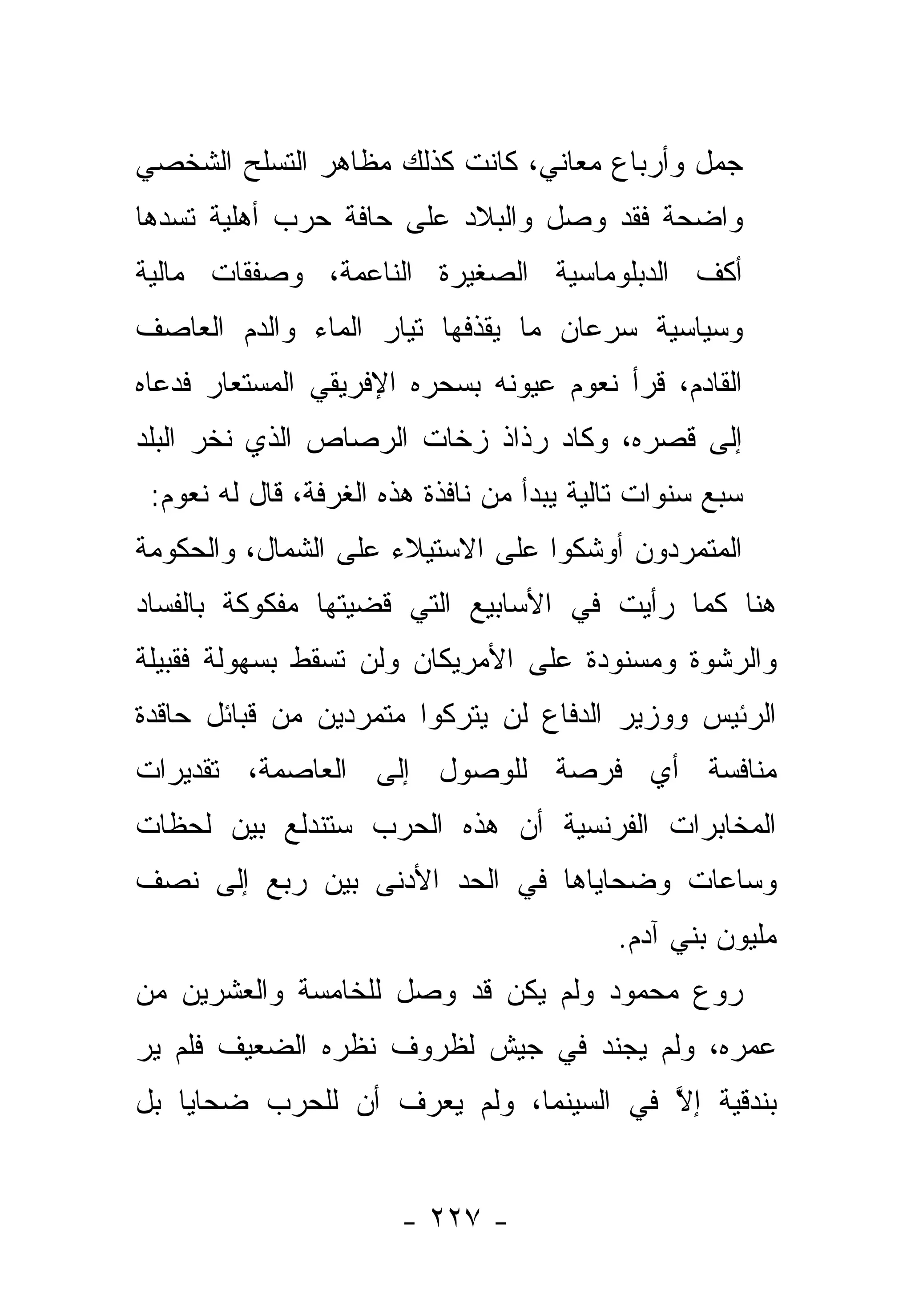 ‫ﺠﻤل ﻭﺃﺭﺒﺎﻉ ﻤﻌﺎﻨﻲ، ﻜﺎﻨﺕ ﻜﺫﻟﻙ ﻤﻅﺎﻫﺭ ﺍﻟﺘﺴﻠﺢ ﺍﻟﺸﺨﺼﻲ‬
‫ﻭﺍﻀﺤﺔ ﻓﻘﺩ ﻭﺼل ﻭﺍﻟﺒﻼﺩ ﻋﻠﻰ ﺤﺎﻓﺔ ﺤﺭﺏ ﺃﻫﻠﻴﺔ ﺘﺴﺩﻫﺎ‬
‫ﺃﻜﻑ ﺍﻟﺩﺒﻠﻭﻤﺎﺴﻴﺔ ﺍﻟﺼﻐﻴﺭﺓ ﺍﻟﻨﺎﻋﻤﺔ، ﻭﺼﻔﻘﺎﺕ ﻤﺎﻟﻴﺔ‬
‫ﻭﺴﻴﺎﺴﻴﺔ ﺴﺭﻋﺎﻥ ﻤﺎ ﻴﻘﺫﻓﻬﺎ ﺘﻴﺎﺭ ﺍﻟﻤﺎﺀ ﻭﺍﻟﺩﻡ ﺍﻟﻌﺎﺼﻑ‬
‫ﺍﻟﻘﺎﺩﻡ، ﻗﺭﺃ ﻨﻌﻭﻡ ﻋﻴﻭﻨﻪ ﺒﺴﺤﺭﻩ ﺍﻹﻓﺭﻴﻘﻲ ﺍﻟﻤﺴﺘﻌﺎﺭ ﻓﺩﻋﺎﻩ‬
‫ﺇﻟﻰ ﻗﺼﺭﻩ، ﻭﻜﺎﺩ ﺭﺫﺍﺫ ﺯﺨﺎﺕ ﺍﻟﺭﺼﺎﺹ ﺍﻟﺫﻱ ﻨﺨﺭ ﺍﻟﺒﻠﺩ‬
 ‫ﺴﺒﻊ ﺴﻨﻭﺍﺕ ﺘﺎﻟﻴﺔ ﻴﺒﺩﺃ ﻤﻥ ﻨﺎﻓﺫﺓ ﻫﺫﻩ ﺍﻟﻐﺭﻓﺔ، ﻗﺎل ﻟﻪ ﻨﻌﻭﻡ:‬
‫ﺍﻟﻤﺘﻤﺭﺩﻭﻥ ﺃﻭﺸﻜﻭﺍ ﻋﻠﻰ ﺍﻻﺴﺘﻴﻼﺀ ﻋﻠﻰ ﺍﻟﺸﻤﺎل، ﻭﺍﻟﺤﻜﻭﻤﺔ‬
‫ﻫﻨﺎ ﻜﻤﺎ ﺭﺃﻴﺕ ﻓﻲ ﺍﻷﺴﺎﺒﻴﻊ ﺍﻟﺘﻲ ﻗﻀﻴﺘﻬﺎ ﻤﻔﻜﻭﻜﺔ ﺒﺎﻟﻔﺴﺎﺩ‬
‫ﻭﺍﻟﺭﺸﻭﺓ ﻭﻤﺴﻨﻭﺩﺓ ﻋﻠﻰ ﺍﻷﻤﺭﻴﻜﺎﻥ ﻭﻟﻥ ﺘﺴﻘﻁ ﺒﺴﻬﻭﻟﺔ ﻓﻘﺒﻴﻠﺔ‬
‫ﺍﻟﺭﺌﻴﺱ ﻭﻭﺯﻴﺭ ﺍﻟﺩﻓﺎﻉ ﻟﻥ ﻴﺘﺭﻜﻭﺍ ﻤﺘﻤﺭﺩﻴﻥ ﻤﻥ ﻗﺒﺎﺌل ﺤﺎﻗﺩﺓ‬
‫ﻤﻨﺎﻓﺴﺔ ﺃﻱ ﻓﺭﺼﺔ ﻟﻠﻭﺼﻭل ﺇﻟﻰ ﺍﻟﻌﺎﺼﻤﺔ، ﺘﻘﺩﻴﺭﺍﺕ‬
‫ﺍﻟﻤﺨﺎﺒﺭﺍﺕ ﺍﻟﻔﺭﻨﺴﻴﺔ ﺃﻥ ﻫﺫﻩ ﺍﻟﺤﺭﺏ ﺴﺘﻨﺩﻟﻊ ﺒﻴﻥ ﻟﺤﻅﺎﺕ‬
‫ﻭﺴﺎﻋﺎﺕ ﻭﻀﺤﺎﻴﺎﻫﺎ ﻓﻲ ﺍﻟﺤﺩ ﺍﻷﺩﻨﻰ ﺒﻴﻥ ﺭﺒﻊ ﺇﻟﻰ ﻨﺼﻑ‬
                                           ‫ﻤﻠﻴﻭﻥ ﺒﻨﻲ ﺁﺩﻡ.‬
‫ﺭﻭﻉ ﻤﺤﻤﻭﺩ ﻭﻟﻡ ﻴﻜﻥ ﻗﺩ ﻭﺼل ﻟﻠﺨﺎﻤﺴﺔ ﻭﺍﻟﻌﺸﺭﻴﻥ ﻤﻥ‬
                                         ‫‪ ‬‬
‫ﻋﻤﺭﻩ، ﻭﻟﻡ ﻴﺠﻨﺩ ﻓﻲ ﺠﻴﺵ ﻟﻅﺭﻭﻑ ﻨﻅﺭﻩ ﺍﻟﻀﻌﻴﻑ ﻓﻠﻡ ﻴﺭ‬
                                   ‫‪‬‬
‫ﺒﻨﺩﻗﻴﺔ ﺇﻻ ﻓﻲ ﺍﻟﺴﻴﻨﻤﺎ، ﻭﻟﻡ ﻴﻌﺭﻑ ﺃﻥ ﻟﻠﺤﺭﺏ ﻀﺤﺎﻴﺎ ﺒل‬
                                       ‫ﱠ‬


                       ‫- ٧٢٢ -‬
 