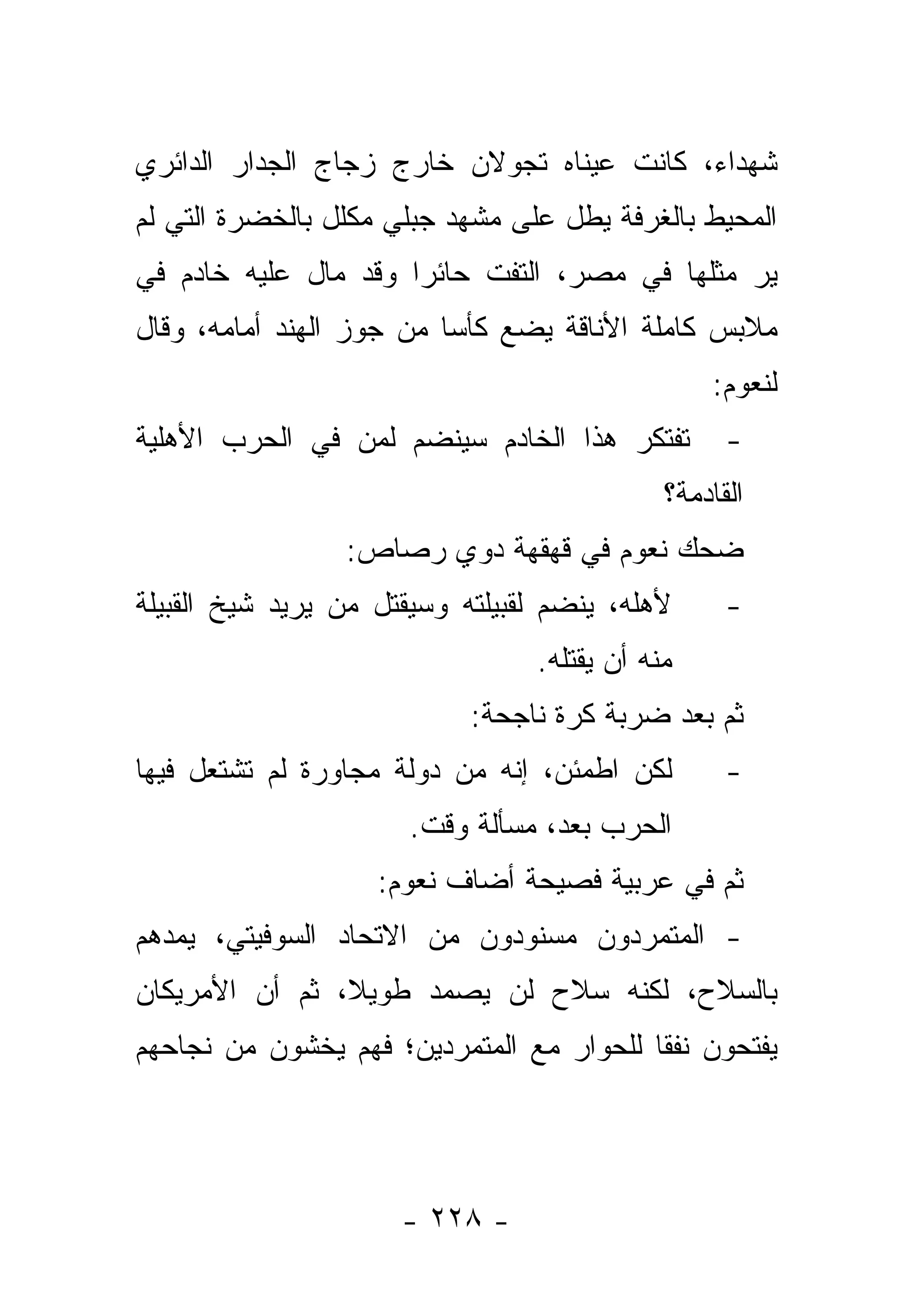 ‫ﺸﻬﺩﺍﺀ، ﻜﺎﻨﺕ ﻋﻴﻨﺎﻩ ﺘﺠﻭﻻﻥ ﺨﺎﺭﺝ ﺯﺠﺎﺝ ﺍﻟﺠﺩﺍﺭ ﺍﻟﺩﺍﺌﺭﻱ‬
‫ﺍﻟﻤﺤﻴﻁ ﺒﺎﻟﻐﺭﻓﺔ ﻴﻁل ﻋﻠﻰ ﻤﺸﻬﺩ ﺠﺒﻠﻲ ﻤﻜﻠل ﺒﺎﻟﺨﻀﺭﺓ ﺍﻟﺘﻲ ﻟﻡ‬
‫ﻴﺭ ﻤﺜﻠﻬﺎ ﻓﻲ ﻤﺼﺭ، ﺍﻟﺘﻔﺕ ﺤﺎﺌ ‪‬ﺍ ﻭﻗﺩ ﻤﺎل ﻋﻠﻴﻪ ﺨﺎﺩﻡ ﻓﻲ‬
                      ‫ﺭ‬
‫ﻤﻼﺒﺱ ﻜﺎﻤﻠﺔ ﺍﻷﻨﺎﻗﺔ ﻴﻀﻊ ﻜﺄﺴﺎ ﻤﻥ ﺠﻭﺯ ﺍﻟﻬﻨﺩ ﺃﻤﺎﻤﻪ، ﻭﻗﺎل‬
                          ‫‪‬‬
                                                 ‫ﻟﻨﻌﻭﻡ:‬
‫ﺘﻔﺘﻜﺭ ﻫﺫﺍ ﺍﻟﺨﺎﺩﻡ ﺴﻴﻨﻀﻡ ﻟﻤﻥ ﻓﻲ ﺍﻟﺤﺭﺏ ﺍﻷﻫﻠﻴﺔ‬         ‫-‬
                                             ‫ﺍﻟﻘﺎﺩﻤﺔ؟‬
                 ‫ﻀﺤﻙ ﻨﻌﻭﻡ ﻓﻲ ﻗﻬﻘﻬﺔ ﺩﻭﻱ ﺭﺼﺎﺹ:‬
‫ﻷﻫﻠﻪ، ﻴﻨﻀﻡ ﻟﻘﺒﻴﻠﺘﻪ ﻭﺴﻴﻘﺘل ﻤﻥ ﻴﺭﻴﺩ ﺸﻴﺦ ﺍﻟﻘﺒﻴﻠﺔ‬      ‫-‬
                                 ‫ﻤﻨﻪ ﺃﻥ ﻴﻘﺘﻠﻪ.‬
                            ‫ﺜﻡ ﺒﻌﺩ ﻀﺭﺒﺔ ﻜﺭﺓ ﻨﺎﺠﺤﺔ:‬
‫ﻟﻜﻥ ﺍﻁﻤﺌﻥ، ﺇﻨﻪ ﻤﻥ ﺩﻭﻟﺔ ﻤﺠﺎﻭﺭﺓ ﻟﻡ ﺘﺸﺘﻌل ﻓﻴﻬﺎ‬        ‫-‬
                       ‫ﺍﻟﺤﺭﺏ ﺒﻌﺩ، ﻤﺴﺄﻟﺔ ﻭﻗﺕ.‬
                    ‫ﺜﻡ ﻓﻲ ﻋﺭﺒﻴﺔ ﻓﺼﻴﺤﺔ ﺃﻀﺎﻑ ﻨﻌﻭﻡ:‬
‫- ﺍﻟﻤﺘﻤﺭﺩﻭﻥ ﻤﺴﻨﻭﺩﻭﻥ ﻤﻥ ﺍﻻﺘﺤﺎﺩ ﺍﻟﺴﻭﻓﻴﺘﻲ، ﻴﻤﺩﻫﻡ‬
‫ﺒﺎﻟﺴﻼﺡ، ﻟﻜﻨﻪ ﺴﻼﺡ ﻟﻥ ﻴﺼﻤﺩ ﻁﻭﻴﻼ، ﺜﻡ ﺃﻥ ﺍﻷﻤﺭﻴﻜﺎﻥ‬
                ‫ﹰ‬
‫ﻴﻔﺘﺤﻭﻥ ﻨﻔﻘﺎ ﻟﻠﺤﻭﺍﺭ ﻤﻊ ﺍﻟﻤﺘﻤﺭﺩﻴﻥ؛ ﻓﻬﻡ ﻴﺨﺸﻭﻥ ﻤﻥ ﻨﺠﺎﺤﻬﻡ‬
                                          ‫ﹰ‬




                      ‫- ٨٢٢ -‬
 