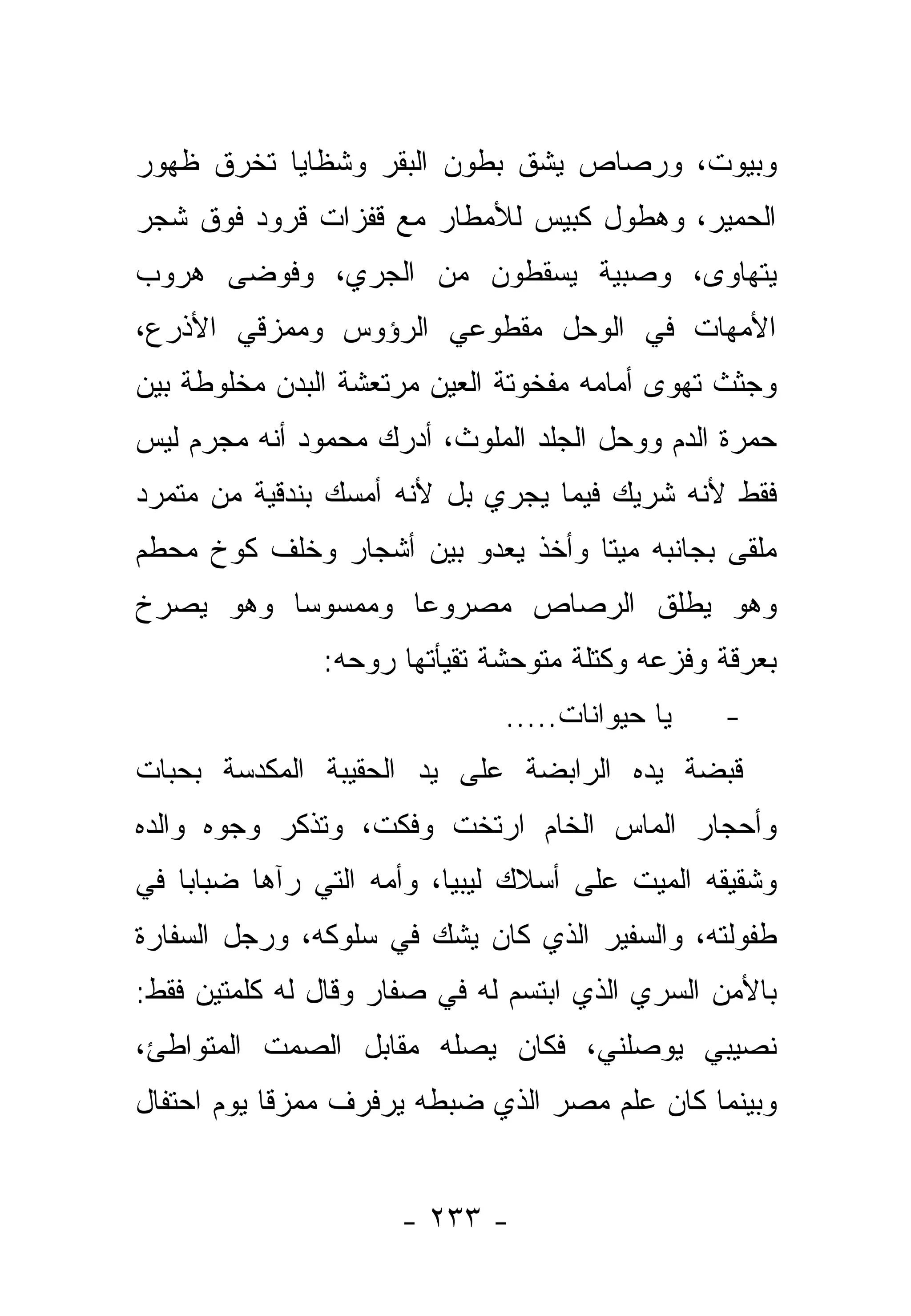 ‫ﻭﺒﻴﻭﺕ، ﻭﺭﺼﺎﺹ ﻴﺸﻕ ﺒﻁﻭﻥ ﺍﻟﺒﻘﺭ ﻭﺸﻅﺎﻴﺎ ﺘﺨﺭﻕ ﻅﻬﻭﺭ‬
‫ﺍﻟﺤﻤﻴﺭ، ﻭﻫﻁﻭل ﻜﺒﻴﺱ ﻟﻸﻤﻁﺎﺭ ﻤﻊ ﻗﻔﺯﺍﺕ ﻗﺭﻭﺩ ﻓﻭﻕ ﺸﺠﺭ‬
‫ﻴﺘﻬﺎﻭﻯ، ﻭﺼﺒﻴﺔ ﻴﺴﻘﻁﻭﻥ ﻤﻥ ﺍﻟﺠﺭﻱ، ﻭﻓﻭﻀﻰ ﻫﺭﻭﺏ‬
‫ﺍﻷﻤﻬﺎﺕ ﻓﻲ ﺍﻟﻭﺤل ﻤﻘﻁﻭﻋﻲ ﺍﻟﺭﺅﻭﺱ ﻭﻤﻤﺯﻗﻲ ﺍﻷﺫﺭﻉ،‬
‫ﻭﺠﺜﺙ ﺘﻬﻭﻯ ﺃﻤﺎﻤﻪ ﻤﻔﺨﻭﺘﺔ ﺍﻟﻌﻴﻥ ﻤﺭﺘﻌﺸﺔ ﺍﻟﺒﺩﻥ ﻤﺨﻠﻭﻁﺔ ﺒﻴﻥ‬
‫ﺤﻤﺭﺓ ﺍﻟﺩﻡ ﻭﻭﺤل ﺍﻟﺠﻠﺩ ﺍﻟﻤﻠﻭﺙ، ﺃﺩﺭﻙ ﻤﺤﻤﻭﺩ ﺃﻨﻪ ﻤﺠﺭﻡ ﻟﻴﺱ‬
‫ﻓﻘﻁ ﻷﻨﻪ ﺸﺭﻴﻙ ﻓﻴﻤﺎ ﻴﺠﺭﻱ ﺒل ﻷﻨﻪ ﺃﻤﺴﻙ ﺒﻨﺩﻗﻴﺔ ﻤﻥ ﻤﺘﻤﺭﺩ‬
‫ﻤﻠﻘﻰ ﺒﺠﺎﻨﺒﻪ ﻤﻴ ﹰﺎ ﻭﺃﺨﺫ ﻴﻌﺩﻭ ﺒﻴﻥ ﺃﺸﺠﺎﺭ ﻭﺨﻠﻑ ﻜﻭﺥ ﻤﺤﻁﻡ‬
                                   ‫ﺘ‬           ‫‪‬‬
‫ﻭﻫﻭ ﻴﻁﻠﻕ ﺍﻟﺭﺼﺎﺹ ﻤﺼﺭﻭ ‪‬ﺎ ﻭﻤﻤﺴﻭ ‪‬ﺎ ﻭﻫﻭ ﻴﺼﺭﺥ‬
          ‫ﺴ‬        ‫ﻋ‬
               ‫ﺒﻌﺭﻗﺔ ﻭﻓﺯﻋﻪ ﻭﻜﺘﻠﺔ ﻤﺘﻭﺤﺸﺔ ﺘﻘﻴﺄﺘﻬﺎ ﺭﻭﺤﻪ:‬
                              ‫ﻴﺎ ﺤﻴﻭﺍﻨﺎﺕ.....‬   ‫-‬
‫ﻗﺒﻀﺔ ﻴﺩﻩ ﺍﻟﺭﺍﺒﻀﺔ ﻋﻠﻰ ﻴﺩ ﺍﻟﺤﻘﻴﺒﺔ ﺍﻟﻤﻜﺩﺴﺔ ﺒﺤﺒﺎﺕ‬
‫ﻭﺃﺤﺠﺎﺭ ﺍﻟﻤﺎﺱ ﺍﻟﺨﺎﻡ ﺍﺭﺘﺨﺕ ﻭﻓﻜﺕ، ﻭﺘﺫﻜﺭ ﻭﺠﻭﻩ ﻭﺍﻟﺩﻩ‬
                    ‫ﹸ‬
‫ﻭﺸﻘﻴﻘﻪ ﺍﻟﻤﻴﺕ ﻋﻠﻰ ﺃﺴﻼﻙ ﻟﻴﺒﻴﺎ، ﻭﺃﻤﻪ ﺍﻟﺘﻲ ﺭﺁﻫﺎ ﻀﺒﺎ ‪‬ﺎ ﻓﻲ‬
    ‫ﺒ‬
‫ﻁﻔﻭﻟﺘﻪ، ﻭﺍﻟﺴﻔﻴﺭ ﺍﻟﺫﻱ ﻜﺎﻥ ﻴﺸﻙ ﻓﻲ ﺴﻠﻭﻜﻪ، ﻭﺭﺠل ﺍﻟﺴﻔﺎﺭﺓ‬
‫ﺒﺎﻷﻤﻥ ﺍﻟﺴﺭﻱ ﺍﻟﺫﻱ ﺍﺒﺘﺴﻡ ﻟﻪ ﻓﻲ ﺼﻔﺎﺭ ﻭﻗﺎل ﻟﻪ ﻜﻠﻤﺘﻴﻥ ﻓﻘﻁ:‬
‫ﻨﺼﻴﺒﻲ ﻴﻭﺼﻠﻨﻲ، ﻓﻜﺎﻥ ﻴﺼﻠﻪ ﻤﻘﺎﺒل ﺍﻟﺼﻤﺕ ﺍﻟﻤﺘﻭﺍﻁﺊ،‬
‫ﻭﺒﻴﻨﻤﺎ ﻜﺎﻥ ﻋﻠﻡ ﻤﺼﺭ ﺍﻟﺫﻱ ﻀﺒﻁﻪ ﻴﺭﻓﺭﻑ ﻤﻤﺯ ﹰﺎ ﻴﻭﻡ ﺍﺤﺘﻔﺎل‬
            ‫ﻗ‬


                     ‫- ٣٣٢ -‬
 