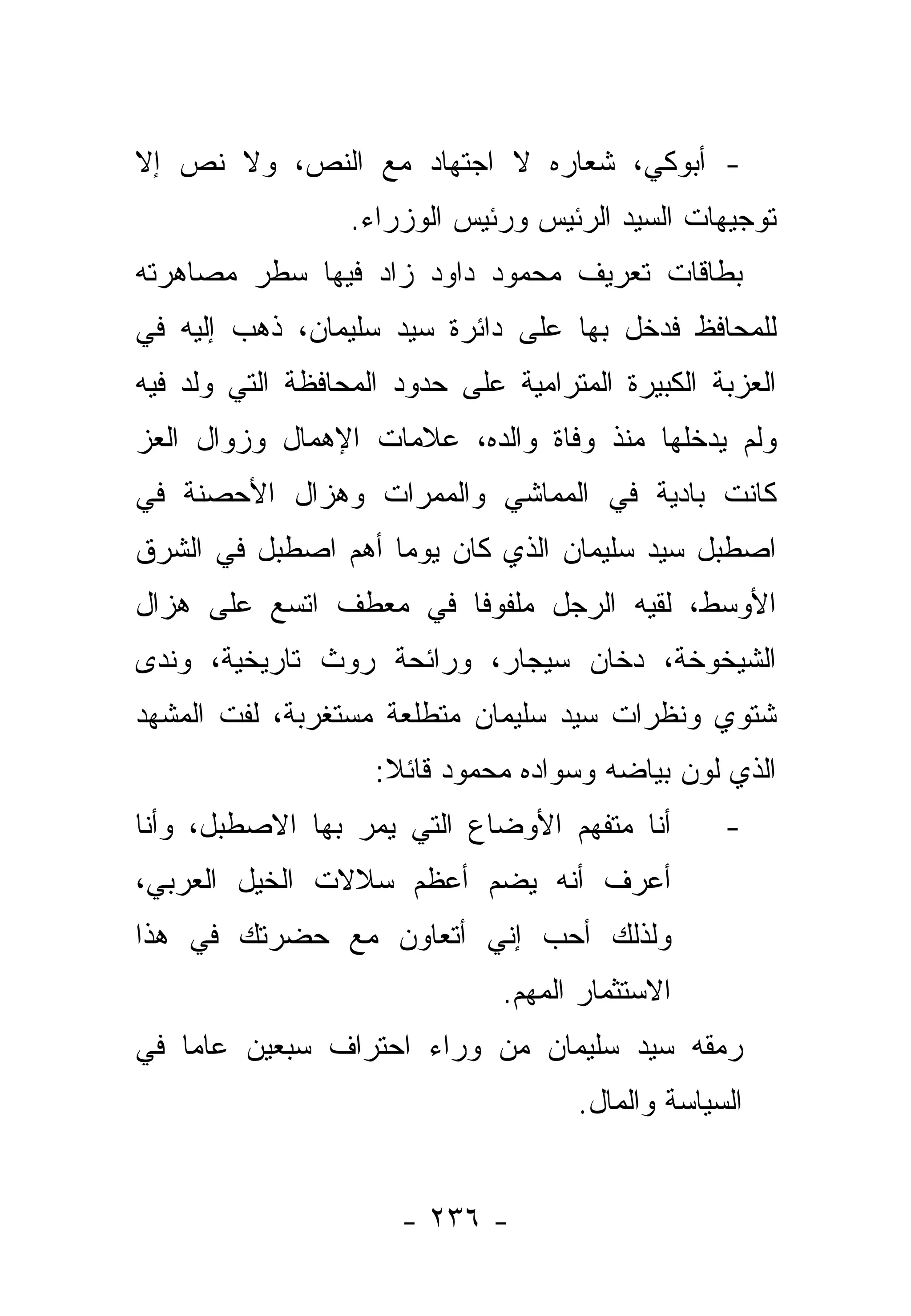 ‫- ﺃﺒﻭﻜﻲ، ﺸﻌﺎﺭﻩ ﻻ ﺍﺠﺘﻬﺎﺩ ﻤﻊ ﺍﻟﻨﺹ، ﻭﻻ ﻨﺹ ﺇﻻ‬
                  ‫ﺘﻭﺠﻴﻬﺎﺕ ﺍﻟﺴﻴﺩ ﺍﻟﺭﺌﻴﺱ ﻭﺭﺌﻴﺱ ﺍﻟﻭﺯﺭﺍﺀ.‬
‫ﺒﻁﺎﻗﺎﺕ ﺘﻌﺭﻴﻑ ﻤﺤﻤﻭﺩ ﺩﺍﻭﺩ ﺯﺍﺩ ﻓﻴﻬﺎ ﺴﻁﺭ ﻤﺼﺎﻫﺭﺘﻪ‬
‫ﻟﻠﻤﺤﺎﻓﻅ ﻓﺩﺨل ﺒﻬﺎ ﻋﻠﻰ ﺩﺍﺌﺭﺓ ﺴﻴﺩ ﺴﻠﻴﻤﺎﻥ، ﺫﻫﺏ ﺇﻟﻴﻪ ﻓﻲ‬
‫ﺍﻟﻌﺯﺒﺔ ﺍﻟﻜﺒﻴﺭﺓ ﺍﻟﻤﺘﺭﺍﻤﻴﺔ ﻋﻠﻰ ﺤﺩﻭﺩ ﺍﻟﻤﺤﺎﻓﻅﺔ ﺍﻟﺘﻲ ﻭﻟﺩ ﻓﻴﻪ‬
‫ﻭﻟﻡ ﻴﺩﺨﻠﻬﺎ ﻤﻨﺫ ﻭﻓﺎﺓ ﻭﺍﻟﺩﻩ، ﻋﻼﻤﺎﺕ ﺍﻹﻫﻤﺎل ﻭﺯﻭﺍل ﺍﻟﻌﺯ‬
‫ﻜﺎﻨﺕ ﺒﺎﺩﻴﺔ ﻓﻲ ﺍﻟﻤﻤﺎﺸﻲ ﻭﺍﻟﻤﻤﺭﺍﺕ ﻭﻫﺯﺍل ﺍﻷﺤﺼﻨﺔ ﻓﻲ‬
‫ﺍﺼﻁﺒل ﺴﻴﺩ ﺴﻠﻴﻤﺎﻥ ﺍﻟﺫﻱ ﻜﺎﻥ ﻴﻭ ‪‬ﺎ ﺃﻫﻡ ﺍﺼﻁﺒل ﻓﻲ ﺍﻟﺸﺭﻕ‬
                    ‫ﻤ‬
‫ﺍﻷﻭﺴﻁ، ﻟﻘﻴﻪ ﺍﻟﺭﺠل ﻤﻠﻔﻭ ﹰﺎ ﻓﻲ ﻤﻌﻁﻑ ﺍﺘﺴﻊ ﻋﻠﻰ ﻫﺯﺍل‬
                       ‫ﻓ‬
‫ﺍﻟﺸﻴﺨﻭﺨﺔ، ﺩﺨﺎﻥ ﺴﻴﺠﺎﺭ، ﻭﺭﺍﺌﺤﺔ ﺭﻭﺙ ﺘﺎﺭﻴﺨﻴﺔ، ﻭﻨﺩﻯ‬
‫ﺸﺘﻭﻱ ﻭﻨﻅﺭﺍﺕ ﺴﻴﺩ ﺴﻠﻴﻤﺎﻥ ﻤﺘﻁﻠﻌﺔ ﻤﺴﺘﻐﺭﺒﺔ، ﻟﻔﺕ ﺍﻟﻤﺸﻬﺩ‬
                    ‫ﺍﻟﺫﻱ ﻟﻭﻥ ﺒﻴﺎﻀﻪ ﻭﺴﻭﺍﺩﻩ ﻤﺤﻤﻭﺩ ﻗﺎﺌﻼ:‬
                     ‫ﹰ‬
‫ﺃﻨﺎ ﻤﺘﻔﻬﻡ ﺍﻷﻭﻀﺎﻉ ﺍﻟﺘﻲ ﻴﻤﺭ ﺒﻬﺎ ﺍﻻﺼﻁﺒل، ﻭﺃﻨﺎ‬        ‫-‬
‫ﺃﻋﺭﻑ ﺃﻨﻪ ﻴﻀﻡ ﺃﻋﻅﻡ ﺴﻼﻻﺕ ﺍﻟﺨﻴل ﺍﻟﻌﺭﺒﻲ،‬
‫ﻭﻟﺫﻟﻙ ﺃﺤﺏ ﺇﻨﻲ ﺃﺘﻌﺎﻭﻥ ﻤﻊ ﺤﻀﺭﺘﻙ ﻓﻲ ﻫﺫﺍ‬
                               ‫ﺍﻻﺴﺘﺜﻤﺎﺭ ﺍﻟﻤﻬﻡ.‬
‫ﺭﻤﻘﻪ ﺴﻴﺩ ﺴﻠﻴﻤﺎﻥ ﻤﻥ ﻭﺭﺍﺀ ﺍﺤﺘﺭﺍﻑ ﺴﺒﻌﻴﻥ ﻋﺎ ‪‬ﺎ ﻓﻲ‬
    ‫ﻤ‬
                                     ‫ﺍﻟﺴﻴﺎﺴﺔ ﻭﺍﻟﻤﺎل.‬


                      ‫- ٦٣٢ -‬
 