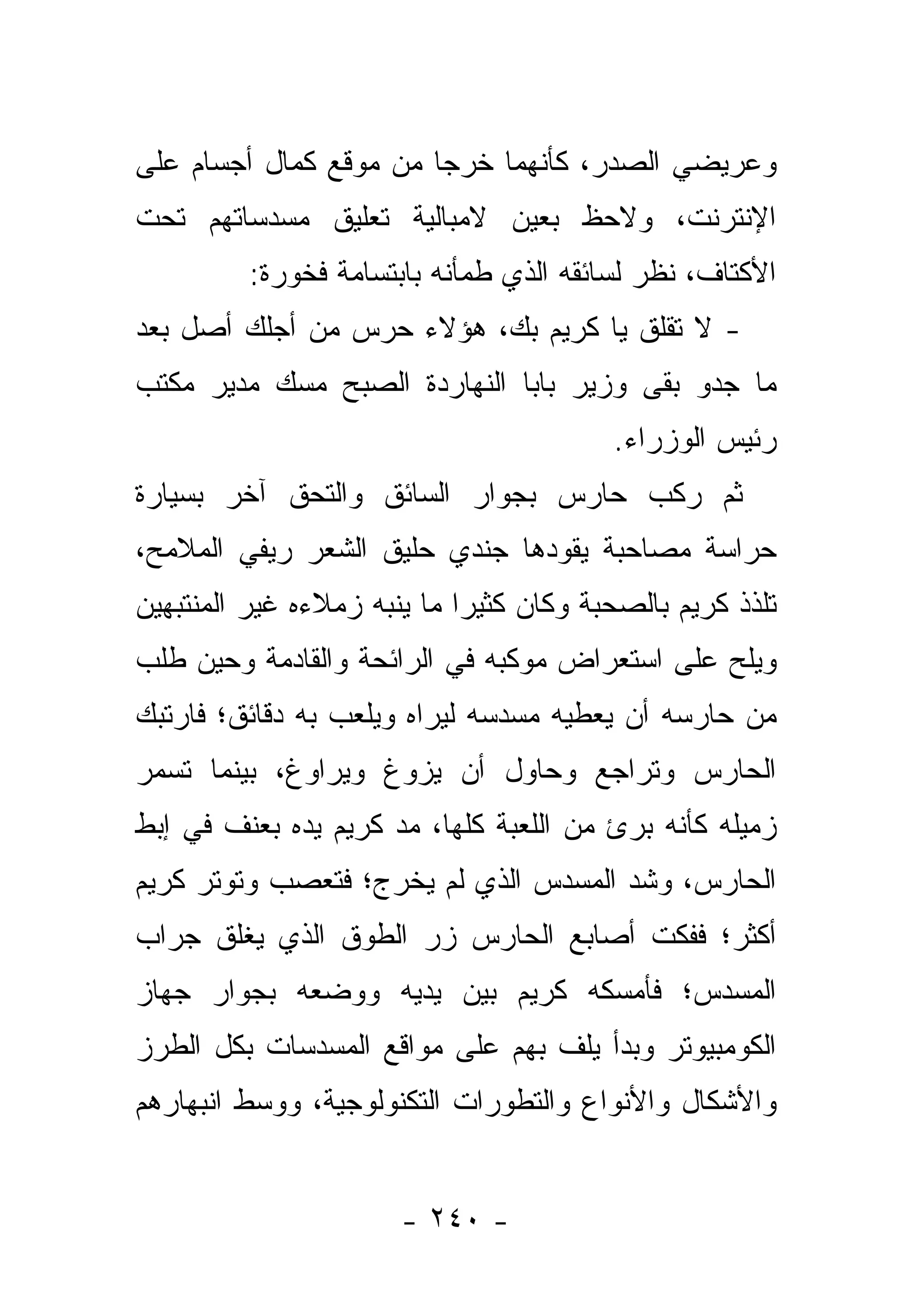 ‫ﻭﻋﺭﻴﻀﻲ ﺍﻟﺼﺩﺭ، ﻜﺄﻨﻬﻤﺎ ﺨﺭﺠﺎ ﻤﻥ ﻤﻭﻗﻊ ﻜﻤﺎل ﺃﺠﺴﺎﻡ ﻋﻠﻰ‬
‫ﺍﻹﻨﺘﺭﻨﺕ، ﻭﻻﺤﻅ ﺒﻌﻴﻥ ﻻﻤﺒﺎﻟﻴﺔ ﺘﻌﻠﻴﻕ ﻤﺴﺩﺴﺎﺘﻬﻡ ﺘﺤﺕ‬
          ‫ﺍﻷﻜﺘﺎﻑ، ﻨﻅﺭ ﻟﺴﺎﺌﻘﻪ ﺍﻟﺫﻱ ﻁﻤﺄﻨﻪ ﺒﺎﺒﺘﺴﺎﻤﺔ ﻓﺨﻭﺭﺓ:‬
‫- ﻻ ﺘﻘﻠﻕ ﻴﺎ ﻜﺭﻴﻡ ﺒﻙ، ﻫﺅﻻﺀ ﺤﺭﺱ ﻤﻥ ﺃﺠﻠﻙ ﺃﺼل ﺒﻌﺩ‬
‫ﻤﺎ ﺠﺩﻭ ﺒﻘﻰ ﻭﺯﻴﺭ ﺒﺎﺒﺎ ﺍﻟﻨﻬﺎﺭﺩﺓ ﺍﻟﺼﺒﺢ ﻤﺴﻙ ﻤﺩﻴﺭ ﻤﻜﺘﺏ‬
                                          ‫ﺭﺌﻴﺱ ﺍﻟﻭﺯﺭﺍﺀ.‬
‫ﺜﻡ ﺭﻜﺏ ﺤﺎﺭﺱ ﺒﺠﻭﺍﺭ ﺍﻟﺴﺎﺌﻕ ﻭﺍﻟﺘﺤﻕ ﺁﺨﺭ ﺒﺴﻴﺎﺭﺓ‬
‫ﺤﺭﺍﺴﺔ ﻤﺼﺎﺤﺒﺔ ﻴﻘﻭﺩﻫﺎ ﺠﻨﺩﻱ ﺤﻠﻴﻕ ﺍﻟﺸﻌﺭ ﺭﻴﻔﻲ ﺍﻟﻤﻼﻤﺢ،‬
‫ﺘﻠﺫﺫ ﻜﺭﻴﻡ ﺒﺎﻟﺼﺤﺒﺔ ﻭﻜﺎﻥ ﻜﺜﻴ ‪‬ﺍ ﻤﺎ ﻴﻨﺒﻪ ﺯﻤﻼﺀﻩ ﻏﻴﺭ ﺍﻟﻤﻨﺘﺒﻬﻴﻥ‬
                             ‫ﺭ‬
‫ﻭﻴﻠﺢ ﻋﻠﻰ ﺍﺴﺘﻌﺭﺍﺽ ﻤﻭﻜﺒﻪ ﻓﻲ ﺍﻟﺭﺍﺌﺤﺔ ﻭﺍﻟﻘﺎﺩﻤﺔ ﻭﺤﻴﻥ ﻁﻠﺏ‬
‫ﻤﻥ ﺤﺎﺭﺴﻪ ﺃﻥ ﻴﻌﻁﻴﻪ ﻤﺴﺩﺴﻪ ﻟﻴﺭﺍﻩ ﻭﻴﻠﻌﺏ ﺒﻪ ﺩﻗﺎﺌﻕ؛ ﻓﺎﺭﺘﺒﻙ‬
‫ﺍﻟﺤﺎﺭﺱ ﻭﺘﺭﺍﺠﻊ ﻭﺤﺎﻭل ﺃﻥ ﻴﺯﻭﻍ ﻭﻴﺭﺍﻭﻍ، ﺒﻴﻨﻤﺎ ﺘﺴﻤﺭ‬
‫ﺯﻤﻴﻠﻪ ﻜﺄﻨﻪ ﺒﺭﺉ ﻤﻥ ﺍﻟﻠﻌﺒﺔ ﻜﻠﻬﺎ، ﻤﺩ ﻜﺭﻴﻡ ﻴﺩﻩ ﺒﻌﻨﻑ ﻓﻲ ﺇﺒﻁ‬
‫ﺍﻟﺤﺎﺭﺱ، ﻭﺸﺩ ﺍﻟﻤﺴﺩﺱ ﺍﻟﺫﻱ ﻟﻡ ﻴﺨﺭﺝ؛ ﻓﺘﻌﺼﺏ ﻭﺘﻭﺘﺭ ﻜﺭﻴﻡ‬
‫ﺃﻜﺜﺭ؛ ﻓﻔﻜﺕ ﺃﺼﺎﺒﻊ ﺍﻟﺤﺎﺭﺱ ﺯﺭ ﺍﻟﻁﻭﻕ ﺍﻟﺫﻱ ﻴﻐﻠﻕ ﺠﺭﺍﺏ‬
‫ﺍﻟﻤﺴﺩﺱ؛ ﻓﺄﻤﺴﻜﻪ ﻜﺭﻴﻡ ﺒﻴﻥ ﻴﺩﻴﻪ ﻭﻭﻀﻌﻪ ﺒﺠﻭﺍﺭ ﺠﻬﺎﺯ‬
‫ﺍﻟﻜﻭﻤﺒﻴﻭﺘﺭ ﻭﺒﺩﺃ ﻴﻠﻑ ﺒﻬﻡ ﻋﻠﻰ ﻤﻭﺍﻗﻊ ﺍﻟﻤﺴﺩﺴﺎﺕ ﺒﻜل ﺍﻟﻁﺭﺯ‬
‫ﻭﺍﻷﺸﻜﺎل ﻭﺍﻷﻨﻭﺍﻉ ﻭﺍﻟﺘﻁﻭﺭﺍﺕ ﺍﻟﺘﻜﻨﻭﻟﻭﺠﻴﺔ، ﻭﻭﺴﻁ ﺍﻨﺒﻬﺎﺭﻫﻡ‬


                       ‫- ٠٤٢ -‬
 