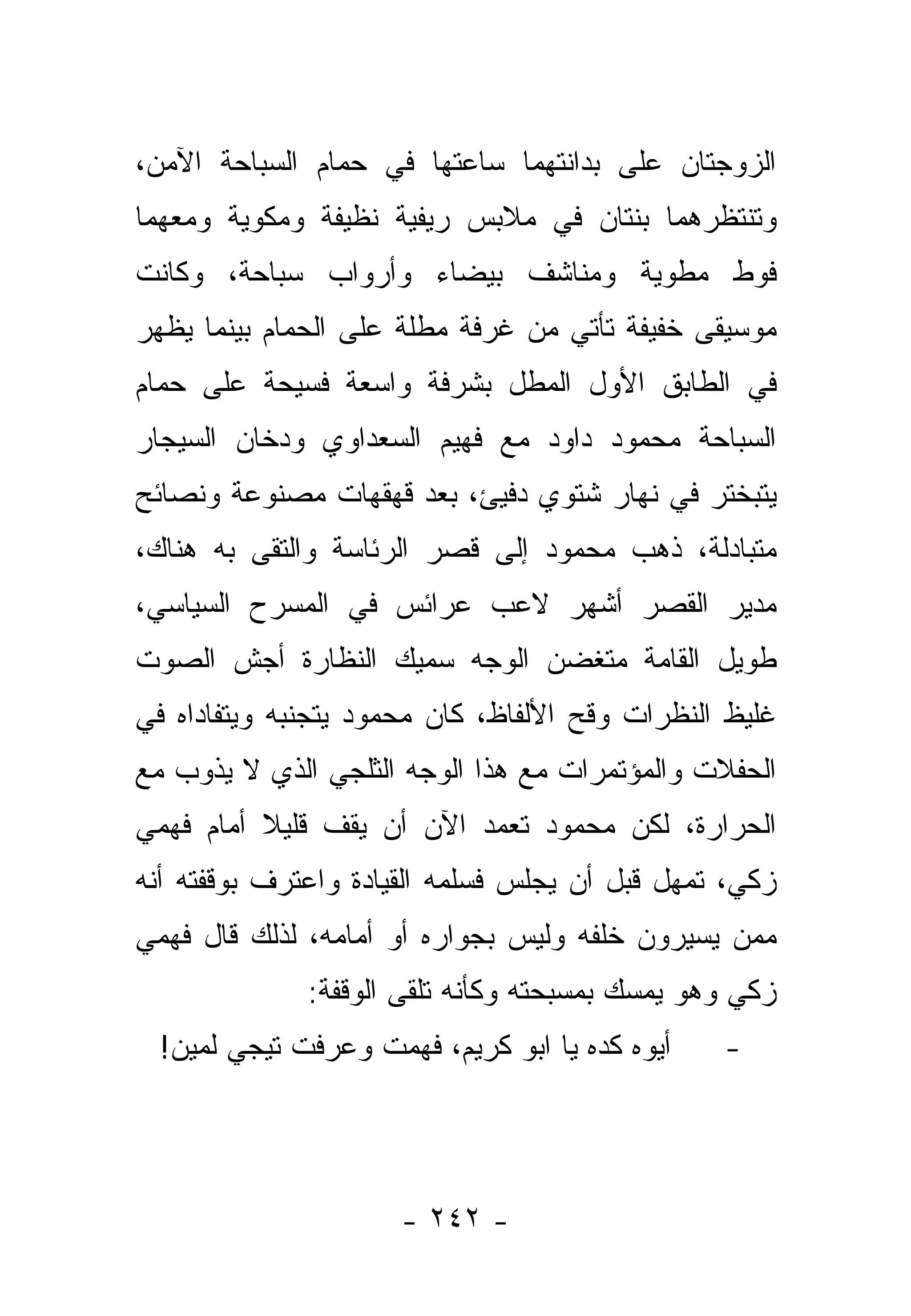 ‫ﺍﻟﺯﻭﺠﺘﺎﻥ ﻋﻠﻰ ﺒﺩﺍﻨﺘﻬﻤﺎ ﺴﺎﻋﺘﻬﺎ ﻓﻲ ﺤﻤﺎﻡ ﺍﻟﺴﺒﺎﺤﺔ ﺍﻵﻤﻥ،‬
                ‫‪‬‬
‫ﻭﺘﻨﺘﻅﺭﻫﻤﺎ ﺒﻨﺘﺎﻥ ﻓﻲ ﻤﻼﺒﺱ ﺭﻴﻔﻴﺔ ﻨﻅﻴﻔﺔ ﻭﻤﻜﻭﻴﺔ ﻭﻤﻌﻬﻤﺎ‬
‫ﻓﻭﻁ ﻤﻁﻭﻴﺔ ﻭﻤﻨﺎﺸﻑ ﺒﻴﻀﺎﺀ ﻭﺃﺭﻭﺍﺏ ﺴﺒﺎﺤﺔ، ﻭﻜﺎﻨﺕ‬
‫ﻤﻭﺴﻴﻘﻰ ﺨﻔﻴﻔﺔ ﺘﺄﺘﻲ ﻤﻥ ﻏﺭﻓﺔ ﻤﻁﻠﺔ ﻋﻠﻰ ﺍﻟﺤﻤﺎﻡ ﺒﻴﻨﻤﺎ ﻴﻅﻬﺭ‬
             ‫‪‬‬
‫ﻓﻲ ﺍﻟﻁﺎﺒﻕ ﺍﻷﻭل ﺍﻟﻤﻁل ﺒﺸﺭﻓﺔ ﻭﺍﺴﻌﺔ ﻓﺴﻴﺤﺔ ﻋﻠﻰ ﺤﻤﺎﻡ‬
  ‫‪‬‬
‫ﺍﻟﺴﺒﺎﺤﺔ ﻤﺤﻤﻭﺩ ﺩﺍﻭﺩ ﻤﻊ ﻓﻬﻴﻡ ﺍﻟﺴﻌﺩﺍﻭﻱ ﻭﺩﺨﺎﻥ ﺍﻟﺴﻴﺠﺎﺭ‬
‫ﻴﺘﺒﺨﺘﺭ ﻓﻲ ﻨﻬﺎﺭ ﺸﺘﻭﻱ ﺩﻓﻴﺊ، ﺒﻌﺩ ﻗﻬﻘﻬﺎﺕ ﻤﺼﻨﻭﻋﺔ ﻭﻨﺼﺎﺌﺢ‬
‫ﻤﺘﺒﺎﺩﻟﺔ، ﺫﻫﺏ ﻤﺤﻤﻭﺩ ﺇﻟﻰ ﻗﺼﺭ ﺍﻟﺭﺌﺎﺴﺔ ﻭﺍﻟﺘﻘﻰ ﺒﻪ ﻫﻨﺎﻙ،‬
‫ﻤﺩﻴﺭ ﺍﻟﻘﺼﺭ ﺃﺸﻬﺭ ﻻﻋﺏ ﻋﺭﺍﺌﺱ ﻓﻲ ﺍﻟﻤﺴﺭﺡ ﺍﻟﺴﻴﺎﺴﻲ،‬
‫ﻁﻭﻴل ﺍﻟﻘﺎﻤﺔ ﻤﺘﻐﻀﻥ ﺍﻟﻭﺠﻪ ﺴﻤﻴﻙ ﺍﻟﻨﻅﺎﺭﺓ ﺃﺠﺵ ﺍﻟﺼﻭﺕ‬
‫ﻏﻠﻴﻅ ﺍﻟﻨﻅﺭﺍﺕ ﻭﻗﺢ ﺍﻷﻟﻔﺎﻅ، ﻜﺎﻥ ﻤﺤﻤﻭﺩ ﻴﺘﺠﻨﺒﻪ ﻭﻴﺘﻔﺎﺩﺍﻩ ﻓﻲ‬
‫ﺍﻟﺤﻔﻼﺕ ﻭﺍﻟﻤﺅﺘﻤﺭﺍﺕ ﻤﻊ ﻫﺫﺍ ﺍﻟﻭﺠﻪ ﺍﻟﺜﻠﺠﻲ ﺍﻟﺫﻱ ﻻ ﻴﺫﻭﺏ ﻤﻊ‬
‫ﺍﻟﺤﺭﺍﺭﺓ، ﻟﻜﻥ ﻤﺤﻤﻭﺩ ﺘﻌﻤﺩ ﺍﻵﻥ ﺃﻥ ﻴﻘﻑ ﻗﻠﻴﻼ ﺃﻤﺎﻡ ﻓﻬﻤﻲ‬
          ‫ﹰ‬
‫ﺯﻜﻲ، ﺘﻤﻬل ﻗﺒل ﺃﻥ ﻴﺠﻠﺱ ﻓﺴﻠﻤﻪ ﺍﻟﻘﻴﺎﺩﺓ ﻭﺍﻋﺘﺭﻑ ﺒﻭﻗﻔﺘﻪ ﺃﻨﻪ‬
‫ﻤﻤﻥ ﻴﺴﻴﺭﻭﻥ ﺨﻠﻔﻪ ﻭﻟﻴﺱ ﺒﺠﻭﺍﺭﻩ ﺃﻭ ﺃﻤﺎﻤﻪ، ﻟﺫﻟﻙ ﻗﺎل ﻓﻬﻤﻲ‬
              ‫ﺯﻜﻲ ﻭﻫﻭ ﻴﻤﺴﻙ ﺒﻤﺴﺒﺤﺘﻪ ﻭﻜﺄﻨﻪ ﺘﻠﻘﻰ ﺍﻟﻭﻗﻔﺔ:‬
  ‫ﺃﻴﻭﻩ ﻜﺩﻩ ﻴﺎ ﺍﺒﻭ ﻜﺭﻴﻡ، ﻓﻬﻤﺕ ﻭﻋﺭﻓﺕ ﺘﻴﺠﻲ ﻟﻤﻴﻥ!‬   ‫-‬




                      ‫- ٢٤٢ -‬
 