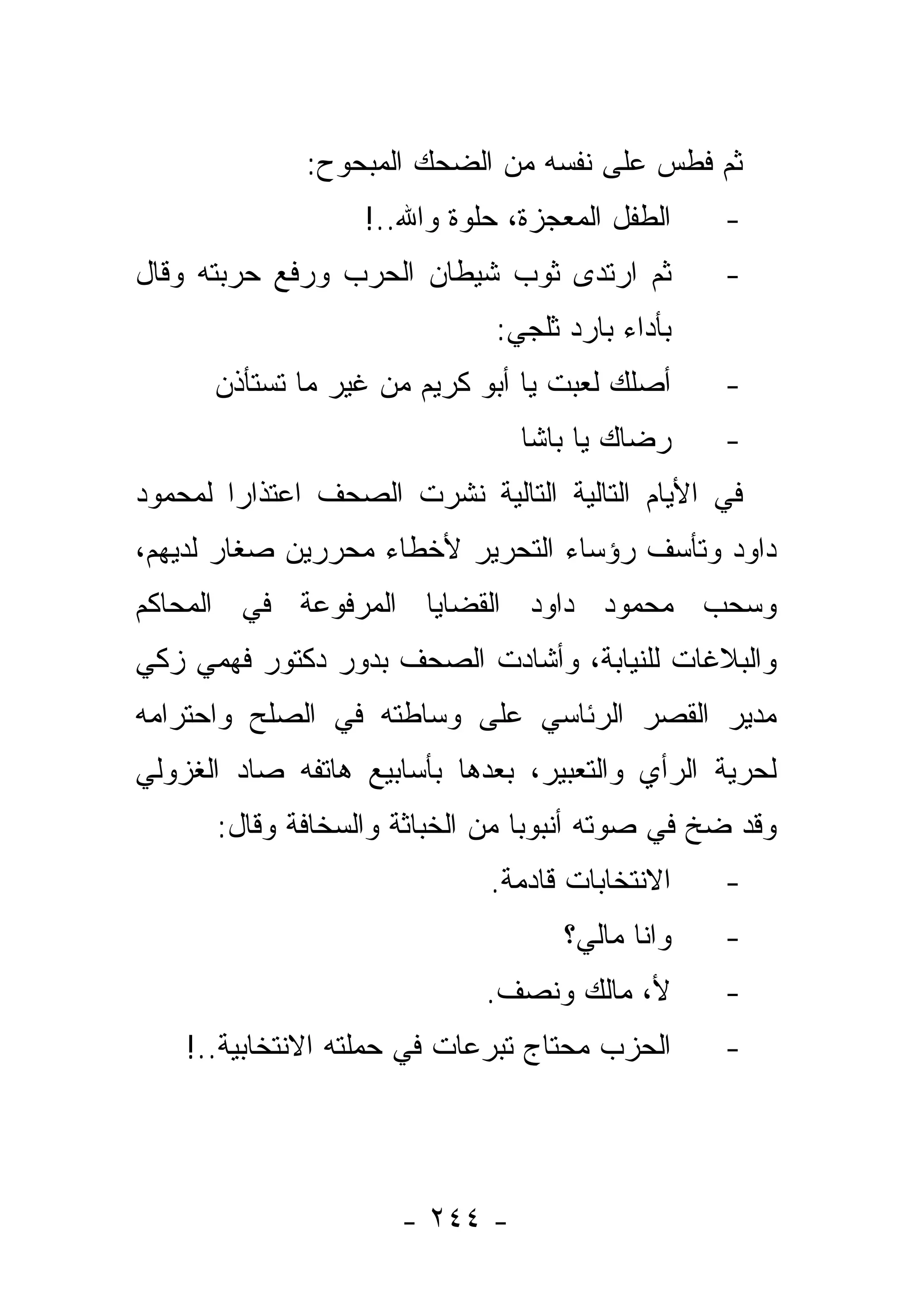 ‫ﺜﻡ ﻓﻁﺱ ﻋﻠﻰ ﻨﻔﺴﻪ ﻤﻥ ﺍﻟﻀﺤﻙ ﺍﻟﻤﺒﺤﻭﺡ:‬
                  ‫ﺍﻟﻁﻔل ﺍﻟﻤﻌﺠﺯﺓ، ﺤﻠﻭﺓ ﻭﺍﷲ..!‬    ‫-‬
‫ﺜﻡ ﺍﺭﺘﺩﻯ ﺜﻭﺏ ﺸﻴﻁﺎﻥ ﺍﻟﺤﺭﺏ ﻭﺭﻓﻊ ﺤﺭﺒﺘﻪ ﻭﻗﺎل‬        ‫-‬
                             ‫ﺒﺄﺩﺍﺀ ﺒﺎﺭﺩ ﺜﻠﺠﻲ:‬
      ‫ﺃﺼﻠﻙ ﻟﻌﺒﺕ ﻴﺎ ﺃﺒﻭ ﻜﺭﻴﻡ ﻤﻥ ﻏﻴﺭ ﻤﺎ ﺘﺴﺘﺄﺫﻥ‬    ‫-‬
                               ‫ﺭﻀﺎﻙ ﻴﺎ ﺒﺎﺸﺎ‬     ‫-‬
‫ﻓﻲ ﺍﻷﻴﺎﻡ ﺍﻟﺘﺎﻟﻴﺔ ﺍﻟﺘﺎﻟﻴﺔ ﻨﺸﺭﺕ ﺍﻟﺼﺤﻑ ﺍﻋﺘﺫﺍﺭﺍ ﻟﻤﺤﻤﻭﺩ‬
        ‫‪‬‬
‫ﺩﺍﻭﺩ ﻭﺘﺄﺴﻑ ﺭﺅﺴﺎﺀ ﺍﻟﺘﺤﺭﻴﺭ ﻷﺨﻁﺎﺀ ﻤﺤﺭﺭﻴﻥ ﺼﻐﺎﺭ ﻟﺩﻴﻬﻡ،‬
‫ﻭﺴﺤﺏ ﻤﺤﻤﻭﺩ ﺩﺍﻭﺩ ﺍﻟﻘﻀﺎﻴﺎ ﺍﻟﻤﺭﻓﻭﻋﺔ ﻓﻲ ﺍﻟﻤﺤﺎﻜﻡ‬
‫ﻭﺍﻟﺒﻼﻏﺎﺕ ﻟﻠﻨﻴﺎﺒﺔ، ﻭﺃﺸﺎﺩﺕ ﺍﻟﺼﺤﻑ ﺒﺩﻭﺭ ﺩﻜﺘﻭﺭ ﻓﻬﻤﻲ ﺯﻜﻲ‬
‫ﻤﺩﻴﺭ ﺍﻟﻘﺼﺭ ﺍﻟﺭﺌﺎﺴﻲ ﻋﻠﻰ ﻭﺴﺎﻁﺘﻪ ﻓﻲ ﺍﻟﺼﻠﺢ ﻭﺍﺤﺘﺭﺍﻤﻪ‬
‫ﻟﺤﺭﻴﺔ ﺍﻟﺭﺃﻱ ﻭﺍﻟﺘﻌﺒﻴﺭ، ﺒﻌﺩﻫﺎ ﺒﺄﺴﺎﺒﻴﻊ ﻫﺎﺘﻔﻪ ﺼﺎﺩ ﺍﻟﻐﺯﻭﻟﻲ‬
      ‫ﻭﻗﺩ ﻀﺦ ﻓﻲ ﺼﻭﺘﻪ ﺃﻨﺒﻭﺒﺎ ﻤﻥ ﺍﻟﺨﺒﺎﺜﺔ ﻭﺍﻟﺴﺨﺎﻓﺔ ﻭﻗﺎل:‬
                                 ‫‪‬‬
                             ‫ﺍﻻﻨﺘﺨﺎﺒﺎﺕ ﻗﺎﺩﻤﺔ.‬   ‫-‬
                                   ‫ﻭﺍﻨﺎ ﻤﺎﻟﻲ؟‬   ‫-‬
                            ‫ﻷ، ﻤﺎﻟﻙ ﻭﻨﺼﻑ.‬       ‫-‬
    ‫ﺍﻟﺤﺯﺏ ﻤﺤﺘﺎﺝ ﺘﺒﺭﻋﺎﺕ ﻓﻲ ﺤﻤﻠﺘﻪ ﺍﻻﻨﺘﺨﺎﺒﻴﺔ..!‬    ‫-‬




                     ‫- ٤٤٢ -‬
 