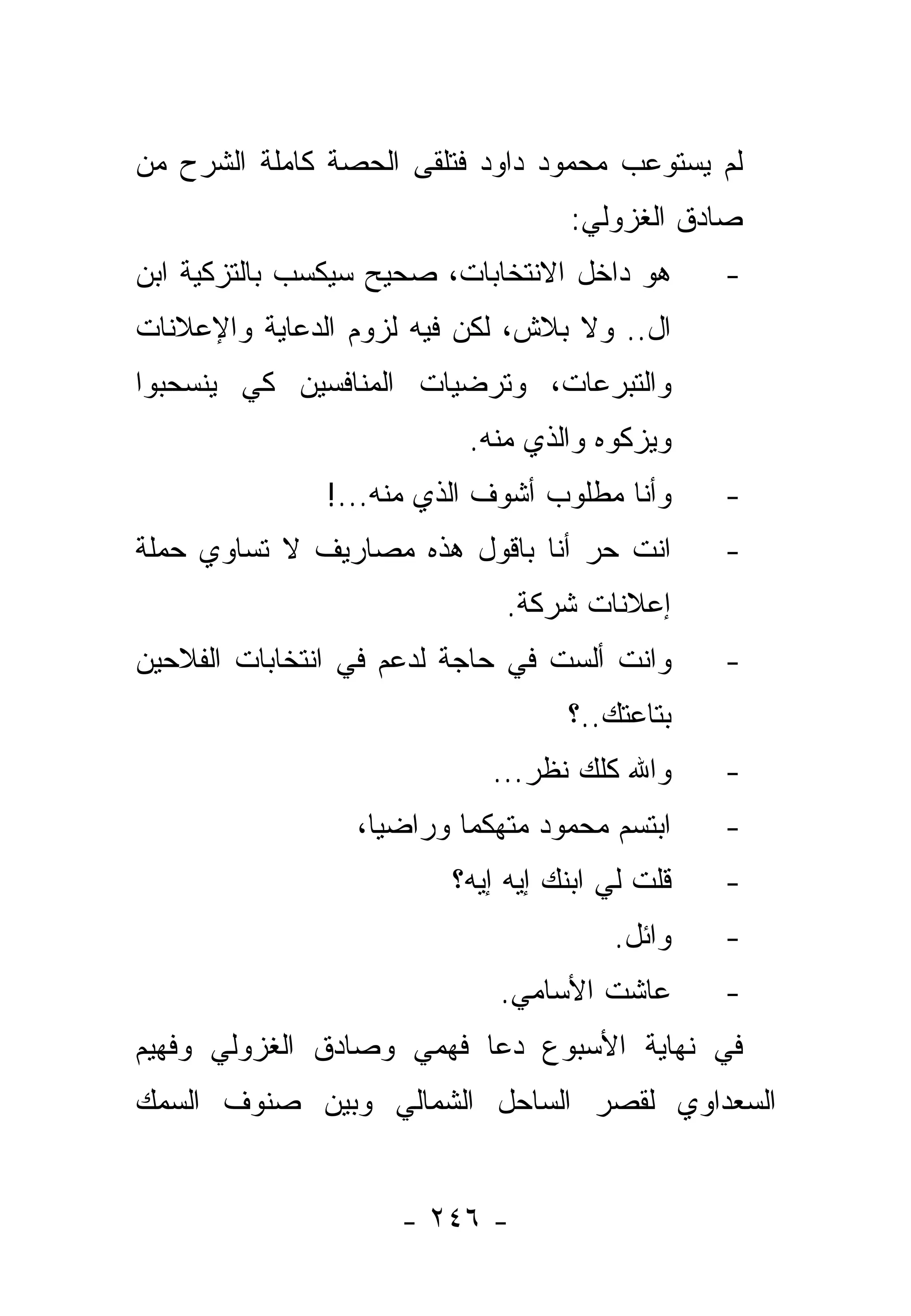 ‫ﻟﻡ ﻴﺴﺘﻭﻋﺏ ﻤﺤﻤﻭﺩ ﺩﺍﻭﺩ ﻓﺘﻠﻘﻰ ﺍﻟﺤﺼﺔ ﻜﺎﻤﻠﺔ ﺍﻟﺸﺭﺡ ﻤﻥ‬
                                  ‫ﺼﺎﺩﻕ ﺍﻟﻐﺯﻭﻟﻲ:‬
‫ﻫﻭ ﺩﺍﺨل ﺍﻻﻨﺘﺨﺎﺒﺎﺕ، ﺼﺤﻴﺢ ﺴﻴﻜﺴﺏ ﺒﺎﻟﺘﺯﻜﻴﺔ ﺍﺒﻥ‬     ‫-‬
‫ﺍل.. ﻭﻻ ﺒﻼﺵ، ﻟﻜﻥ ﻓﻴﻪ ﻟﺯﻭﻡ ﺍﻟﺩﻋﺎﻴﺔ ﻭﺍﻹﻋﻼﻨﺎﺕ‬
‫ﻭﺍﻟﺘﺒﺭﻋﺎﺕ، ﻭﺘﺭﻀﻴﺎﺕ ﺍﻟﻤﻨﺎﻓﺴﻴﻥ ﻜﻲ ﻴﻨﺴﺤﺒﻭﺍ‬
                          ‫ﻭﻴﺯﻜﻭﻩ ﻭﺍﻟﺫﻱ ﻤﻨﻪ.‬
              ‫ﻭﺃﻨﺎ ﻤﻁﻠﻭﺏ ﺃﺸﻭﻑ ﺍﻟﺫﻱ ﻤﻨﻪ...!‬     ‫-‬
‫ﺍﻨﺕ ﺤﺭ ﺃﻨﺎ ﺒﺎﻗﻭل ﻫﺫﻩ ﻤﺼﺎﺭﻴﻑ ﻻ ﺘﺴﺎﻭﻱ ﺤﻤﻠﺔ‬       ‫-‬
                             ‫ﺇﻋﻼﻨﺎﺕ ﺸﺭﻜﺔ.‬
‫ﻭﺍﻨﺕ ﺃﻟﺴﺕ ﻓﻲ ﺤﺎﺠﺔ ﻟﺩﻋﻡ ﻓﻲ ﺍﻨﺘﺨﺎﺒﺎﺕ ﺍﻟﻔﻼﺤﻴﻥ‬     ‫-‬
                                  ‫ﺒﺘﺎﻋﺘﻙ..؟‬
                            ‫ﻭﺍﷲ ﻜﻠﻙ ﻨﻅﺭ...‬     ‫-‬
                 ‫ﺍﺒﺘﺴﻡ ﻤﺤﻤﻭﺩ ﻤﺘﻬﻜﻤﺎ ﻭﺭﺍﻀﻴﺎ،‬
                   ‫‪‬‬      ‫‪‬‬                    ‫-‬
                        ‫ﻗﻠﺕ ﻟﻲ ﺍﺒﻨﻙ ﺇﻴﻪ ﺇﻴﻪ؟‬   ‫-‬
                                      ‫ﻭﺍﺌل.‬    ‫-‬
                            ‫ﻋﺎﺸﺕ ﺍﻷﺴﺎﻤﻲ.‬       ‫-‬
‫ﻓﻲ ﻨﻬﺎﻴﺔ ﺍﻷﺴﺒﻭﻉ ﺩﻋﺎ ﻓﻬﻤﻲ ﻭﺼﺎﺩﻕ ﺍﻟﻐﺯﻭﻟﻲ ﻭﻓﻬﻴﻡ‬
‫ﺍﻟﺴﻌﺩﺍﻭﻱ ﻟﻘﺼﺭ ﺍﻟﺴﺎﺤل ﺍﻟﺸﻤﺎﻟﻲ ﻭﺒﻴﻥ ﺼﻨﻭﻑ ﺍﻟﺴﻤﻙ‬


                    ‫- ٦٤٢ -‬
 