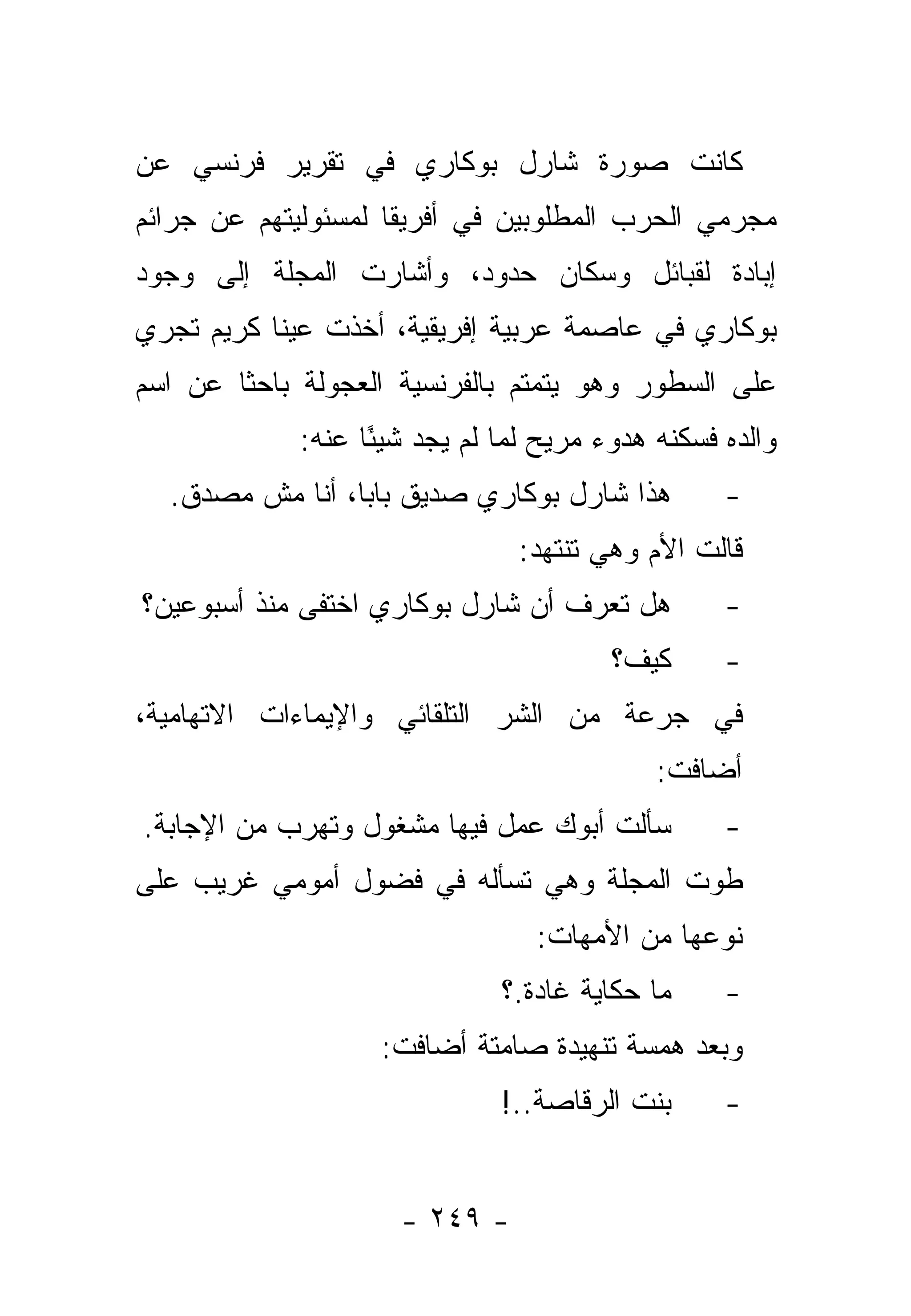 ‫ﻜﺎﻨﺕ ﺼﻭﺭﺓ ﺸﺎﺭل ﺒﻭﻜﺎﺭﻱ ﻓﻲ ﺘﻘﺭﻴﺭ ﻓﺭﻨﺴﻲ ﻋﻥ‬
‫ﻤﺠﺭﻤﻲ ﺍﻟﺤﺭﺏ ﺍﻟﻤﻁﻠﻭﺒﻴﻥ ﻓﻲ ﺃﻓﺭﻴﻘﺎ ﻟﻤﺴﺌﻭﻟﻴﺘﻬﻡ ﻋﻥ ﺠﺭﺍﺌﻡ‬
‫ﺇﺒﺎﺩﺓ ﻟﻘﺒﺎﺌل ﻭﺴﻜﺎﻥ ﺤﺩﻭﺩ، ﻭﺃﺸﺎﺭﺕ ﺍﻟﻤﺠﻠﺔ ﺇﻟﻰ ﻭﺠﻭﺩ‬
‫ﺒﻭﻜﺎﺭﻱ ﻓﻲ ﻋﺎﺼﻤﺔ ﻋﺭﺒﻴﺔ ﺇﻓﺭﻴﻘﻴﺔ، ﺃﺨﺫﺕ ﻋﻴﻨﺎ ﻜﺭﻴﻡ ﺘﺠﺭﻱ‬
‫ﻋﻠﻰ ﺍﻟﺴﻁﻭﺭ ﻭﻫﻭ ﻴﺘﻤﺘﻡ ﺒﺎﻟﻔﺭﻨﺴﻴﺔ ﺍﻟﻌﺠﻭﻟﺔ ﺒﺎﺤﺜﺎ ﻋﻥ ﺍﺴﻡ‬
        ‫ﹰ‬
             ‫ﻭﺍﻟﺩﻩ ﻓﺴﻜﻨﻪ ﻫﺩﻭﺀ ﻤﺭﻴﺢ ﻟﻤﺎ ﻟﻡ ﻴﺠﺩ ﺸﻴ ًﺎ ﻋﻨﻪ:‬
                   ‫ﺌ‬            ‫‪‬‬
  ‫ﻫﺫﺍ ﺸﺎﺭل ﺒﻭﻜﺎﺭﻱ ﺼﺩﻴﻕ ﺒﺎﺒﺎ، ﺃﻨﺎ ﻤﺵ ﻤﺼﺩﻕ.‬          ‫-‬
                                ‫ﻗﺎﻟﺕ ﺍﻷﻡ ﻭﻫﻲ ﺘﻨﺘﻬﺩ:‬
‫ﻫل ﺘﻌﺭﻑ ﺃﻥ ﺸﺎﺭل ﺒﻭﻜﺎﺭﻱ ﺍﺨﺘﻔﻰ ﻤﻨﺫ ﺃﺴﺒﻭﻋﻴﻥ؟‬
              ‫ﹶ‬                                    ‫-‬
                                         ‫ﻜﻴﻑ؟‬      ‫-‬
‫ﻓﻲ ﺠﺭﻋﺔ ﻤﻥ ﺍﻟﺸﺭ ﺍﻟﺘﻠﻘﺎﺌﻲ ﻭﺍﻹﻴﻤﺎﺀﺍﺕ ﺍﻻﺘﻬﺎﻤﻴﺔ،‬
                                             ‫ﺃﻀﺎﻓﺕ:‬
‫ﺴﺄﻟﺕ ﺃﺒﻭﻙ ﻋﻤل ﻓﻴﻬﺎ ﻤﺸﻐﻭل ﻭﺘﻬﺭﺏ ﻤﻥ ﺍﻹﺠﺎﺒﺔ.‬          ‫-‬
‫ﻁﻭﺕ ﺍﻟﻤﺠﻠﺔ ﻭﻫﻲ ﺘﺴﺄﻟﻪ ﻓﻲ ﻓﻀﻭل ﺃﻤﻭﻤﻲ ﻏﺭﻴﺏ ﻋﻠﻰ‬
                                  ‫ﻨﻭﻋﻬﺎ ﻤﻥ ﺍﻷﻤﻬﺎﺕ:‬
                               ‫ﻤﺎ ﺤﻜﺎﻴﺔ ﻏﺎﺩﺓ.؟‬     ‫-‬
                    ‫ﻭﺒﻌﺩ ﻫﻤﺴﺔ ﺘﻨﻬﻴﺩﺓ ﺼﺎﻤﺘﺔ ﺃﻀﺎﻓﺕ:‬
                               ‫ﺒﻨﺕ ﺍﻟﺭﻗﺎﺼﺔ..!‬
                                      ‫‪‬‬            ‫-‬


                      ‫- ٩٤٢ -‬
 
