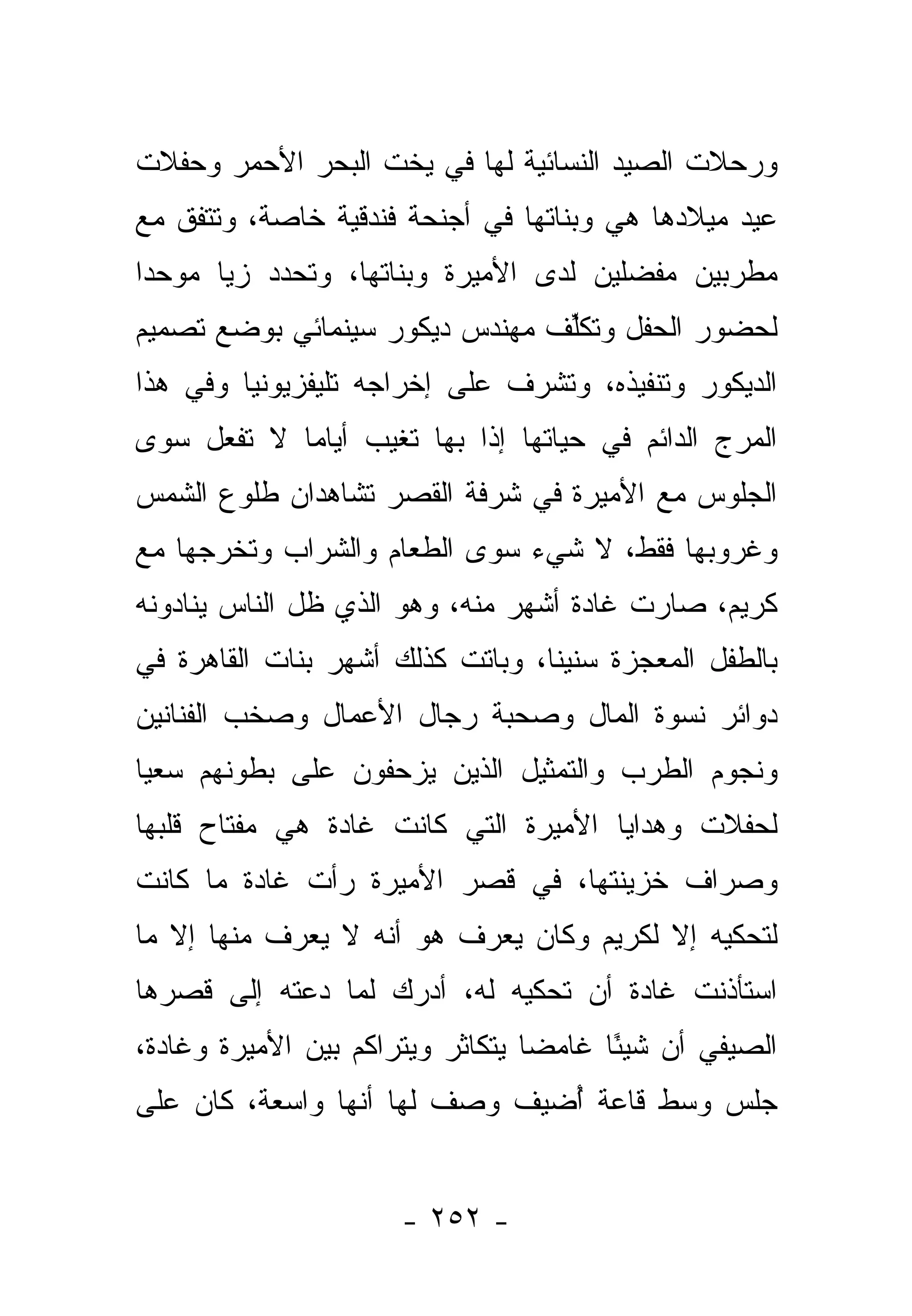 ‫ﻭﺭﺤﻼﺕ ﺍﻟﺼﻴﺩ ﺍﻟﻨﺴﺎﺌﻴﺔ ﻟﻬﺎ ﻓﻲ ﻴﺨﺕ ﺍﻟﺒﺤﺭ ﺍﻷﺤﻤﺭ ﻭﺤﻔﻼﺕ‬
‫ﻋﻴﺩ ﻤﻴﻼﺩﻫﺎ ﻫﻲ ﻭﺒﻨﺎﺘﻬﺎ ﻓﻲ ﺃﺠﻨﺤﺔ ﻓﻨﺩﻗﻴﺔ ﺨﺎﺼﺔ، ﻭﺘﺘﻔﻕ ﻤﻊ‬
‫ﻤﻁﺭﺒﻴﻥ ﻤﻔﻀﻠﻴﻥ ﻟﺩﻯ ﺍﻷﻤﻴﺭﺓ ﻭﺒﻨﺎﺘﻬﺎ، ﻭﺘﺤﺩﺩ ﺯﻴﺎ ﻤﻭﺤ ‪‬ﺍ‬
 ‫ﺩ‬      ‫‪‬‬
‫ﻟﺤﻀﻭﺭ ﺍﻟﺤﻔل ﻭﺘﻜﻠﻑ ﻤﻬﻨﺩﺱ ﺩﻴﻜﻭﺭ ﺴﻴﻨﻤﺎﺌﻲ ﺒﻭﻀﻊ ﺘﺼﻤﻴﻡ‬
                                ‫ﱢ‬
‫ﺍﻟﺩﻴﻜﻭﺭ ﻭﺘﻨﻔﻴﺫﻩ، ﻭﺘﺸﺭﻑ ﻋﻠﻰ ﺇﺨﺭﺍﺠﻪ ﺘﻠﻴﻔﺯﻴﻭﻨﻴﺎ ﻭﻓﻲ ﻫﺫﺍ‬
         ‫‪‬‬
‫ﺍﻟﻤﺭﺝ ﺍﻟﺩﺍﺌﻡ ﻓﻲ ﺤﻴﺎﺘﻬﺎ ﺇﺫﺍ ﺒﻬﺎ ﺘﻐﻴﺏ ﺃﻴﺎﻤﺎ ﻻ ﺘﻔﻌل ﺴﻭﻯ‬
            ‫‪‬‬
‫ﺍﻟﺠﻠﻭﺱ ﻤﻊ ﺍﻷﻤﻴﺭﺓ ﻓﻲ ﺸﺭﻓﺔ ﺍﻟﻘﺼﺭ ﺘﺸﺎﻫﺩﺍﻥ ﻁﻠﻭﻉ ﺍﻟﺸﻤﺱ‬
‫ﻭﻏﺭﻭﺒﻬﺎ ﻓﻘﻁ، ﻻ ﺸﻲﺀ ﺴﻭﻯ ﺍﻟﻁﻌﺎﻡ ﻭﺍﻟﺸﺭﺍﺏ ﻭﺘﺨﺭﺠﻬﺎ ﻤﻊ‬
‫ﻜﺭﻴﻡ، ﺼﺎﺭﺕ ﻏﺎﺩﺓ ﺃﺸﻬﺭ ﻤﻨﻪ، ﻭﻫﻭ ﺍﻟﺫﻱ ﻅل ﺍﻟﻨﺎﺱ ﻴﻨﺎﺩﻭﻨﻪ‬
‫ﺒﺎﻟﻁﻔل ﺍﻟﻤﻌﺠﺯﺓ ﺴﻨﻴﻨﺎ، ﻭﺒﺎﺘﺕ ﻜﺫﻟﻙ ﺃﺸﻬﺭ ﺒﻨﺎﺕ ﺍﻟﻘﺎﻫﺭﺓ ﻓﻲ‬
                                  ‫ﹰ‬
‫ﺩﻭﺍﺌﺭ ﻨﺴﻭﺓ ﺍﻟﻤﺎل ﻭﺼﺤﺒﺔ ﺭﺠﺎل ﺍﻷﻋﻤﺎل ﻭﺼﺨﺏ ﺍﻟﻔﻨﺎﻨﻴﻥ‬
‫ﻭﻨﺠﻭﻡ ﺍﻟﻁﺭﺏ ﻭﺍﻟﺘﻤﺜﻴل ﺍﻟﺫﻴﻥ ﻴﺯﺤﻔﻭﻥ ﻋﻠﻰ ﺒﻁﻭﻨﻬﻡ ﺴﻌﻴﺎ‬
 ‫‪‬‬
‫ﻟﺤﻔﻼﺕ ﻭﻫﺩﺍﻴﺎ ﺍﻷﻤﻴﺭﺓ ﺍﻟﺘﻲ ﻜﺎﻨﺕ ﻏﺎﺩﺓ ﻫﻲ ﻤﻔﺘﺎﺡ ﻗﻠﺒﻬﺎ‬
‫ﻭﺼﺭﺍﻑ ﺨﺯﻴﻨﺘﻬﺎ، ﻓﻲ ﻗﺼﺭ ﺍﻷﻤﻴﺭﺓ ﺭﺃﺕ ﻏﺎﺩﺓ ﻤﺎ ﻜﺎﻨﺕ‬
‫ﻟﺘﺤﻜﻴﻪ ﺇﻻ ﻟﻜﺭﻴﻡ ﻭﻜﺎﻥ ﻴﻌﺭﻑ ﻫﻭ ﺃﻨﻪ ﻻ ﻴﻌﺭﻑ ﻤﻨﻬﺎ ﺇﻻ ﻤﺎ‬
‫ﺍﺴﺘﺄﺫﻨﺕ ﻏﺎﺩﺓ ﺃﻥ ﺘﺤﻜﻴﻪ ﻟﻪ، ﺃﺩﺭﻙ ﻟﻤﺎ ﺩﻋﺘﻪ ﺇﻟﻰ ﻗﺼﺭﻫﺎ‬
‫ﺍﻟﺼﻴﻔﻲ ﺃﻥ ﺸﻴ ًﺎ ﻏﺎﻤﻀﺎ ﻴﺘﻜﺎﺜﺭ ﻭﻴﺘﺭﺍﻜﻡ ﺒﻴﻥ ﺍﻷﻤﻴﺭﺓ ﻭﻏﺎﺩﺓ،‬
                                  ‫‪‬‬     ‫ﺌ‬
‫ﺠﻠﺱ ﻭﺴﻁ ﻗﺎﻋﺔ ﺃﻀﻴﻑ ﻭﺼﻑ ﻟﻬﺎ ﺃﻨﻬﺎ ﻭﺍﺴﻌﺔ، ﻜﺎﻥ ﻋﻠﻰ‬
                               ‫ُ‬


                      ‫- ٢٥٢ -‬
 