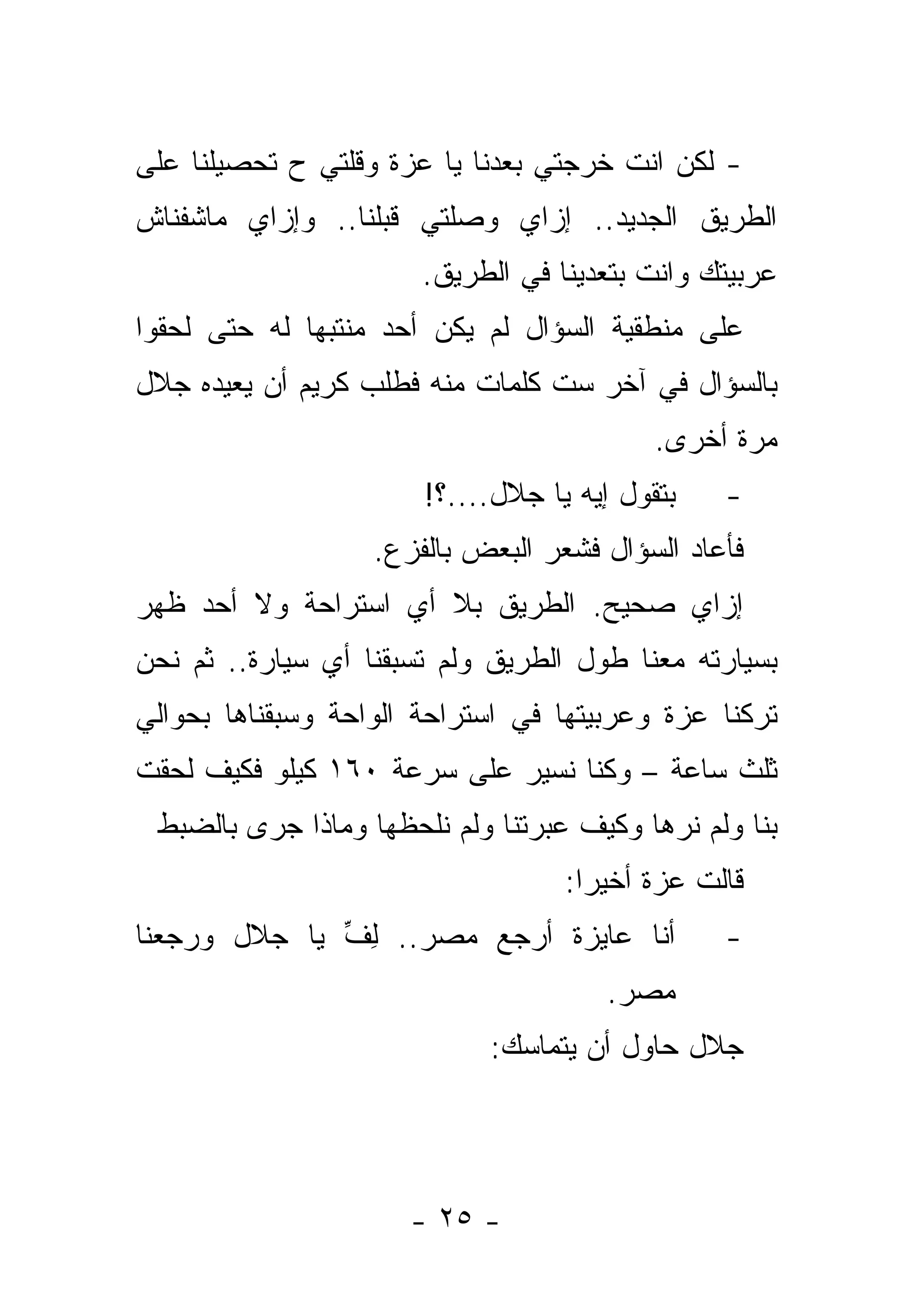 ‫- ﻟﻜﻥ ﺍﻨﺕ ﺨﺭﺠﺘﻲ ﺒﻌﺩﻨﺎ ﻴﺎ ﻋﺯﺓ ﻭﻗﻠﺘﻲ ﺡ ﺘﺤﺼﻴﻠﻨﺎ ﻋﻠﻰ‬
‫ﺍﻟﻁﺭﻴﻕ ﺍﻟﺠﺩﻴﺩ.. ﺇﺯﺍﻱ ﻭﺼﻠﺘﻲ ﻗﺒﻠﻨﺎ.. ﻭﺇﺯﺍﻱ ﻤﺎﺸﻔﻨﺎﺵ‬
    ‫ﹸ‬
                       ‫ﻋﺭﺒﻴﺘﻙ ﻭﺍﻨﺕ ﺒﺘﻌﺩﻴﻨﺎ ﻓﻲ ﺍﻟﻁﺭﻴﻕ.‬
‫ﻋﻠﻰ ﻤﻨﻁﻘﻴﺔ ﺍﻟﺴﺅﺍل ﻟﻡ ﻴﻜﻥ ﺃﺤﺩ ﻤﻨﺘﺒ ‪‬ﺎ ﻟﻪ ﺤﺘﻰ ﻟﺤﻘﻭﺍ‬
              ‫ﻬ‬
‫ﺒﺎﻟﺴﺅﺍل ﻓﻲ ﺁﺨﺭ ﺴﺕ ﻜﻠﻤﺎﺕ ﻤﻨﻪ ﻓﻁﻠﺏ ﻜﺭﻴﻡ ﺃﻥ ﻴﻌﻴﺩﻩ ﺠﻼل‬
                                           ‫ﻤﺭﺓ ﺃﺨﺭﻯ.‬
                       ‫ﺒﺘﻘﻭل ﺇﻴﻪ ﻴﺎ ﺠﻼل....؟!‬    ‫-‬
                   ‫ﻓﺄﻋﺎﺩ ﺍﻟﺴﺅﺍل ﻓﺸﻌﺭ ﺍﻟﺒﻌﺽ ﺒﺎﻟﻔﺯﻉ.‬
‫ﺇﺯﺍﻱ ﺼﺤﻴﺢ. ﺍﻟﻁﺭﻴﻕ ﺒﻼ ﺃﻱ ﺍﺴﺘﺭﺍﺤﺔ ﻭﻻ ﺃﺤﺩ ﻅﻬﺭ‬
‫ﺒﺴﻴﺎﺭﺘﻪ ﻤﻌﻨﺎ ﻁﻭل ﺍﻟﻁﺭﻴﻕ ﻭﻟﻡ ﺘﺴﺒﻘﻨﺎ ﺃﻱ ﺴﻴﺎﺭﺓ.. ﺜﻡ ﻨﺤﻥ‬
‫ﺘﺭﻜﻨﺎ ﻋﺯﺓ ﻭﻋﺭﺒﻴﺘﻬﺎ ﻓﻲ ﺍﺴﺘﺭﺍﺤﺔ ﺍﻟﻭﺍﺤﺔ ﻭﺴﺒﻘﻨﺎﻫﺎ ﺒﺤﻭﺍﻟﻲ‬
‫ﺜﻠﺙ ﺴﺎﻋﺔ – ﻭﻜﻨﺎ ﻨﺴﻴﺭ ﻋﻠﻰ ﺴﺭﻋﺔ ٠٦١ ﻜﻴﻠﻭ ﻓﻜﻴﻑ ﻟﺤﻘﺕ‬
 ‫ﺒﻨﺎ ﻭﻟﻡ ﻨﺭﻫﺎ ﻭﻜﻴﻑ ﻋﺒﺭﺘﻨﺎ ﻭﻟﻡ ﻨﻠﺤﻅﻬﺎ ﻭﻤﺎﺫﺍ ﺠﺭﻯ ﺒﺎﻟﻀﺒﻁ‬
                                   ‫ﻗﺎﻟﺕ ﻋﺯﺓ ﺃﺨﻴ ‪‬ﺍ:‬
                                     ‫ﺭ‬
‫ﺃﻨﺎ ﻋﺎﻴﺯﺓ ﺃﺭﺠﻊ ﻤﺼﺭ.. ﻟﻑ ﻴﺎ ﺠﻼل ﻭﺭﺠﻌﻨﺎ‬
   ‫‪‬‬          ‫ِ ﱢ‬                                ‫-‬
                                       ‫ﻤﺼﺭ.‬
                            ‫ﺠﻼل ﺤﺎﻭل ﺃﻥ ﻴﺘﻤﺎﺴﻙ:‬




                      ‫- ٥٢ -‬
 