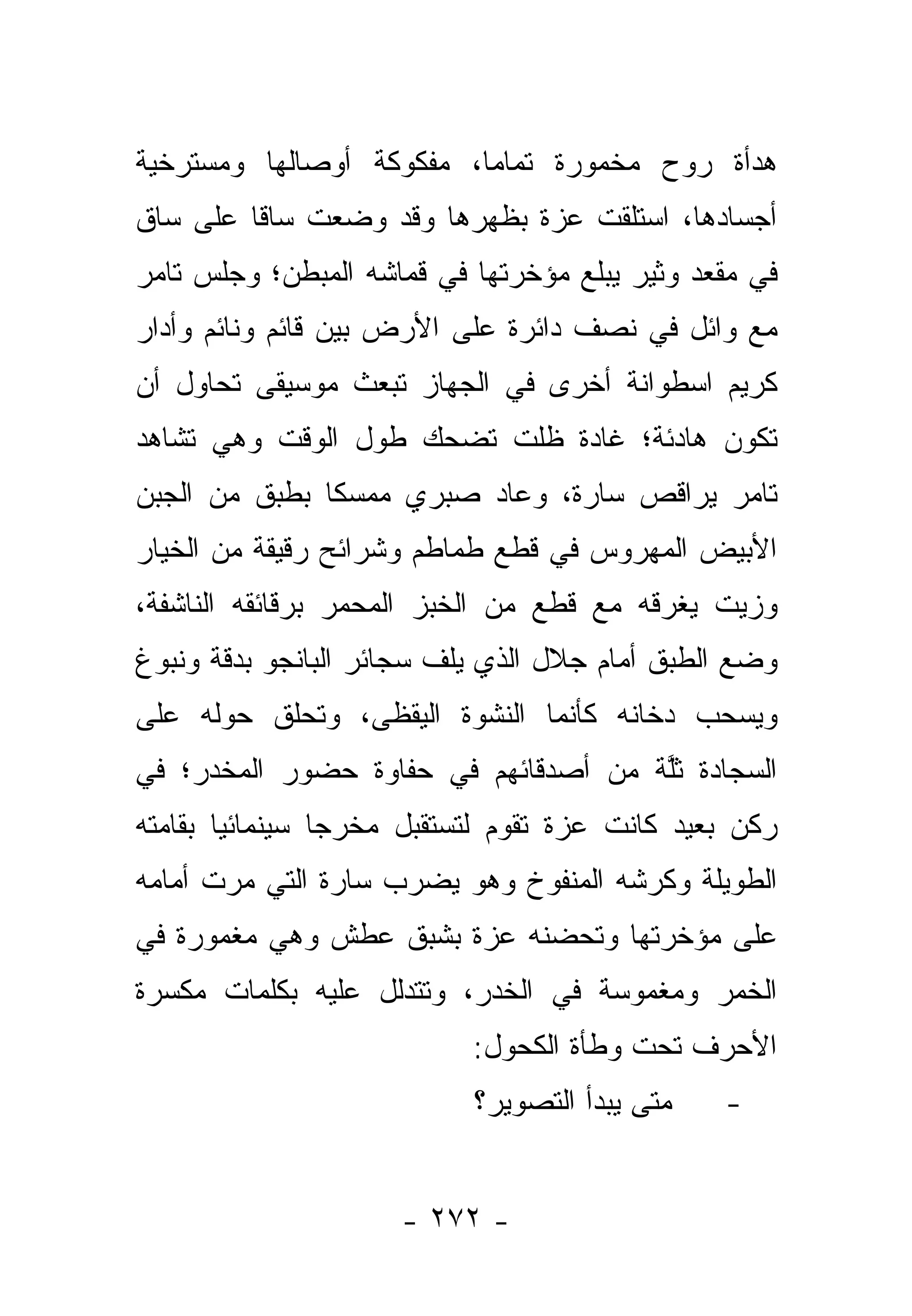 ‫ﻫﺩﺃﺓ ﺭﻭﺡ ﻤﺨﻤﻭﺭﺓ ﺘﻤﺎ ‪‬ﺎ، ﻤﻔﻜﻭﻜﺔ ﺃﻭﺼﺎﻟﻬﺎ ﻭﻤﺴﺘﺭﺨﻴﺔ‬
                          ‫ﻤ‬
‫ﺃﺠﺴﺎﺩﻫﺎ، ﺍﺴﺘﻠﻘﺕ ﻋﺯﺓ ﺒﻅﻬﺭﻫﺎ ﻭﻗﺩ ﻭﻀﻌﺕ ﺴﺎﻗﺎ ﻋﻠﻰ ﺴﺎﻕ‬
         ‫ﹰ‬
‫ﻓﻲ ﻤﻘﻌﺩ ﻭﺜﻴﺭ ﻴﺒﻠﻊ ﻤﺅﺨﺭﺘﻬﺎ ﻓﻲ ﻗﻤﺎﺸﻪ ﺍﻟﻤﺒﻁﻥ؛ ﻭﺠﻠﺱ ﺘﺎﻤﺭ‬
‫ﻤﻊ ﻭﺍﺌل ﻓﻲ ﻨﺼﻑ ﺩﺍﺌﺭﺓ ﻋﻠﻰ ﺍﻷﺭﺽ ﺒﻴﻥ ﻗﺎﺌﻡ ﻭﻨﺎﺌﻡ ﻭﺃﺩﺍﺭ‬
‫ﻜﺭﻴﻡ ﺍﺴﻁﻭﺍﻨﺔ ﺃﺨﺭﻯ ﻓﻲ ﺍﻟﺠﻬﺎﺯ ﺘﺒﻌﺙ ﻤﻭﺴﻴﻘﻰ ﺘﺤﺎﻭل ﺃﻥ‬
‫ﺘﻜﻭﻥ ﻫﺎﺩﺌﺔ؛ ﻏﺎﺩﺓ ﻅﻠﺕ ﺘﻀﺤﻙ ﻁﻭل ﺍﻟﻭﻗﺕ ﻭﻫﻲ ﺘﺸﺎﻫﺩ‬
‫ﺘﺎﻤﺭ ﻴﺭﺍﻗﺹ ﺴﺎﺭﺓ، ﻭﻋﺎﺩ ﺼﺒﺭﻱ ﻤﻤﺴﻜﺎ ﺒﻁﺒﻕ ﻤﻥ ﺍﻟﺠﺒﻥ‬
               ‫ﹰ‬
‫ﺍﻷﺒﻴﺽ ﺍﻟﻤﻬﺭﻭﺱ ﻓﻲ ﻗﻁﻊ ﻁﻤﺎﻁﻡ ﻭﺸﺭﺍﺌﺢ ﺭﻗﻴﻘﺔ ﻤﻥ ﺍﻟﺨﻴﺎﺭ‬
‫ﻭﺯﻴﺕ ﻴﻐﺭﻗﻪ ﻤﻊ ﻗﻁﻊ ﻤﻥ ﺍﻟﺨﺒﺯ ﺍﻟﻤﺤﻤﺭ ﺒﺭﻗﺎﺌﻘﻪ ﺍﻟﻨﺎﺸﻔﺔ،‬
‫ﻭﻀﻊ ﺍﻟﻁﺒﻕ ﺃﻤﺎﻡ ﺠﻼل ﺍﻟﺫﻱ ﻴﻠﻑ ﺴﺠﺎﺌﺭ ﺍﻟﺒﺎﻨﺠﻭ ﺒﺩﻗﺔ ﻭﻨﺒﻭﻍ‬
‫ﻭﻴﺴﺤﺏ ﺩﺨﺎﻨﻪ ﻜﺄﻨﻤﺎ ﺍﻟﻨﺸﻭﺓ ﺍﻟﻴﻘﻅﻰ، ﻭﺘﺤﻠﻕ ﺤﻭﻟﻪ ﻋﻠﻰ‬
                 ‫ﹶ‬
‫ﺍﻟﺴﺠﺎﺩﺓ ﺜﻠﺔ ﻤﻥ ﺃﺼﺩﻗﺎﺌﻬﻡ ﻓﻲ ﺤﻔﺎﻭﺓ ﺤﻀﻭﺭ ﺍﻟﻤﺨﺩﺭ؛ ﻓﻲ‬
                                     ‫ﹸﱠ ﹲ‬
‫ﺭﻜﻥ ﺒﻌﻴﺩ ﻜﺎﻨﺕ ﻋﺯﺓ ﺘﻘﻭﻡ ﻟﺘﺴﺘﻘﺒل ﻤﺨﺭﺠﺎ ﺴﻴﻨﻤﺎﺌﻴﺎ ﺒﻘﺎﻤﺘﻪ‬
        ‫‪‬‬        ‫‪‬‬
‫ﺍﻟﻁﻭﻴﻠﺔ ﻭﻜﺭﺸﻪ ﺍﻟﻤﻨﻔﻭﺥ ﻭﻫﻭ ﻴﻀﺭﺏ ﺴﺎﺭﺓ ﺍﻟﺘﻲ ﻤﺭﺕ ﺃﻤﺎﻤﻪ‬
‫ﻋﻠﻰ ﻤﺅﺨﺭﺘﻬﺎ ﻭﺘﺤﻀﻨﻪ ﻋﺯﺓ ﺒﺸﺒﻕ ﻋﻁﺵ ﻭﻫﻲ ﻤﻐﻤﻭﺭﺓ ﻓﻲ‬
‫ﺍﻟﺨﻤﺭ ﻭﻤﻐﻤﻭﺴﺔ ﻓﻲ ﺍﻟﺨﺩﺭ، ﻭﺘﺘﺩﻟل ﻋﻠﻴﻪ ﺒﻜﻠﻤﺎﺕ ﻤﻜﺴﺭﺓ‬
                           ‫ﺍﻷﺤﺭﻑ ﺘﺤﺕ ﻭﻁﺄﺓ ﺍﻟﻜﺤﻭل:‬
                           ‫ﻤﺘﻰ ﻴﺒﺩﺃ ﺍﻟﺘﺼﻭﻴﺭ؟‬   ‫-‬


                     ‫- ٢٧٢ -‬
 