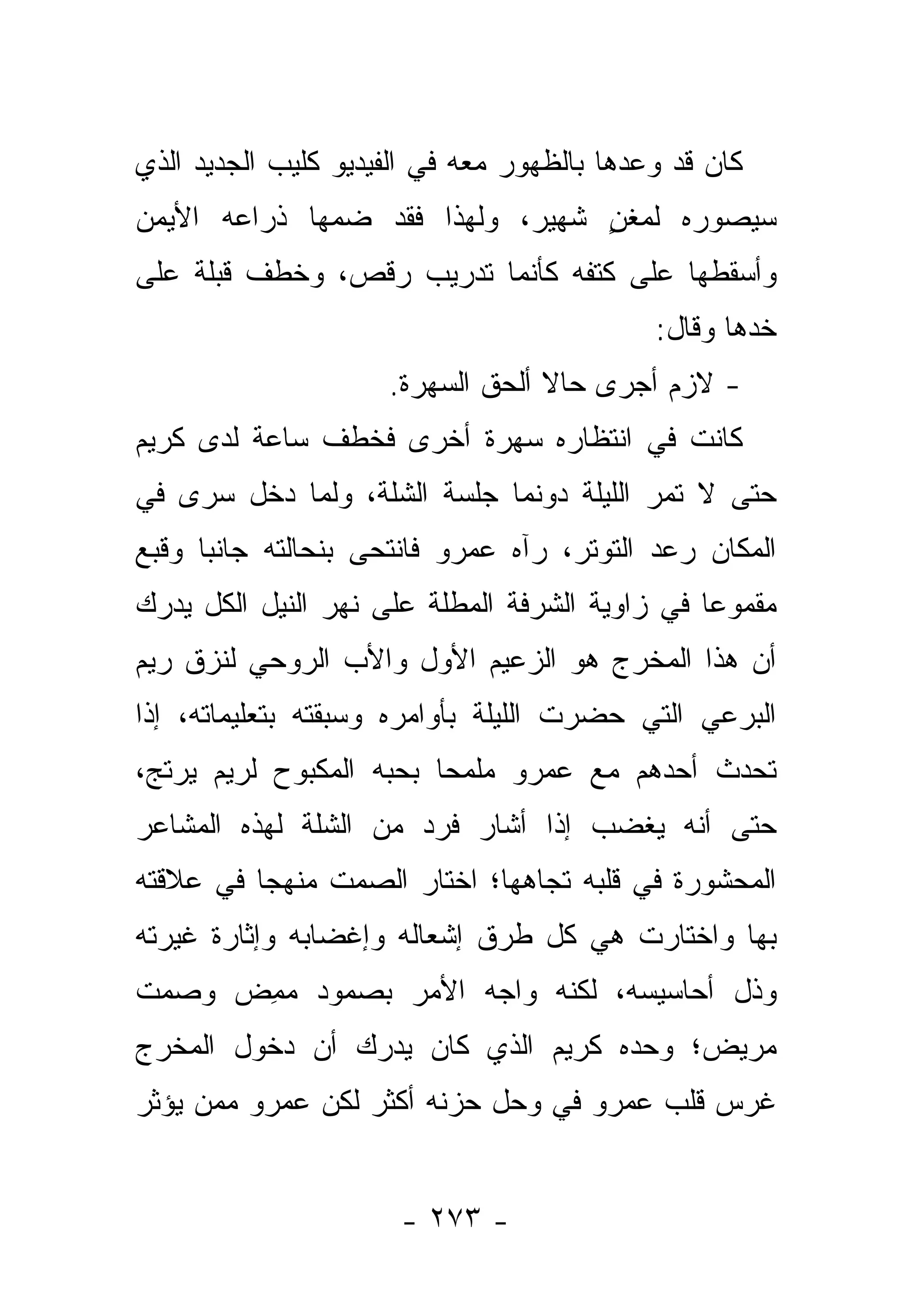 ‫ﻜﺎﻥ ﻗﺩ ﻭﻋﺩﻫﺎ ﺒﺎﻟﻅﻬﻭﺭ ﻤﻌﻪ ﻓﻲ ﺍﻟﻔﻴﺩﻴﻭ ﻜﻠﻴﺏ ﺍﻟﺠﺩﻴﺩ ﺍﻟﺫﻱ‬
‫ﺴﻴﺼﻭﺭﻩ ﻟﻤﻐﻥ ﺸﻬﻴﺭ، ﻭﻟﻬﺫﺍ ﻓﻘﺩ ﻀﻤﻬﺎ ﺫﺭﺍﻋﻪ ﺍﻷﻴﻤﻥ‬
                                 ‫ٍ‬
‫ﻭﺃﺴﻘﻁﻬﺎ ﻋﻠﻰ ﻜﺘﻔﻪ ﻜﺄﻨﻤﺎ ﺘﺩﺭﻴﺏ ﺭﻗﺹ، ﻭﺨﻁﻑ ﻗﺒﻠﺔ ﻋﻠﻰ‬
                                            ‫ﺨﺩﻫﺎ ﻭﻗﺎل:‬
                     ‫- ﻻﺯﻡ ﺃﺠﺭﻯ ﺤﺎﻻ ﺃﻟﺤﻕ ﺍﻟﺴﻬﺭﺓ.‬
                                  ‫ﹰ‬
‫ﻜﺎﻨﺕ ﻓﻲ ﺍﻨﺘﻅﺎﺭﻩ ﺴﻬﺭﺓ ﺃﺨﺭﻯ ﻓﺨﻁﻑ ﺴﺎﻋﺔ ﻟﺩﻯ ﻜﺭﻴﻡ‬
‫ﺤﺘﻰ ﻻ ﺘﻤﺭ ﺍﻟﻠﻴﻠﺔ ﺩﻭﻨﻤﺎ ﺠﻠﺴﺔ ﺍﻟﺸﻠﺔ، ﻭﻟﻤﺎ ﺩﺨل ﺴﺭﻯ ﻓﻲ‬
‫ﺍﻟﻤﻜﺎﻥ ﺭﻋﺩ ﺍﻟﺘﻭﺘﺭ، ﺭﺁﻩ ﻋﻤﺭﻭ ﻓﺎﻨﺘﺤﻰ ﺒﻨﺤﺎﻟﺘﻪ ﺠﺎﻨﺒﺎ ﻭﻗﺒﻊ‬
      ‫‪‬‬
‫ﻤﻘﻤﻭﻋﺎ ﻓﻲ ﺯﺍﻭﻴﺔ ﺍﻟﺸﺭﻓﺔ ﺍﻟﻤﻁﻠﺔ ﻋﻠﻰ ﻨﻬﺭ ﺍﻟﻨﻴل ﺍﻟﻜل ﻴﺩﺭﻙ‬
                                                ‫‪‬‬
‫ﺃﻥ ﻫﺫﺍ ﺍﻟﻤﺨﺭﺝ ﻫﻭ ﺍﻟﺯﻋﻴﻡ ﺍﻷﻭل ﻭﺍﻷﺏ ﺍﻟﺭﻭﺤﻲ ﻟﻨﺯﻕ ﺭﻴﻡ‬
‫ﺍﻟﺒﺭﻋﻲ ﺍﻟﺘﻲ ﺤﻀﺭﺕ ﺍﻟﻠﻴﻠﺔ ﺒﺄﻭﺍﻤﺭﻩ ﻭﺴﺒﻘﺘﻪ ﺒﺘﻌﻠﻴﻤﺎﺘﻪ، ﺇﺫﺍ‬
‫ﺘﺤﺩﺙ ﺃﺤﺩﻫﻡ ﻤﻊ ﻋﻤﺭﻭ ﻤﻠﻤﺤﺎ ﺒﺤﺒﻪ ﺍﻟﻤﻜﺒﻭﺡ ﻟﺭﻴﻡ ﻴﺭﺘﺞ،‬
                         ‫‪‬‬
‫ﺤﺘﻰ ﺃﻨﻪ ﻴﻐﻀﺏ ﺇﺫﺍ ﺃﺸﺎﺭ ﻓﺭﺩ ﻤﻥ ﺍﻟﺸﻠﺔ ﻟﻬﺫﻩ ﺍﻟﻤﺸﺎﻋﺭ‬
‫ﺍﻟﻤﺤﺸﻭﺭﺓ ﻓﻲ ﻗﻠﺒﻪ ﺘﺠﺎﻫﻬﺎ؛ ﺍﺨﺘﺎﺭ ﺍﻟﺼﻤﺕ ﻤﻨﻬﺠﺎ ﻓﻲ ﻋﻼﻗﺘﻪ‬
          ‫‪‬‬
‫ﺒﻬﺎ ﻭﺍﺨﺘﺎﺭﺕ ﻫﻲ ﻜل ﻁﺭﻕ ﺇﺸﻌﺎﻟﻪ ﻭﺇﻏﻀﺎﺒﻪ ﻭﺇﺜﺎﺭﺓ ﻏﻴﺭﺘﻪ‬
‫ﻭﺫل ﺃﺤﺎﺴﻴﺴﻪ، ﻟﻜﻨﻪ ﻭﺍﺠﻪ ﺍﻷﻤﺭ ﺒﺼﻤﻭﺩ ﻤﻤﺽ ﻭﺼﻤﺕ‬
     ‫‪ ِ‬‬
‫ﻤﺭﻴﺽ؛ ﻭﺤﺩﻩ ﻜﺭﻴﻡ ﺍﻟﺫﻱ ﻜﺎﻥ ﻴﺩﺭﻙ ﺃﻥ ﺩﺨﻭل ﺍﻟﻤﺨﺭﺝ‬
‫ﻏﺭﺱ ﻗﻠﺏ ﻋﻤﺭﻭ ﻓﻲ ﻭﺤل ﺤﺯﻨﻪ ﺃﻜﺜﺭ ﻟﻜﻥ ﻋﻤﺭﻭ ﻤﻤﻥ ﻴﺅﺜﺭ‬


                      ‫- ٣٧٢ -‬
 