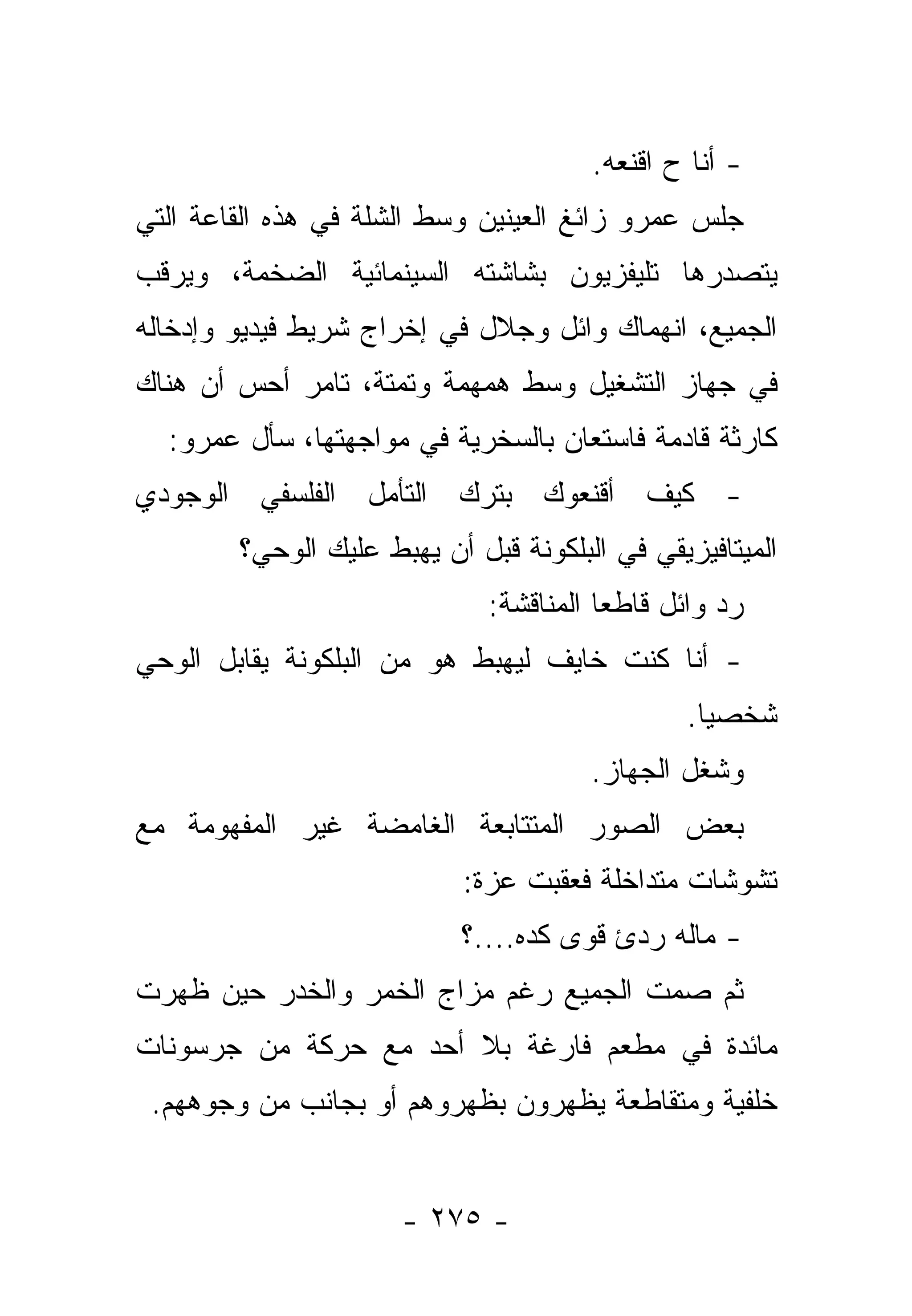 ‫- ﺃﻨﺎ ﺡ ﺍﻗﻨﻌﻪ.‬
                                              ‫‪‬‬
‫ﺠﻠﺱ ﻋﻤﺭﻭ ﺯﺍﺌﻎ ﺍﻟﻌﻴﻨﻴﻥ ﻭﺴﻁ ﺍﻟﺸﻠﺔ ﻓﻲ ﻫﺫﻩ ﺍﻟﻘﺎﻋﺔ ﺍﻟﺘﻲ‬
‫ﻴﺘﺼﺩﺭﻫﺎ ﺘﻠﻴﻔﺯﻴﻭﻥ ﺒﺸﺎﺸﺘﻪ ﺍﻟﺴﻴﻨﻤﺎﺌﻴﺔ ﺍﻟﻀﺨﻤﺔ، ﻭﻴﺭﻗﺏ‬
‫ﺍﻟﺠﻤﻴﻊ، ﺍﻨﻬﻤﺎﻙ ﻭﺍﺌل ﻭﺠﻼل ﻓﻲ ﺇﺨﺭﺍﺝ ﺸﺭﻴﻁ ﻓﻴﺩﻴﻭ ﻭﺇﺩﺨﺎﻟﻪ‬
‫ﻓﻲ ﺠﻬﺎﺯ ﺍﻟﺘﺸﻐﻴل ﻭﺴﻁ ﻫﻤﻬﻤﺔ ﻭﺘﻤﺘﺔ، ﺘﺎﻤﺭ ﺃﺤﺱ ﺃﻥ ﻫﻨﺎﻙ‬
  ‫ﻜﺎﺭﺜﺔ ﻗﺎﺩﻤﺔ ﻓﺎﺴﺘﻌﺎﻥ ﺒﺎﻟﺴﺨﺭﻴﺔ ﻓﻲ ﻤﻭﺍﺠﻬﺘﻬﺎ، ﺴﺄل ﻋﻤﺭﻭ:‬
‫- ﻜﻴﻑ ﺃﻗﻨﻌﻭﻙ ﺒﺘﺭﻙ ﺍﻟﺘﺄﻤل ﺍﻟﻔﻠﺴﻔﻲ ﺍﻟﻭﺠﻭﺩﻱ‬
        ‫ﺍﻟﻤﻴﺘﺎﻓﻴﺯﻴﻘﻲ ﻓﻲ ﺍﻟﺒﻠﻜﻭﻨﺔ ﻗﺒل ﺃﻥ ﻴﻬﺒﻁ ﻋﻠﻴﻙ ﺍﻟﻭﺤﻲ؟‬
                              ‫ﺭﺩ ﻭﺍﺌل ﻗﺎﻁﻌﺎ ﺍﻟﻤﻨﺎﻗﺸﺔ:‬
                                         ‫‪‬‬
‫- ﺃﻨﺎ ﻜﻨﺕ ﺨﺎﻴﻑ ﻟﻴﻬﺒﻁ ﻫﻭ ﻤﻥ ﺍﻟﺒﻠﻜﻭﻨﺔ ﻴﻘﺎﺒل ﺍﻟﻭﺤﻲ‬
                               ‫ﹶ‬
                                               ‫ﺸﺨﺼﻴﺎ.‬
                                                 ‫‪‬‬
                                       ‫ﻭﺸﻐل ﺍﻟﺠﻬﺎﺯ.‬
‫ﺒﻌﺽ ﺍﻟﺼﻭﺭ ﺍﻟﻤﺘﺘﺎﺒﻌﺔ ﺍﻟﻐﺎﻤﻀﺔ ﻏﻴﺭ ﺍﻟﻤﻔﻬﻭﻤﺔ ﻤﻊ‬
                           ‫ﺘﺸﻭﺸﺎﺕ ﻤﺘﺩﺍﺨﻠﺔ ﻓﻌﻘﺒﺕ ﻋﺯﺓ:‬
                           ‫- ﻤﺎﻟﻪ ﺭﺩﺉ ﻗﻭﻯ ﻜﺩﻩ....؟‬
‫ﺜﻡ ﺼﻤﺕ ﺍﻟﺠﻤﻴﻊ ﺭﻏﻡ ﻤﺯﺍﺝ ﺍﻟﺨﻤﺭ ﻭﺍﻟﺨﺩﺭ ﺤﻴﻥ ﻅﻬﺭﺕ‬
‫ﻤﺎﺌﺩﺓ ﻓﻲ ﻤﻁﻌﻡ ﻓﺎﺭﻏﺔ ﺒﻼ ﺃﺤﺩ ﻤﻊ ﺤﺭﻜﺔ ﻤﻥ ﺠﺭﺴﻭﻨﺎﺕ‬
 ‫ﺨﻠﻔﻴﺔ ﻭﻤﺘﻘﺎﻁﻌﺔ ﻴﻅﻬﺭﻭﻥ ﺒﻅﻬﺭﻭﻫﻡ ﺃﻭ ﺒﺠﺎﻨﺏ ﻤﻥ ﻭﺠﻭﻫﻬﻡ.‬


                      ‫- ٥٧٢ -‬
 