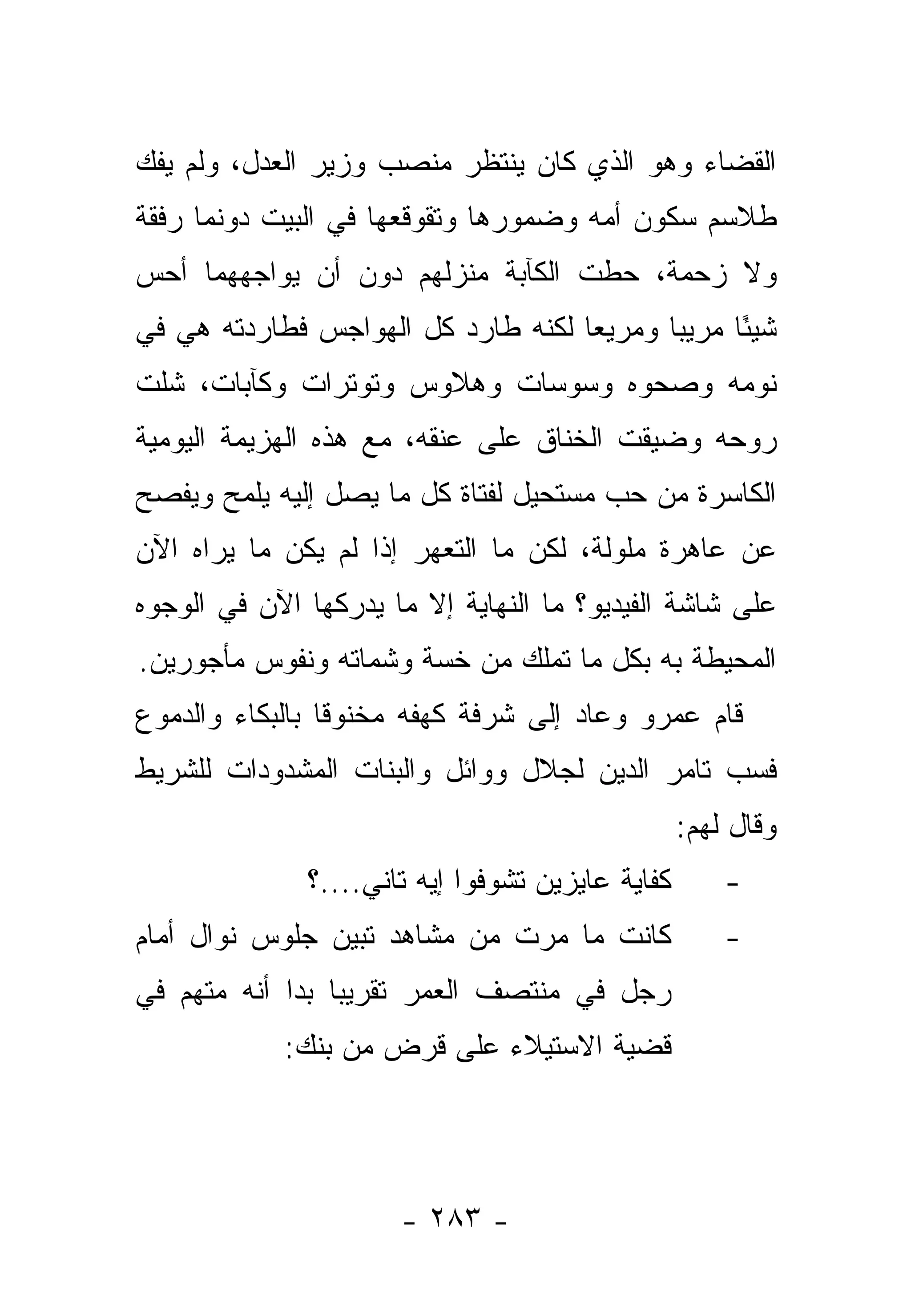 ‫ﺍﻟﻘﻀﺎﺀ ﻭﻫﻭ ﺍﻟﺫﻱ ﻜﺎﻥ ﻴﻨﺘﻅﺭ ﻤﻨﺼﺏ ﻭﺯﻴﺭ ﺍﻟﻌﺩل، ﻭﻟﻡ ﻴﻔﻙ‬
‫ﻁﻼﺴﻡ ﺴﻜﻭﻥ ﺃﻤﻪ ﻭﻀﻤﻭﺭﻫﺎ ﻭﺘﻘﻭﻗﻌﻬﺎ ﻓﻲ ﺍﻟﺒﻴﺕ ﺩﻭﻨﻤﺎ ﺭﻓﻘﺔ‬
‫ﻭﻻ ﺯﺤﻤﺔ، ﺤﻁﺕ ﺍﻟﻜﺂﺒﺔ ﻤﻨﺯﻟﻬﻡ ﺩﻭﻥ ﺃﻥ ﻴﻭﺍﺠﻬﻬﻤﺎ ﺃﺤﺱ‬
‫ﺸﻴ ًﺎ ﻤﺭﻴﺒﺎ ﻭﻤﺭﻴﻌﺎ ﻟﻜﻨﻪ ﻁﺎﺭﺩ ﻜل ﺍﻟﻬﻭﺍﺠﺱ ﻓﻁﺎﺭﺩﺘﻪ ﻫﻲ ﻓﻲ‬
                                    ‫‪‬‬      ‫‪‬‬     ‫ﺌ‬
‫ﻨﻭﻤﻪ ﻭﺼﺤﻭﻩ ﻭﺴﻭﺴﺎﺕ ﻭﻫﻼﻭﺱ ﻭﺘﻭﺘﺭﺍﺕ ﻭﻜﺂﺒﺎﺕ، ﺸﻠﺕ‬
‫ﺭﻭﺤﻪ ﻭﻀﻴﻘﺕ ﺍﻟﺨﻨﺎﻕ ﻋﻠﻰ ﻋﻨﻘﻪ، ﻤﻊ ﻫﺫﻩ ﺍﻟﻬﺯﻴﻤﺔ ﺍﻟﻴﻭﻤﻴﺔ‬
‫ﺍﻟﻜﺎﺴﺭﺓ ﻤﻥ ﺤﺏ ﻤﺴﺘﺤﻴل ﻟﻔﺘﺎﺓ ﻜل ﻤﺎ ﻴﺼل ﺇﻟﻴﻪ ﻴﻠﻤﺢ ﻭﻴﻔﺼﺢ‬
‫ﻋﻥ ﻋﺎﻫﺭﺓ ﻤﻠﻭﻟﺔ، ﻟﻜﻥ ﻤﺎ ﺍﻟﺘﻌﻬﺭ ﺇﺫﺍ ﻟﻡ ﻴﻜﻥ ﻤﺎ ﻴﺭﺍﻩ ﺍﻵﻥ‬
‫ﻋﻠﻰ ﺸﺎﺸﺔ ﺍﻟﻔﻴﺩﻴﻭ؟ ﻤﺎ ﺍﻟﻨﻬﺎﻴﺔ ﺇﻻ ﻤﺎ ﻴﺩﺭﻜﻬﺎ ﺍﻵﻥ ﻓﻲ ﺍﻟﻭﺠﻭﻩ‬
‫ﺍﻟﻤﺤﻴﻁﺔ ﺒﻪ ﺒﻜل ﻤﺎ ﺘﻤﻠﻙ ﻤﻥ ﺨﺴﺔ ﻭﺸﻤﺎﺘﻪ ﻭﻨﻔﻭﺱ ﻤﺄﺠﻭﺭﻴﻥ.‬
‫ﻗﺎﻡ ﻋﻤﺭﻭ ﻭﻋﺎﺩ ﺇﻟﻰ ﺸﺭﻓﺔ ﻜﻬﻔﻪ ﻤﺨﻨﻭﻗﺎ ﺒﺎﻟﺒﻜﺎﺀ ﻭﺍﻟﺩﻤﻭﻉ‬
‫ﻓﺴﺏ ﺘﺎﻤﺭ ﺍﻟﺩﻴﻥ ﻟﺠﻼل ﻭﻭﺍﺌل ﻭﺍﻟﺒﻨﺎﺕ ﺍﻟﻤﺸﺩﻭﺩﺍﺕ ﻟﻠﺸﺭﻴﻁ‬
                                                  ‫ﻭﻗﺎل ﻟﻬﻡ:‬
              ‫ﻜﻔﺎﻴﺔ ﻋﺎﻴﺯﻴﻥ ﺘﺸﻭﻓﻭﺍ ﺇﻴﻪ ﺘﺎﻨﻲ....؟‬       ‫-‬
‫ﻜﺎﻨﺕ ﻤﺎ ﻤﺭﺕ ﻤﻥ ﻤﺸﺎﻫﺩ ﺘﺒﻴﻥ ﺠﻠﻭﺱ ﻨﻭﺍل ﺃﻤﺎﻡ‬              ‫-‬
‫ﺭﺠل ﻓﻲ ﻤﻨﺘﺼﻑ ﺍﻟﻌﻤﺭ ﺘﻘﺭﻴ ‪‬ﺎ ﺒﺩﺍ ﺃﻨﻪ ﻤﺘﻬﻡ ﻓﻲ‬
                 ‫ﺒ‬
            ‫ﻗﻀﻴﺔ ﺍﻻﺴﺘﻴﻼﺀ ﻋﻠﻰ ﻗﺭﺽ ﻤﻥ ﺒﻨﻙ:‬




                      ‫- ٣٨٢ -‬
 