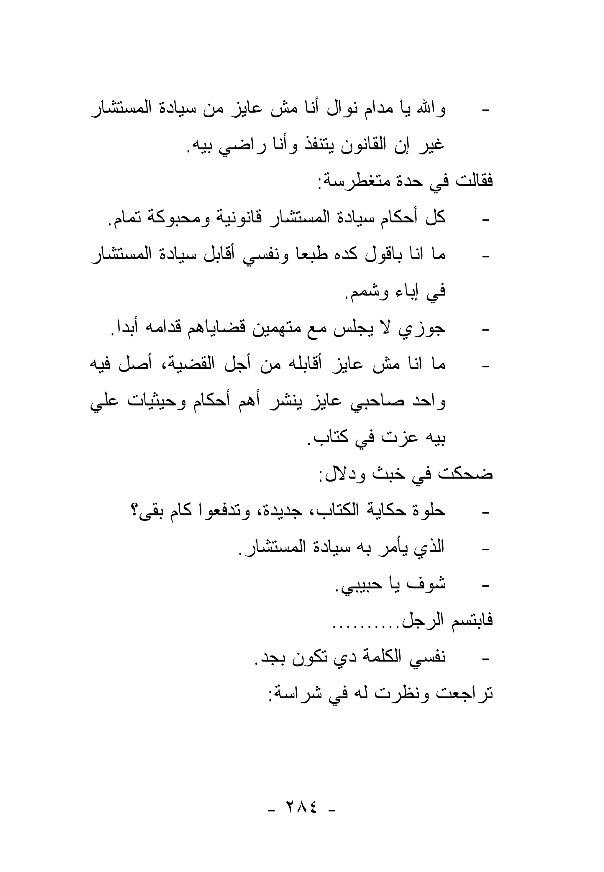 ‫ﻭﺍﷲ ﻴﺎ ﻤﺩﺍﻡ ﻨﻭﺍل ﺃﻨﺎ ﻤﺵ ﻋﺎﻴﺯ ﻤﻥ ﺴﻴﺎﺩﺓ ﺍﻟﻤﺴﺘﺸﺎﺭ‬      ‫-‬
            ‫ﻏﻴﺭ ﺇﻥ ﺍﻟﻘﺎﻨﻭﻥ ﻴﺘﻨﻔﺫ ﻭﺃﻨﺎ ﺭﺍﻀﻲ ﺒﻴﻪ.‬
                              ‫ﻓﻘﺎﻟﺕ ﻓﻲ ﺤﺩﺓ ﻤﺘﻐﻁﺭﺴﺔ:‬
  ‫ﻜل ﺃﺤﻜﺎﻡ ﺴﻴﺎﺩﺓ ﺍﻟﻤﺴﺘﺸﺎﺭ ﻗﺎﻨﻭﻨﻴﺔ ﻭﻤﺤﺒﻭﻜﺔ ﺘﻤﺎﻡ.‬     ‫-‬
‫ﻤﺎ ﺍﻨﺎ ﺒﺎﻗﻭل ﻜﺩﻩ ﻁﺒﻌﺎ ﻭﻨﻔﺴﻲ ﺃﻗﺎﺒل ﺴﻴﺎﺩﺓ ﺍﻟﻤﺴﺘﺸﺎﺭ‬
                            ‫‪‬‬                       ‫-‬
                                  ‫ﻓﻲ ﺇﺒﺎﺀ ﻭﺸﻤﻡ.‬
  ‫ﺠﻭﺯﻱ ﻻ ﻴﺠﻠﺱ ﻤﻊ ﻤﺘﻬﻤﻴﻥ ﻗﻀﺎﻴﺎﻫﻡ ﻗﺩﺍﻤﻪ ﺃﺒ ‪‬ﺍ.‬
    ‫ﺩ‬                                               ‫-‬
‫ﻤﺎ ﺍﻨﺎ ﻤﺵ ﻋﺎﻴﺯ ﺃﻗﺎﺒﻠﻪ ﻤﻥ ﺃﺠل ﺍﻟﻘﻀﻴﺔ، ﺃﺼل ﻓﻴﻪ‬        ‫-‬
‫ﻭﺍﺤﺩ ﺼﺎﺤﺒﻲ ﻋﺎﻴﺯ ﻴﻨﺸﺭ ﺃﻫﻡ ﺃﺤﻜﺎﻡ ﻭﺤﻴﺜﻴﺎﺕ ﻋﻠﻲ‬
                             ‫ﺒﻴﻪ ﻋﺯﺕ ﻓﻲ ﻜﺘﺎﺏ.‬
                              ‫ﻀﺤﻜﺕ ﻓﻲ ﺨﺒﺙ ﻭﺩﻻل:‬
     ‫ﺤﻠﻭﺓ ﺤﻜﺎﻴﺔ ﺍﻟﻜﺘﺎﺏ، ﺠﺩﻴﺩﺓ، ﻭﺘﺩﻓﻌﻭﺍ ﻜﺎﻡ ﺒﻘﻰ؟‬
       ‫ﹶ‬                                            ‫-‬
                   ‫ﺍﻟﺫﻱ ﻴﺄﻤﺭ ﺒﻪ ﺴﻴﺎﺩﺓ ﺍﻟﻤﺴﺘﺸﺎﺭ.‬     ‫-‬
                                ‫ﺸﻭﻑ ﻴﺎ ﺤﺒﻴﺒﻲ.‬       ‫-‬
                                ‫ﻓﺎﺒﺘﺴﻡ ﺍﻟﺭﺠل..........‬
                      ‫ﻨﻔﺴﻲ ﺍﻟﻜﻠﻤﺔ ﺩﻱ ﺘﻜﻭﻥ ﺒﺠﺩ.‬      ‫-‬
                       ‫ﺘﺭﺍﺠﻌﺕ ﻭﻨﻅﺭﺕ ﻟﻪ ﻓﻲ ﺸﺭﺍﺴﺔ:‬




                       ‫- ٤٨٢ -‬
 