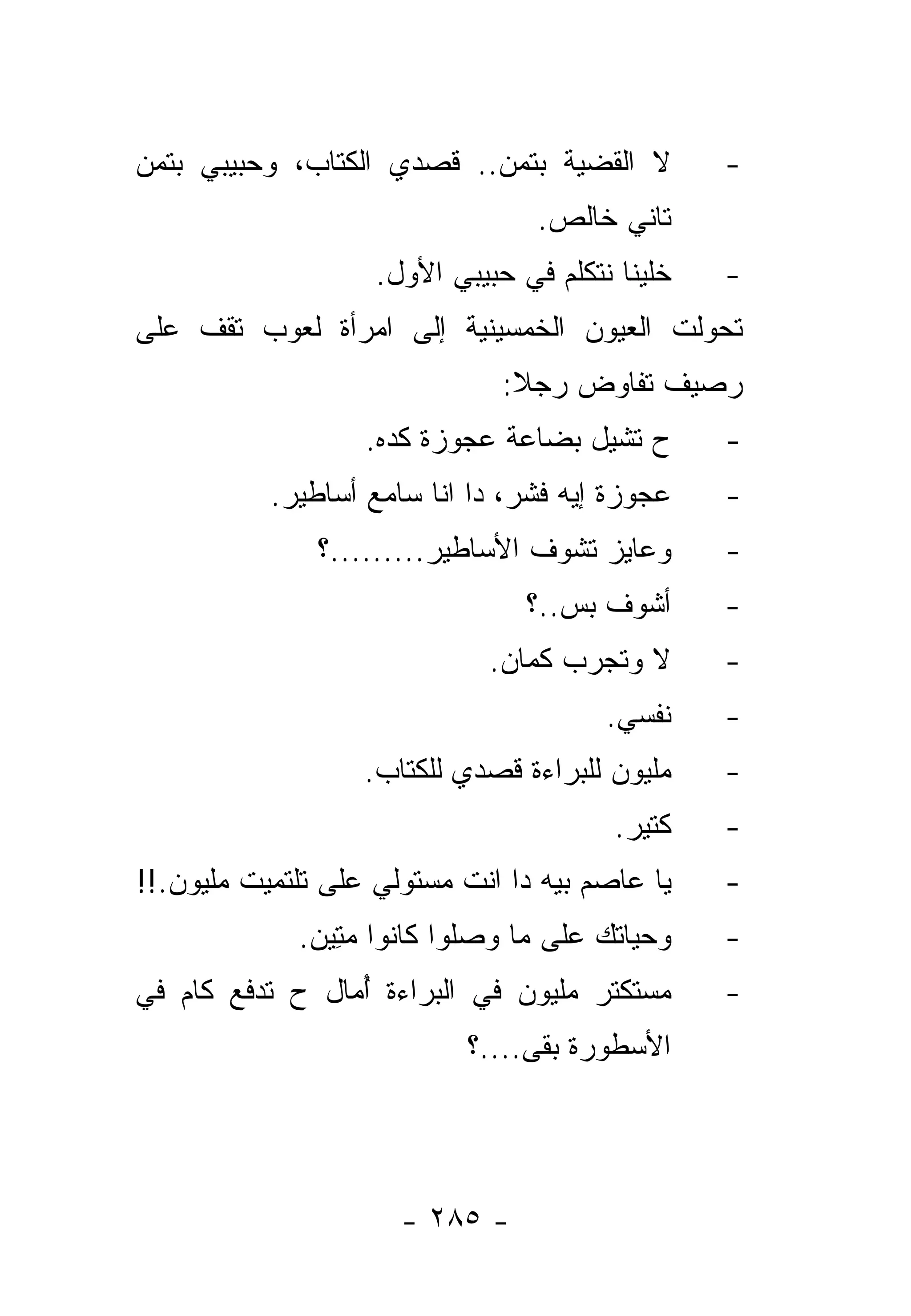 ‫ﻻ ﺍﻟﻘﻀﻴﺔ ﺒﺘﻤﻥ.. ﻗﺼﺩﻱ ﺍﻟﻜﺘﺎﺏ، ﻭﺤﺒﻴﺒﻲ ﺒﺘﻤﻥ‬         ‫-‬
                                  ‫ﺘﺎﻨﻲ ﺨﺎﻟﺹ.‬
                    ‫ﺨﻠﻴﻨﺎ ﻨﺘﻜﻠﻡ ﻓﻲ ﺤﺒﻴﺒﻲ ﺍﻷﻭل.‬   ‫-‬
‫ﺘﺤﻭﻟﺕ ﺍﻟﻌﻴﻭﻥ ﺍﻟﺨﻤﺴﻴﻨﻴﺔ ﺇﻟﻰ ﺍﻤﺭﺃﺓ ﻟﻌﻭﺏ ﺘﻘﻑ ﻋﻠﻰ‬
                               ‫ﺭﺼﻴﻑ ﺘﻔﺎﻭﺽ ﺭﺠﻼ:‬
                                ‫ﹰ‬
                   ‫ﺡ ﺘﺸﻴل ﺒﻀﺎﻋﺔ ﻋﺠﻭﺯﺓ ﻜﺩﻩ.‬       ‫-‬
           ‫ﻋﺠﻭﺯﺓ ﺇﻴﻪ ﻓﺸﺭ، ﺩﺍ ﺍﻨﺎ ﺴﺎﻤﻊ ﺃﺴﺎﻁﻴﺭ.‬    ‫-‬
               ‫ﻭﻋﺎﻴﺯ ﺘﺸﻭﻑ ﺍﻷﺴﺎﻁﻴﺭ.........؟‬      ‫-‬
                                 ‫ﺃﺸﻭﻑ ﺒﺱ..؟‬      ‫-‬
                              ‫ﻻ ﻭﺘﺠﺭﺏ ﻜﻤﺎﻥ.‬      ‫-‬
                                        ‫ﻨﻔﺴﻲ.‬    ‫-‬
                   ‫ﻤﻠﻴﻭﻥ ﻟﻠﺒﺭﺍﺀﺓ ﻗﺼﺩﻱ ﻟﻠﻜﺘﺎﺏ.‬    ‫-‬
                                         ‫ﻜﺘﻴﺭ.‬   ‫-‬
‫ﻴﺎ ﻋﺎﺼﻡ ﺒﻴﻪ ﺩﺍ ﺍﻨﺕ ﻤﺴﺘﻭﻟﻲ ﻋﻠﻰ ﺘﻠﺘﻤﻴﺕ ﻤﻠﻴﻭﻥ.!!‬    ‫-‬
             ‫ﻭﺤﻴﺎﺘﻙ ﻋﻠﻰ ﻤﺎ ﻭﺼﻠﻭﺍ ﻜﺎﻨﻭﺍ ﻤﺘﻴﻥ.‬
              ‫‪ ِ‬‬                               ‫-‬
‫ﻤﺴﺘﻜﺘﺭ ﻤﻠﻴﻭﻥ ﻓﻲ ﺍﻟﺒﺭﺍﺀﺓ ﺃﻤﺎل ﺡ ﺘﺩﻓﻊ ﻜﺎﻡ ﻓﻲ‬
                 ‫ُ‬                               ‫-‬
                            ‫ﺍﻷﺴﻁﻭﺭﺓ ﺒﻘﻰ....؟‬




                      ‫- ٥٨٢ -‬
 