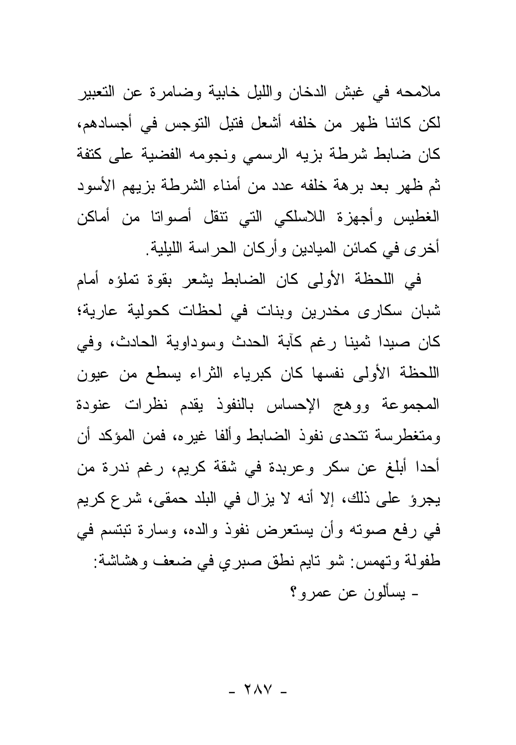 ‫ﻤﻼﻤﺤﻪ ﻓﻲ ﻏﺒﺵ ﺍﻟﺩﺨﺎﻥ ﻭﺍﻟﻠﻴل ﺨﺎﺒﻴﺔ ﻭﻀﺎﻤﺭﺓ ﻋﻥ ﺍﻟﺘﻌﺒﻴﺭ‬
‫ﻟﻜﻥ ﻜﺎﺌﻨﺎ ﻅﻬﺭ ﻤﻥ ﺨﻠﻔﻪ ﺃﺸﻌل ﻓﺘﻴل ﺍﻟﺘﻭﺠﺱ ﻓﻲ ﺃﺠﺴﺎﺩﻫﻡ،‬
                                          ‫ﹰ‬
‫ﻜﺎﻥ ﻀﺎﺒﻁ ﺸﺭﻁﺔ ﺒﺯﻴﻪ ﺍﻟﺭﺴﻤﻲ ﻭﻨﺠﻭﻤﻪ ﺍﻟﻔﻀﻴﺔ ﻋﻠﻰ ﻜﺘﻔﺔ‬
‫ﺜﻡ ﻅﻬﺭ ﺒﻌﺩ ﺒﺭﻫﺔ ﺨﻠﻔﻪ ﻋﺩﺩ ﻤﻥ ﺃﻤﻨﺎﺀ ﺍﻟﺸﺭﻁﺔ ﺒﺯﻴﻬﻡ ﺍﻷﺴﻭﺩ‬
‫ﺍﻟﻐﻁﻴﺱ ﻭﺃﺠﻬﺯﺓ ﺍﻟﻼﺴﻠﻜﻲ ﺍﻟﺘﻲ ﺘﻨﻘل ﺃﺼﻭﺍ ﹰﺎ ﻤﻥ ﺃﻤﺎﻜﻥ‬
          ‫ﺘ‬
         ‫ﺃﺨﺭﻯ ﻓﻲ ﻜﻤﺎﺌﻥ ﺍﻟﻤﻴﺎﺩﻴﻥ ﻭﺃﺭﻜﺎﻥ ﺍﻟﺤﺭﺍﺴﺔ ﺍﻟﻠﻴﻠﻴﺔ.‬
‫ﻓﻲ ﺍﻟﻠﺤﻅﺔ ﺍﻷﻭﻟﻰ ﻜﺎﻥ ﺍﻟﻀﺎﺒﻁ ﻴﺸﻌﺭ ﺒﻘﻭﺓ ﺘﻤﻠﺅﻩ ﺃﻤﺎﻡ‬
‫ﺸﺒﺎﻥ ﺴﻜﺎﺭﻯ ﻤﺨﺩﺭﻴﻥ ﻭﺒﻨﺎﺕ ﻓﻲ ﻟﺤﻅﺎﺕ ﻜﺤﻭﻟﻴﺔ ﻋﺎﺭﻴﺔ؛‬
                                ‫‪‬‬
‫ﻜﺎﻥ ﺼﻴﺩﺍ ﺜﻤﻴﻨﺎ ﺭﻏﻡ ﻜﺂﺒﺔ ﺍﻟﺤﺩﺙ ﻭﺴﻭﺩﺍﻭﻴﺔ ﺍﻟﺤﺎﺩﺙ، ﻭﻓﻲ‬
                                     ‫ﹰ‬     ‫‪‬‬
‫ﺍﻟﻠﺤﻅﺔ ﺍﻷﻭﻟﻰ ﻨﻔﺴﻬﺎ ﻜﺎﻥ ﻜﺒﺭﻴﺎﺀ ﺍﻟﺜﺭﺍﺀ ﻴﺴﻁﻊ ﻤﻥ ﻋﻴﻭﻥ‬
‫ﺍﻟﻤﺠﻤﻭﻋﺔ ﻭﻭﻫﺞ ﺍﻹﺤﺴﺎﺱ ﺒﺎﻟﻨﻔﻭﺫ ﻴﻘﺩﻡ ﻨﻅﺭﺍﺕ ﻋﻨﻭﺩﺓ‬
‫ﻭﻤﺘﻐﻁﺭﺴﺔ ﺘﺘﺤﺩﻯ ﻨﻔﻭﺫ ﺍﻟﻀﺎﺒﻁ ﻭﺃﻟﻔﺎ ﻏﻴﺭﻩ، ﻓﻤﻥ ﺍﻟﻤﺅﻜﺩ ﺃﻥ‬
                     ‫ﹰ‬
‫ﺃﺤﺩﺍ ﺃﺒﻠﻎ ﻋﻥ ﺴﻜﺭ ﻭﻋﺭﺒﺩﺓ ﻓﻲ ﺸﻘﺔ ﻜﺭﻴﻡ، ﺭﻏﻡ ﻨﺩﺭﺓ ﻤﻥ‬
                                             ‫‪‬‬
‫ﻴﺠﺭﺅ ﻋﻠﻰ ﺫﻟﻙ، ﺇﻻ ﺃﻨﻪ ﻻ ﻴﺯﺍل ﻓﻲ ﺍﻟﺒﻠﺩ ﺤﻤﻘﻰ، ﺸﺭﻉ ﻜﺭﻴﻡ‬
‫ﻓﻲ ﺭﻓﻊ ﺼﻭﺘﻪ ﻭﺃﻥ ﻴﺴﺘﻌﺭﺽ ﻨﻔﻭﺫ ﻭﺍﻟﺩﻩ، ﻭﺴﺎﺭﺓ ﺘﺒﺘﺴﻡ ﻓﻲ‬
  ‫ﻁﻔﻭﻟﺔ ﻭﺘﻬﻤﺱ: ﺸﻭ ﺘﺎﻴﻡ ﻨﻁﻕ ﺼﺒﺭﻱ ﻓﻲ ﻀﻌﻑ ﻭﻫﺸﺎﺸﺔ:‬
                               ‫- ﻴﺴﺄﻟﻭﻥ ﻋﻥ ﻋﻤﺭﻭ؟‬




                     ‫- ٧٨٢ -‬
 