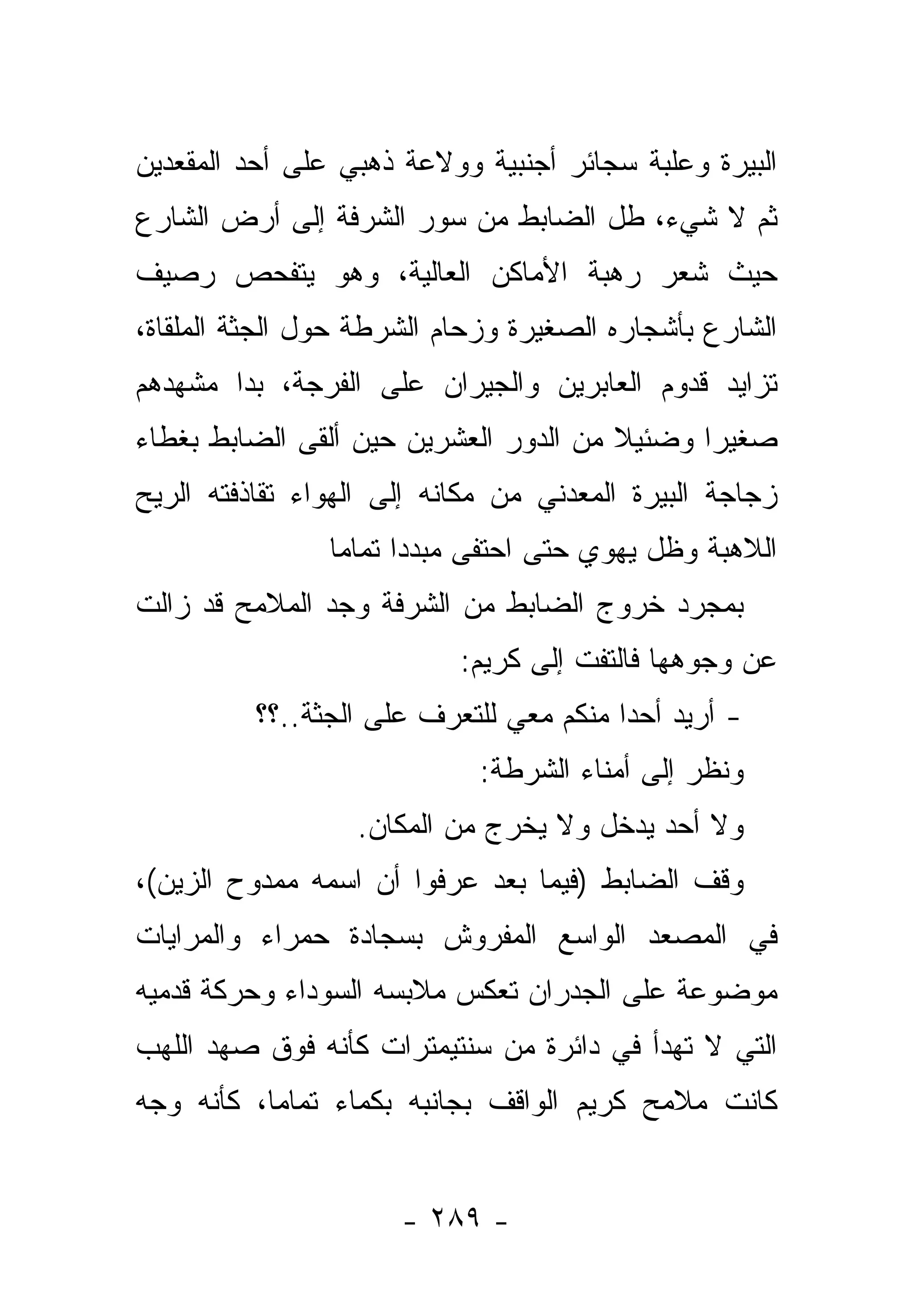 ‫ﺍﻟﺒﻴﺭﺓ ﻭﻋﻠﺒﺔ ﺴﺠﺎﺌﺭ ﺃﺠﻨﺒﻴﺔ ﻭﻭﻻﻋﺔ ﺫﻫﺒﻲ ﻋﻠﻰ ﺃﺤﺩ ﺍﻟﻤﻘﻌﺩﻴﻥ‬
‫ﺜﻡ ﻻ ﺸﻲﺀ، ﻁل ﺍﻟﻀﺎﺒﻁ ﻤﻥ ﺴﻭﺭ ﺍﻟﺸﺭﻓﺔ ﺇﻟﻰ ﺃﺭﺽ ﺍﻟﺸﺎﺭﻉ‬
‫ﺤﻴﺙ ﺸﻌﺭ ﺭﻫﺒﺔ ﺍﻷﻤﺎﻜﻥ ﺍﻟﻌﺎﻟﻴﺔ، ﻭﻫﻭ ﻴﺘﻔﺤﺹ ﺭﺼﻴﻑ‬
‫ﺍﻟﺸﺎﺭﻉ ﺒﺄﺸﺠﺎﺭﻩ ﺍﻟﺼﻐﻴﺭﺓ ﻭﺯﺤﺎﻡ ﺍﻟﺸﺭﻁﺔ ﺤﻭل ﺍﻟﺠﺜﺔ ﺍﻟﻤﻠﻘﺎﺓ،‬
‫ﺘﺯﺍﻴﺩ ﻗﺩﻭﻡ ﺍﻟﻌﺎﺒﺭﻴﻥ ﻭﺍﻟﺠﻴﺭﺍﻥ ﻋﻠﻰ ﺍﻟﻔﺭﺠﺔ، ﺒﺩﺍ ﻤﺸﻬﺩﻫﻡ‬
               ‫ﹸ‬
‫ﺼﻐﻴ ‪‬ﺍ ﻭﻀﺌﻴﻼ ﻤﻥ ﺍﻟﺩﻭﺭ ﺍﻟﻌﺸﺭﻴﻥ ﺤﻴﻥ ﺃﻟﻘﻰ ﺍﻟﻀﺎﺒﻁ ﺒﻐﻁﺎﺀ‬
                                       ‫ﹰ‬      ‫ﺭ‬
‫ﺯﺠﺎﺠﺔ ﺍﻟﺒﻴﺭﺓ ﺍﻟﻤﻌﺩﻨﻲ ﻤﻥ ﻤﻜﺎﻨﻪ ﺇﻟﻰ ﺍﻟﻬﻭﺍﺀ ﺘﻘﺎﺫﻓﺘﻪ ﺍﻟﺭﻴﺢ‬
                ‫ﺍﻟﻼﻫﺒﺔ ﻭﻅل ﻴﻬﻭﻱ ﺤﺘﻰ ﺍﺤﺘﻔﻰ ﻤﺒﺩﺩﺍ ﺘﻤﺎ ‪‬ﺎ‬
                 ‫‪  ‬ﻤ‬
‫ﺒﻤﺠﺭﺩ ﺨﺭﻭﺝ ﺍﻟﻀﺎﺒﻁ ﻤﻥ ﺍﻟﺸﺭﻓﺔ ﻭﺠﺩ ﺍﻟﻤﻼﻤﺢ ﻗﺩ ﺯﺍﻟﺕ‬
                           ‫ﻋﻥ ﻭﺠﻭﻫﻬﺎ ﻓﺎﻟﺘﻔﺕ ﺇﻟﻰ ﻜﺭﻴﻡ:‬
          ‫- ﺃﺭﻴﺩ ﺃﺤﺩﺍ ﻤﻨﻜﻡ ﻤﻌﻲ ﻟﻠﺘﻌﺭﻑ ﻋﻠﻰ ﺍﻟﺠﺜﺔ..؟؟‬
                                         ‫‪‬‬
                            ‫ﻭﻨﻅﺭ ﺇﻟﻰ ﺃﻤﻨﺎﺀ ﺍﻟﺸﺭﻁﺔ:‬
                  ‫ﻭﻻ ﺃﺤﺩ ﻴﺩﺨل ﻭﻻ ﻴﺨﺭﺝ ﻤﻥ ﺍﻟﻤﻜﺎﻥ.‬
‫ﻭﻗﻑ ﺍﻟﻀﺎﺒﻁ )ﻓﻴﻤﺎ ﺒﻌﺩ ﻋﺭﻓﻭﺍ ﺃﻥ ﺍﺴﻤﻪ ﻤﻤﺩﻭﺡ ﺍﻟﺯﻴﻥ(،‬
‫ﻓﻲ ﺍﻟﻤﺼﻌﺩ ﺍﻟﻭﺍﺴﻊ ﺍﻟﻤﻔﺭﻭﺵ ﺒﺴﺠﺎﺩﺓ ﺤﻤﺭﺍﺀ ﻭﺍﻟﻤﺭﺍﻴﺎﺕ‬
‫ﻤﻭﻀﻭﻋﺔ ﻋﻠﻰ ﺍﻟﺠﺩﺭﺍﻥ ﺘﻌﻜﺱ ﻤﻼﺒﺴﻪ ﺍﻟﺴﻭﺩﺍﺀ ﻭﺤﺭﻜﺔ ﻗﺩﻤﻴﻪ‬
‫ﺍﻟﺘﻲ ﻻ ﺘﻬﺩﺃ ﻓﻲ ﺩﺍﺌﺭﺓ ﻤﻥ ﺴﻨﺘﻴﻤﺘﺭﺍﺕ ﻜﺄﻨﻪ ﻓﻭﻕ ﺼﻬﺩ ﺍﻟﻠﻬﺏ‬
‫ﻜﺎﻨﺕ ﻤﻼﻤﺢ ﻜﺭﻴﻡ ﺍﻟﻭﺍﻗﻑ ﺒﺠﺎﻨﺒﻪ ﺒﻜﻤﺎﺀ ﺘﻤﺎ ‪‬ﺎ، ﻜﺄﻨﻪ ﻭﺠﻪ‬
           ‫ﻤ‬


                      ‫- ٩٨٢ -‬
 