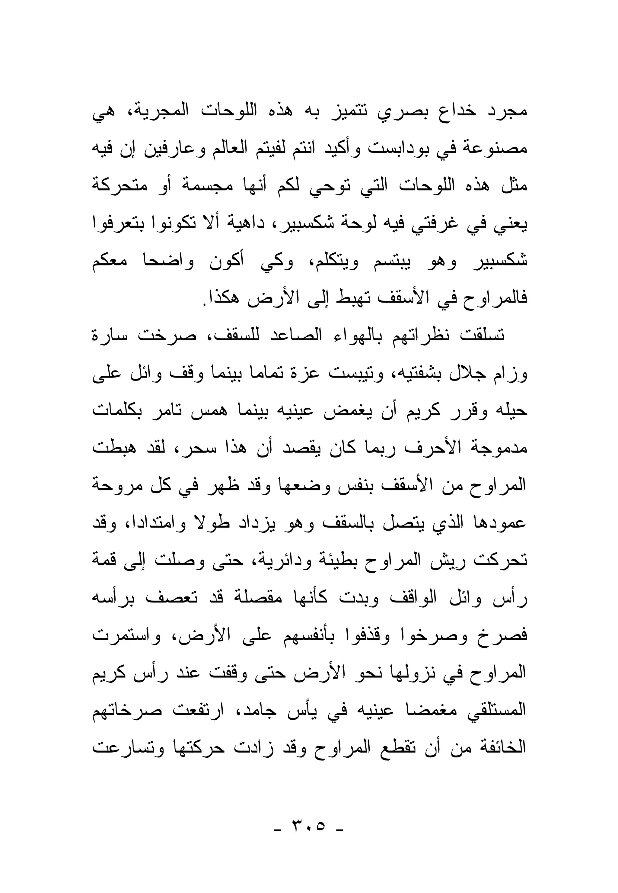 ‫ﻤﺠﺭﺩ ﺨﺩﺍﻉ ﺒﺼﺭﻱ ﺘﺘﻤﻴﺯ ﺒﻪ ﻫﺫﻩ ﺍﻟﻠﻭﺤﺎﺕ ﺍﻟﻤﺠﺭﻴﺔ، ﻫﻲ‬
‫ﻤﺼﻨﻭﻋﺔ ﻓﻲ ﺒﻭﺩﺍﺒﺴﺕ ﻭﺃﻜﻴﺩ ﺍﻨﺘﻡ ﻟﻔﻴﺘﻡ ﺍﻟﻌﺎﻟﻡ ﻭﻋﺎﺭﻓﻴﻥ ﺇﻥ ﻓﻴﻪ‬
‫ﻤﺜل ﻫﺫﻩ ﺍﻟﻠﻭﺤﺎﺕ ﺍﻟﺘﻲ ﺘﻭﺤﻲ ﻟﻜﻡ ﺃﻨﻬﺎ ﻤﺠﺴﻤﺔ ﺃﻭ ﻤﺘﺤﺭﻜﺔ‬
‫ﻴﻌﻨﻲ ﻓﻲ ﻏﺭﻓﺘﻲ ﻓﻴﻪ ﻟﻭﺤﺔ ﺸﻜﺴﺒﻴﺭ، ﺩﺍﻫﻴﺔ ﺃﻻ ﺘﻜﻭﻨﻭﺍ ﺒﺘﻌﺭﻓﻭﺍ‬
‫ﺸﻜﺴﺒﻴﺭ ﻭﻫﻭ ﻴﺒﺘﺴﻡ ﻭﻴﺘﻜﻠﻡ، ﻭﻜﻲ ﺃﻜﻭﻥ ﻭﺍﻀﺤﺎ ﻤﻌﻜﻡ‬
      ‫‪‬‬
              ‫ﻓﺎﻟﻤﺭﺍﻭﺡ ﻓﻲ ﺍﻷﺴﻘﻑ ﺘﻬﺒﻁ ﺇﻟﻰ ﺍﻷﺭﺽ ﻫﻜﺫﺍ.‬
‫ﺘﺴﻠﻘﺕ ﻨﻅﺭﺍﺘﻬﻡ ﺒﺎﻟﻬﻭﺍﺀ ﺍﻟﺼﺎﻋﺩ ﻟﻠﺴﻘﻑ، ﺼﺭﺨﺕ ﺴﺎﺭﺓ‬
‫ﻭﺯﺍﻡ ﺠﻼل ﺒﺸﻔﺘﻴﻪ، ﻭﺘﻴﺒﺴﺕ ﻋﺯﺓ ﺘﻤﺎ ‪‬ﺎ ﺒﻴﻨﻤﺎ ﻭﻗﻑ ﻭﺍﺌل ﻋﻠﻰ‬
                    ‫ﻤ‬
‫ﺤﻴﻠﻪ ﻭﻗﺭﺭ ﻜﺭﻴﻡ ﺃﻥ ﻴﻐﻤﺽ ﻋﻴﻨﻴﻪ ﺒﻴﻨﻤﺎ ﻫﻤﺱ ﺘﺎﻤﺭ ﺒﻜﻠﻤﺎﺕ‬
‫ﻤﺩﻤﻭﺠﺔ ﺍﻷﺤﺭﻑ ﺭﺒﻤﺎ ﻜﺎﻥ ﻴﻘﺼﺩ ﺃﻥ ﻫﺫﺍ ﺴﺤﺭ، ﻟﻘﺩ ﻫﺒﻁﺕ‬
‫ﺍﻟﻤﺭﺍﻭﺡ ﻤﻥ ﺍﻷﺴﻘﻑ ﺒﻨﻔﺱ ﻭﻀﻌﻬﺎ ﻭﻗﺩ ﻅﻬﺭ ﻓﻲ ﻜل ﻤﺭﻭﺤﺔ‬
‫ﻋﻤﻭﺩﻫﺎ ﺍﻟﺫﻱ ﻴﺘﺼل ﺒﺎﻟﺴﻘﻑ ﻭﻫﻭ ﻴﺯﺩﺍﺩ ﻁﻭﻻ ﻭﺍﻤﺘﺩﺍﺩﺍ، ﻭﻗﺩ‬
      ‫‪‬‬       ‫ﹰ‬
‫ﺘﺤﺭﻜﺕ ﺭﻴﺵ ﺍﻟﻤﺭﺍﻭﺡ ﺒﻁﻴﺌﺔ ﻭﺩﺍﺌﺭﻴﺔ، ﺤﺘﻰ ﻭﺼﻠﺕ ﺇﻟﻰ ﻗﻤﺔ‬
                                        ‫ِ‪ ‬ﹸ‬
‫ﺭﺃﺱ ﻭﺍﺌل ﺍﻟﻭﺍﻗﻑ ﻭﺒﺩﺕ ﻜﺄﻨﻬﺎ ﻤﻘﺼﻠﺔ ﻗﺩ ﺘﻌﺼﻑ ﺒﺭﺃﺴﻪ‬
‫ﻓﺼﺭﺥ ﻭﺼﺭﺨﻭﺍ ﻭﻗﺫﻓﻭﺍ ﺒﺄﻨﻔﺴﻬﻡ ﻋﻠﻰ ﺍﻷﺭﺽ، ﻭﺍﺴﺘﻤﺭﺕ‬
‫ﺍﻟﻤﺭﺍﻭﺡ ﻓﻲ ﻨﺯﻭﻟﻬﺎ ﻨﺤﻭ ﺍﻷﺭﺽ ﺤﺘﻰ ﻭﻗﻔﺕ ﻋﻨﺩ ﺭﺃﺱ ﻜﺭﻴﻡ‬
‫ﺍﻟﻤﺴﺘﻠﻘﻲ ﻤﻐﻤﻀﺎ ﻋﻴﻨﻴﻪ ﻓﻲ ﻴﺄﺱ ﺠﺎﻤﺩ، ﺍﺭﺘﻔﻌﺕ ﺼﺭﺨﺎﺘﻬﻡ‬
                                   ‫‪‬‬
‫ﺍﻟﺨﺎﺌﻔﺔ ﻤﻥ ﺃﻥ ﺘﻘﻁﻊ ﺍﻟﻤﺭﺍﻭﺡ ﻭﻗﺩ ﺯﺍﺩﺕ ﺤﺭﻜﺘﻬﺎ ﻭﺘﺴﺎﺭﻋﺕ‬


                       ‫- ٥٠٣ -‬
 