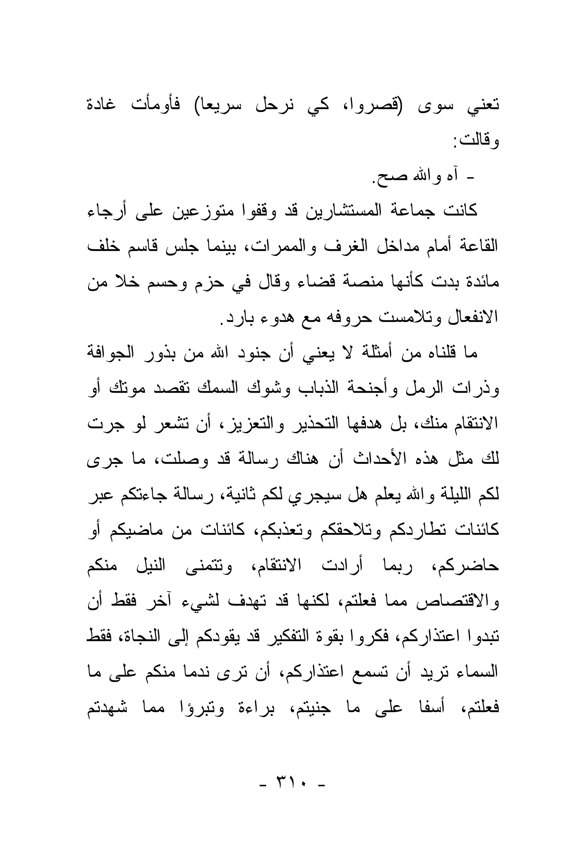 ‫ﺘﻌﻨﻲ ﺴﻭﻯ )ﻗﺼﺭﻭﺍ، ﻜﻲ ﻨﺭﺤل ﺴﺭﻴﻌﺎ( ﻓﺄﻭﻤﺄﺕ ﻏﺎﺩﺓ‬
              ‫‪‬‬
                                                     ‫ﻭﻗﺎﻟﺕ:‬
                                         ‫- ﺁﻩ ﻭﺍﷲ ﺼﺢ.‬
                                          ‫‪‬‬
‫ﻜﺎﻨﺕ ﺠﻤﺎﻋﺔ ﺍﻟﻤﺴﺘﺸﺎﺭﻴﻥ ﻗﺩ ﻭﻗﻔﻭﺍ ﻤﺘﻭﺯﻋﻴﻥ ﻋﻠﻰ ﺃﺭﺠﺎﺀ‬
‫ﺍﻟﻘﺎﻋﺔ ﺃﻤﺎﻡ ﻤﺩﺍﺨل ﺍﻟﻐﺭﻑ ﻭﺍﻟﻤﻤﺭﺍﺕ، ﺒﻴﻨﻤﺎ ﺠﻠﺱ ﻗﺎﺴﻡ ﺨﻠﻑ‬
‫ﻤﺎﺌﺩﺓ ﺒﺩﺕ ﻜﺄﻨﻬﺎ ﻤﻨﺼﺔ ﻗﻀﺎﺀ ﻭﻗﺎل ﻓﻲ ﺤﺯﻡ ﻭﺤﺴﻡ ﺨﻼ ﻤﻥ‬
                   ‫ﺍﻻﻨﻔﻌﺎل ﻭﺘﻼﻤﺴﺕ ﺤﺭﻭﻓﻪ ﻤﻊ ﻫﺩﻭﺀ ﺒﺎﺭﺩ.‬
‫ﻤﺎ ﻗﻠﻨﺎﻩ ﻤﻥ ﺃﻤﺜﻠﺔ ﻻ ﻴﻌﻨﻲ ﺃﻥ ﺠﻨﻭﺩ ﺍﷲ ﻤﻥ ﺒﺫﻭﺭ ﺍﻟﺠﻭﺍﻓﺔ‬
‫ﻭﺫﺭﺍﺕ ﺍﻟﺭﻤل ﻭﺃﺠﻨﺤﺔ ﺍﻟﺫﺒﺎﺏ ﻭﺸﻭﻙ ﺍﻟﺴﻤﻙ ﺘﻘﺼﺩ ﻤﻭﺘﻙ ﺃﻭ‬
‫ﺍﻻﻨﺘﻘﺎﻡ ﻤﻨﻙ، ﺒل ﻫﺩﻓﻬﺎ ﺍﻟﺘﺤﺫﻴﺭ ﻭﺍﻟﺘﻌﺯﻴﺯ، ﺃﻥ ﺘﺸﻌﺭ ﻟﻭ ﺠﺭﺕ‬
‫ﻟﻙ ﻤﺜل ﻫﺫﻩ ﺍﻷﺤﺩﺍﺙ ﺃﻥ ﻫﻨﺎﻙ ﺭﺴﺎﻟﺔ ﻗﺩ ﻭﺼﻠﺕ، ﻤﺎ ﺠﺭﻯ‬
‫ﻟﻜﻡ ﺍﻟﻠﻴﻠﺔ ﻭﺍﷲ ﻴﻌﻠﻡ ﻫل ﺴﻴﺠﺭﻱ ﻟﻜﻡ ﺜﺎﻨﻴﺔ، ﺭﺴﺎﻟﺔ ﺠﺎﺀﺘﻜﻡ ﻋﺒﺭ‬
‫ﻜﺎﺌﻨﺎﺕ ﺘﻁﺎﺭﺩﻜﻡ ﻭﺘﻼﺤﻘﻜﻡ ﻭﺘﻌﺫﺒﻜﻡ، ﻜﺎﺌﻨﺎﺕ ﻤﻥ ﻤﺎﻀﻴﻜﻡ ﺃﻭ‬
‫ﺤﺎﻀﺭﻜﻡ، ﺭﺒﻤﺎ ﺃﺭﺍﺩﺕ ﺍﻻﻨﺘﻘﺎﻡ، ﻭﺘﺘﻤﻨﻰ ﺍﻟﻨﻴل ﻤﻨﻜﻡ‬
‫ﻭﺍﻻﻗﺘﺼﺎﺹ ﻤﻤﺎ ﻓﻌﻠﺘﻡ، ﻟﻜﻨﻬﺎ ﻗﺩ ﺘﻬﺩﻑ ﻟﺸﻲﺀ ﺁﺨﺭ ﻓﻘﻁ ﺃﻥ‬
‫ﺘﺒﺩﻭﺍ ﺍﻋﺘﺫﺍﺭﻜﻡ، ﻓﻜﺭﻭﺍ ﺒﻘﻭﺓ ﺍﻟﺘﻔﻜﻴﺭ ﻗﺩ ﻴﻘﻭﺩﻜﻡ ﺇﻟﻰ ﺍﻟﻨﺠﺎﺓ، ﻓﻘﻁ‬
‫ﺍﻟﺴﻤﺎﺀ ﺘﺭﻴﺩ ﺃﻥ ﺘﺴﻤﻊ ﺍﻋﺘﺫﺍﺭﻜﻡ، ﺃﻥ ﺘﺭﻯ ﻨﺩﻤﺎ ﻤﻨﻜﻡ ﻋﻠﻰ ﻤﺎ‬
             ‫‪‬‬
‫ﻓﻌﻠﺘﻡ، ﺃﺴﻔﺎ ﻋﻠﻰ ﻤﺎ ﺠﻨﻴﺘﻡ، ﺒﺭﺍﺀﺓ ﻭﺘﺒﺭﺅﺍ ﻤﻤﺎ ﺸﻬﺩﺘﻡ‬
                                      ‫ﹰ‬


                        ‫- ٠١٣ -‬
 