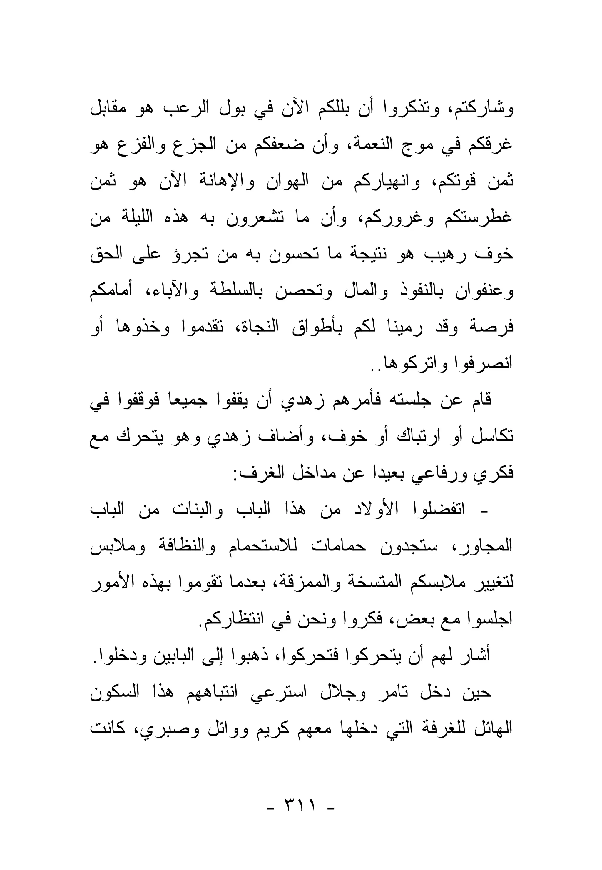 ‫ﻭﺸﺎﺭﻜﺘﻡ، ﻭﺘﺫﻜﺭﻭﺍ ﺃﻥ ﺒﻠﻠﻜﻡ ﺍﻵﻥ ﻓﻲ ﺒﻭل ﺍﻟﺭﻋﺏ ﻫﻭ ﻤﻘﺎﺒل‬
‫ﻏﺭﻗﻜﻡ ﻓﻲ ﻤﻭﺝ ﺍﻟﻨﻌﻤﺔ، ﻭﺃﻥ ﻀﻌﻔﻜﻡ ﻤﻥ ﺍﻟﺠﺯﻉ ﻭﺍﻟﻔﺯﻉ ﻫﻭ‬
‫ﺜﻤﻥ ﻗﻭﺘﻜﻡ، ﻭﺍﻨﻬﻴﺎﺭﻜﻡ ﻤﻥ ﺍﻟﻬﻭﺍﻥ ﻭﺍﻹﻫﺎﻨﺔ ﺍﻵﻥ ﻫﻭ ﺜﻤﻥ‬
‫ﻏﻁﺭﺴﺘﻜﻡ ﻭﻏﺭﻭﺭﻜﻡ، ﻭﺃﻥ ﻤﺎ ﺘﺸﻌﺭﻭﻥ ﺒﻪ ﻫﺫﻩ ﺍﻟﻠﻴﻠﺔ ﻤﻥ‬
‫ﺨﻭﻑ ﺭﻫﻴﺏ ﻫﻭ ﻨﺘﻴﺠﺔ ﻤﺎ ﺘﺤﺴﻭﻥ ﺒﻪ ﻤﻥ ﺘﺠﺭﺅ ﻋﻠﻰ ﺍﻟﺤﻕ‬
‫ﻭﻋﻨﻔﻭﺍﻥ ﺒﺎﻟﻨﻔﻭﺫ ﻭﺍﻟﻤﺎل ﻭﺘﺤﺼﻥ ﺒﺎﻟﺴﻠﻁﺔ ﻭﺍﻵﺒﺎﺀ، ﺃﻤﺎﻤﻜﻡ‬
‫ﻓﺭﺼﺔ ﻭﻗﺩ ﺭﻤﻴﻨﺎ ﻟﻜﻡ ﺒﺄﻁﻭﺍﻕ ﺍﻟﻨﺠﺎﺓ، ﺘﻘﺩﻤﻭﺍ ﻭﺨﺫﻭﻫﺎ ﺃﻭ‬
                                     ‫ﺍﻨﺼﺭﻓﻭﺍ ﻭﺍﺘﺭﻜﻭﻫﺎ..‬
‫ﻗﺎﻡ ﻋﻥ ﺠﻠﺴﺘﻪ ﻓﺄﻤﺭﻫﻡ ﺯﻫﺩﻱ ﺃﻥ ﻴﻘﻔﻭﺍ ﺠﻤﻴ ‪‬ﺎ ﻓﻭﻗﻔﻭﺍ ﻓﻲ‬
           ‫ﻌ‬
‫ﺘﻜﺎﺴل ﺃﻭ ﺍﺭﺘﺒﺎﻙ ﺃﻭ ﺨﻭﻑ، ﻭﺃﻀﺎﻑ ﺯﻫﺩﻱ ﻭﻫﻭ ﻴﺘﺤﺭﻙ ﻤﻊ‬
                   ‫ﻓﻜﺭﻱ ﻭﺭﻓﺎﻋﻲ ﺒﻌﻴ ‪‬ﺍ ﻋﻥ ﻤﺩﺍﺨل ﺍﻟﻐﺭﻑ:‬
                                    ‫ﺩ‬
‫- ﺍﺘﻔﻀﻠﻭﺍ ﺍﻷﻭﻻﺩ ﻤﻥ ﻫﺫﺍ ﺍﻟﺒﺎﺏ ﻭﺍﻟﺒﻨﺎﺕ ﻤﻥ ﺍﻟﺒﺎﺏ‬
‫ﺍﻟﻤﺠﺎﻭﺭ، ﺴﺘﺠﺩﻭﻥ ﺤﻤﺎﻤﺎﺕ ﻟﻼﺴﺘﺤﻤﺎﻡ ﻭﺍﻟﻨﻅﺎﻓﺔ ﻭﻤﻼﺒﺱ‬
‫ﻟﺘﻐﻴﻴﺭ ﻤﻼﺒﺴﻜﻡ ﺍﻟﻤﺘﺴﺨﺔ ﻭﺍﻟﻤﻤﺯﻗﺔ، ﺒﻌﺩﻤﺎ ﺘﻘﻭﻤﻭﺍ ﺒﻬﺫﻩ ﺍﻷﻤﻭﺭ‬
              ‫ﺍﺠﻠﺴﻭﺍ ﻤﻊ ﺒﻌﺽ، ﻓﻜﺭﻭﺍ ﻭﻨﺤﻥ ﻓﻲ ﺍﻨﺘﻅﺎﺭﻜﻡ.‬
‫ﺃﺸﺎﺭ ﻟﻬﻡ ﺃﻥ ﻴﺘﺤﺭﻜﻭﺍ ﻓﺘﺤﺭﻜﻭﺍ، ﺫﻫﺒﻭﺍ ﺇﻟﻰ ﺍﻟﺒﺎﺒﻴﻥ ﻭﺩﺨﻠﻭﺍ.‬
‫ﺤﻴﻥ ﺩﺨل ﺘﺎﻤﺭ ﻭﺠﻼل ﺍﺴﺘﺭﻋﻲ ﺍﻨﺘﺒﺎﻫﻬﻡ ﻫﺫﺍ ﺍﻟﺴﻜﻭﻥ‬
‫ﺍﻟﻬﺎﺌل ﻟﻠﻐﺭﻓﺔ ﺍﻟﺘﻲ ﺩﺨﻠﻬﺎ ﻤﻌﻬﻡ ﻜﺭﻴﻡ ﻭﻭﺍﺌل ﻭﺼﺒﺭﻱ، ﻜﺎﻨﺕ‬


                       ‫- ١١٣ -‬
 