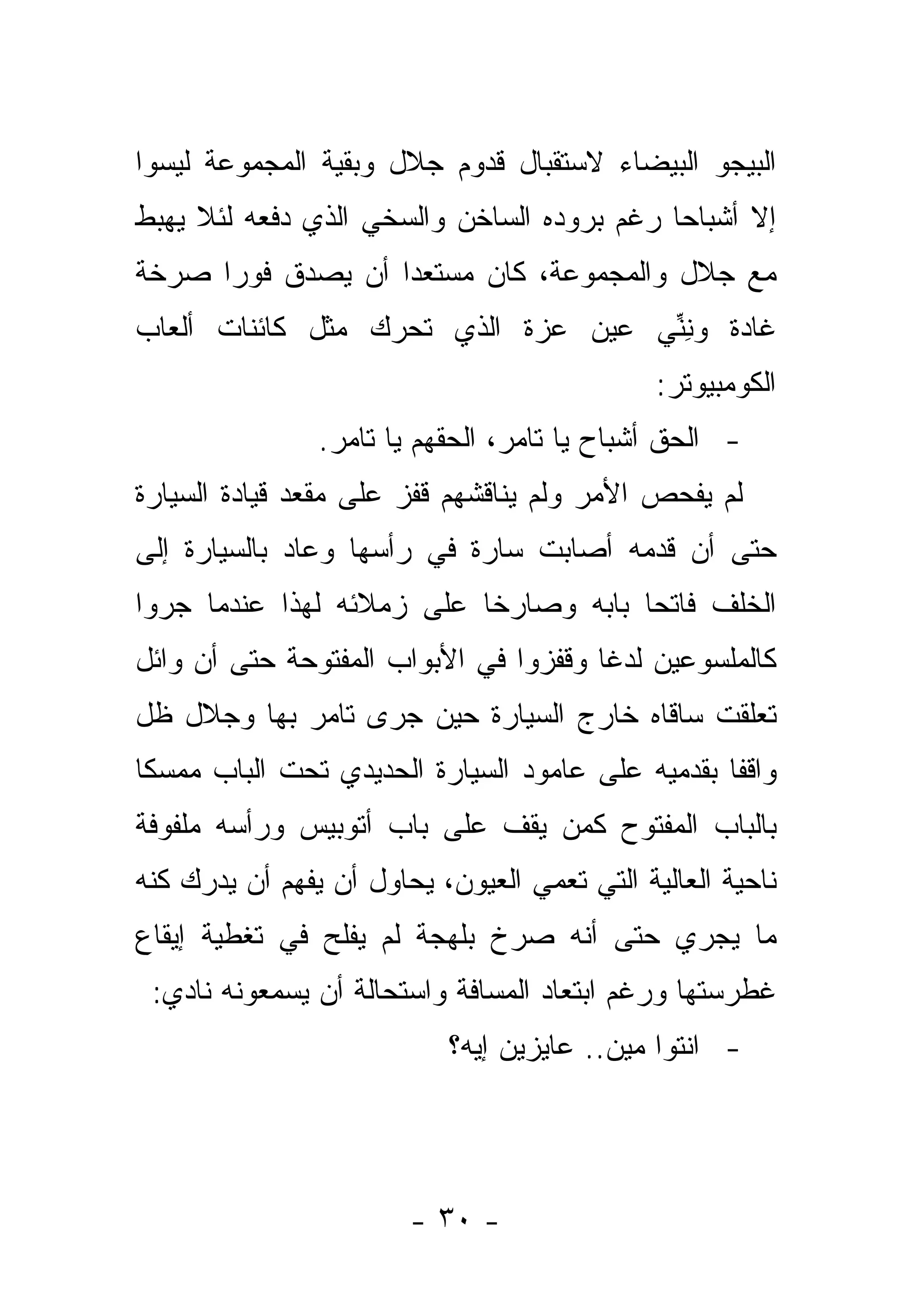 ‫ﺍﻟﺒﻴﺠﻭ ﺍﻟﺒﻴﻀﺎﺀ ﻻﺴﺘﻘﺒﺎل ﻗﺩﻭﻡ ﺠﻼل ﻭﺒﻘﻴﺔ ﺍﻟﻤﺠﻤﻭﻋﺔ ﻟﻴﺴﻭﺍ‬
‫ﺇﻻ ﺃﺸﺒﺎ ‪‬ﺎ ﺭﻏﻡ ﺒﺭﻭﺩﻩ ﺍﻟﺴﺎﺨﻥ ﻭﺍﻟﺴﺨﻲ ﺍﻟﺫﻱ ﺩﻓﻌﻪ ﻟﺌﻼ ﻴﻬﺒﻁ‬
                                            ‫ﺤ‬
‫ﻤﻊ ﺠﻼل ﻭﺍﻟﻤﺠﻤﻭﻋﺔ، ﻜﺎﻥ ﻤﺴﺘﻌ ‪‬ﺍ ﺃﻥ ﻴﺼﺩﻕ ﻓﻭ ‪‬ﺍ ﺼﺭﺨﺔ‬
      ‫ﺭ‬             ‫ﺩ‬
‫ﻏﺎﺩﺓ ﻭﻨﻨﻲ ﻋﻴﻥ ﻋﺯﺓ ﺍﻟﺫﻱ ﺘﺤﺭﻙ ﻤﺜل ﻜﺎﺌﻨﺎﺕ ﺃﻟﻌﺎﺏ‬
                                    ‫ِﱢ‬
                                              ‫ﺍﻟﻜﻭﻤﺒﻴﻭﺘﺭ:‬
                ‫- ﺍﻟﺤﻕ ﺃﺸﺒﺎﺡ ﻴﺎ ﺘﺎﻤﺭ، ﺍﻟﺤﻘﻬﻡ ﻴﺎ ﺘﺎﻤﺭ.‬
‫ﻟﻡ ﻴﻔﺤﺹ ﺍﻷﻤﺭ ﻭﻟﻡ ﻴﻨﺎﻗﺸﻬﻡ ﻗﻔﺯ ﻋﻠﻰ ﻤﻘﻌﺩ ﻗﻴﺎﺩﺓ ﺍﻟﺴﻴﺎﺭﺓ‬
‫ﺤﺘﻰ ﺃﻥ ﻗﺩﻤﻪ ﺃﺼﺎﺒﺕ ﺴﺎﺭﺓ ﻓﻲ ﺭﺃﺴﻬﺎ ﻭﻋﺎﺩ ﺒﺎﻟﺴﻴﺎﺭﺓ ﺇﻟﻰ‬
‫ﺍﻟﺨﻠﻑ ﻓﺎﺘ ‪‬ﺎ ﺒﺎﺒﻪ ﻭﺼﺎﺭ ﹰﺎ ﻋﻠﻰ ﺯﻤﻼﺌﻪ ﻟﻬﺫﺍ ﻋﻨﺩﻤﺎ ﺠﺭﻭﺍ‬
                           ‫ﺨ‬            ‫ﺤ‬
‫ﻜﺎﻟﻤﻠﺴﻭﻋﻴﻥ ﻟﺩ ﹰﺎ ﻭﻗﻔﺯﻭﺍ ﻓﻲ ﺍﻷﺒﻭﺍﺏ ﺍﻟﻤﻔﺘﻭﺤﺔ ﺤﺘﻰ ﺃﻥ ﻭﺍﺌل‬
                                       ‫ﻏ‬
‫ﺘﻌﻠﻘﺕ ﺴﺎﻗﺎﻩ ﺨﺎﺭﺝ ﺍﻟﺴﻴﺎﺭﺓ ﺤﻴﻥ ﺠﺭﻯ ﺘﺎﻤﺭ ﺒﻬﺎ ﻭﺠﻼل ﻅل‬
‫ﻭﺍﻗ ﹰﺎ ﺒﻘﺩﻤﻴﻪ ﻋﻠﻰ ﻋﺎﻤﻭﺩ ﺍﻟﺴﻴﺎﺭﺓ ﺍﻟﺤﺩﻴﺩﻱ ﺘﺤﺕ ﺍﻟﺒﺎﺏ ﻤﻤﺴ ﹰﺎ‬
 ‫ﻜ‬                                                 ‫ﻔ‬
‫ﺒﺎﻟﺒﺎﺏ ﺍﻟﻤﻔﺘﻭﺡ ﻜﻤﻥ ﻴﻘﻑ ﻋﻠﻰ ﺒﺎﺏ ﺃﺘﻭﺒﻴﺱ ﻭﺭﺃﺴﻪ ﻤﻠﻔﻭﻓﺔ‬
‫ﻨﺎﺤﻴﺔ ﺍﻟﻌﺎﻟﻴﺔ ﺍﻟﺘﻲ ﺘﻌﻤﻲ ﺍﻟﻌﻴﻭﻥ، ﻴﺤﺎﻭل ﺃﻥ ﻴﻔﻬﻡ ﺃﻥ ﻴﺩﺭﻙ ﻜﻨﻪ‬
‫ﻤﺎ ﻴﺠﺭﻱ ﺤﺘﻰ ﺃﻨﻪ ﺼﺭﺥ ﺒﻠﻬﺠﺔ ﻟﻡ ﻴﻔﻠﺢ ﻓﻲ ﺘﻐﻁﻴﺔ ﺇﻴﻘﺎﻉ‬
 ‫ﻏﻁﺭﺴﺘﻬﺎ ﻭﺭﻏﻡ ﺍﺒﺘﻌﺎﺩ ﺍﻟﻤﺴﺎﻓﺔ ﻭﺍﺴﺘﺤﺎﻟﺔ ﺃﻥ ﻴﺴﻤﻌﻭﻨﻪ ﻨﺎﺩﻱ:‬
                           ‫- ﺍﻨﺘﻭﺍ ﻤﻴﻥ.. ﻋﺎﻴﺯﻴﻥ ﺇﻴﻪ؟‬




                        ‫- ٠٣ -‬
 