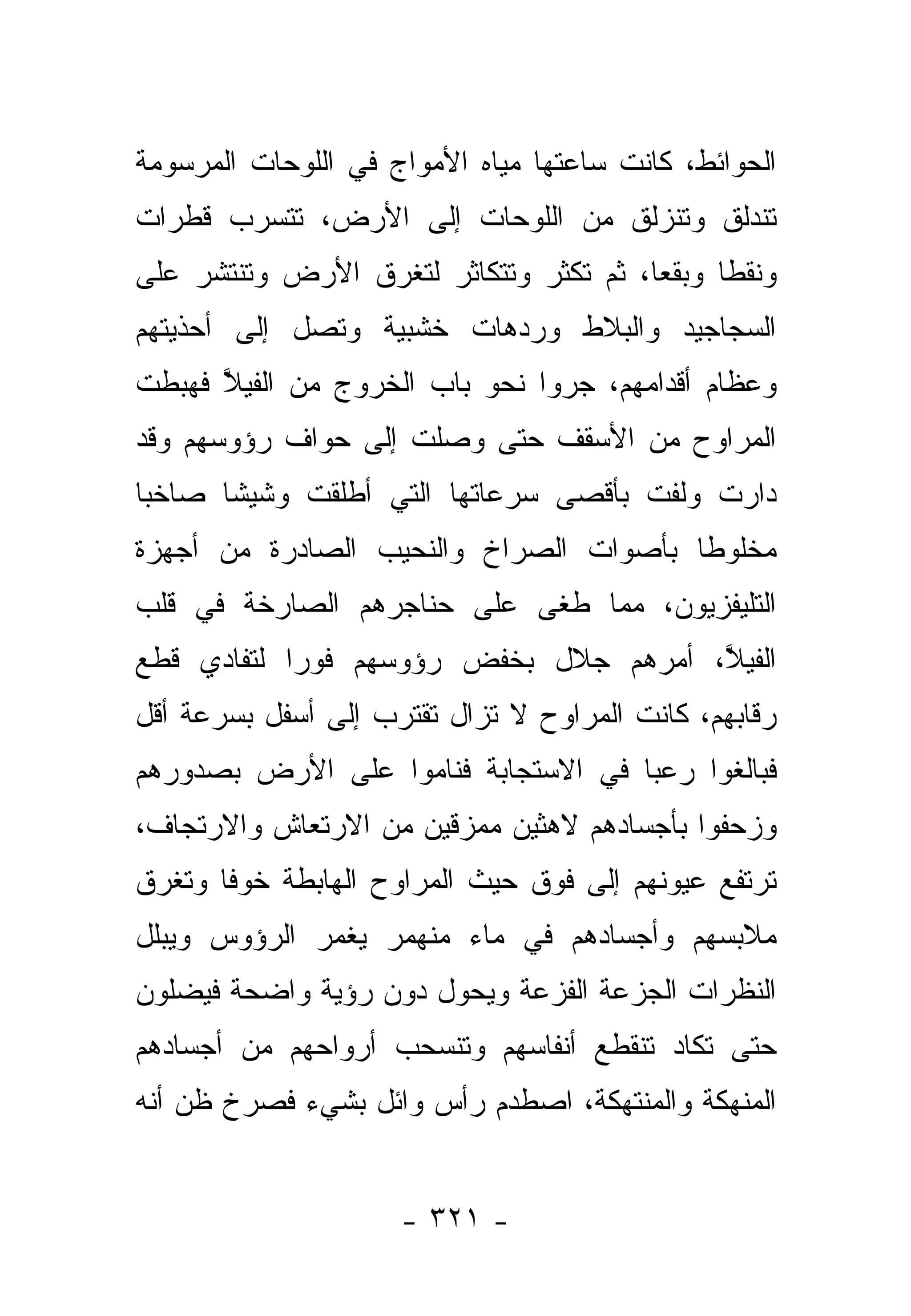 ‫ﺍﻟﺤﻭﺍﺌﻁ، ﻜﺎﻨﺕ ﺴﺎﻋﺘﻬﺎ ﻤﻴﺎﻩ ﺍﻷﻤﻭﺍﺝ ﻓﻲ ﺍﻟﻠﻭﺤﺎﺕ ﺍﻟﻤﺭﺴﻭﻤﺔ‬
‫ﺘﻨﺩﻟﻕ ﻭﺘﻨﺯﻟﻕ ﻤﻥ ﺍﻟﻠﻭﺤﺎﺕ ﺇﻟﻰ ﺍﻷﺭﺽ، ﺘﺘﺴﺭﺏ ﻗﻁﺭﺍﺕ‬
‫ﻭﻨﻘﻁﺎ ﻭﺒﻘﻌﺎ، ﺜﻡ ﺘﻜﺜﺭ ﻭﺘﺘﻜﺎﺜﺭ ﻟﺘﻐﺭﻕ ﺍﻷﺭﺽ ﻭﺘﻨﺘﺸﺭ ﻋﻠﻰ‬
                                        ‫‪‬‬     ‫ﹰ‬
‫ﺍﻟﺴﺠﺎﺠﻴﺩ ﻭﺍﻟﺒﻼﻁ ﻭﺭﺩﻫﺎﺕ ﺨﺸﺒﻴﺔ ﻭﺘﺼل ﺇﻟﻰ ﺃﺤﺫﻴﺘﻬﻡ‬
‫ﻭﻋﻅﺎﻡ ﺃﻗﺩﺍﻤﻬﻡ، ﺠﺭﻭﺍ ﻨﺤﻭ ﺒﺎﺏ ﺍﻟﺨﺭﻭﺝ ﻤﻥ ﺍﻟﻔﻴﻼ ﻓﻬﺒﻁﺕ‬
      ‫ﱠ‬
‫ﺍﻟﻤﺭﺍﻭﺡ ﻤﻥ ﺍﻷﺴﻘﻑ ﺤﺘﻰ ﻭﺼﻠﺕ ﺇﻟﻰ ﺤﻭﺍﻑ ﺭﺅﻭﺴﻬﻡ ﻭﻗﺩ‬
‫ﺩﺍﺭﺕ ﻭﻟﻔﺕ ﺒﺄﻗﺼﻰ ﺴﺭﻋﺎﺘﻬﺎ ﺍﻟﺘﻲ ﺃﻁﻠﻘﺕ ﻭﺸﻴﺸﺎ ﺼﺎﺨ ‪‬ﺎ‬
 ‫ﺒ‬      ‫ﹰ‬
‫ﻤﺨﻠﻭﻁﺎ ﺒﺄﺼﻭﺍﺕ ﺍﻟﺼﺭﺍﺥ ﻭﺍﻟﻨﺤﻴﺏ ﺍﻟﺼﺎﺩﺭﺓ ﻤﻥ ﺃﺠﻬﺯﺓ‬
                                        ‫ﹰ‬
‫ﺍﻟﺘﻠﻴﻔﺯﻴﻭﻥ، ﻤﻤﺎ ﻁﻐﻰ ﻋﻠﻰ ﺤﻨﺎﺠﺭﻫﻡ ﺍﻟﺼﺎﺭﺨﺔ ﻓﻲ ﻗﻠﺏ‬
‫ﺍﻟﻔﻴﻼ، ﺃﻤﺭﻫﻡ ﺠﻼل ﺒﺨﻔﺽ ﺭﺅﻭﺴﻬﻡ ﻓﻭ ‪‬ﺍ ﻟﺘﻔﺎﺩﻱ ﻗﻁﻊ‬
            ‫ﺭ‬                           ‫ﱠ‬
‫ﺭﻗﺎﺒﻬﻡ، ﻜﺎﻨﺕ ﺍﻟﻤﺭﺍﻭﺡ ﻻ ﺘﺯﺍل ﺘﻘﺘﺭﺏ ﺇﻟﻰ ﺃﺴﻔل ﺒﺴﺭﻋﺔ ﺃﻗل‬
‫ﻓﺒﺎﻟﻐﻭﺍ ﺭﻋﺒﺎ ﻓﻲ ﺍﻻﺴﺘﺠﺎﺒﺔ ﻓﻨﺎﻤﻭﺍ ﻋﻠﻰ ﺍﻷﺭﺽ ﺒﺼﺩﻭﺭﻫﻡ‬
                                     ‫‪‬‬
‫ﻭﺯﺤﻔﻭﺍ ﺒﺄﺠﺴﺎﺩﻫﻡ ﻻﻫﺜﻴﻥ ﻤﻤﺯﻗﻴﻥ ﻤﻥ ﺍﻻﺭﺘﻌﺎﺵ ﻭﺍﻻﺭﺘﺠﺎﻑ،‬
‫ﺘﺭﺘﻔﻊ ﻋﻴﻭﻨﻬﻡ ﺇﻟﻰ ﻓﻭﻕ ﺤﻴﺙ ﺍﻟﻤﺭﺍﻭﺡ ﺍﻟﻬﺎﺒﻁﺔ ﺨﻭﻓﺎ ﻭﺘﻐﺭﻕ‬
       ‫ﹰ‬
‫ﻤﻼﺒﺴﻬﻡ ﻭﺃﺠﺴﺎﺩﻫﻡ ﻓﻲ ﻤﺎﺀ ﻤﻨﻬﻤﺭ ﻴﻐﻤﺭ ﺍﻟﺭﺅﻭﺱ ﻭﻴﺒﻠل‬
‫ﺍﻟﻨﻅﺭﺍﺕ ﺍﻟﺠﺯﻋﺔ ﺍﻟﻔﺯﻋﺔ ﻭﻴﺤﻭل ﺩﻭﻥ ﺭﺅﻴﺔ ﻭﺍﻀﺤﺔ ﻓﻴﻀﻠﻭﻥ‬
‫ﺤﺘﻰ ﺘﻜﺎﺩ ﺘﻨﻘﻁﻊ ﺃﻨﻔﺎﺴﻬﻡ ﻭﺘﻨﺴﺤﺏ ﺃﺭﻭﺍﺤﻬﻡ ﻤﻥ ﺃﺠﺴﺎﺩﻫﻡ‬
‫ﺍﻟﻤﻨﻬﻜﺔ ﻭﺍﻟﻤﻨﺘﻬﻜﺔ، ﺍﺼﻁﺩﻡ ﺭﺃﺱ ﻭﺍﺌل ﺒﺸﻲﺀ ﻓﺼﺭﺥ ﻅﻥ ﺃﻨﻪ‬


                     ‫- ١٢٣ -‬
 