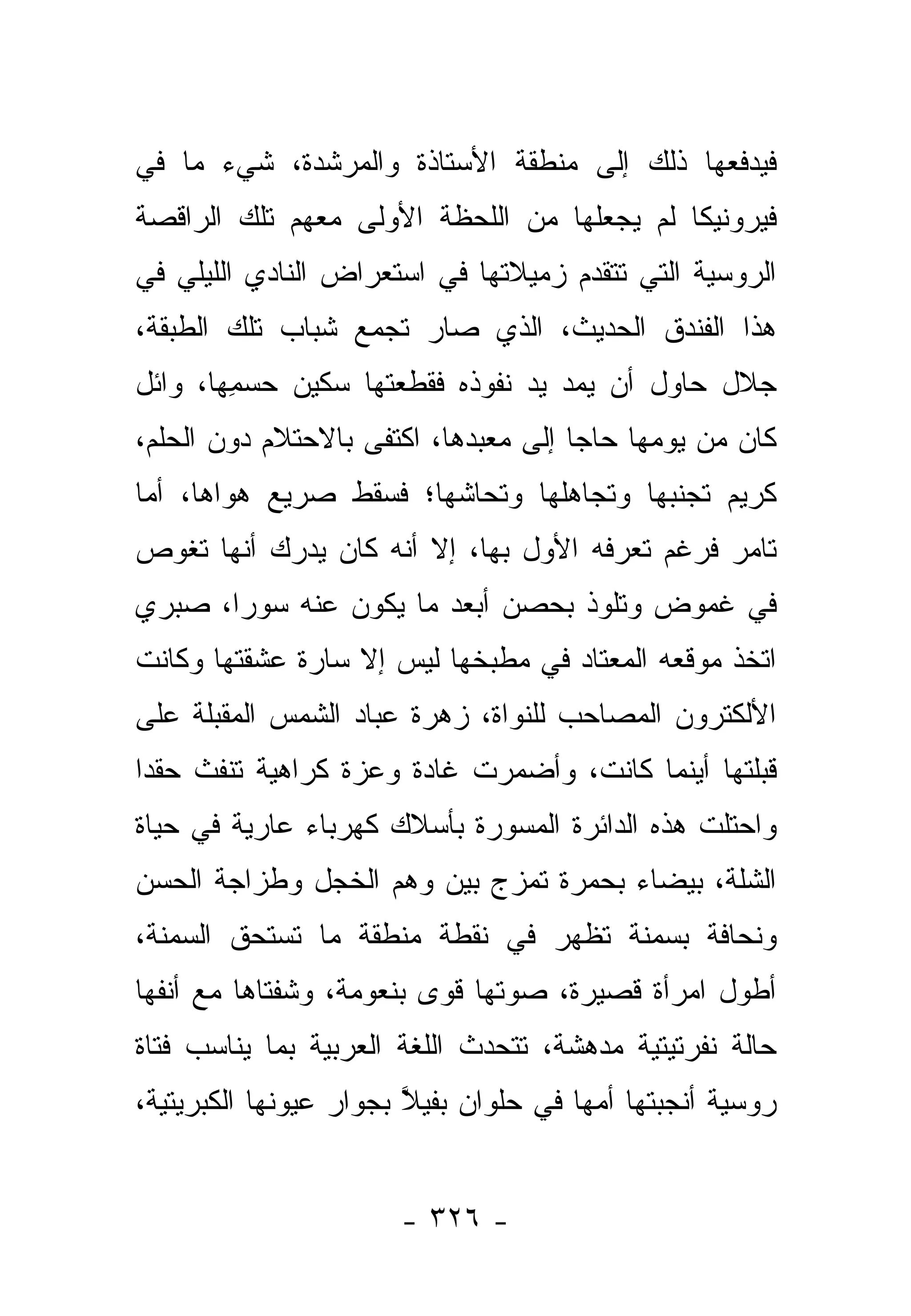 ‫ﻓﻴﺩﻓﻌﻬﺎ ﺫﻟﻙ ﺇﻟﻰ ﻤﻨﻁﻘﺔ ﺍﻷﺴﺘﺎﺫﺓ ﻭﺍﻟﻤﺭﺸﺩﺓ، ﺸﻲﺀ ﻤﺎ ﻓﻲ‬
‫ﻓﻴﺭﻭﻨﻴﻜﺎ ﻟﻡ ﻴﺠﻌﻠﻬﺎ ﻤﻥ ﺍﻟﻠﺤﻅﺔ ﺍﻷﻭﻟﻰ ﻤﻌﻬﻡ ﺘﻠﻙ ﺍﻟﺭﺍﻗﺼﺔ‬
‫ﺍﻟﺭﻭﺴﻴﺔ ﺍﻟﺘﻲ ﺘﺘﻘﺩﻡ ﺯﻤﻴﻼﺘﻬﺎ ﻓﻲ ﺍﺴﺘﻌﺭﺍﺽ ﺍﻟﻨﺎﺩﻱ ﺍﻟﻠﻴﻠﻲ ﻓﻲ‬
‫ﻫﺫﺍ ﺍﻟﻔﻨﺩﻕ ﺍﻟﺤﺩﻴﺙ، ﺍﻟﺫﻱ ﺼﺎﺭ ﺘﺠﻤﻊ ﺸﺒﺎﺏ ﺘﻠﻙ ﺍﻟﻁﺒﻘﺔ،‬
‫ﺠﻼل ﺤﺎﻭل ﺃﻥ ﻴﻤﺩ ﻴﺩ ﻨﻔﻭﺫﻩ ﻓﻘﻁﻌﺘﻬﺎ ﺴﻜﻴﻥ ﺤﺴﻤﻬﺎ، ﻭﺍﺌل‬
        ‫‪ِ  ‬‬     ‫ﹶ ‪‬ﹾ‬
‫ﻜﺎﻥ ﻤﻥ ﻴﻭﻤﻬﺎ ﺤﺎﺠﺎ ﺇﻟﻰ ﻤﻌﺒﺩﻫﺎ، ﺍﻜﺘﻔﻰ ﺒﺎﻻﺤﺘﻼﻡ ﺩﻭﻥ ﺍﻟﺤﻠﻡ،‬
                                      ‫‪‬‬
‫ﻜﺭﻴﻡ ﺘﺠﻨﺒﻬﺎ ﻭﺘﺠﺎﻫﻠﻬﺎ ﻭﺘﺤﺎﺸﻬﺎ؛ ﻓﺴﻘﻁ ﺼﺭﻴﻊ ﻫﻭﺍﻫﺎ، ﺃﻤﺎ‬
‫ﺘﺎﻤﺭ ﻓﺭﻏﻡ ﺘﻌﺭﻓﻪ ﺍﻷﻭل ﺒﻬﺎ، ﺇﻻ ﺃﻨﻪ ﻜﺎﻥ ﻴﺩﺭﻙ ﺃﻨﻬﺎ ﺘﻐﻭﺹ‬
‫ﻓﻲ ﻏﻤﻭﺽ ﻭﺘﻠﻭﺫ ﺒﺤﺼﻥ ﺃﺒﻌﺩ ﻤﺎ ﻴﻜﻭﻥ ﻋﻨﻪ ﺴﻭﺭﺍ، ﺼﺒﺭﻱ‬
       ‫‪‬‬
‫ﺍﺘﺨﺫ ﻤﻭﻗﻌﻪ ﺍﻟﻤﻌﺘﺎﺩ ﻓﻲ ﻤﻁﺒﺨﻬﺎ ﻟﻴﺱ ﺇﻻ ﺴﺎﺭﺓ ﻋﺸﻘﺘﻬﺎ ﻭﻜﺎﻨﺕ‬
‫ﺍﻷﻟﻜﺘﺭﻭﻥ ﺍﻟﻤﺼﺎﺤﺏ ﻟﻠﻨﻭﺍﺓ، ﺯﻫﺭﺓ ﻋﺒﺎﺩ ﺍﻟﺸﻤﺱ ﺍﻟﻤﻘﺒﻠﺔ ﻋﻠﻰ‬
‫ﻗﺒﻠﺘﻬﺎ ﺃﻴﻨﻤﺎ ﻜﺎﻨﺕ، ﻭﺃﻀﻤﺭﺕ ﻏﺎﺩﺓ ﻭﻋﺯﺓ ﻜﺭﺍﻫﻴﺔ ﺘﻨﻔﺙ ﺤﻘﺩﺍ‬
 ‫‪‬‬
‫ﻭﺍﺤﺘﻠﺕ ﻫﺫﻩ ﺍﻟﺩﺍﺌﺭﺓ ﺍﻟﻤﺴﻭﺭﺓ ﺒﺄﺴﻼﻙ ﻜﻬﺭﺒﺎﺀ ﻋﺎﺭﻴﺔ ﻓﻲ ﺤﻴﺎﺓ‬
‫ﺍﻟﺸﻠﺔ، ﺒﻴﻀﺎﺀ ﺒﺤﻤﺭﺓ ﺘﻤﺯﺝ ﺒﻴﻥ ﻭﻫﻡ ﺍﻟﺨﺠل ﻭﻁﺯﺍﺠﺔ ﺍﻟﺤﺴﻥ‬
  ‫‪‬‬
‫ﻭﻨﺤﺎﻓﺔ ﺒﺴﻤﻨﺔ ﺘﻅﻬﺭ ﻓﻲ ﻨﻘﻁﺔ ﻤﻨﻁﻘﺔ ﻤﺎ ﺘﺴﺘﺤﻕ ﺍﻟﺴﻤﻨﺔ،‬
‫ﺃﻁﻭل ﺍﻤﺭﺃﺓ ﻗﺼﻴﺭﺓ، ﺼﻭﺘﻬﺎ ﻗﻭﻯ ﺒﻨﻌﻭﻤﺔ، ﻭﺸﻔﺘﺎﻫﺎ ﻤﻊ ﺃﻨﻔﻬﺎ‬
‫ﺤﺎﻟﺔ ﻨﻔﺭﺘﻴﺘﻴﺔ ﻤﺩﻫﺸﺔ، ﺘﺘﺤﺩﺙ ﺍﻟﻠﻐﺔ ﺍﻟﻌﺭﺒﻴﺔ ﺒﻤﺎ ﻴﻨﺎﺴﺏ ﻓﺘﺎﺓ‬
‫ﺭﻭﺴﻴﺔ ﺃﻨﺠﺒﺘﻬﺎ ﺃﻤﻬﺎ ﻓﻲ ﺤﻠﻭﺍﻥ ﺒﻔﻴﻼ ﺒﺠﻭﺍﺭ ﻋﻴﻭﻨﻬﺎ ﺍﻟﻜﺒﺭﻴﺘﻴﺔ،‬
                        ‫ﱠ‬


                       ‫- ٦٢٣ -‬
 