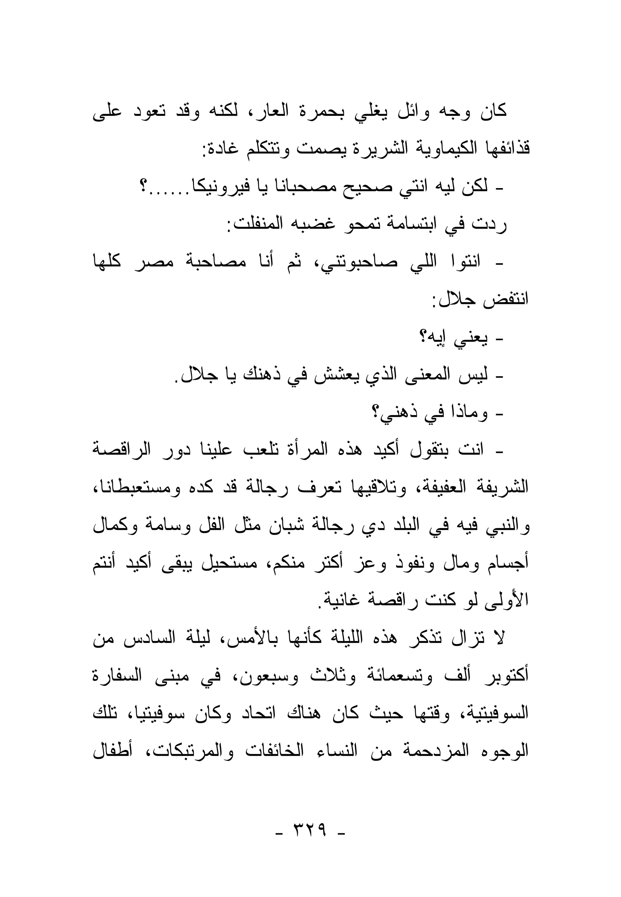 ‫ﻜﺎﻥ ﻭﺠﻪ ﻭﺍﺌل ﻴﻐﻠﻲ ﺒﺤﻤﺭﺓ ﺍﻟﻌﺎﺭ، ﻟﻜﻨﻪ ﻭﻗﺩ ﺘﻌﻭﺩ ﻋﻠﻰ‬
             ‫ﻗﺫﺍﺌﻔﻬﺎ ﺍﻟﻜﻴﻤﺎﻭﻴﺔ ﺍﻟﺸﺭﻴﺭﺓ ﻴﺼﻤﺕ ﻭﺘﺘﻜﻠﻡ ﻏﺎﺩﺓ:‬
     ‫- ﻟﻜﻥ ﻟﻴﻪ ﺍﻨﺘﻲ ﺼﺤﻴﺢ ﻤﺼﺤﺒﺎﻨﺎ ﻴﺎ ﻓﻴﺭﻭﻨﻴﻜﺎ......؟‬
                ‫ﺭﺩﺕ ﻓﻲ ﺍﺒﺘﺴﺎﻤﺔ ﺘﻤﺤﻭ ﻏﻀﺒﻪ ﺍﻟﻤﻨﻔﻠﺕ:‬
‫- ﺍﻨﺘﻭﺍ ﺍﻟﻠﻲ ﺼﺎﺤﺒﻭﺘﻨﻲ، ﺜﻡ ﺃﻨﺎ ﻤﺼﺎﺤﺒﺔ ﻤﺼﺭ ﻜﻠﻬﺎ‬
                                           ‫ﺍﻨﺘﻔﺽ ﺠﻼل:‬
                                         ‫- ﻴﻌﻨﻲ ﺇﻴﻪ؟‬
         ‫- ﻟﻴﺱ ﺍﻟﻤﻌﻨﻰ ﺍﻟﺫﻱ ﻴﻌﺸﺵ ﻓﻲ ﺫﻫﻨﻙ ﻴﺎ ﺠﻼل.‬
                                   ‫- ﻭﻤﺎﺫﺍ ﻓﻲ ﺫﻫﻨﻲ؟‬
‫- ﺍﻨﺕ ﺒﺘﻘﻭل ﺃﻜﻴﺩ ﻫﺫﻩ ﺍﻟﻤﺭﺃﺓ ﺘﻠﻌﺏ ﻋﻠﻴﻨﺎ ﺩﻭﺭ ﺍﻟﺭﺍﻗﺼﺔ‬
‫ﺍﻟﺸﺭﻴﻔﺔ ﺍﻟﻌﻔﻴﻔﺔ، ﻭﺘﻼﻗﻴﻬﺎ ﺘﻌﺭﻑ ﺭﺠﺎﻟﺔ ﻗﺩ ﻜﺩﻩ ﻭﻤﺴﺘﻌﺒﻁﺎﻨﺎ،‬
‫ﻭﺍﻟﻨﺒﻲ ﻓﻴﻪ ﻓﻲ ﺍﻟﺒﻠﺩ ﺩﻱ ﺭﺠﺎﻟﺔ ﺸﺒﺎﻥ ﻤﺜل ﺍﻟﻔل ﻭﺴﺎﻤﺔ ﻭﻜﻤﺎل‬
             ‫ﹸ‬          ‫ﹸ‬
‫ﺃﺠﺴﺎﻡ ﻭﻤﺎل ﻭﻨﻔﻭﺫ ﻭﻋﺯ ﺃﻜﺘﺭ ﻤﻨﻜﻡ، ﻤﺴﺘﺤﻴل ﻴﺒﻘﻰ ﺃﻜﻴﺩ ﺃﻨﺘﻡ‬
                            ‫ﺍﻷﻭﻟﻰ ﻟﻭ ﻜﻨﺕ ﺭﺍﻗﺼﺔ ﻏﺎﻨﻴﺔ.‬
                                                 ‫َ ‪‬ﹶ‬
‫ﻻ ﺘﺯﺍل ﺘﺫﻜﺭ ﻫﺫﻩ ﺍﻟﻠﻴﻠﺔ ﻜﺄﻨﻬﺎ ﺒﺎﻷﻤﺱ، ﻟﻴﻠﺔ ﺍﻟﺴﺎﺩﺱ ﻤﻥ‬
‫ﺃﻜﺘﻭﺒﺭ ﺃﻟﻑ ﻭﺘﺴﻌﻤﺎﺌﺔ ﻭﺜﻼﺙ ﻭﺴﺒﻌﻭﻥ، ﻓﻲ ﻤﺒﻨﻰ ﺍﻟﺴﻔﺎﺭﺓ‬
‫ﺍﻟﺴﻭﻓﻴﺘﻴﺔ، ﻭﻗﺘﻬﺎ ﺤﻴﺙ ﻜﺎﻥ ﻫﻨﺎﻙ ﺍﺘﺤﺎﺩ ﻭﻜﺎﻥ ﺴﻭﻓﻴﺘﻴﺎ، ﺘﻠﻙ‬
      ‫‪‬‬
‫ﺍﻟﻭﺠﻭﻩ ﺍﻟﻤﺯﺩﺤﻤﺔ ﻤﻥ ﺍﻟﻨﺴﺎﺀ ﺍﻟﺨﺎﺌﻔﺎﺕ ﻭﺍﻟﻤﺭﺘﺒﻜﺎﺕ، ﺃﻁﻔﺎل‬


                      ‫- ٩٢٣ -‬
 