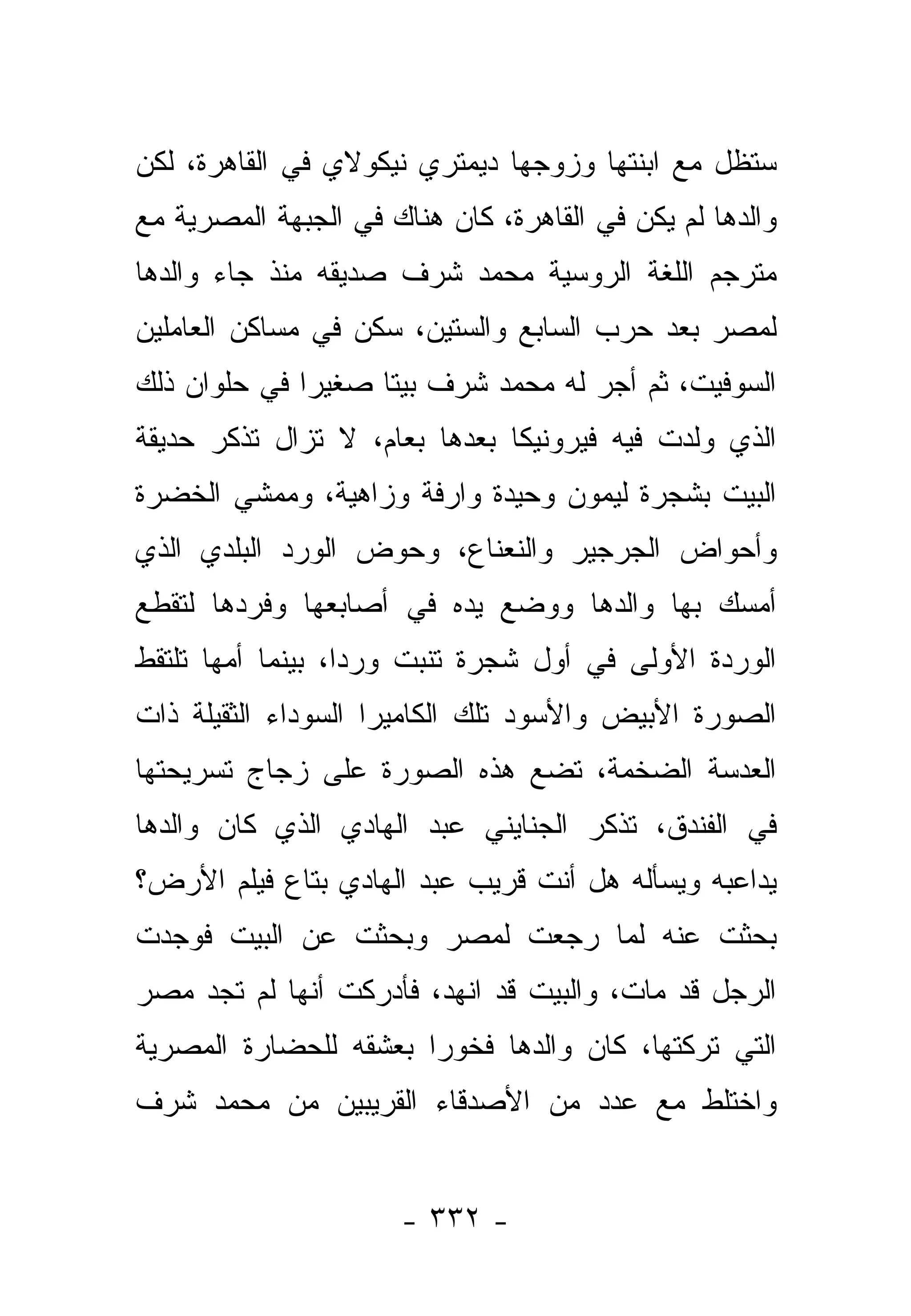 ‫ﺴﺘﻅل ﻤﻊ ﺍﺒﻨﺘﻬﺎ ﻭﺯﻭﺠﻬﺎ ﺩﻴﻤﺘﺭﻱ ﻨﻴﻜﻭﻻﻱ ﻓﻲ ﺍﻟﻘﺎﻫﺭﺓ، ﻟﻜﻥ‬
‫ﻭﺍﻟﺩﻫﺎ ﻟﻡ ﻴﻜﻥ ﻓﻲ ﺍﻟﻘﺎﻫﺭﺓ، ﻜﺎﻥ ﻫﻨﺎﻙ ﻓﻲ ﺍﻟﺠﺒﻬﺔ ﺍﻟﻤﺼﺭﻴﺔ ﻤﻊ‬
‫ﻤﺘﺭﺠﻡ ﺍﻟﻠﻐﺔ ﺍﻟﺭﻭﺴﻴﺔ ﻤﺤﻤﺩ ﺸﺭﻑ ﺼﺩﻴﻘﻪ ﻤﻨﺫ ﺠﺎﺀ ﻭﺍﻟﺩﻫﺎ‬
‫ﻟﻤﺼﺭ ﺒﻌﺩ ﺤﺭﺏ ﺍﻟﺴﺎﺒﻊ ﻭﺍﻟﺴﺘﻴﻥ، ﺴﻜﻥ ﻓﻲ ﻤﺴﺎﻜﻥ ﺍﻟﻌﺎﻤﻠﻴﻥ‬
‫ﺍﻟﺴﻭﻓﻴﺕ، ﺜﻡ ﺃﺠﺭ ﻟﻪ ﻤﺤﻤﺩ ﺸﺭﻑ ﺒﻴﺘﺎ ﺼﻐﻴ ‪‬ﺍ ﻓﻲ ﺤﻠﻭﺍﻥ ﺫﻟﻙ‬
              ‫ﺭ‬      ‫ﹰ‬
‫ﺍﻟﺫﻱ ﻭﻟﺩﺕ ﻓﻴﻪ ﻓﻴﺭﻭﻨﻴﻜﺎ ﺒﻌﺩﻫﺎ ﺒﻌﺎﻡ، ﻻ ﺘﺯﺍل ﺘﺫﻜﺭ ﺤﺩﻴﻘﺔ‬
‫ﺍﻟﺒﻴﺕ ﺒﺸﺠﺭﺓ ﻟﻴﻤﻭﻥ ﻭﺤﻴﺩﺓ ﻭﺍﺭﻓﺔ ﻭﺯﺍﻫﻴﺔ، ﻭﻤﻤﺸﻲ ﺍﻟﺨﻀﺭﺓ‬
‫ﻭﺃﺤﻭﺍﺽ ﺍﻟﺠﺭﺠﻴﺭ ﻭﺍﻟﻨﻌﻨﺎﻉ، ﻭﺤﻭﺽ ﺍﻟﻭﺭﺩ ﺍﻟﺒﻠﺩﻱ ﺍﻟﺫﻱ‬
‫ﺃﻤﺴﻙ ﺒﻬﺎ ﻭﺍﻟﺩﻫﺎ ﻭﻭﻀﻊ ﻴﺩﻩ ﻓﻲ ﺃﺼﺎﺒﻌﻬﺎ ﻭﻓﺭﺩﻫﺎ ﻟﺘﻘﻁﻊ‬
‫ﺍﻟﻭﺭﺩﺓ ﺍﻷﻭﻟﻰ ﻓﻲ ﺃﻭل ﺸﺠﺭﺓ ﺘﻨﺒﺕ ﻭﺭﺩﺍ، ﺒﻴﻨﻤﺎ ﺃﻤﻬﺎ ﺘﻠﺘﻘﻁ‬
                   ‫‪‬‬
‫ﺍﻟﺼﻭﺭﺓ ﺍﻷﺒﻴﺽ ﻭﺍﻷﺴﻭﺩ ﺘﻠﻙ ﺍﻟﻜﺎﻤﻴﺭﺍ ﺍﻟﺴﻭﺩﺍﺀ ﺍﻟﺜﻘﻴﻠﺔ ﺫﺍﺕ‬
‫ﺍﻟﻌﺩﺴﺔ ﺍﻟﻀﺨﻤﺔ، ﺘﻀﻊ ﻫﺫﻩ ﺍﻟﺼﻭﺭﺓ ﻋﻠﻰ ﺯﺠﺎﺝ ﺘﺴﺭﻴﺤﺘﻬﺎ‬
‫ﻓﻲ ﺍﻟﻔﻨﺩﻕ، ﺘﺫﻜﺭ ﺍﻟﺠﻨﺎﻴﻨﻲ ﻋﺒﺩ ﺍﻟﻬﺎﺩﻱ ﺍﻟﺫﻱ ﻜﺎﻥ ﻭﺍﻟﺩﻫﺎ‬
‫ﻴﺩﺍﻋﺒﻪ ﻭﻴﺴﺄﻟﻪ ﻫل ﺃﻨﺕ ﻗﺭﻴﺏ ﻋﺒﺩ ﺍﻟﻬﺎﺩﻱ ﺒﺘﺎﻉ ﻓﻴﻠﻡ ﺍﻷﺭﺽ؟‬
‫ﺒﺤﺜﺕ ﻋﻨﻪ ﻟﻤﺎ ﺭﺠﻌﺕ ﻟﻤﺼﺭ ﻭﺒﺤﺜﺕ ﻋﻥ ﺍﻟﺒﻴﺕ ﻓﻭﺠﺩﺕ‬
‫ﺍﻟﺭﺠل ﻗﺩ ﻤﺎﺕ، ﻭﺍﻟﺒﻴﺕ ﻗﺩ ﺍﻨﻬﺩ، ﻓﺄﺩﺭﻜﺕ ﺃﻨﻬﺎ ﻟﻡ ﺘﺠﺩ ﻤﺼﺭ‬
‫ﺍﻟﺘﻲ ﺘﺭﻜﺘﻬﺎ، ﻜﺎﻥ ﻭﺍﻟﺩﻫﺎ ﻓﺨﻭﺭﺍ ﺒﻌﺸﻘﻪ ﻟﻠﺤﻀﺎﺭﺓ ﺍﻟﻤﺼﺭﻴﺔ‬
                       ‫‪‬‬
‫ﻭﺍﺨﺘﻠﻁ ﻤﻊ ﻋﺩﺩ ﻤﻥ ﺍﻷﺼﺩﻗﺎﺀ ﺍﻟﻘﺭﻴﺒﻴﻥ ﻤﻥ ﻤﺤﻤﺩ ﺸﺭﻑ‬


                      ‫- ٢٣٣ -‬
 