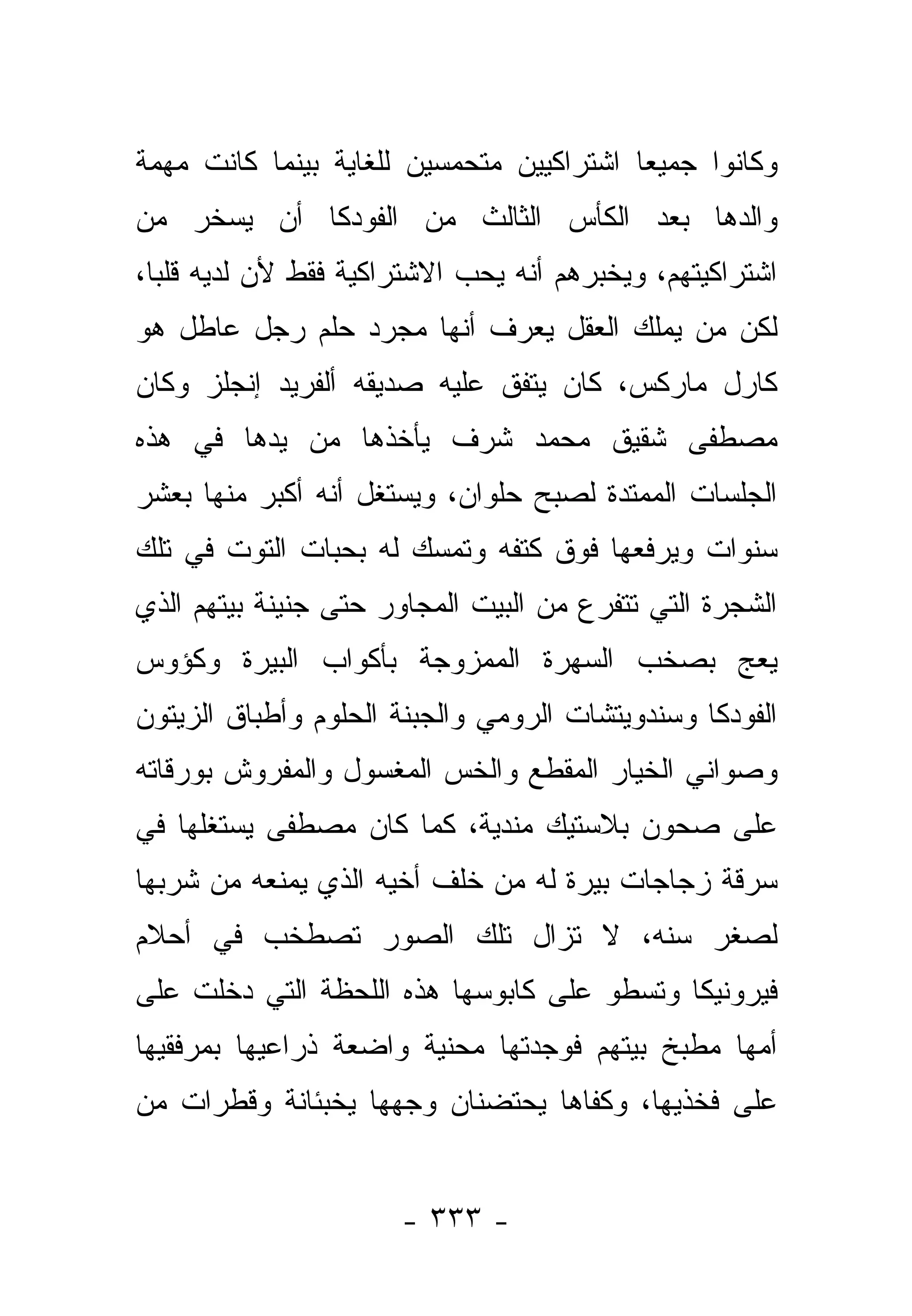 ‫ﻭﻜﺎﻨﻭﺍ ﺠﻤﻴ ‪‬ﺎ ﺍﺸﺘﺭﺍﻜﻴﻴﻥ ﻤﺘﺤﻤﺴﻴﻥ ﻟﻠﻐﺎﻴﺔ ﺒﻴﻨﻤﺎ ﻜﺎﻨﺕ ﻤﻬﻤﺔ‬
                                          ‫ﻌ‬
‫ﻭﺍﻟﺩﻫﺎ ﺒﻌﺩ ﺍﻟﻜﺄﺱ ﺍﻟﺜﺎﻟﺙ ﻤﻥ ﺍﻟﻔﻭﺩﻜﺎ ﺃﻥ ﻴﺴﺨﺭ ﻤﻥ‬
‫ﺍﺸﺘﺭﺍﻜﻴﺘﻬﻡ، ﻭﻴﺨﺒﺭﻫﻡ ﺃﻨﻪ ﻴﺤﺏ ﺍﻻﺸﺘﺭﺍﻜﻴﺔ ﻓﻘﻁ ﻷﻥ ﻟﺩﻴﻪ ﻗﻠ ‪‬ﺎ،‬
  ‫ﺒ‬
‫ﻟﻜﻥ ﻤﻥ ﻴﻤﻠﻙ ﺍﻟﻌﻘل ﻴﻌﺭﻑ ﺃﻨﻬﺎ ﻤﺠﺭﺩ ﺤﻠﻡ ﺭﺠل ﻋﺎﻁل ﻫﻭ‬
‫ﻜﺎﺭل ﻤﺎﺭﻜﺱ، ﻜﺎﻥ ﻴﺘﻔﻕ ﻋﻠﻴﻪ ﺼﺩﻴﻘﻪ ﺃﻟﻔﺭﻴﺩ ﺇﻨﺠﻠﺯ ﻭﻜﺎﻥ‬
‫ﻤﺼﻁﻔﻰ ﺸﻘﻴﻕ ﻤﺤﻤﺩ ﺸﺭﻑ ﻴﺄﺨﺫﻫﺎ ﻤﻥ ﻴﺩﻫﺎ ﻓﻲ ﻫﺫﻩ‬
‫ﺍﻟﺠﻠﺴﺎﺕ ﺍﻟﻤﻤﺘﺩﺓ ﻟﺼﺒﺢ ﺤﻠﻭﺍﻥ، ﻭﻴﺴﺘﻐل ﺃﻨﻪ ﺃﻜﺒﺭ ﻤﻨﻬﺎ ﺒﻌﺸﺭ‬
‫ﺴﻨﻭﺍﺕ ﻭﻴﺭﻓﻌﻬﺎ ﻓﻭﻕ ﻜﺘﻔﻪ ﻭﺘﻤﺴﻙ ﻟﻪ ﺒﺤﺒﺎﺕ ﺍﻟﺘﻭﺕ ﻓﻲ ﺘﻠﻙ‬
‫ﺍﻟﺸﺠﺭﺓ ﺍﻟﺘﻲ ﺘﺘﻔﺭﻉ ﻤﻥ ﺍﻟﺒﻴﺕ ﺍﻟﻤﺠﺎﻭﺭ ﺤﺘﻰ ﺠﻨﻴﻨﺔ ﺒﻴﺘﻬﻡ ﺍﻟﺫﻱ‬
‫ﻴﻌﺞ ﺒﺼﺨﺏ ﺍﻟﺴﻬﺭﺓ ﺍﻟﻤﻤﺯﻭﺠﺔ ﺒﺄﻜﻭﺍﺏ ﺍﻟﺒﻴﺭﺓ ﻭﻜﺅﻭﺱ‬
‫ﺍﻟﻔﻭﺩﻜﺎ ﻭﺴﻨﺩﻭﻴﺘﺸﺎﺕ ﺍﻟﺭﻭﻤﻲ ﻭﺍﻟﺠﺒﻨﺔ ﺍﻟﺤﻠﻭﻡ ﻭﺃﻁﺒﺎﻕ ﺍﻟﺯﻴﺘﻭﻥ‬
‫ﻭﺼﻭﺍﻨﻲ ﺍﻟﺨﻴﺎﺭ ﺍﻟﻤﻘﻁﻊ ﻭﺍﻟﺨﺱ ﺍﻟﻤﻐﺴﻭل ﻭﺍﻟﻤﻔﺭﻭﺵ ﺒﻭﺭﻗﺎﺘﻪ‬
‫ﻋﻠﻰ ﺼﺤﻭﻥ ﺒﻼﺴﺘﻴﻙ ﻤﻨﺩﻴﺔ، ﻜﻤﺎ ﻜﺎﻥ ﻤﺼﻁﻔﻰ ﻴﺴﺘﻐﻠﻬﺎ ﻓﻲ‬
                           ‫‪‬‬
‫ﺴﺭﻗﺔ ﺯﺠﺎﺠﺎﺕ ﺒﻴﺭﺓ ﻟﻪ ﻤﻥ ﺨﻠﻑ ﺃﺨﻴﻪ ﺍﻟﺫﻱ ﻴﻤﻨﻌﻪ ﻤﻥ ﺸﺭﺒﻬﺎ‬
‫ﻟﺼﻐﺭ ﺴﻨﻪ، ﻻ ﺘﺯﺍل ﺘﻠﻙ ﺍﻟﺼﻭﺭ ﺘﺼﻁﺨﺏ ﻓﻲ ﺃﺤﻼﻡ‬
‫ﻓﻴﺭﻭﻨﻴﻜﺎ ﻭﺘﺴﻁﻭ ﻋﻠﻰ ﻜﺎﺒﻭﺴﻬﺎ ﻫﺫﻩ ﺍﻟﻠﺤﻅﺔ ﺍﻟﺘﻲ ﺩﺨﻠﺕ ﻋﻠﻰ‬
‫ﺃﻤﻬﺎ ﻤﻁﺒﺦ ﺒﻴﺘﻬﻡ ﻓﻭﺠﺩﺘﻬﺎ ﻤﺤﻨﻴﺔ ﻭﺍﻀﻌﺔ ﺫﺭﺍﻋﻴﻬﺎ ﺒﻤﺭﻓﻘﻴﻬﺎ‬
                        ‫‪‬‬
‫ﻋﻠﻰ ﻓﺨﺫﻴﻬﺎ، ﻭﻜﻔﺎﻫﺎ ﻴﺤﺘﻀﻨﺎﻥ ﻭﺠﻬﻬﺎ ﻴﺨﺒﺌﺎﻨﺔ ﻭﻗﻁﺭﺍﺕ ﻤﻥ‬


                       ‫- ٣٣٣ -‬
 