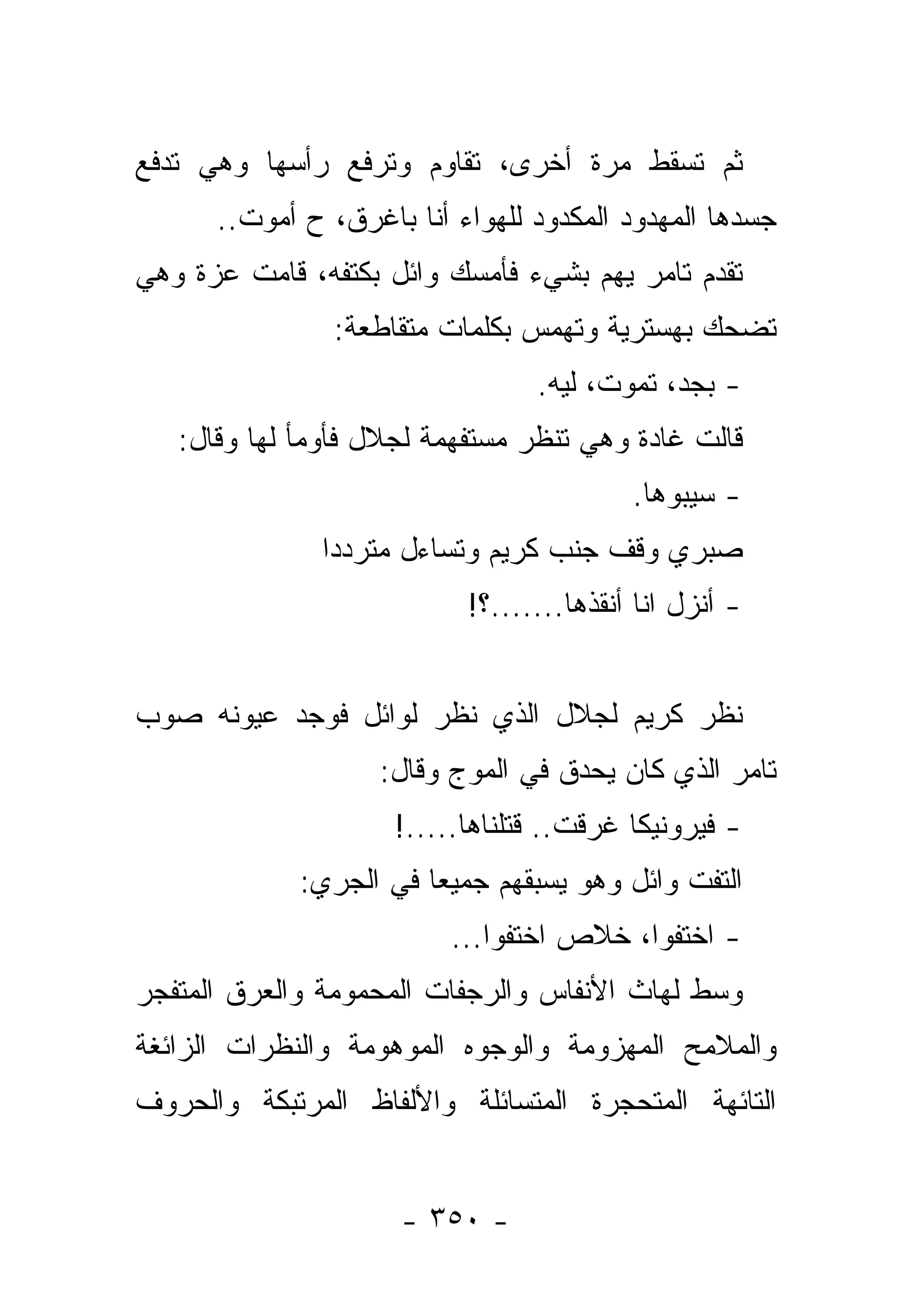 ‫ﺜﻡ ﺘﺴﻘﻁ ﻤﺭﺓ ﺃﺨﺭﻯ، ﺘﻘﺎﻭﻡ ﻭﺘﺭﻓﻊ ﺭﺃﺴﻬﺎ ﻭﻫﻲ ﺘﺩﻓﻊ‬
      ‫ﺠﺴﺩﻫﺎ ﺍﻟﻤﻬﺩﻭﺩ ﺍﻟﻤﻜﺩﻭﺩ ﻟﻠﻬﻭﺍﺀ ﺃﻨﺎ ﺒﺎﻏﺭﻕ، ﺡ ﺃﻤﻭﺕ..‬
‫ﺘﻘﺩﻡ ﺘﺎﻤﺭ ﻴﻬﻡ ﺒﺸﻲﺀ ﻓﺄﻤﺴﻙ ﻭﺍﺌل ﺒﻜﺘﻔﻪ، ﻗﺎﻤﺕ ﻋﺯﺓ ﻭﻫﻲ‬
                ‫ﺘﻀﺤﻙ ﺒﻬﺴﺘﺭﻴﺔ ﻭﺘﻬﻤﺱ ﺒﻜﻠﻤﺎﺕ ﻤﺘﻘﺎﻁﻌﺔ:‬
                                 ‫- ﺒﺠﺩ، ﺘﻤﻭﺕ، ﻟﻴﻪ.‬
   ‫ﻗﺎﻟﺕ ﻏﺎﺩﺓ ﻭﻫﻲ ﺘﻨﻅﺭ ﻤﺴﺘﻔﻬﻤﺔ ﻟﺠﻼل ﻓﺄﻭﻤﺄ ﻟﻬﺎ ﻭﻗﺎل:‬
                                          ‫- ﺴﻴﺒﻭﻫﺎ.‬
               ‫ﺼﺒﺭﻱ ﻭﻗﻑ ﺠﻨﺏ ﻜﺭﻴﻡ ﻭﺘﺴﺎﺀل ﻤﺘﺭﺩﺩﺍ‬
                ‫‪‬‬
                           ‫- ﺃﻨﺯل ﺍﻨﺎ ﺃﻨﻘﺫﻫﺎ.......؟!‬


‫ﻨﻅﺭ ﻜﺭﻴﻡ ﻟﺠﻼل ﺍﻟﺫﻱ ﻨﻅﺭ ﻟﻭﺍﺌل ﻓﻭﺠﺩ ﻋﻴﻭﻨﻪ ﺼﻭﺏ‬
                   ‫ﺘﺎﻤﺭ ﺍﻟﺫﻱ ﻜﺎﻥ ﻴﺤﺩﻕ ﻓﻲ ﺍﻟﻤﻭﺝ ﻭﻗﺎل:‬
                     ‫- ﻓﻴﺭﻭﻨﻴﻜﺎ ﻏﺭﻗﺕ.. ﻗﺘﻠﻨﺎﻫﺎ.....!‬
             ‫ﺍﻟﺘﻔﺕ ﻭﺍﺌل ﻭﻫﻭ ﻴﺴﺒﻘﻬﻡ ﺠﻤﻴ ‪‬ﺎ ﻓﻲ ﺍﻟﺠﺭﻱ:‬
                        ‫ﻌ‬
                          ‫- ﺍﺨﺘﻔﻭﺍ، ﺨﻼﺹ ﺍﺨﺘﻔﻭﺍ...‬
‫ﻭﺴﻁ ﻟﻬﺎﺙ ﺍﻷﻨﻔﺎﺱ ﻭﺍﻟﺭﺠﻔﺎﺕ ﺍﻟﻤﺤﻤﻭﻤﺔ ﻭﺍﻟﻌﺭﻕ ﺍﻟﻤﺘﻔﺠﺭ‬
‫ﻭﺍﻟﻤﻼﻤﺢ ﺍﻟﻤﻬﺯﻭﻤﺔ ﻭﺍﻟﻭﺠﻭﻩ ﺍﻟﻤﻭﻫﻭﻤﺔ ﻭﺍﻟﻨﻅﺭﺍﺕ ﺍﻟﺯﺍﺌﻐﺔ‬
‫ﺍﻟﺘﺎﺌﻬﺔ ﺍﻟﻤﺘﺤﺠﺭﺓ ﺍﻟﻤﺘﺴﺎﺌﻠﺔ ﻭﺍﻷﻟﻔﺎﻅ ﺍﻟﻤﺭﺘﺒﻜﺔ ﻭﺍﻟﺤﺭﻭﻑ‬


                     ‫- ٠٥٣ -‬
 