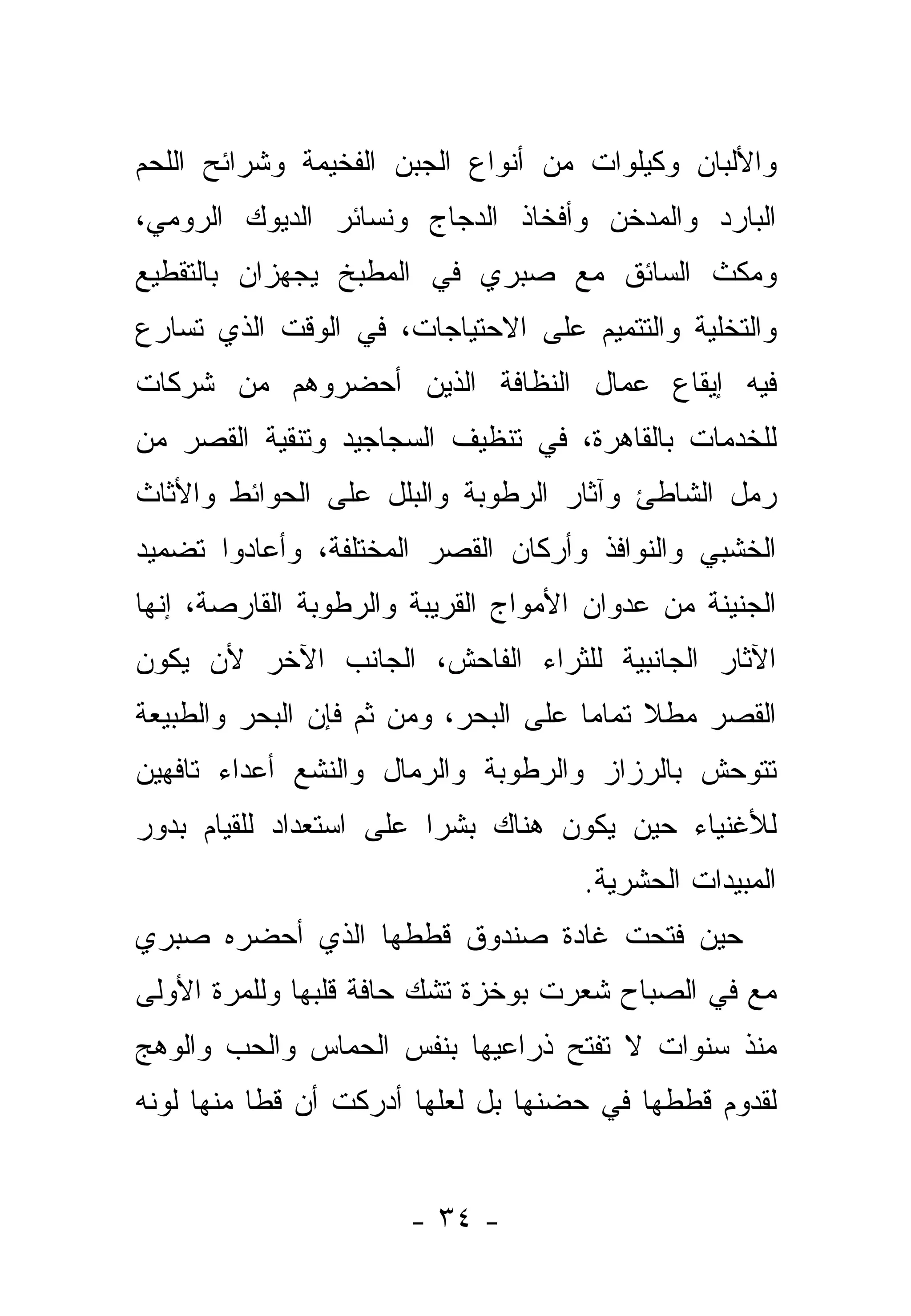 ‫ﻭﺍﻷﻟﺒﺎﻥ ﻭﻜﻴﻠﻭﺍﺕ ﻤﻥ ﺃﻨﻭﺍﻉ ﺍﻟﺠﺒﻥ ﺍﻟﻔﺨﻴﻤﺔ ﻭﺸﺭﺍﺌﺢ ﺍﻟﻠﺤﻡ‬
‫ﺍﻟﺒﺎﺭﺩ ﻭﺍﻟﻤﺩﺨﻥ ﻭﺃﻓﺨﺎﺫ ﺍﻟﺩﺠﺎﺝ ﻭﻨﺴﺎﺌﺭ ﺍﻟﺩﻴﻭﻙ ﺍﻟﺭﻭﻤﻲ،‬
‫ﻭﻤﻜﺙ ﺍﻟﺴﺎﺌﻕ ﻤﻊ ﺼﺒﺭﻱ ﻓﻲ ﺍﻟﻤﻁﺒﺦ ﻴﺠﻬﺯﺍﻥ ﺒﺎﻟﺘﻘﻁﻴﻊ‬
‫ﻭﺍﻟﺘﺨﻠﻴﺔ ﻭﺍﻟﺘﺘﻤﻴﻡ ﻋﻠﻰ ﺍﻻﺤﺘﻴﺎﺠﺎﺕ، ﻓﻲ ﺍﻟﻭﻗﺕ ﺍﻟﺫﻱ ﺘﺴﺎﺭﻉ‬
‫ﻓﻴﻪ ﺇﻴﻘﺎﻉ ﻋﻤﺎل ﺍﻟﻨﻅﺎﻓﺔ ﺍﻟﺫﻴﻥ ﺃﺤﻀﺭﻭﻫﻡ ﻤﻥ ﺸﺭﻜﺎﺕ‬
‫ﻟﻠﺨﺩﻤﺎﺕ ﺒﺎﻟﻘﺎﻫﺭﺓ، ﻓﻲ ﺘﻨﻅﻴﻑ ﺍﻟﺴﺠﺎﺠﻴﺩ ﻭﺘﻨﻘﻴﺔ ﺍﻟﻘﺼﺭ ﻤﻥ‬
‫ﺭﻤل ﺍﻟﺸﺎﻁﺊ ﻭﺁﺜﺎﺭ ﺍﻟﺭﻁﻭﺒﺔ ﻭﺍﻟﺒﻠل ﻋﻠﻰ ﺍﻟﺤﻭﺍﺌﻁ ﻭﺍﻷﺜﺎﺙ‬
‫ﺍﻟﺨﺸﺒﻲ ﻭﺍﻟﻨﻭﺍﻓﺫ ﻭﺃﺭﻜﺎﻥ ﺍﻟﻘﺼﺭ ﺍﻟﻤﺨﺘﻠﻔﺔ، ﻭﺃﻋﺎﺩﻭﺍ ﺘﻀﻤﻴﺩ‬
‫ﺍﻟﺠﻨﻴﻨﺔ ﻤﻥ ﻋﺩﻭﺍﻥ ﺍﻷﻤﻭﺍﺝ ﺍﻟﻘﺭﻴﺒﺔ ﻭﺍﻟﺭﻁﻭﺒﺔ ﺍﻟﻘﺎﺭﺼﺔ، ﺇﻨﻬﺎ‬
‫ﺍﻵﺜﺎﺭ ﺍﻟﺠﺎﻨﺒﻴﺔ ﻟﻠﺜﺭﺍﺀ ﺍﻟﻔﺎﺤﺵ، ﺍﻟﺠﺎﻨﺏ ﺍﻵﺨﺭ ﻷﻥ ﻴﻜﻭﻥ‬
‫ﺍﻟﻘﺼﺭ ﻤﻁﻼ ﺘﻤﺎ ‪‬ﺎ ﻋﻠﻰ ﺍﻟﺒﺤﺭ، ﻭﻤﻥ ﺜﻡ ﻓﺈﻥ ﺍﻟﺒﺤﺭ ﻭﺍﻟﻁﺒﻴﻌﺔ‬
                                      ‫ﹰ ﻤ‬
‫ﺘﺘﻭﺤﺵ ﺒﺎﻟﺭﺯﺍﺯ ﻭﺍﻟﺭﻁﻭﺒﺔ ﻭﺍﻟﺭﻤﺎل ﻭﺍﻟﻨﺸﻊ ﺃﻋﺩﺍﺀ ﺘﺎﻓﻬﻴﻥ‬
‫ﻟﻸﻏﻨﻴﺎﺀ ﺤﻴﻥ ﻴﻜﻭﻥ ﻫﻨﺎﻙ ﺒﺸﺭﺍ ﻋﻠﻰ ﺍﺴﺘﻌﺩﺍﺩ ﻟﻠﻘﻴﺎﻡ ﺒﺩﻭﺭ‬
                         ‫‪‬‬
                                     ‫ﺍﻟﻤﺒﻴﺩﺍﺕ ﺍﻟﺤﺸﺭﻴﺔ.‬
‫ﺤﻴﻥ ﻓﺘﺤﺕ ﻏﺎﺩﺓ ﺼﻨﺩﻭﻕ ﻗﻁﻁﻬﺎ ﺍﻟﺫﻱ ﺃﺤﻀﺭﻩ ﺼﺒﺭﻱ‬
‫ﻤﻊ ﻓﻲ ﺍﻟﺼﺒﺎﺡ ﺸﻌﺭﺕ ﺒﻭﺨﺯﺓ ﺘﺸﻙ ﺤﺎﻓﺔ ﻗﻠﺒﻬﺎ ﻭﻟﻠﻤﺭﺓ ﺍﻷﻭﻟﻰ‬
‫ﻤﻨﺫ ﺴﻨﻭﺍﺕ ﻻ ﺘﻔﺘﺢ ﺫﺭﺍﻋﻴﻬﺎ ﺒﻨﻔﺱ ﺍﻟﺤﻤﺎﺱ ﻭﺍﻟﺤﺏ ﻭﺍﻟﻭﻫﺞ‬
‫ﻟﻘﺩﻭﻡ ﻗﻁﻁﻬﺎ ﻓﻲ ﺤﻀﻨﻬﺎ ﺒل ﻟﻌﻠﻬﺎ ﺃﺩﺭﻜﺕ ﺃﻥ ﻗﻁﺎ ﻤﻨﻬﺎ ﻟﻭﻨﻪ‬
           ‫ﹰ‬


                       ‫- ٤٣ -‬
 