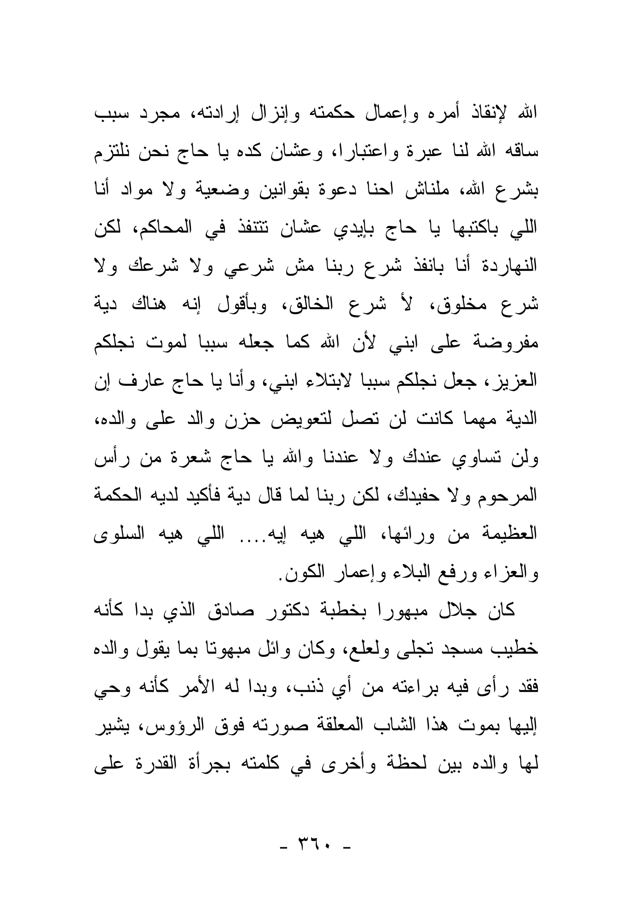 ‫ﺍﷲ ﻹﻨﻘﺎﺫ ﺃﻤﺭﻩ ﻭﺇﻋﻤﺎل ﺤﻜﻤﺘﻪ ﻭﺇﻨﺯﺍل ﺇﺭﺍﺩﺘﻪ، ﻤﺠﺭﺩ ﺴﺒﺏ‬
‫ﺴﺎﻗﻪ ﺍﷲ ﻟﻨﺎ ﻋﺒﺭﺓ ﻭﺍﻋﺘﺒﺎﺭﺍ، ﻭﻋﺸﺎﻥ ﻜﺩﻩ ﻴﺎ ﺤﺎﺝ ﻨﺤﻥ ﻨﻠﺘﺯﻡ‬
                             ‫‪‬‬       ‫ﹰ‬
‫ﺒﺸﺭﻉ ﺍﷲ، ﻤﻠﻨﺎﺵ ﺍﺤﻨﺎ ﺩﻋﻭﺓ ﺒﻘﻭﺍﻨﻴﻥ ﻭﻀﻌﻴﺔ ﻭﻻ ﻤﻭﺍﺩ ﺃﻨﺎ‬
‫ﺍﻟﻠﻲ ﺒﺎﻜﺘﺒﻬﺎ ﻴﺎ ﺤﺎﺝ ﺒﺈﻴﺩﻱ ﻋﺸﺎﻥ ﺘﺘﻨﻔﺫ ﻓﻲ ﺍﻟﻤﺤﺎﻜﻡ، ﻟﻜﻥ‬
‫ﺍﻟﻨﻬﺎﺭﺩﺓ ﺃﻨﺎ ﺒﺎﻨﻔﺫ ﺸﺭﻉ ﺭﺒﻨﺎ ﻤﺵ ﺸﺭﻋﻲ ﻭﻻ ﺸﺭﻋﻙ ﻭﻻ‬
‫ﺸﺭﻉ ﻤﺨﻠﻭﻕ، ﻷ ﺸﺭﻉ ﺍﻟﺨﺎﻟﻕ، ﻭﺒﺄﻗﻭل ﺇﻨﻪ ﻫﻨﺎﻙ ﺩﻴﺔ‬
‫ﻤﻔﺭﻭﻀﺔ ﻋﻠﻰ ﺍﺒﻨﻲ ﻷﻥ ﺍﷲ ﻜﻤﺎ ﺠﻌﻠﻪ ﺴﺒﺒﺎ ﻟﻤﻭﺕ ﻨﺠﻠﻜﻡ‬
            ‫‪‬‬
‫ﺍﻟﻌﺯﻴﺯ، ﺠﻌل ﻨﺠﻠﻜﻡ ﺴﺒﺒﺎ ﻻﺒﺘﻼﺀ ﺍﺒﻨﻲ، ﻭﺃﻨﺎ ﻴﺎ ﺤﺎﺝ ﻋﺎﺭﻑ ﺇﻥ‬
                                 ‫‪‬‬
‫ﺍﻟﺩﻴﺔ ﻤﻬﻤﺎ ﻜﺎﻨﺕ ﻟﻥ ﺘﺼل ﻟﺘﻌﻭﻴﺽ ﺤﺯﻥ ﻭﺍﻟﺩ ﻋﻠﻰ ﻭﺍﻟﺩﻩ،‬
‫ﻭﻟﻥ ﺘﺴﺎﻭﻱ ﻋﻨﺩﻙ ﻭﻻ ﻋﻨﺩﻨﺎ ﻭﺍﷲ ﻴﺎ ﺤﺎﺝ ﺸﻌﺭﺓ ﻤﻥ ﺭﺃﺱ‬
‫ﺍﻟﻤﺭﺤﻭﻡ ﻭﻻ ﺤﻔﻴﺩﻙ، ﻟﻜﻥ ﺭﺒﻨﺎ ﻟﻤﺎ ﻗﺎل ﺩﻴﺔ ﻓﺄﻜﻴﺩ ﻟﺩﻴﻪ ﺍﻟﺤﻜﻤﺔ‬
‫ﺍﻟﻌﻅﻴﻤﺔ ﻤﻥ ﻭﺭﺍﺌﻬﺎ، ﺍﻟﻠﻲ ﻫﻴﻪ ﺇﻴﻪ.... ﺍﻟﻠﻲ ﻫﻴﻪ ﺍﻟﺴﻠﻭﻯ‬
                       ‫ﻭﺍﻟﻌﺯﺍﺀ ﻭﺭﻓﻊ ﺍﻟﺒﻼﺀ ﻭﺇﻋﻤﺎﺭ ﺍﻟﻜﻭﻥ.‬
‫ﻜﺎﻥ ﺠﻼل ﻤﺒﻬﻭﺭﺍ ﺒﺨﻁﺒﺔ ﺩﻜﺘﻭﺭ ﺼﺎﺩﻕ ﺍﻟﺫﻱ ﺒﺩﺍ ﻜﺄﻨﻪ‬
                                ‫‪‬‬
‫ﺨﻁﻴﺏ ﻤﺴﺠﺩ ﺘﺠﻠﻰ ﻭﻟﻌﻠﻊ، ﻭﻜﺎﻥ ﻭﺍﺌل ﻤﺒﻬﻭﺘﺎ ﺒﻤﺎ ﻴﻘﻭل ﻭﺍﻟﺩﻩ‬
                ‫ﹰ‬
‫ﻓﻘﺩ ﺭﺃﻯ ﻓﻴﻪ ﺒﺭﺍﺀﺘﻪ ﻤﻥ ﺃﻱ ﺫﻨﺏ، ﻭﺒﺩﺍ ﻟﻪ ﺍﻷﻤﺭ ﻜﺄﻨﻪ ﻭﺤﻲ‬
‫ﺇﻟﻴﻬﺎ ﺒﻤﻭﺕ ﻫﺫﺍ ﺍﻟﺸﺎﺏ ﺍﻟﻤﻌﻠﻘﺔ ﺼﻭﺭﺘﻪ ﻓﻭﻕ ﺍﻟﺭﺅﻭﺱ، ﻴﺸﻴﺭ‬
‫ﻟﻬﺎ ﻭﺍﻟﺩﻩ ﺒﻴﻥ ﻟﺤﻅﺔ ﻭﺃﺨﺭﻯ ﻓﻲ ﻜﻠﻤﺘﻪ ﺒﺠﺭﺃﺓ ﺍﻟﻘﺩﺭﺓ ﻋﻠﻰ‬


                       ‫- ٠٦٣ -‬
 