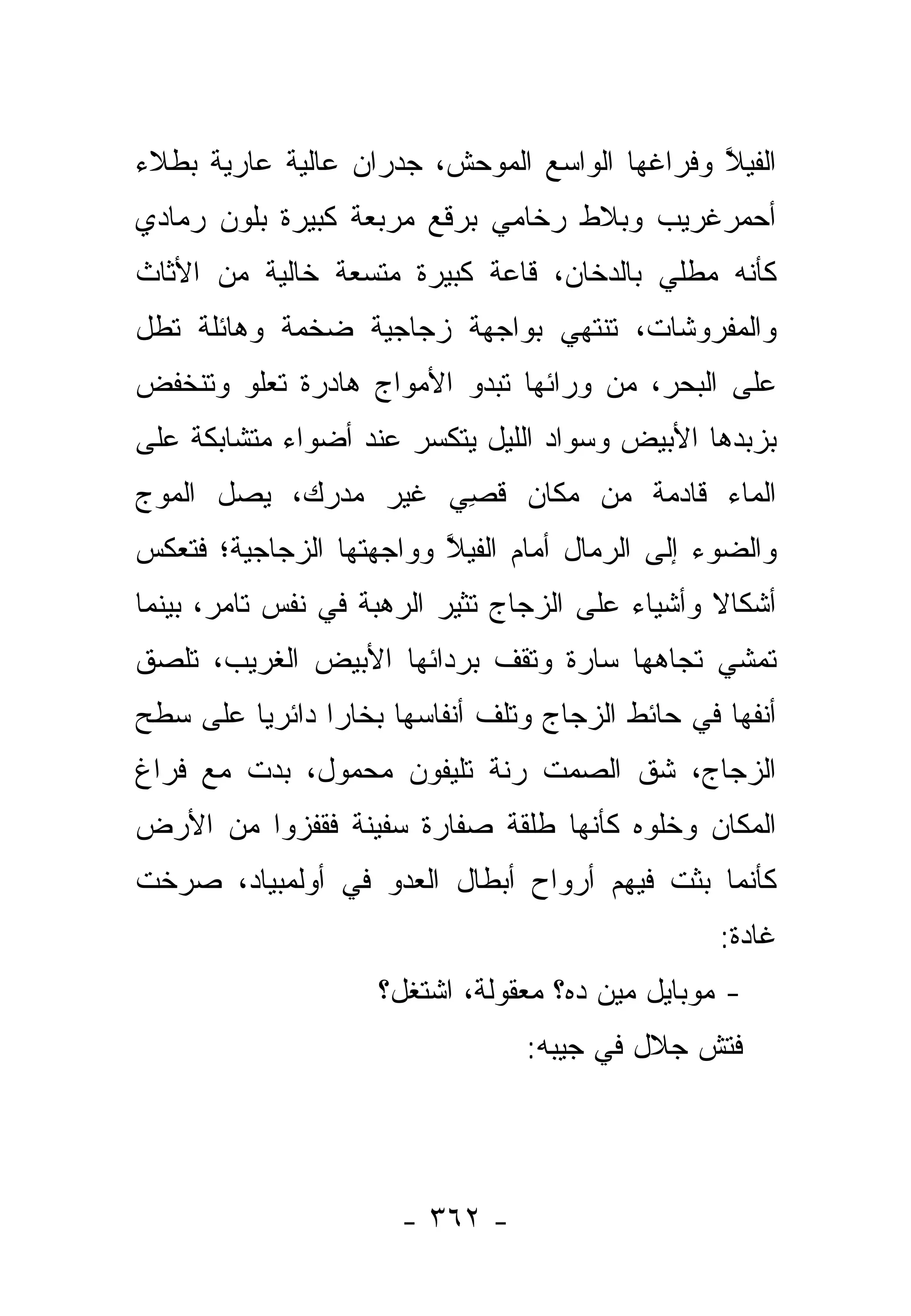 ‫ﺍﻟﻔﻴﻼ ﻭﻓﺭﺍﻏﻬﺎ ﺍﻟﻭﺍﺴﻊ ﺍﻟﻤﻭﺤﺵ، ﺠﺩﺭﺍﻥ ﻋﺎﻟﻴﺔ ﻋﺎﺭﻴﺔ ﺒﻁﻼﺀ‬
                                              ‫ﱠ‬
‫ﺃﺤﻤﺭﻏﺭﻴﺏ ﻭﺒﻼﻁ ﺭﺨﺎﻤﻲ ﺒﺭﻗﻊ ﻤﺭﺒﻌﺔ ﻜﺒﻴﺭﺓ ﺒﻠﻭﻥ ﺭﻤﺎﺩﻱ‬
‫ﻜﺄﻨﻪ ﻤﻁﻠﻲ ﺒﺎﻟﺩﺨﺎﻥ، ﻗﺎﻋﺔ ﻜﺒﻴﺭﺓ ﻤﺘﺴﻌﺔ ﺨﺎﻟﻴﺔ ﻤﻥ ﺍﻷﺜﺎﺙ‬
‫ﻭﺍﻟﻤﻔﺭﻭﺸﺎﺕ، ﺘﻨﺘﻬﻲ ﺒﻭﺍﺠﻬﺔ ﺯﺠﺎﺠﻴﺔ ﻀﺨﻤﺔ ﻭﻫﺎﺌﻠﺔ ﺘﻁل‬
‫ﻋﻠﻰ ﺍﻟﺒﺤﺭ، ﻤﻥ ﻭﺭﺍﺌﻬﺎ ﺘﺒﺩﻭ ﺍﻷﻤﻭﺍﺝ ﻫﺎﺩﺭﺓ ﺘﻌﻠﻭ ﻭﺘﻨﺨﻔﺽ‬
‫ﺒﺯﺒﺩﻫﺎ ﺍﻷﺒﻴﺽ ﻭﺴﻭﺍﺩ ﺍﻟﻠﻴل ﻴﺘﻜﺴﺭ ﻋﻨﺩ ﺃﻀﻭﺍﺀ ﻤﺘﺸﺎﺒﻜﺔ ﻋﻠﻰ‬
‫ﺍﻟﻤﺎﺀ ﻗﺎﺩﻤﺔ ﻤﻥ ﻤﻜﺎﻥ ﻗﺼﻲ ﻏﻴﺭ ﻤﺩﺭﻙ، ﻴﺼل ﺍﻟﻤﻭﺝ‬
            ‫‪ ‬‬     ‫ِ‬
‫ﻭﺍﻟﻀﻭﺀ ﺇﻟﻰ ﺍﻟﺭﻤﺎل ﺃﻤﺎﻡ ﺍﻟﻔﻴﻼ ﻭﻭﺍﺠﻬﺘﻬﺎ ﺍﻟﺯﺠﺎﺠﻴﺔ؛ ﻓﺘﻌﻜﺱ‬
                         ‫ﱠ‬
‫ﺃﺸﻜﺎﻻ ﻭﺃﺸﻴﺎﺀ ﻋﻠﻰ ﺍﻟﺯﺠﺎﺝ ﺘﺜﻴﺭ ﺍﻟﺭﻫﺒﺔ ﻓﻲ ﻨﻔﺱ ﺘﺎﻤﺭ، ﺒﻴﻨﻤﺎ‬
                                          ‫‪‬‬      ‫ﹰ‬
‫ﺘﻤﺸﻲ ﺘﺠﺎﻫﻬﺎ ﺴﺎﺭﺓ ﻭﺘﻘﻑ ﺒﺭﺩﺍﺌﻬﺎ ﺍﻷﺒﻴﺽ ﺍﻟﻐﺭﻴﺏ، ﺘﻠﺼﻕ‬
‫ﺃﻨﻔﻬﺎ ﻓﻲ ﺤﺎﺌﻁ ﺍﻟﺯﺠﺎﺝ ﻭﺘﻠﻑ ﺃﻨﻔﺎﺴﻬﺎ ﺒﺨﺎﺭﺍ ﺩﺍﺌﺭﻴﺎ ﻋﻠﻰ ﺴﻁﺢ‬
         ‫‪‬‬      ‫‪‬‬
‫ﺍﻟﺯﺠﺎﺝ، ﺸﻕ ﺍﻟﺼﻤﺕ ﺭﻨﺔ ﺘﻠﻴﻔﻭﻥ ﻤﺤﻤﻭل، ﺒﺩﺕ ﻤﻊ ﻓﺭﺍﻍ‬
‫ﺍﻟﻤﻜﺎﻥ ﻭﺨﻠﻭﻩ ﻜﺄﻨﻬﺎ ﻁﻠﻘﺔ ﺼﻔﺎﺭﺓ ﺴﻔﻴﻨﺔ ﻓﻘﻔﺯﻭﺍ ﻤﻥ ﺍﻷﺭﺽ‬
‫ﻜﺄﻨﻤﺎ ﺒﺜﺕ ﻓﻴﻬﻡ ﺃﺭﻭﺍﺡ ﺃﺒﻁﺎل ﺍﻟﻌﺩﻭ ﻓﻲ ﺃﻭﻟﻤﺒﻴﺎﺩ، ﺼﺭﺨﺕ‬
                   ‫‪‬‬
                                                 ‫ﻏﺎﺩﺓ:‬
                    ‫- ﻤﻭﺒﺎﻴل ﻤﻴﻥ ﺩﻩ؟ ﻤﻌﻘﻭﻟﺔ، ﺍﺸﺘﻐل؟‬
                                ‫ﻓﺘﺵ ﺠﻼل ﻓﻲ ﺠﻴﺒﻪ:‬




                      ‫- ٢٦٣ -‬
 