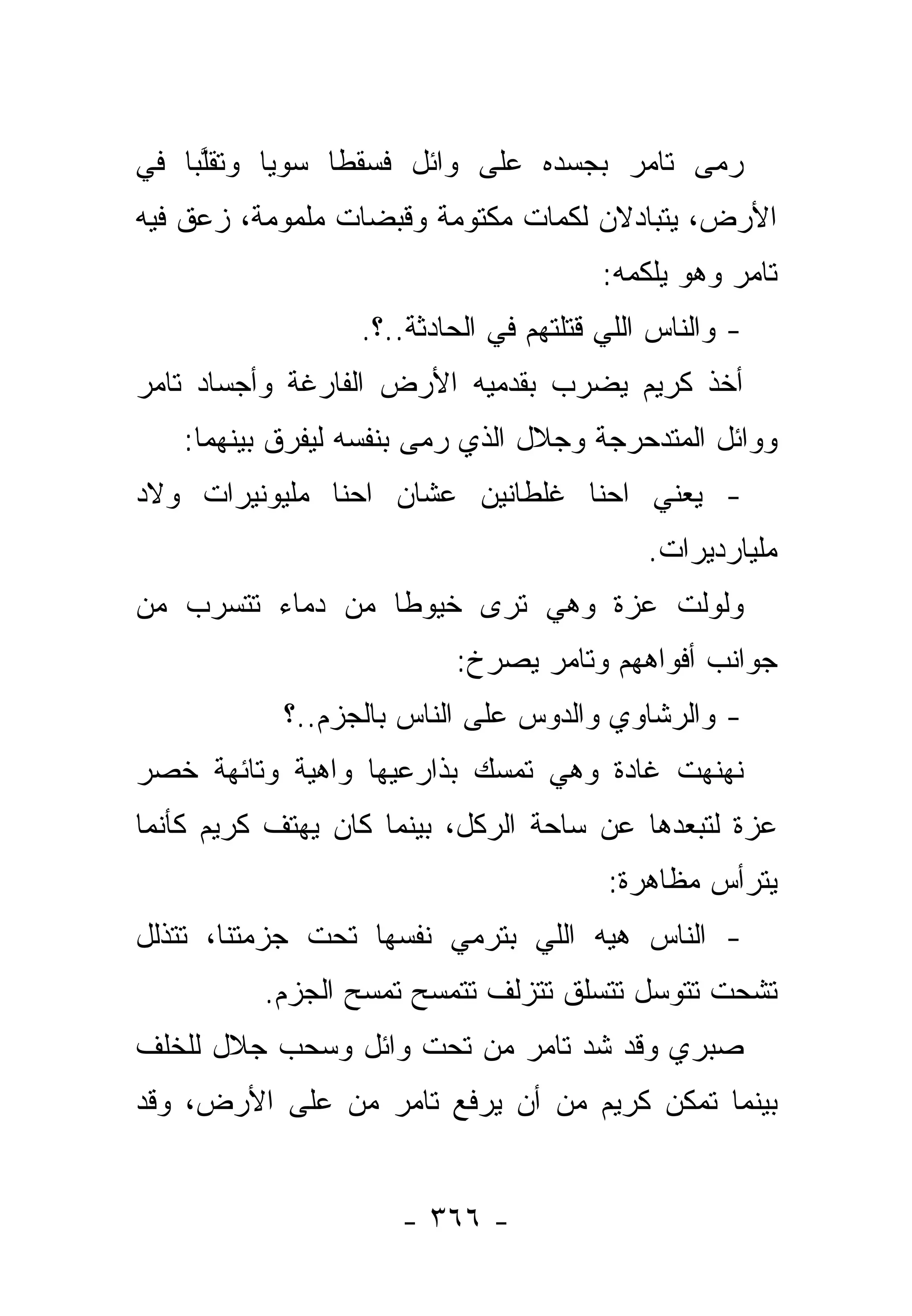 ‫ﺭﻤﻰ ﺘﺎﻤﺭ ﺒﺠﺴﺩﻩ ﻋﻠﻰ ﻭﺍﺌل ﻓﺴﻘﻁﺎ ﺴﻭﻴﺎ ﻭﺘﻘﱠﺒﺎ ﻓﻲ‬
     ‫ﻠ‬     ‫‪‬‬
‫ﺍﻷﺭﺽ، ﻴﺘﺒﺎﺩﻻﻥ ﻟﻜﻤﺎﺕ ﻤﻜﺘﻭﻤﺔ ﻭﻗﺒﻀﺎﺕ ﻤﻠﻤﻭﻤﺔ، ﺯﻋﻕ ﻓﻴﻪ‬
                                        ‫ﺘﺎﻤﺭ ﻭﻫﻭ ﻴﻠﻜﻤﻪ:‬
                  ‫- ﻭﺍﻟﻨﺎﺱ ﺍﻟﻠﻲ ﻗﺘﻠﺘﻬﻡ ﻓﻲ ﺍﻟﺤﺎﺩﺜﺔ..؟.‬
‫ﺃﺨﺫ ﻜﺭﻴﻡ ﻴﻀﺭﺏ ﺒﻘﺩﻤﻴﻪ ﺍﻷﺭﺽ ﺍﻟﻔﺎﺭﻏﺔ ﻭﺃﺠﺴﺎﺩ ﺘﺎﻤﺭ‬
   ‫ﻭﻭﺍﺌل ﺍﻟﻤﺘﺩﺤﺭﺠﺔ ﻭﺠﻼل ﺍﻟﺫﻱ ﺭﻤﻰ ﺒﻨﻔﺴﻪ ﻟﻴﻔﺭﻕ ﺒﻴﻨﻬﻤﺎ:‬
‫- ﻴﻌﻨﻲ ﺍﺤﻨﺎ ﻏﻠﻁﺎﻨﻴﻥ ﻋﺸﺎﻥ ﺍﺤﻨﺎ ﻤﻠﻴﻭﻨﻴﺭﺍﺕ ﻭﻻﺩ‬
                                            ‫ﻤﻠﻴﺎﺭﺩﻴﺭﺍﺕ.‬
‫ﻭﻟﻭﻟﺕ ﻋﺯﺓ ﻭﻫﻲ ﺘﺭﻯ ﺨﻴﻭ ﹰﺎ ﻤﻥ ﺩﻤﺎﺀ ﺘﺘﺴﺭﺏ ﻤﻥ‬
                  ‫ﻁ‬
                          ‫ﺠﻭﺍﻨﺏ ﺃﻓﻭﺍﻫﻬﻡ ﻭﺘﺎﻤﺭ ﻴﺼﺭﺥ:‬
            ‫- ﻭﺍﻟﺭﺸﺎﻭﻱ ﻭﺍﻟﺩﻭﺱ ﻋﻠﻰ ﺍﻟﻨﺎﺱ ﺒﺎﻟﺠﺯﻡ..؟‬
‫ﻨﻬﻨﻬﺕ ﻏﺎﺩﺓ ﻭﻫﻲ ﺘﻤﺴﻙ ﺒﺫﺍﺭﻋﻴﻬﺎ ﻭﺍﻫﻴﺔ ﻭﺘﺎﺌﻬﺔ ﺨﺼﺭ‬
‫ﻋﺯﺓ ﻟﺘﺒﻌﺩﻫﺎ ﻋﻥ ﺴﺎﺤﺔ ﺍﻟﺭﻜل، ﺒﻴﻨﻤﺎ ﻜﺎﻥ ﻴﻬﺘﻑ ﻜﺭﻴﻡ ﻜﺄﻨﻤﺎ‬
                                        ‫ﻴﺘﺭﺃﺱ ﻤﻅﺎﻫﺭﺓ:‬
‫- ﺍﻟﻨﺎﺱ ﻫﻴﻪ ﺍﻟﻠﻲ ﺒﺘﺭﻤﻲ ﻨﻔﺴﻬﺎ ﺘﺤﺕ ﺠﺯﻤﺘﻨﺎ، ﺘﺘﺫﻟل‬
          ‫ﺘﺸﺤﺕ ﺘﺘﻭﺴل ﺘﺘﺴﻠﻕ ﺘﺘﺯﻟﻑ ﺘﺘﻤﺴﺢ ﺘﻤﺴﺢ ﺍﻟﺠﺯﻡ.‬
‫ﺼﺒﺭﻱ ﻭﻗﺩ ﺸﺩ ﺘﺎﻤﺭ ﻤﻥ ﺘﺤﺕ ﻭﺍﺌل ﻭﺴﺤﺏ ﺠﻼل ﻟﻠﺨﻠﻑ‬
‫ﺒﻴﻨﻤﺎ ﺘﻤﻜﻥ ﻜﺭﻴﻡ ﻤﻥ ﺃﻥ ﻴﺭﻓﻊ ﺘﺎﻤﺭ ﻤﻥ ﻋﻠﻰ ﺍﻷﺭﺽ، ﻭﻗﺩ‬


                     ‫- ٦٦٣ -‬
 