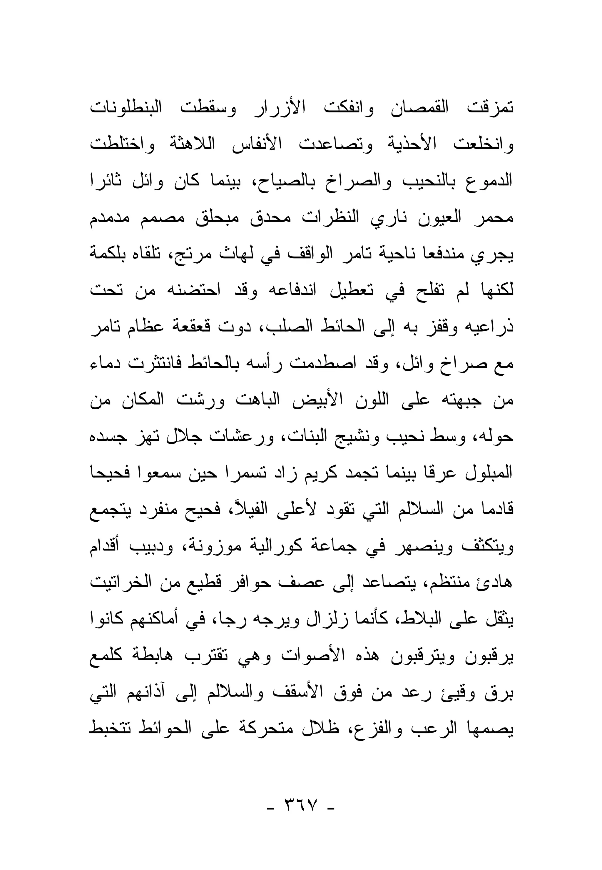 ‫ﺘﻤﺯﻗﺕ ﺍﻟﻘﻤﺼﺎﻥ ﻭﺍﻨﻔﻜﺕ ﺍﻷﺯﺭﺍﺭ ﻭﺴﻘﻁﺕ ﺍﻟﺒﻨﻁﻠﻭﻨﺎﺕ‬
‫ﻭﺍﻨﺨﻠﻌﺕ ﺍﻷﺤﺫﻴﺔ ﻭﺘﺼﺎﻋﺩﺕ ﺍﻷﻨﻔﺎﺱ ﺍﻟﻼﻫﺜﺔ ﻭﺍﺨﺘﻠﻁﺕ‬
‫ﺍﻟﺩﻤﻭﻉ ﺒﺎﻟﻨﺤﻴﺏ ﻭﺍﻟﺼﺭﺍﺥ ﺒﺎﻟﺼﻴﺎﺡ، ﺒﻴﻨﻤﺎ ﻜﺎﻥ ﻭﺍﺌل ﺜﺎﺌﺭﺍ‬
 ‫‪‬‬
‫ﻤﺤﻤﺭ ﺍﻟﻌﻴﻭﻥ ﻨﺎﺭﻱ ﺍﻟﻨﻅﺭﺍﺕ ﻤﺤﺩﻕ ﻤﺒﺤﻠﻕ ﻤﺼﻤﻡ ﻤﺩﻤﺩﻡ‬
‫ﻴﺠﺭﻱ ﻤﻨﺩﻓ ‪‬ﺎ ﻨﺎﺤﻴﺔ ﺘﺎﻤﺭ ﺍﻟﻭﺍﻗﻑ ﻓﻲ ﻟﻬﺎﺙ ﻤﺭﺘﺞ، ﺘﻠﻘﺎﻩ ﺒﻠﻜﻤﺔ‬
                                             ‫ﻌ‬
‫ﻟﻜﻨﻬﺎ ﻟﻡ ﺘﻔﻠﺢ ﻓﻲ ﺘﻌﻁﻴل ﺍﻨﺩﻓﺎﻋﻪ ﻭﻗﺩ ﺍﺤﺘﻀﻨﻪ ﻤﻥ ﺘﺤﺕ‬
‫ﺫﺭﺍﻋﻴﻪ ﻭﻗﻔﺯ ﺒﻪ ﺇﻟﻰ ﺍﻟﺤﺎﺌﻁ ﺍﻟﺼﻠﺏ، ﺩﻭﺕ ﻗﻌﻘﻌﺔ ﻋﻅﺎﻡ ﺘﺎﻤﺭ‬
‫ﻤﻊ ﺼﺭﺍﺥ ﻭﺍﺌل، ﻭﻗﺩ ﺍﺼﻁﺩﻤﺕ ﺭﺃﺴﻪ ﺒﺎﻟﺤﺎﺌﻁ ﻓﺎﻨﺘﺜﺭﺕ ﺩﻤﺎﺀ‬
‫ﻤﻥ ﺠﺒﻬﺘﻪ ﻋﻠﻰ ﺍﻟﻠﻭﻥ ﺍﻷﺒﻴﺽ ﺍﻟﺒﺎﻫﺕ ﻭﺭﺸﺕ ﺍﻟﻤﻜﺎﻥ ﻤﻥ‬
‫ﺤﻭﻟﻪ، ﻭﺴﻁ ﻨﺤﻴﺏ ﻭﻨﺸﻴﺞ ﺍﻟﺒﻨﺎﺕ، ﻭﺭﻋﺸﺎﺕ ﺠﻼل ﺘﻬﺯ ﺠﺴﺩﻩ‬
‫ﺍﻟﻤﺒﻠﻭل ﻋﺭﻗﺎ ﺒﻴﻨﻤﺎ ﺘﺠﻤﺩ ﻜﺭﻴﻡ ﺯﺍﺩ ﺘﺴﻤﺭﺍ ﺤﻴﻥ ﺴﻤﻌﻭﺍ ﻓﺤﻴﺤﺎ‬
 ‫‪‬‬               ‫‪‬‬                         ‫ﹰ‬
‫ﻗﺎﺩﻤﺎ ﻤﻥ ﺍﻟﺴﻼﻟﻡ ﺍﻟﺘﻲ ﺘﻘﻭﺩ ﻷﻋﻠﻰ ﺍﻟﻔﻴﻼ، ﻓﺤﻴﺢ ﻤﻨﻔﺭﺩ ﻴﺘﺠﻤﻊ‬
                  ‫ﱠ‬                               ‫‪‬‬
‫ﻭﻴﺘﻜﺜﻑ ﻭﻴﻨﺼﻬﺭ ﻓﻲ ﺠﻤﺎﻋﺔ ﻜﻭﺭﺍﻟﻴﺔ ﻤﻭﺯﻭﻨﺔ، ﻭﺩﺒﻴﺏ ﺃﻗﺩﺍﻡ‬
‫ﻫﺎﺩﺉ ﻤﻨﺘﻅﻡ، ﻴﺘﺼﺎﻋﺩ ﺇﻟﻰ ﻋﺼﻑ ﺤﻭﺍﻓﺭ ﻗﻁﻴﻊ ﻤﻥ ﺍﻟﺨﺭﺍﺘﻴﺕ‬
‫ﻴﺜﻘل ﻋﻠﻰ ﺍﻟﺒﻼﻁ، ﻜﺄﻨﻤﺎ ﺯﻟﺯﺍل ﻭﻴﺭﺠﻪ ﺭﺠﺎ، ﻓﻲ ﺃﻤﺎﻜﻨﻬﻡ ﻜﺎﻨﻭﺍ‬
                   ‫‪‬‬   ‫‪‬‬
‫ﻴﺭﻗﺒﻭﻥ ﻭﻴﺘﺭﻗﺒﻭﻥ ﻫﺫﻩ ﺍﻷﺼﻭﺍﺕ ﻭﻫﻲ ﺘﻘﺘﺭﺏ ﻫﺎﺒﻁﺔ ﻜﻠﻤﻊ‬
‫ﺒﺭﻕ ﻭﻗﻴﺊ ﺭﻋﺩ ﻤﻥ ﻓﻭﻕ ﺍﻷﺴﻘﻑ ﻭﺍﻟﺴﻼﻟﻡ ﺇﻟﻰ ﺁﺫﺍﻨﻬﻡ ﺍﻟﺘﻲ‬
‫ﻴﺼﻤﻬﺎ ﺍﻟﺭﻋﺏ ﻭﺍﻟﻔﺯﻉ، ﻅﻼل ﻤﺘﺤﺭﻜﺔ ﻋﻠﻰ ﺍﻟﺤﻭﺍﺌﻁ ﺘﺘﺨﺒﻁ‬


                       ‫- ٧٦٣ -‬
 