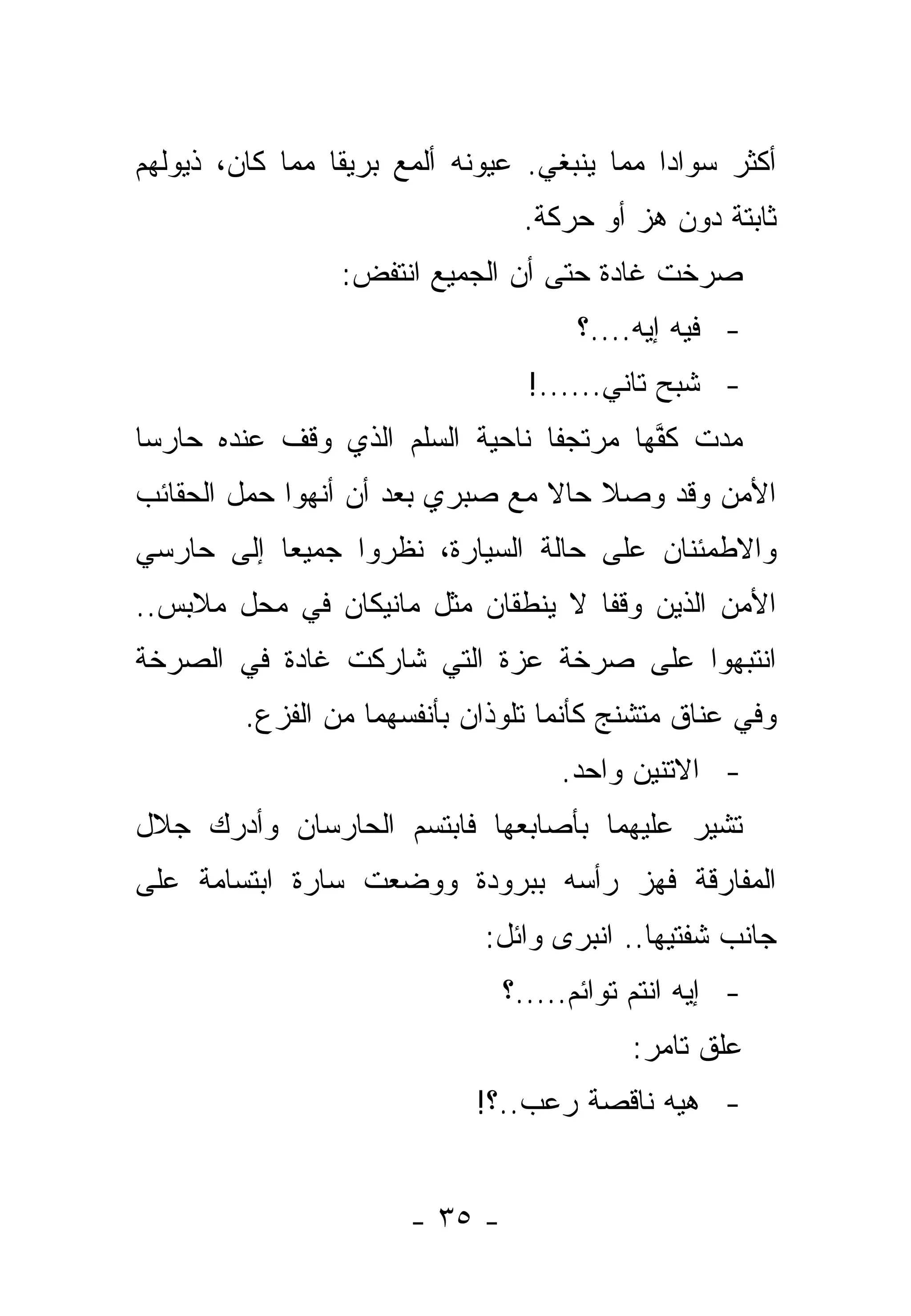 ‫ﺃﻜﺜﺭ ﺴﻭﺍ ‪‬ﺍ ﻤﻤﺎ ﻴﻨﺒﻐﻲ. ﻋﻴﻭﻨﻪ ﺃﻟﻤﻊ ﺒﺭﻴﻘﺎ ﻤﻤﺎ ﻜﺎﻥ، ﺫﻴﻭﻟﻬﻡ‬
                 ‫ﹰ‬                           ‫ﺩ‬
                                 ‫ﺜﺎﺒﺘﺔ ﺩﻭﻥ ﻫﺯ ﺃﻭ ﺤﺭﻜﺔ.‬
                 ‫ﺼﺭﺨﺕ ﻏﺎﺩﺓ ﺤﺘﻰ ﺃﻥ ﺍﻟﺠﻤﻴﻊ ﺍﻨﺘﻔﺽ:‬
                                      ‫- ﻓﻴﻪ ﺇﻴﻪ....؟‬
                                  ‫- ﺸﺒﺢ ﺘﺎﻨﻲ......!‬
‫ﻤﺩﺕ ﻜﻔﻬﺎ ﻤﺭﺘﺠ ﹰﺎ ﻨﺎﺤﻴﺔ ﺍﻟﺴﻠﻡ ﺍﻟﺫﻱ ﻭﻗﻑ ﻋﻨﺩﻩ ﺤﺎﺭﺴﺎ‬
                                 ‫ﻔ‬        ‫ﱠ‬
‫ﺍﻷﻤﻥ ﻭﻗﺩ ﻭﺼﻼ ﺤﺎﻻ ﻤﻊ ﺼﺒﺭﻱ ﺒﻌﺩ ﺃﻥ ﺃﻨﻬﻭﺍ ﺤﻤل ﺍﻟﺤﻘﺎﺌﺏ‬
                                 ‫ﹰ‬
‫ﻭﺍﻻﻁﻤﺌﻨﺎﻥ ﻋﻠﻰ ﺤﺎﻟﺔ ﺍﻟﺴﻴﺎﺭﺓ، ﻨﻅﺭﻭﺍ ﺠﻤﻴ ‪‬ﺎ ﺇﻟﻰ ﺤﺎﺭﺴﻲ‬
           ‫ﻌ‬
‫ﺍﻷﻤﻥ ﺍﻟﺫﻴﻥ ﻭﻗﻔﺎ ﻻ ﻴﻨﻁﻘﺎﻥ ﻤﺜل ﻤﺎﻨﻴﻜﺎﻥ ﻓﻲ ﻤﺤل ﻤﻼﺒﺱ..‬
‫ﺍﻨﺘﺒﻬﻭﺍ ﻋﻠﻰ ﺼﺭﺨﺔ ﻋﺯﺓ ﺍﻟﺘﻲ ﺸﺎﺭﻜﺕ ﻏﺎﺩﺓ ﻓﻲ ﺍﻟﺼﺭﺨﺔ‬
         ‫ﻭﻓﻲ ﻋﻨﺎﻕ ﻤﺘﺸﻨﺞ ﻜﺄﻨﻤﺎ ﺘﻠﻭﺫﺍﻥ ﺒﺄﻨﻔﺴﻬﻤﺎ ﻤﻥ ﺍﻟﻔﺯﻉ.‬
                                     ‫- ﺍﻻﺘﻨﻴﻥ ﻭﺍﺤﺩ.‬
‫ﺘﺸﻴﺭ ﻋﻠﻴﻬﻤﺎ ﺒﺄﺼﺎﺒﻌﻬﺎ ﻓﺎﺒﺘﺴﻡ ﺍﻟﺤﺎﺭﺴﺎﻥ ﻭﺃﺩﺭﻙ ﺠﻼل‬
‫ﺍﻟﻤﻔﺎﺭﻗﺔ ﻓﻬﺯ ﺭﺃﺴﻪ ﺒﺒﺭﻭﺩﺓ ﻭﻭﻀﻌﺕ ﺴﺎﺭﺓ ﺍﺒﺘﺴﺎﻤﺔ ﻋﻠﻰ‬
                              ‫ﺠﺎﻨﺏ ﺸﻔﺘﻴﻬﺎ.. ﺍﻨﺒﺭﻯ ﻭﺍﺌل:‬
                                ‫- ﺇﻴﻪ ﺍﻨﺘﻡ ﺘﻭﺍﺌﻡ.....؟‬
                                           ‫ﻋﻠﻕ ﺘﺎﻤﺭ:‬
                             ‫- ﻫﻴﻪ ﻨﺎﻗﺼﺔ ﺭﻋﺏ..؟!‬
                                            ‫‪‬‬


                       ‫- ٥٣ -‬
 