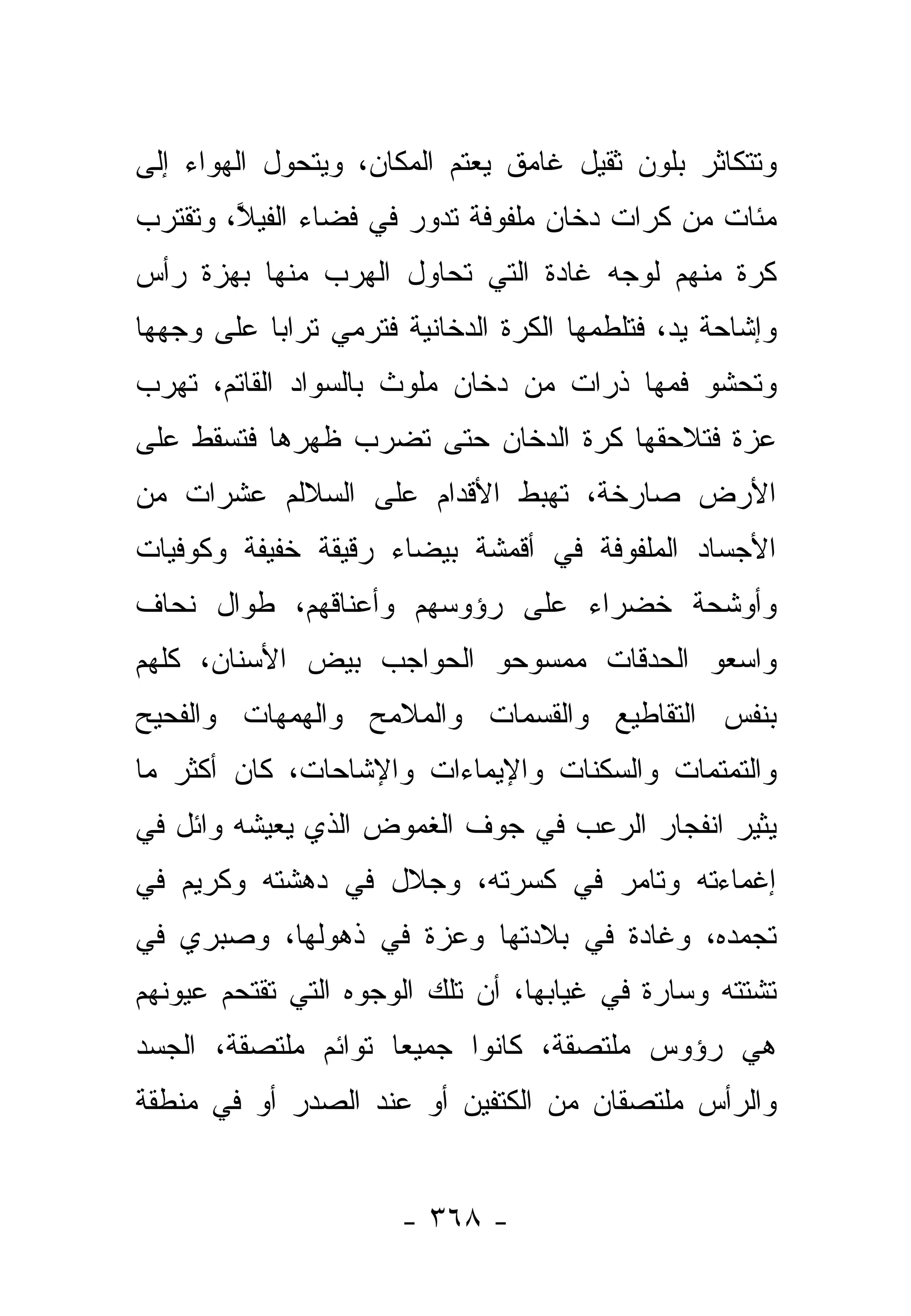 ‫ﻭﺘﺘﻜﺎﺜﺭ ﺒﻠﻭﻥ ﺜﻘﻴل ﻏﺎﻤﻕ ﻴﻌﺘﻡ ﺍﻟﻤﻜﺎﻥ، ﻭﻴﺘﺤﻭل ﺍﻟﻬﻭﺍﺀ ﺇﻟﻰ‬
‫ﻤﺌﺎﺕ ﻤﻥ ﻜﺭﺍﺕ ﺩﺨﺎﻥ ﻤﻠﻔﻭﻓﺔ ﺘﺩﻭﺭ ﻓﻲ ﻓﻀﺎﺀ ﺍﻟﻔﻴﻼ، ﻭﺘﻘﺘﺭﺏ‬
        ‫ﱠ‬
‫ﻜﺭﺓ ﻤﻨﻬﻡ ﻟﻭﺠﻪ ﻏﺎﺩﺓ ﺍﻟﺘﻲ ﺘﺤﺎﻭل ﺍﻟﻬﺭﺏ ﻤﻨﻬﺎ ﺒﻬﺯﺓ ﺭﺃﺱ‬
‫ﻭﺇﺸﺎﺤﺔ ﻴﺩ، ﻓﺘﻠﻁﻤﻬﺎ ﺍﻟﻜﺭﺓ ﺍﻟﺩﺨﺎﻨﻴﺔ ﻓﺘﺭﻤﻲ ﺘﺭﺍﺒﺎ ﻋﻠﻰ ﻭﺠﻬﻬﺎ‬
           ‫‪‬‬
‫ﻭﺘﺤﺸﻭ ﻓﻤﻬﺎ ﺫﺭﺍﺕ ﻤﻥ ﺩﺨﺎﻥ ﻤﻠﻭﺙ ﺒﺎﻟﺴﻭﺍﺩ ﺍﻟﻘﺎﺘﻡ، ﺘﻬﺭﺏ‬
‫ﻋﺯﺓ ﻓﺘﻼﺤﻘﻬﺎ ﻜﺭﺓ ﺍﻟﺩﺨﺎﻥ ﺤﺘﻰ ﺘﻀﺭﺏ ﻅﻬﺭﻫﺎ ﻓﺘﺴﻘﻁ ﻋﻠﻰ‬
‫ﺍﻷﺭﺽ ﺼﺎﺭﺨﺔ، ﺘﻬﺒﻁ ﺍﻷﻗﺩﺍﻡ ﻋﻠﻰ ﺍﻟﺴﻼﻟﻡ ﻋﺸﺭﺍﺕ ﻤﻥ‬
‫ﺍﻷﺠﺴﺎﺩ ﺍﻟﻤﻠﻔﻭﻓﺔ ﻓﻲ ﺃﻗﻤﺸﺔ ﺒﻴﻀﺎﺀ ﺭﻗﻴﻘﺔ ﺨﻔﻴﻔﺔ ﻭﻜﻭﻓﻴﺎﺕ‬
‫ﻭﺃﻭﺸﺤﺔ ﺨﻀﺭﺍﺀ ﻋﻠﻰ ﺭﺅﻭﺴﻬﻡ ﻭﺃﻋﻨﺎﻗﻬﻡ، ﻁﻭﺍل ﻨﺤﺎﻑ‬
‫ﻭﺍﺴﻌﻭ ﺍﻟﺤﺩﻗﺎﺕ ﻤﻤﺴﻭﺤﻭ ﺍﻟﺤﻭﺍﺠﺏ ﺒﻴﺽ ﺍﻷﺴﻨﺎﻥ، ﻜﻠﻬﻡ‬
‫ﺒﻨﻔﺱ ﺍﻟﺘﻘﺎﻁﻴﻊ ﻭﺍﻟﻘﺴﻤﺎﺕ ﻭﺍﻟﻤﻼﻤﺢ ﻭﺍﻟﻬﻤﻬﺎﺕ ﻭﺍﻟﻔﺤﻴﺢ‬
‫ﻭﺍﻟﺘﻤﺘﻤﺎﺕ ﻭﺍﻟﺴﻜﻨﺎﺕ ﻭﺍﻹﻴﻤﺎﺀﺍﺕ ﻭﺍﻹﺸﺎﺤﺎﺕ، ﻜﺎﻥ ﺃﻜﺜﺭ ﻤﺎ‬
‫ﻴﺜﻴﺭ ﺍﻨﻔﺠﺎﺭ ﺍﻟﺭﻋﺏ ﻓﻲ ﺠﻭﻑ ﺍﻟﻐﻤﻭﺽ ﺍﻟﺫﻱ ﻴﻌﻴﺸﻪ ﻭﺍﺌل ﻓﻲ‬
‫ﺇﻏﻤﺎﺀﺘﻪ ﻭﺘﺎﻤﺭ ﻓﻲ ﻜﺴﺭﺘﻪ، ﻭﺠﻼل ﻓﻲ ﺩﻫﺸﺘﻪ ﻭﻜﺭﻴﻡ ﻓﻲ‬
‫ﺘﺠﻤﺩﻩ، ﻭﻏﺎﺩﺓ ﻓﻲ ﺒﻼﺩﺘﻬﺎ ﻭﻋﺯﺓ ﻓﻲ ﺫﻫﻭﻟﻬﺎ، ﻭﺼﺒﺭﻱ ﻓﻲ‬
‫ﺘﺸﺘﺘﻪ ﻭﺴﺎﺭﺓ ﻓﻲ ﻏﻴﺎﺒﻬﺎ، ﺃﻥ ﺘﻠﻙ ﺍﻟﻭﺠﻭﻩ ﺍﻟﺘﻲ ﺘﻘﺘﺤﻡ ﻋﻴﻭﻨﻬﻡ‬
‫ﻫﻲ ﺭﺅﻭﺱ ﻤﻠﺘﺼﻘﺔ، ﻜﺎﻨﻭﺍ ﺠﻤﻴﻌﺎ ﺘﻭﺍﺌﻡ ﻤﻠﺘﺼﻘﺔ، ﺍﻟﺠﺴﺩ‬
                     ‫‪‬‬
‫ﻭﺍﻟﺭﺃﺱ ﻤﻠﺘﺼﻘﺎﻥ ﻤﻥ ﺍﻟﻜﺘﻔﻴﻥ ﺃﻭ ﻋﻨﺩ ﺍﻟﺼﺩﺭ ﺃﻭ ﻓﻲ ﻤﻨﻁﻘﺔ‬


                      ‫- ٨٦٣ -‬
 