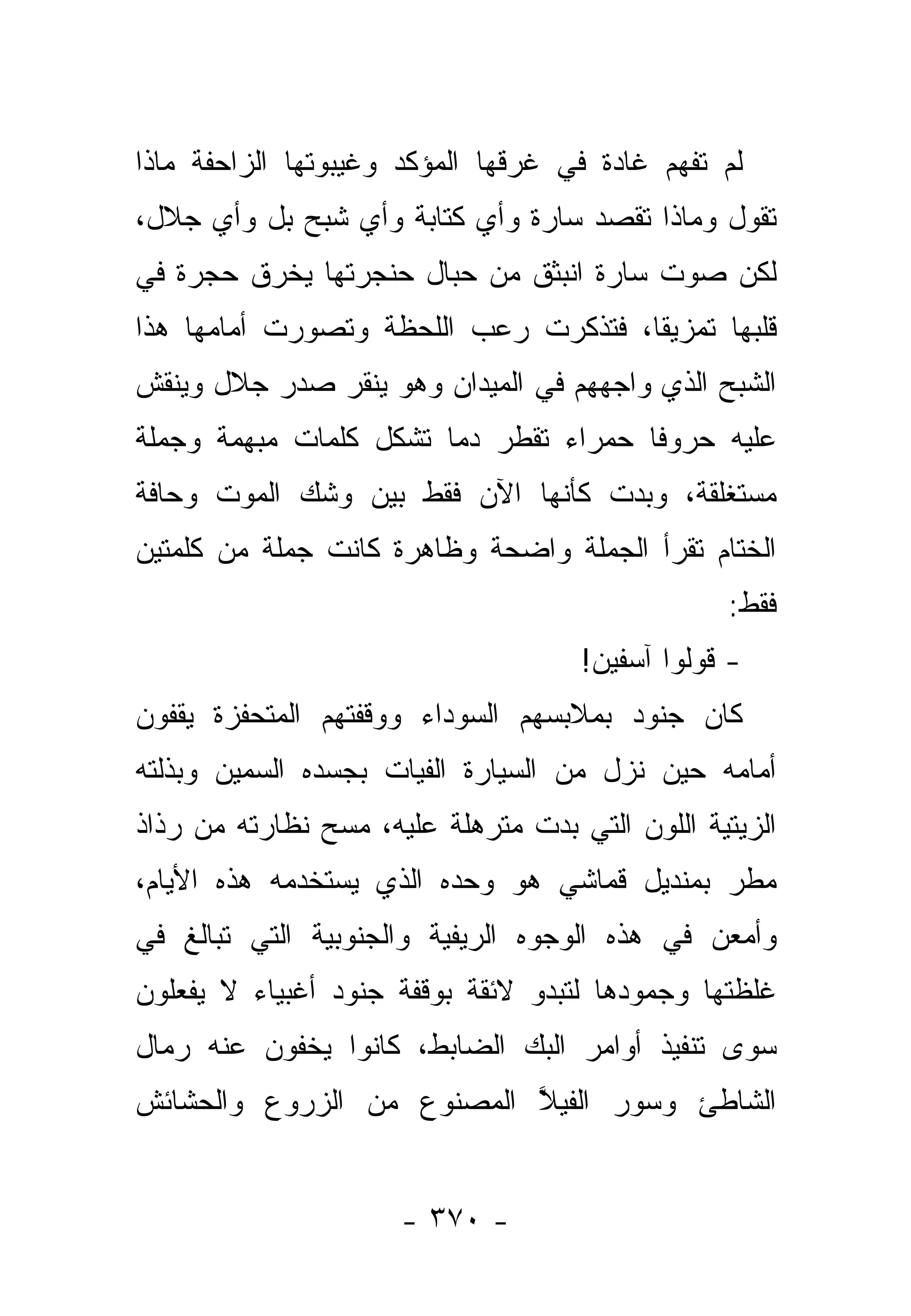 ‫ﻟﻡ ﺘﻔﻬﻡ ﻏﺎﺩﺓ ﻓﻲ ﻏﺭﻗﻬﺎ ﺍﻟﻤﺅﻜﺩ ﻭﻏﻴﺒﻭﺘﻬﺎ ﺍﻟﺯﺍﺤﻔﺔ ﻤﺎﺫﺍ‬
‫ﺘﻘﻭل ﻭﻤﺎﺫﺍ ﺘﻘﺼﺩ ﺴﺎﺭﺓ ﻭﺃﻱ ﻜﺘﺎﺒﺔ ﻭﺃﻱ ﺸﺒﺢ ﺒل ﻭﺃﻱ ﺠﻼل،‬
‫ﻟﻜﻥ ﺼﻭﺕ ﺴﺎﺭﺓ ﺍﻨﺒﺜﻕ ﻤﻥ ﺤﺒﺎل ﺤﻨﺠﺭﺘﻬﺎ ﻴﺨﺭﻕ ﺤﺠﺭﺓ ﻓﻲ‬
‫ﻗﻠﺒﻬﺎ ﺘﻤﺯﻴ ﹰﺎ، ﻓﺘﺫﻜﺭﺕ ﺭﻋﺏ ﺍﻟﻠﺤﻅﺔ ﻭﺘﺼﻭﺭﺕ ﺃﻤﺎﻤﻬﺎ ﻫﺫﺍ‬
                                      ‫ﻘ‬
‫ﺍﻟﺸﺒﺢ ﺍﻟﺫﻱ ﻭﺍﺠﻬﻬﻡ ﻓﻲ ﺍﻟﻤﻴﺩﺍﻥ ﻭﻫﻭ ﻴﻨﻘﺭ ﺼﺩﺭ ﺠﻼل ﻭﻴﻨﻘﺵ‬
‫ﻋﻠﻴﻪ ﺤﺭﻭ ﹰﺎ ﺤﻤﺭﺍﺀ ﺘﻘﻁﺭ ﺩﻤﺎ ﺘﺸﻜل ﻜﻠﻤﺎﺕ ﻤﺒﻬﻤﺔ ﻭﺠﻤﻠﺔ‬
                        ‫‪‬‬              ‫ﻓ‬
‫ﻤﺴﺘﻐﻠﻘﺔ، ﻭﺒﺩﺕ ﻜﺄﻨﻬﺎ ﺍﻵﻥ ﻓﻘﻁ ﺒﻴﻥ ﻭﺸﻙ ﺍﻟﻤﻭﺕ ﻭﺤﺎﻓﺔ‬
‫ﺍﻟﺨﺘﺎﻡ ﺘﻘﺭﺃ ﺍﻟﺠﻤﻠﺔ ﻭﺍﻀﺤﺔ ﻭﻅﺎﻫﺭﺓ ﻜﺎﻨﺕ ﺠﻤﻠﺔ ﻤﻥ ﻜﻠﻤﺘﻴﻥ‬
                                                 ‫ﻓﻘﻁ:‬
                                     ‫- ﻗﻭﻟﻭﺍ ﺁﺴﻔﻴﻥ!‬
‫ﻜﺎﻥ ﺠﻨﻭﺩ ﺒﻤﻼﺒﺴﻬﻡ ﺍﻟﺴﻭﺩﺍﺀ ﻭﻭﻗﻔﺘﻬﻡ ﺍﻟﻤﺘﺤﻔﺯﺓ ﻴﻘﻔﻭﻥ‬
‫ﺃﻤﺎﻤﻪ ﺤﻴﻥ ﻨﺯل ﻤﻥ ﺍﻟﺴﻴﺎﺭﺓ ﺍﻟﻔﻴﺎﺕ ﺒﺠﺴﺩﻩ ﺍﻟﺴﻤﻴﻥ ﻭﺒﺫﻟﺘﻪ‬
‫ﺍﻟﺯﻴﺘﻴﺔ ﺍﻟﻠﻭﻥ ﺍﻟﺘﻲ ﺒﺩﺕ ﻤﺘﺭﻫﻠﺔ ﻋﻠﻴﻪ، ﻤﺴﺢ ﻨﻅﺎﺭﺘﻪ ﻤﻥ ﺭﺫﺍﺫ‬
‫ﻤﻁﺭ ﺒﻤﻨﺩﻴل ﻗﻤﺎﺸﻲ ﻫﻭ ﻭﺤﺩﻩ ﺍﻟﺫﻱ ﻴﺴﺘﺨﺩﻤﻪ ﻫﺫﻩ ﺍﻷﻴﺎﻡ،‬
‫ﻭﺃﻤﻌﻥ ﻓﻲ ﻫﺫﻩ ﺍﻟﻭﺠﻭﻩ ﺍﻟﺭﻴﻔﻴﺔ ﻭﺍﻟﺠﻨﻭﺒﻴﺔ ﺍﻟﺘﻲ ﺘﺒﺎﻟﻎ ﻓﻲ‬
‫ﻏﻠﻅﺘﻬﺎ ﻭﺠﻤﻭﺩﻫﺎ ﻟﺘﺒﺩﻭ ﻻﺌﻘﺔ ﺒﻭﻗﻔﺔ ﺠﻨﻭﺩ ﺃﻏﺒﻴﺎﺀ ﻻ ﻴﻔﻌﻠﻭﻥ‬
‫ﺴﻭﻯ ﺘﻨﻔﻴﺫ ﺃﻭﺍﻤﺭ ﺍﻟﺒﻙ ﺍﻟﻀﺎﺒﻁ، ﻜﺎﻨﻭﺍ ﻴﺨﻔﻭﻥ ﻋﻨﻪ ﺭﻤﺎل‬
‫ﺍﻟﺸﺎﻁﺊ ﻭﺴﻭﺭ ﺍﻟﻔﻴﻼ ﺍﻟﻤﺼﻨﻭﻉ ﻤﻥ ﺍﻟﺯﺭﻭﻉ ﻭﺍﻟﺤﺸﺎﺌﺵ‬
                           ‫ﱠ‬


                      ‫- ٠٧٣ -‬
 